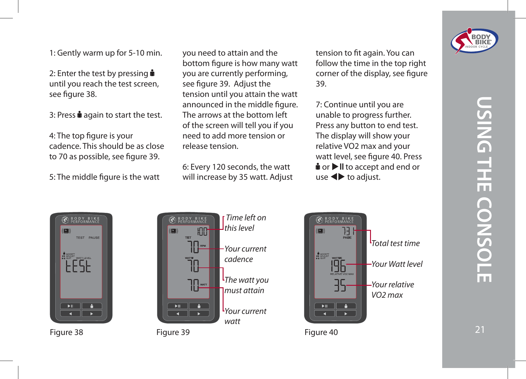 RPMWATT LEVELWATTTESTWATT LEVELPAUSEFigure 38 Figure 39 Figure 401: Gently warm up for 5-10 min. 2: Enter the test by pressing Funtil you reach the test screen, see gure 38.3: Press F again to start the test.4: The top gure is your cadence. This should be as close to 70 as possible, see gure 39.5: The middle gure is the watt you need to attain and the bottom gure is how many watt you are currently performing, see gure 39.  Adjust the tension until you attain the watt announced in the middle gure. The arrows at the bottom left of the screen will tell you if you need to add more tension or release tension.6: Every 120 seconds, the watt will increase by 35 watt. Adjust tension to t again. You can follow the time in the top right corner of the display, see gure 39.7: Continue until you are unable to progress further. Press any button to end test. The display will show your relative VO2 max and your watt level, see gure 40. Press F or XE to accept and end or use WX to adjust. Time left on this levelYour current cadenceThe watt you must attainYour current watt Total test timeYour Watt levelYour relative 70NBYBODY  BIKE®INDOOR CYCLE21USING THE CONSOLE