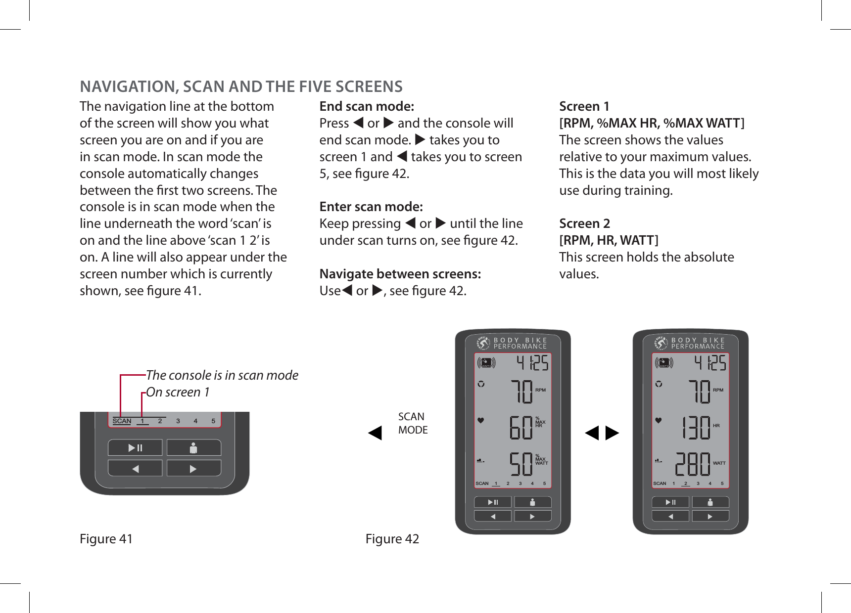 The navigation line at the bottom of the screen will show you what screen you are on and if you are in scan mode. In scan mode the console automatically changes between the rst two screens. The console is in scan mode when the line underneath the word ‘scan’ is on and the line above ‘scan 1 2’ is on. A line will also appear under the screen number which is currently shown, see gure 41.End scan mode:Press W or X and the console will end scan mode. X takes you to screen 1 and W takes you to screen 5, see gure 42.Enter scan mode:Keep pressing W or X until the line under scan turns on, see gure 42.Navigate between screens:UseW or X, see gure 42.Screen 1[RPM, %MAX HR, %MAX WATT]The screen shows the values relative to your maximum values. This is the data you will most likely use during training.Screen 2[RPM, HR, WATT]This screen holds the absolute values.23451SCAN23451SCANRPM%MAXHR%MAXWATT23451SCANRPMHRWATTFigure 42SCANMODEFigure 41The console is in scan modeOn screen 1NAVIGATION, SCAN AND THE FIVE SCREENS