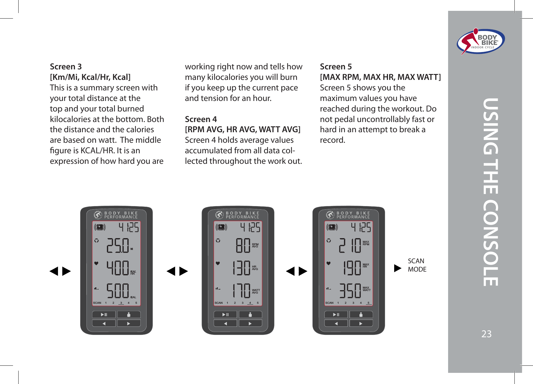 Screen 3[Km/Mi, Kcal/Hr, Kcal]This is a summary screen with your total distance at the top and your total burned kilocalories at the bottom. Both the distance and the calories are based on watt.  The middle gure is KCAL/HR. It is an expression of how hard you are working right now and tells how many kilocalories you will burn if you keep up the current pace and tension for an hour.Screen 4[RPM AVG, HR AVG, WATT AVG]Screen 4 holds average values accumulated from all data col-lected throughout the work out.Screen 5[MAX RPM, MAX HR, MAX WATT]Screen 5 shows you the maximum values you have reached during the workout. Do not pedal uncontrollably fast or hard in an attempt to break a record.23451SCANKMKCAL/HRKCAL23451SCANRPMAVGHRAVGWATTAVG23451SCANMAXRPMMAXHRMAXWATTSCANMODEBODY  BIKE®INDOOR CYCLE23USING THE CONSOLE