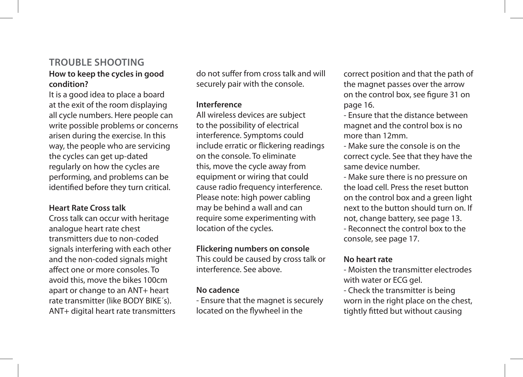 How to keep the cycles in good condition?It is a good idea to place a board at the exit of the room displaying all cycle numbers. Here people can write possible problems or concerns arisen during the exercise. In this way, the people who are servicing the cycles can get up-dated regularly on how the cycles are performing, and problems can be identied before they turn critical.Heart Rate Cross talkCross talk can occur with heritage analogue heart rate chest transmitters due to non-coded signals interfering with each other and the non-coded signals might aect one or more consoles. To avoid this, move the bikes 100cm apart or change to an ANT+ heart rate transmitter (like BODY BIKE´s).  ANT+ digital heart rate transmitters do not suer from cross talk and will securely pair with the console.InterferenceAll wireless devices are subject to the possibility of electrical interference. Symptoms could include erratic or ickering readings on the console. To eliminate this, move the cycle away from equipment or wiring that could cause radio frequency interference. Please note: high power cabling may be behind a wall and can require some experimenting with location of the cycles.Flickering numbers on consoleThis could be caused by cross talk or interference. See above.No cadence- Ensure that the magnet is securely located on the ywheel in the correct position and that the path of the magnet passes over the arrow on the control box, see gure 31 on page 16.- Ensure that the distance between magnet and the control box is no more than 12mm.- Make sure the console is on the correct cycle. See that they have the same device number.- Make sure there is no pressure on the load cell. Press the reset button on the control box and a green light next to the button should turn on. If not, change battery, see page 13.- Reconnect the control box to the console, see page 17.No heart rate- Moisten the transmitter electrodes with water or ECG gel.- Check the transmitter is being worn in the right place on the chest, tightly tted but without causing TROUBLE SHOOTING