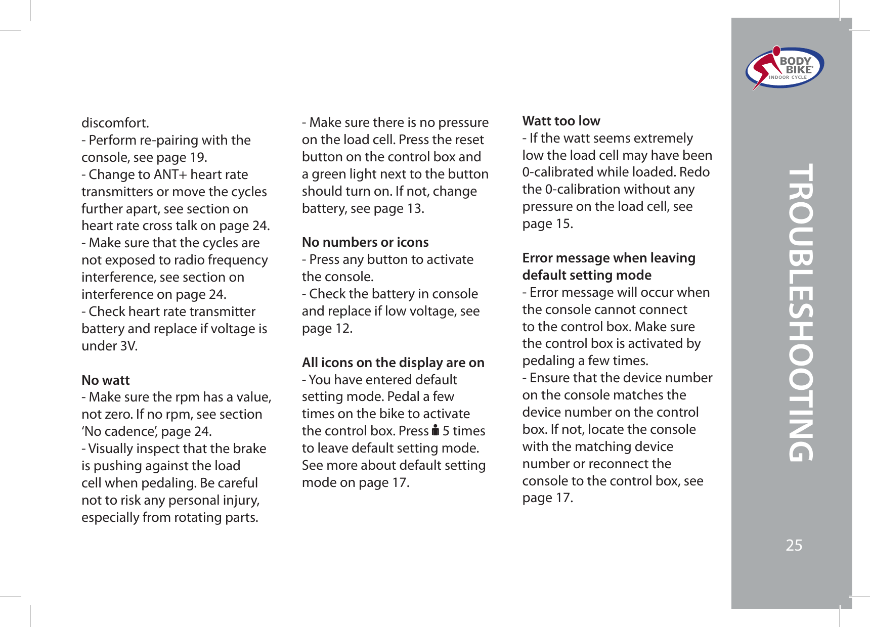 discomfort. - Perform re-pairing with the console, see page 19.- Change to ANT+ heart rate transmitters or move the cycles further apart, see section on heart rate cross talk on page 24.- Make sure that the cycles are not exposed to radio frequency interference, see section on interference on page 24.- Check heart rate transmitter battery and replace if voltage is under 3V.No watt- Make sure the rpm has a value, not zero. If no rpm, see section ‘No cadence’, page 24.- Visually inspect that the brake is pushing against the load cell when pedaling. Be careful not to risk any personal injury, especially from rotating parts.- Make sure there is no pressure on the load cell. Press the reset button on the control box and a green light next to the button should turn on. If not, change battery, see page 13.No numbers or icons- Press any button to activate the console.- Check the battery in console and replace if low voltage, see page 12.All icons on the display are on- You have entered default setting mode. Pedal a few times on the bike to activate the control box. Press F 5 times to leave default setting mode. See more about default setting mode on page 17.Watt too low- If the watt seems extremely low the load cell may have been 0-calibrated while loaded. Redo the 0-calibration without any pressure on the load cell, see page 15.Error message when leaving default setting mode- Error message will occur when the console cannot connect to the control box. Make sure the control box is activated by pedaling a few times.- Ensure that the device number on the console matches the device number on the control box. If not, locate the console with the matching device number or reconnect the console to the control box, see page 17.BODY  BIKE®INDOOR CYCLE25TROUBLESHOOTING