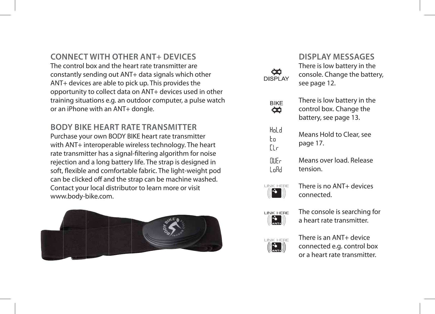 DISPLAY MESSAGESThere is low battery in the console. Change the battery, see page 12.There is low battery in the control box. Change the battery, see page 13.Means Hold to Clear, see page 17.Means over load. Release tension.There is no ANT+ devices connected.The console is searching for a heart rate transmitter.There is an ANT+ device connected e.g. control box or a heart rate transmitter. CONNECT WITH OTHER ANT+ DEVICESThe control box and the heart rate transmitter are constantly sending out ANT+ data signals which other ANT+ devices are able to pick up. This provides the opportunity to collect data on ANT+ devices used in other training situations e.g. an outdoor computer, a pulse watch or an iPhone with an ANT+ dongle. BODY BIKE HEART RATE TRANSMITTERPurchase your own BODY BIKE heart rate transmitter with ANT+ interoperable wireless technology. The heart rate transmitter has a signal- ltering algorithm for noise rejection and a long battery life. The strap is designed in soft,  exible and comfortable fabric. The light-weight pod can be clicked o  and the strap can be machine washed. Contact your local distributor to learn more or visitwww.body-bike.com.