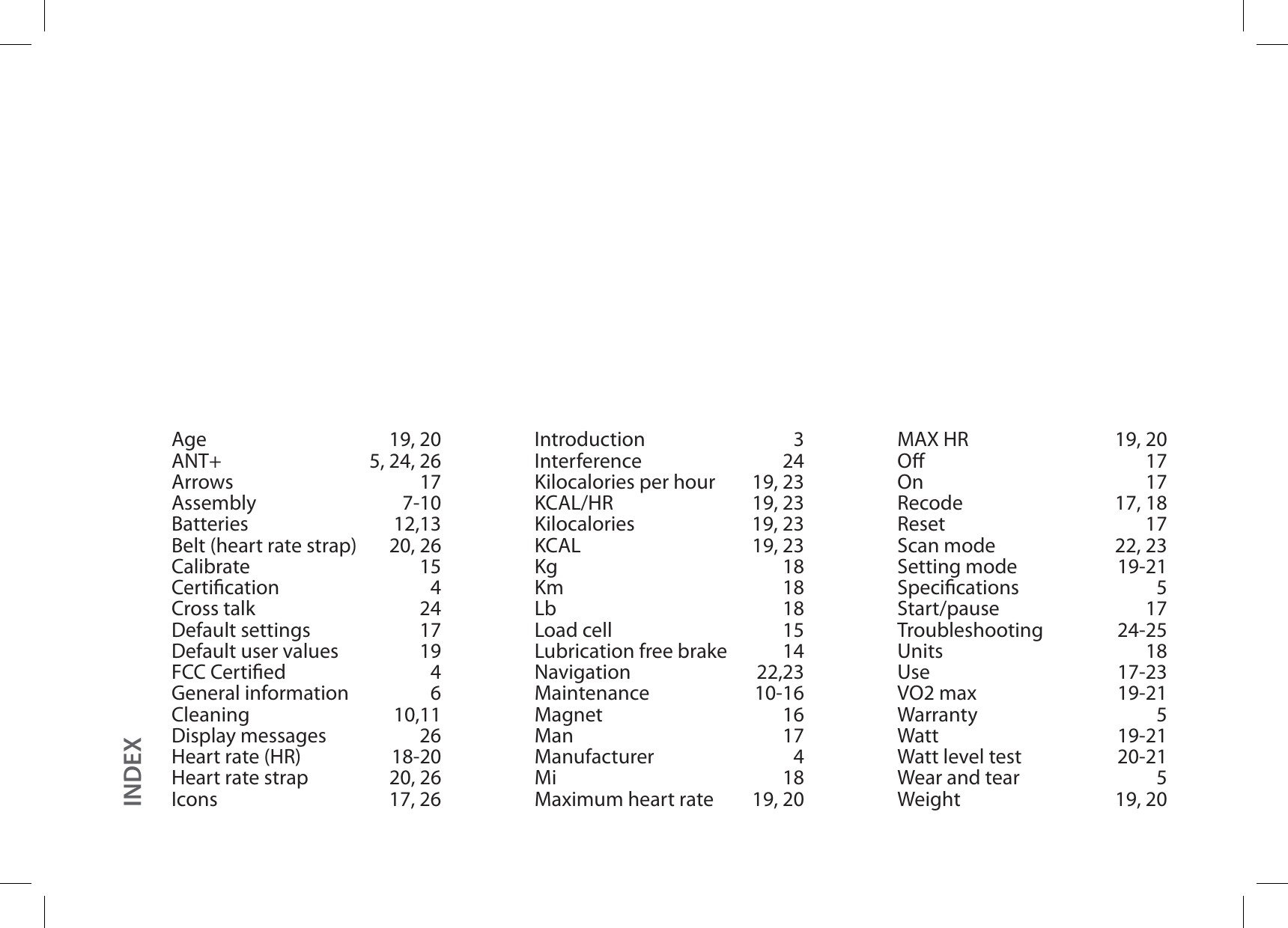 Age 19, 20ANT+ 5, 24, 26Arrows 17Assembly 7-10Batteries 12,13Belt (heart rate strap) 20, 26Calibrate 15Certication 4Cross talk 24Default settings 17Default user values 19FCC Certied 4General information 6Cleaning 10,11Display messages 26Heart rate (HR) 18-20Heart rate strap 20, 26Icons 17, 26Introduction 3Interference 24Kilocalories per hour 19, 23KCAL/HR 19, 23Kilocalories 19, 23KCAL 19, 23Kg 18Km 18Lb 18Load cell 15Lubrication free brake 14Navigation 22,23Maintenance 10-16Magnet 16Man 17Manufacturer 4Mi 18Maximum heart rate 19, 20MAX HR 19, 20O 17On 17Recode 17, 18Reset 17Scan mode 22, 23Setting mode 19-21Specications 5Start/pause 17Troubleshooting 24-25Units 18Use 17-23VO2 max 19-21Warranty 5Watt 19-21Watt level test 20-21Wear and tear 5Weight 19, 20INDEX
