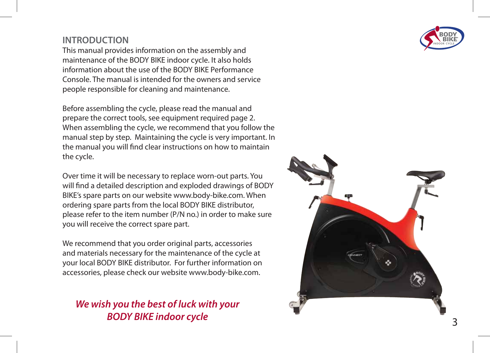 BODY  BIKE®INDOOR CYCLEINTRODUCTIONThis manual provides information on the assembly and maintenance of the BODY BIKE indoor cycle. It also holds information about the use of the BODY BIKE Performance Console. The manual is intended for the owners and service people responsible for cleaning and maintenance.   Before assembling the cycle, please read the manual and prepare the correct tools, see equipment required page 2. When assembling the cycle, we recommend that you follow the manual step by step.  Maintaining the cycle is very important. In the manual you will nd clear instructions on how to maintain the cycle.  Over time it will be necessary to replace worn-out parts. You will nd a detailed description and exploded drawings of BODY BIKE’s spare parts on our website www.body-bike.com. When ordering spare parts from the local BODY BIKE distributor, please refer to the item number (P/N no.) in order to make sure you will receive the correct spare part.We recommend that you order original parts, accessories and materials necessary for the maintenance of the cycle at your local BODY BIKE distributor.  For further information on accessories, please check our website www.body-bike.com.We wish you the best of luck with yourBODY BIKE indoor cycle 3