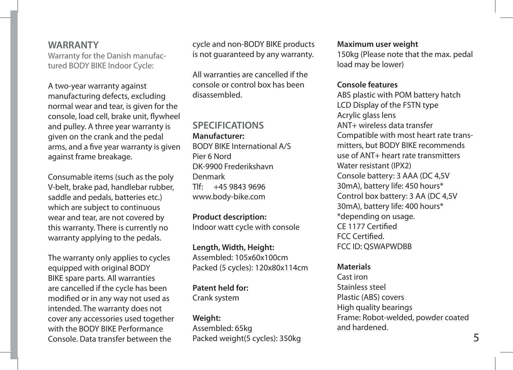 5WARRANTYWarranty for the Danish manufac-tured BODY BIKE Indoor Cycle:A two-year warranty against manufacturing defects, excluding normal wear and tear, is given for the console, load cell, brake unit, ywheel and pulley. A three year warranty is given on the crank and the pedal arms, and a ve year warranty is given against frame breakage.Consumable items (such as the poly V-belt, brake pad, handlebar rubber, saddle and pedals, batteries etc.) which are subject to continuous wear and tear, are not covered by this warranty. There is currently no warranty applying to the pedals.The warranty only applies to cycles equipped with original BODY BIKE spare parts. All warranties are cancelled if the cycle has been modied or in any way not used as intended. The warranty does not cover any accessories used together with the BODY BIKE Performance Console. Data transfer between the cycle and non-BODY BIKE products is not guaranteed by any warranty.All warranties are cancelled if the console or control box has been disassembled.Maximum user weight150kg (Please note that the max. pedal load may be lower)Console featuresABS plastic with POM battery hatchLCD Display of the FSTN typeAcrylic glass lensANT+ wireless data transferCompatible with most heart rate trans-mitters, but BODY BIKE recommends use of ANT+ heart rate transmittersWater resistant (IPX2)Console battery: 3 AAA (DC 4,5V 30mA), battery life: 450 hours*Control box battery: 3 AA (DC 4,5V 30mA), battery life: 400 hours* *depending on usage.CE 1177 CertiedFCC Certied.FCC ID: QSWAPWDBBMaterialsCast ironStainless steelPlastic (ABS) coversHigh quality bearingsFrame: Robot-welded, powder coated and hardened.SPECIFICATIONSManufacturer:BODY BIKE International A/SPier 6 NordDK-9900 FrederikshavnDenmarkTlf:  +45 9843 9696www.body-bike.comProduct description:Indoor watt cycle with consoleLength, Width, Height:Assembled: 105x60x100cmPacked (5 cycles): 120x80x114cm Patent held for:Crank systemWeight:Assembled: 65kgPacked weight(5 cycles): 350kg
