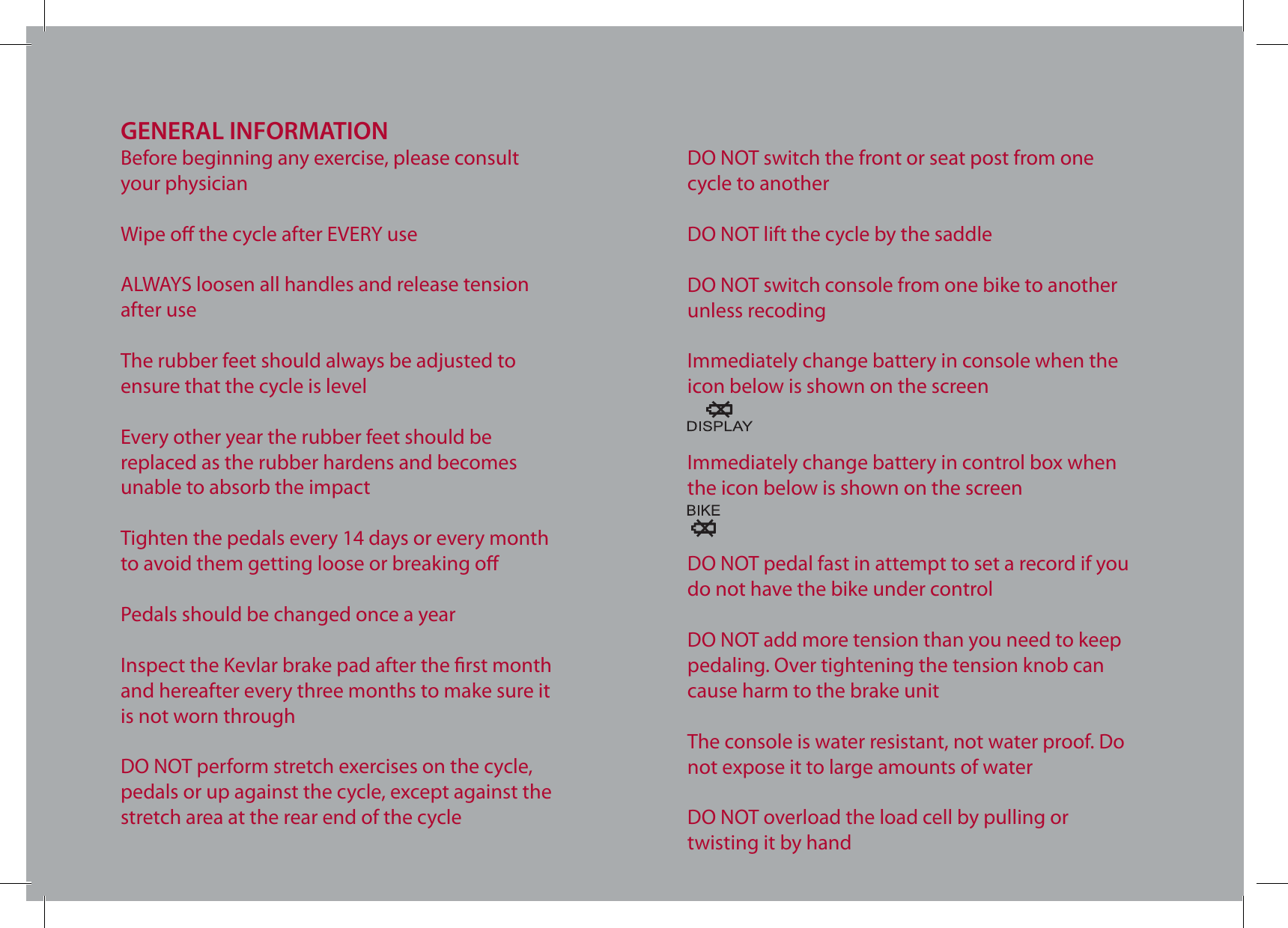GENERAL INFORMATIONBefore beginning any exercise, please consult your physicianWipe o the cycle after EVERY useALWAYS loosen all handles and release tension after useThe rubber feet should always be adjusted to ensure that the cycle is levelEvery other year the rubber feet should be replaced as the rubber hardens and becomes unable to absorb the impactTighten the pedals every 14 days or every month to avoid them getting loose or breaking oPedals should be changed once a yearInspect the Kevlar brake pad after the rst monthand hereafter every three months to make sure it is not worn throughDO NOT perform stretch exercises on the cycle, pedals or up against the cycle, except against the stretch area at the rear end of the cycleDO NOT switch the front or seat post from one cycle to anotherDO NOT lift the cycle by the saddleDO NOT switch console from one bike to another unless recodingImmediately change battery in console when the icon below is shown on the screenImmediately change battery in control box when the icon below is shown on the screenDO NOT pedal fast in attempt to set a record if you do not have the bike under controlDO NOT add more tension than you need to keep pedaling. Over tightening the tension knob can cause harm to the brake unitThe console is water resistant, not water proof. Do not expose it to large amounts of waterDO NOT overload the load cell by pulling or twisting it by hand