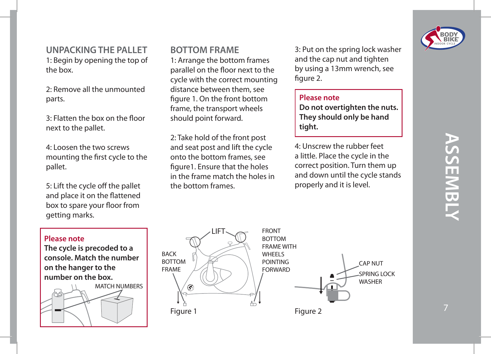UNPACKING THE PALLET1: Begin by opening the top of the box. 2: Remove all the unmounted parts. 3: Flatten the box on the oor next to the pallet. 4: Loosen the two screws mounting the rst cycle to the pallet. 5: Lift the cycle o the pallet and place it on the attened box to spare your oor from getting marks.BOTTOM FRAME1: Arrange the bottom frames parallel on the oor next to the cycle with the correct mounting distance between them, see gure 1. On the front bottom frame, the transport wheels should point forward.2: Take hold of the front post and seat post and lift the cycle onto the bottom frames, see gure1. Ensure that the holes in the frame match the holes in the bottom frames.3: Put on the spring lock washer and the cap nut and tighten by using a 13mm wrench, see gure 2.Please noteDo not overtighten the nuts.They should only be hand tight.4: Unscrew the rubber feet a little. Place the cycle in the correct position. Turn them up and down until the cycle stands properly and it is level.  Figure 1BACK BOTTOM FRAMEFRONT BOTTOM FRAME WITH WHEELSPOINTINGFORWARDLIFTFigure 2SPRING LOCK WASHERCAP NUTPlease noteThe cycle is precoded to a console. Match the number on the hanger to the number on the box.MATCH NUMBERSASSEMBLYBODY  BIKE®INDOOR CYCLE7