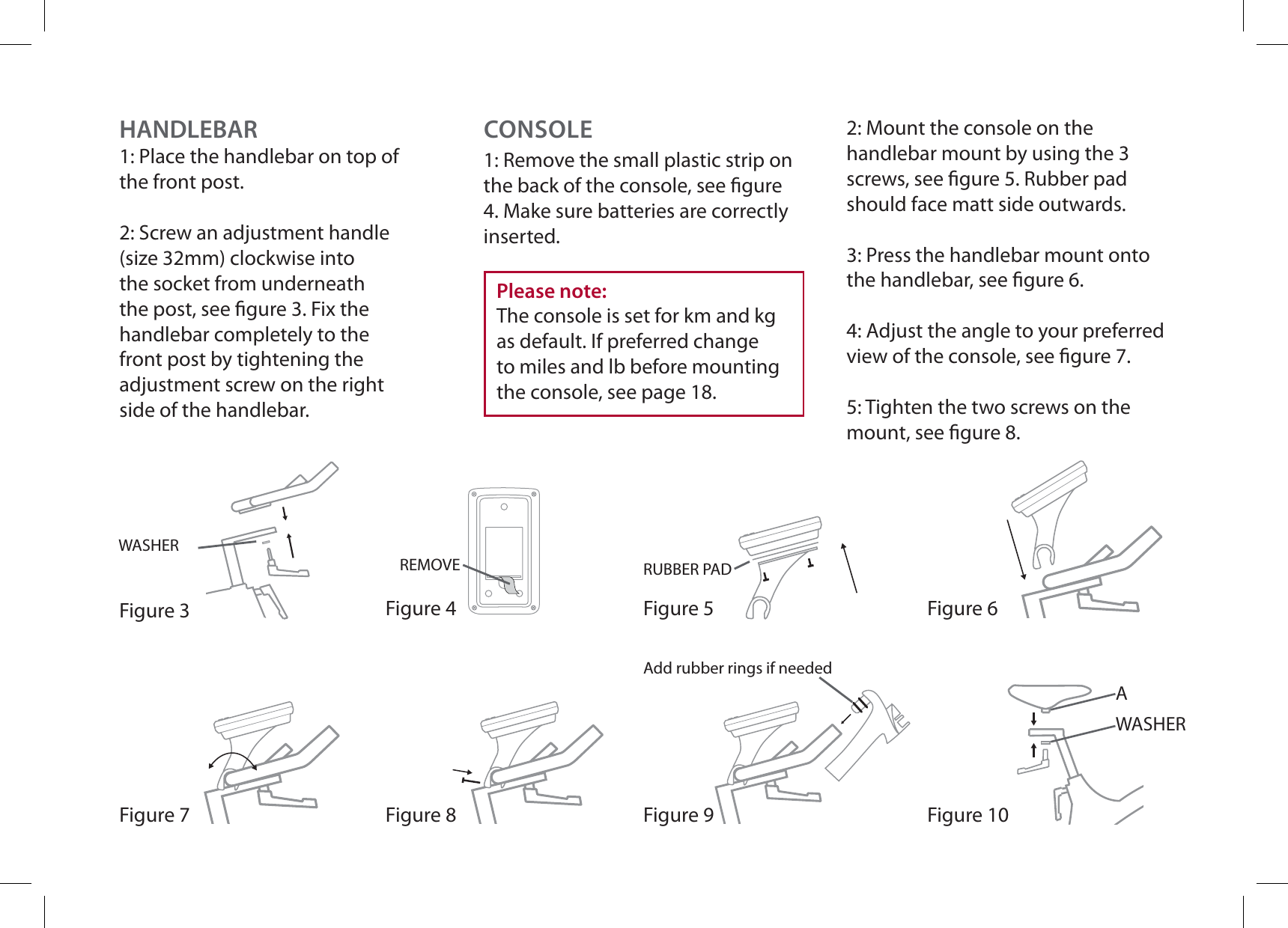Figure 10WASHERAFigure 3WASHERFigure 9HANDLEBAR1: Place the handlebar on top of the front post.2: Screw an adjustment handle (size 32mm) clockwise into the socket from underneath the post, see gure 3. Fix the handlebar completely to the front post by tightening the adjustment screw on the right side of the handlebar.CONSOLEFigure 4RUBBER PADREMOVEAdd rubber rings if neededFigure 5 Figure 6Figure 7 Figure 8Please note:The console is set for km and kg as default. If preferred change to miles and lb before mounting the console, see page 18.1: Remove the small plastic strip on the back of the console, see gure 4. Make sure batteries are correctly inserted.2: Mount the console on the handlebar mount by using the 3 screws, see gure 5. Rubber pad should face matt side outwards.3: Press the handlebar mount onto the handlebar, see gure 6.4: Adjust the angle to your preferred view of the console, see gure 7.5: Tighten the two screws on the mount, see gure 8.