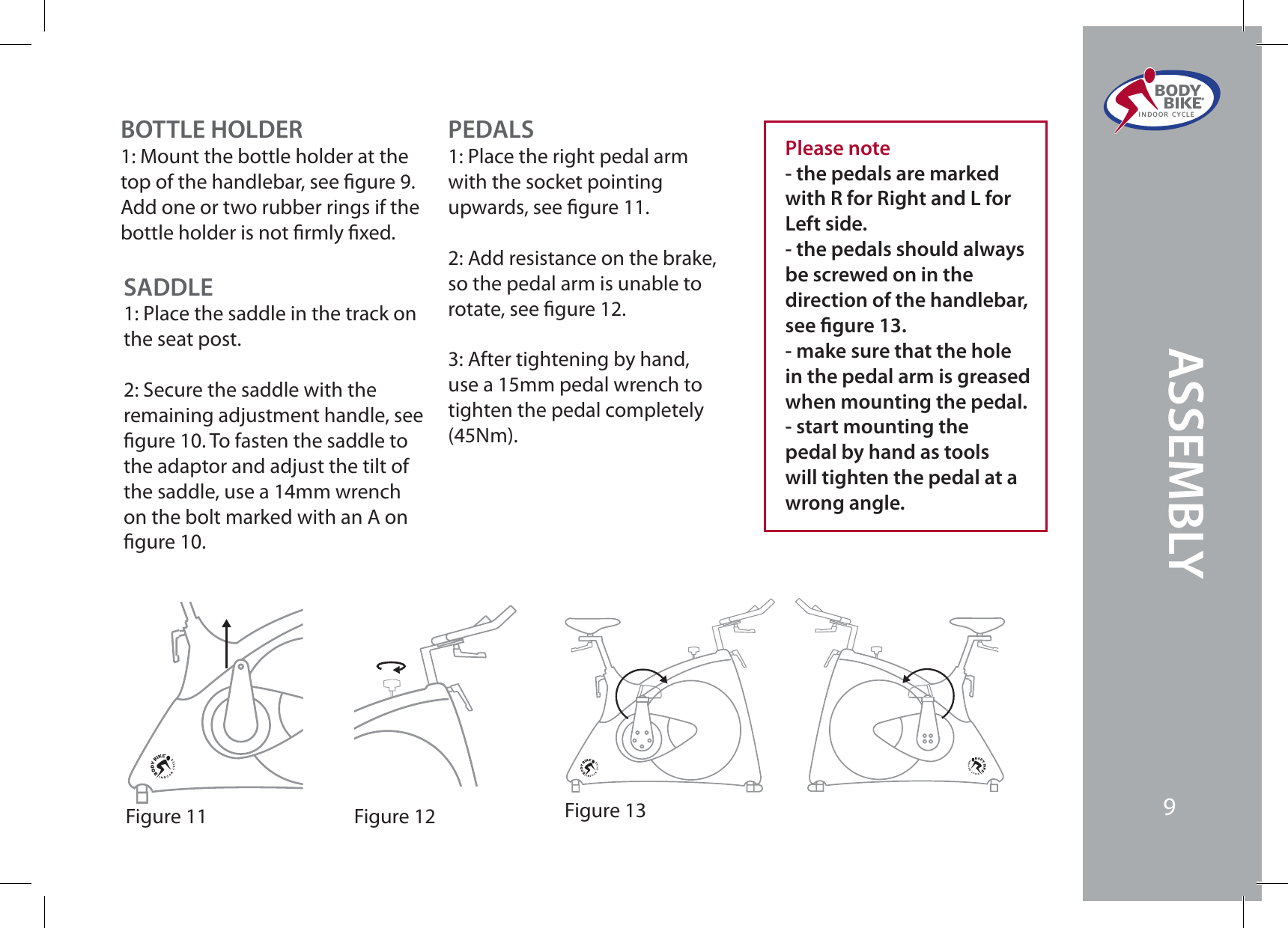 ASSEMBLYBODY  BIKE®INDOOR CYCLEPEDALS1: Place the right pedal arm with the socket pointing upwards, see gure 11.2: Add resistance on the brake, so the pedal arm is unable to rotate, see gure 12.  3: After tightening by hand, use a 15mm pedal wrench to tighten the pedal completely (45Nm).Figure 12 Figure 13Figure 11Please note- the pedals are marked with R for Right and L for Left side.- the pedals should always be screwed on in the direction of the handlebar, see gure 13.- make sure that the hole in the pedal arm is greased when mounting the pedal.- start mounting the pedal by hand as tools will tighten the pedal at a wrong angle.BOTTLE HOLDER1: Mount the bottle holder at the top of the handlebar, see gure 9. Add one or two rubber rings if the bottle holder is not rmly xed.SADDLE1: Place the saddle in the track on the seat post. 2: Secure the saddle with the remaining adjustment handle, see gure 10. To fasten the saddle to the adaptor and adjust the tilt of the saddle, use a 14mm wrench on the bolt marked with an A on gure 10.9ASSEMBLYBODY  BIKE®INDOOR CYCLE9