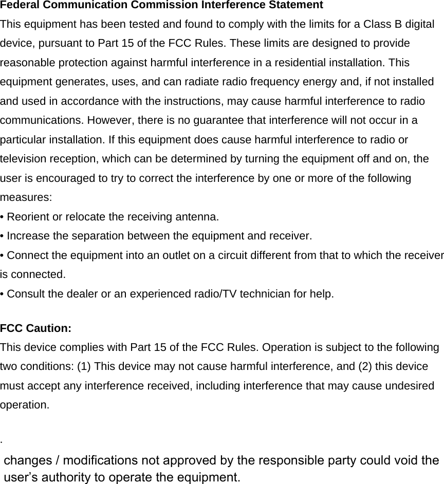 Federal Communication Commission Interference Statement This equipment has been tested and found to comply with the limits for a Class B digital device, pursuant to Part 15 of the FCC Rules. These limits are designed to provide reasonable protection against harmful interference in a residential installation. This equipment generates, uses, and can radiate radio frequency energy and, if not installed and used in accordance with the instructions, may cause harmful interference to radio communications. However, there is no guarantee that interference will not occur in a particular installation. If this equipment does cause harmful interference to radio or television reception, which can be determined by turning the equipment off and on, the user is encouraged to try to correct the interference by one or more of the following measures: • Reorient or relocate the receiving antenna. • Increase the separation between the equipment and receiver. • Connect the equipment into an outlet on a circuit different from that to which the receiver is connected. • Consult the dealer or an experienced radio/TV technician for help. FCC Caution: This device complies with Part 15 of the FCC Rules. Operation is subject to the following two conditions: (1) This device may not cause harmful interference, and (2) this device must accept any interference received, including interference that may cause undesired operation. .  changes / modifications not approved by the responsible party could void the user’s authority to operate the equipment.