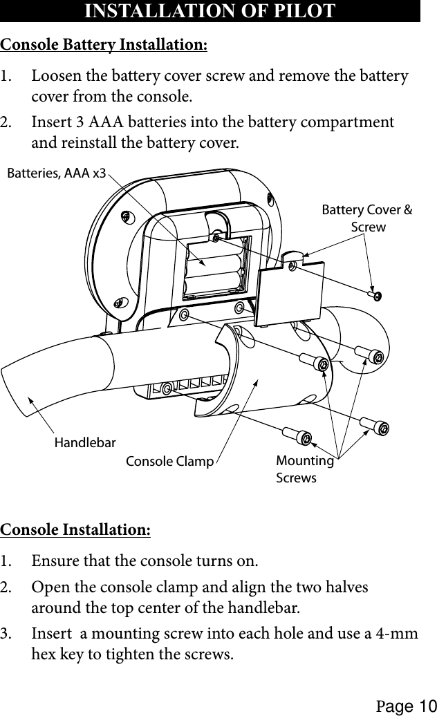 Page 10INSTALLATION OF PILOT Console Battery Installation:Loosen the battery cover screw and remove the battery 1. cover from the console.Insert 3 AAA batteries into the battery compartment 2. and reinstall the battery cover.Battery Cover &amp; ScrewMountingScrewsHandlebarConsole ClampBatteries, AAA x3Console Installation:Ensure that the console turns on.1. Open the console clamp and align the two halves 2. around the top center of the handlebar.Insert  a mounting screw into each hole and use a 4-mm 3. hex key to tighten the screws.