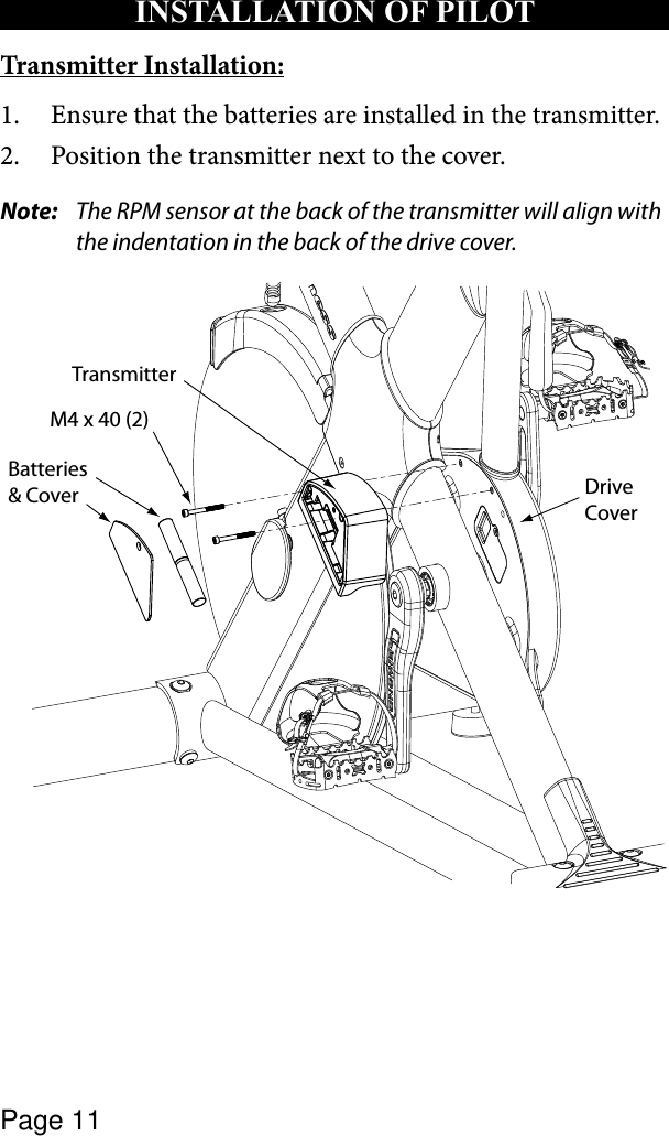 Page 11Transmitter Installation:Ensure that the batteries are installed in the transmitter.1. Position the transmitter next to the cover.2. Note:   The RPM sensor at the back of the transmitter will align with the indentation in the back of the drive cover.Batteries &amp; CoverM4 x 40 (2)TransmitterDrive CoverINSTALLATION OF PILOT 