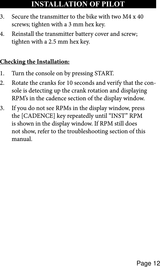 Page 12Secure the transmitter to the bike with two M4 x 40 3. screws; tighten with a 3 mm hex key.Reinstall the transmitter battery cover and screw; 4. tighten with a 2.5 mm hex key.Checking the Installation:Turn the console on by pressing START.1. Rotate the cranks for 10 seconds and verify that the con-2. sole is detecting up the crank rotation and displaying RPM’s in the cadence section of the display window.If you do not see RPMs in the display window, press 3. the [CADENCE] key repeatedly until “INST” RPM is shown in the display window. If RPM still does not show, refer to the troubleshooting section of this manual. INSTALLATION OF PILOT 