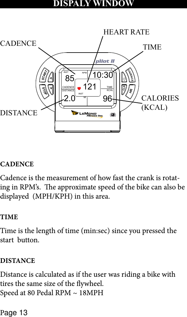 Page 13STARTSTOP&gt;&gt;CADENCECLRHRMIRPMINSTCADENCEDISTANCE KCALTIMEINST85 10:302.0 96121HEART RATETIMEDISTANCECALORIES (KCAL)CADENCECADENCECadence is the measurement of how fast the crank is rotat-ing in RPM’s.  e approximate speed of the bike can also be displayed  (MPH/KPH) in this area. TIMETime is the length of time (min:sec) since you pressed the start  button.DISTANCEDistance is calculated as if the user was riding a bike with tires the same size of the ywheel.  Speed at 80 Pedal RPM ~ 18MPHDISPALY WINDOW 