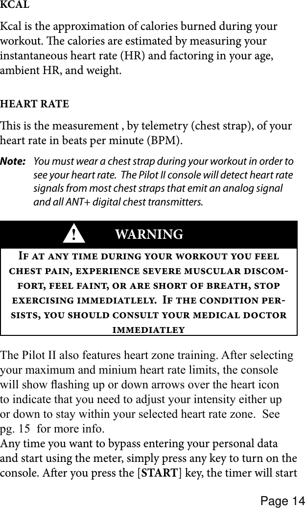 Page 14KCALKcal is the approximation of calories burned during your workout. e calories are estimated by measuring your instantaneous heart rate (HR) and factoring in your age, ambient HR, and weight.HEART RATEis is the measurement , by telemetry (chest strap), of your heart rate in beats per minute (BPM). Note:  You must wear a chest strap during your workout in order to see your heart rate.  The Pilot II console will detect heart rate signals from most chest straps that emit an analog signal and all ANT+ digital chest transmitters.!WARNINGI          ,    -,  ,     ,   .  I   -,       The Pilot II also features heart zone training. After selecting your maximum and minium heart rate limits, the console will show ashing up or down arrows over the heart icon to indicate that you need to adjust your intensity either up or down to stay within your selected heart rate zone.  See pg. 15  for more info.Any time you want to bypass entering your personal data and start using the meter, simply press any key to turn on the console. Aer you press the [START] key, the timer will start 