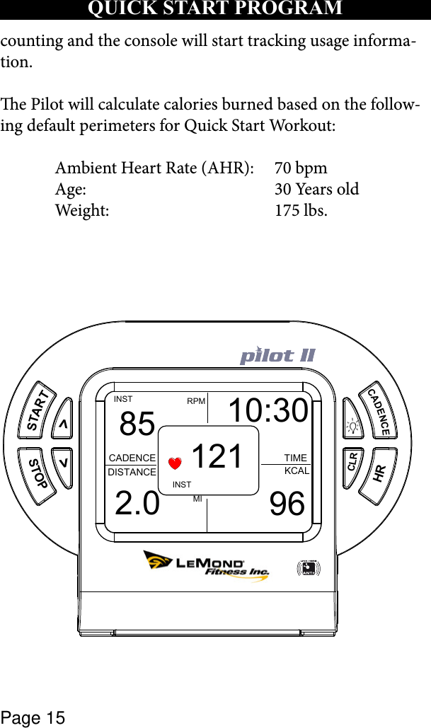 Page 15counting and the console will start tracking usage informa-tion.e Pilot will calculate calories burned based on the follow-ing default perimeters for Quick Start Workout:  Ambient Heart Rate (AHR):  70 bpm  Age:  30 Years old  Weight:  175 lbs. qUICk START PROGRAMSTARTSTOP&gt;&gt;CADENCECLRHRMIRPMINSTCADENCEDISTANCE KCALTIMEINST85 10:302.0 96121