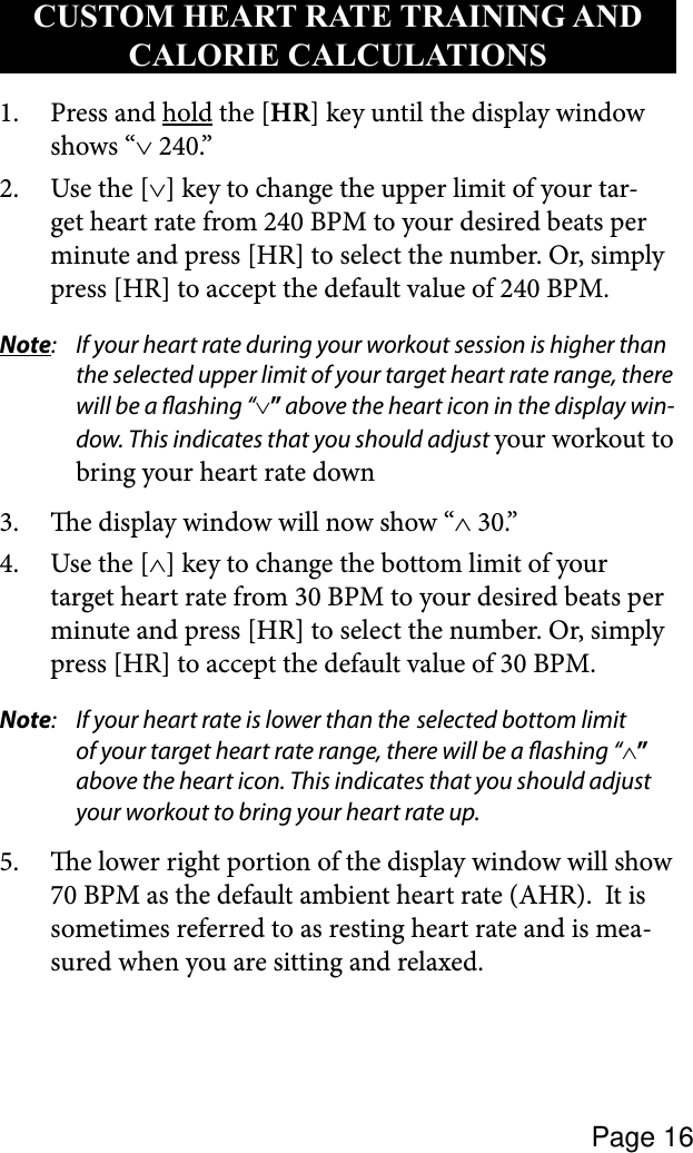 Page 16Press and 1.  hold the [HR] key until the display window shows “∨ 240.”Use the [2.  ∨] key to change the upper limit of your tar-get heart rate from 240 BPM to your desired beats per minute and press [HR] to select the number. Or, simply press [HR] to accept the default value of 240 BPM.Note:  If your heart rate during your workout session is higher than the selected upper limit of your target heart rate range, there will be a ashing “∨” above the heart icon in the display win-dow. This indicates that you should adjust your workout to bring your heart rate down e display window will now show “3.  ∧ 30.”Use the [4.  ∧] key to change the bottom limit of your target heart rate from 30 BPM to your desired beats per minute and press [HR] to select the number. Or, simply press [HR] to accept the default value of 30 BPM.Note:  If your heart rate is lower than the  selected bottom limit of your target heart rate range, there will be a ashing “∧” above the heart icon. This indicates that you should adjust your workout to bring your heart rate up.e lower right portion of the display window will show 5. 70 BPM as the default ambient heart rate (AHR).  It is sometimes referred to as resting heart rate and is mea-sured when you are sitting and relaxed.CUSTOM HEART RATE TRAINING AND CALORIE CALCULATIONS