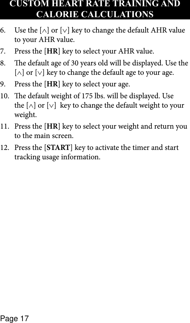 Page 17Use the [6.  ∧] or [∨] key to change the default AHR value to your AHR value.Press the [7.  HR] key to select your AHR value.e default age of 30 years old will be displayed. Use the 8. [∧] or [∨] key to change the default age to your age.Press the [9.  HR] key to select your age. e default weight of 175 lbs. will be displayed. Use 10. the [∧] or [∨]  key to change the default weight to your weight.Press the [11.  HR] key to select your weight and return you to the main screen.Press the [12.  START] key to activate the timer and start tracking usage information.CUSTOM HEART RATE TRAINING AND CALORIE CALCULATIONS