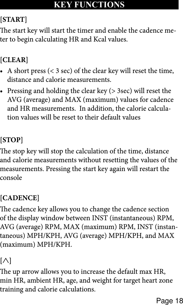 Page 18kEY FUNCTIONS[START] e start key will start the timer and enable the cadence me-ter to begin calculating HR and Kcal values.[CLEAR] A short press (&lt; 3 sec) of the clear key will reset the time, •distance and calorie measurements.  Pressing and holding the clear key (&gt; 3sec) will reset the •AVG (average) and MAX (maximum) values for cadence and HR measurements.  In addition, the calorie calcula-tion values will be reset to their default values[STOP] e stop key will stop the calculation of the time, distance and calorie measurements without resetting the values of the measurements. Pressing the start key again will restart the console[CADENCE] e cadence key allows you to change the cadence section of the display window between INST (instantaneous) RPM, AVG (average) RPM, MAX (maximum) RPM, INST (instan-taneous) MPH/KPH, AVG (average) MPH/KPH, and MAX (maximum) MPH/KPH.[∧] e up arrow allows you to increase the default max HR, min HR, ambient HR, age, and weight for target heart zone training and calorie calculations.