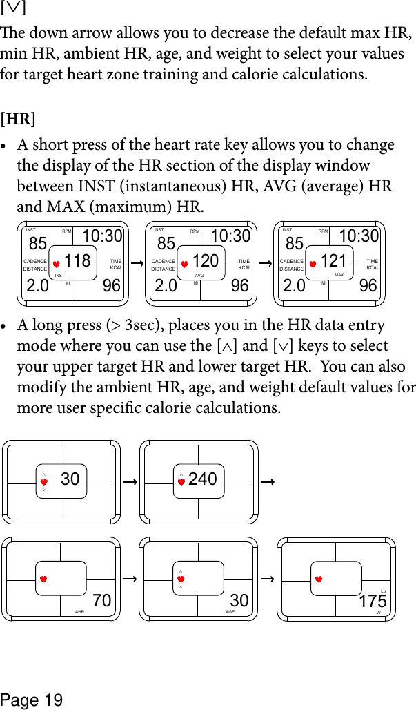 Page 19[∨] e down arrow allows you to decrease the default max HR, min HR, ambient HR, age, and weight to select your values for target heart zone training and calorie calculations.[HR] A short press of the heart rate key allows you to change •the display of the HR section of the display window between INST (instantaneous) HR, AVG (average) HR and MAX (maximum) HR.MIRPMINSTCADENCEDISTANCE KCALTIMEMAX85 10:302.0 96121MIRPMINSTCADENCEDISTANCE KCALTIMEAVG85 10:302.0 96120MIRPMINSTCADENCEDISTANCE KCALTIMEINST85 10:302.0 96118A long press (&gt; 3sec), places you in the HR data entry •mode where you can use the [∧] and [∨] keys to select your upper target HR and lower target HR.  You can also modify the ambient HR, age, and weight default values for more user specic calorie calculations.∨30∧240∧175WTLb70AHR30∧∧AGE