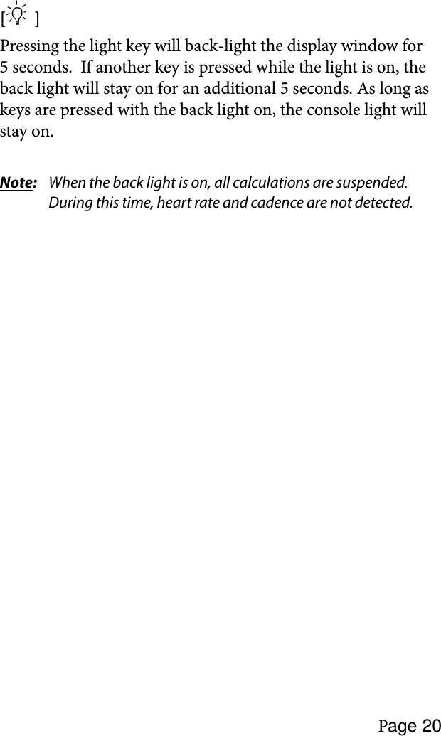 Page 20[   ]Pressing the light key will back-light the display window for 5 seconds.  If another key is pressed while the light is on, the back light will stay on for an additional 5 seconds. As long as keys are pressed with the back light on, the console light will stay on.Note:  When the back light is on, all calculations are suspended. During this time, heart rate and cadence are not detected. 