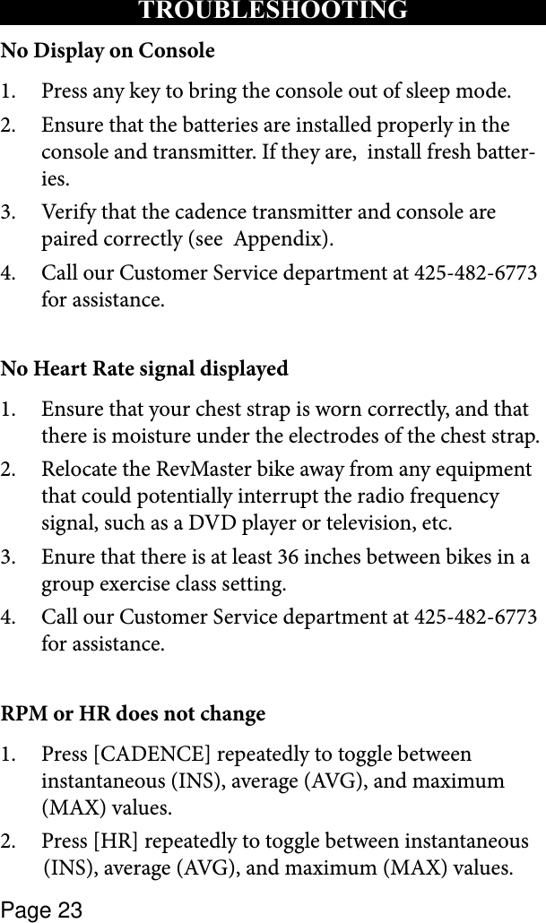 Page 23TROUBLESHOOTINGNo Display on ConsolePress any key to bring the console out of sleep mode.1. Ensure that the batteries are installed properly in the 2. console and transmitter. If they are,  install fresh batter-ies. Verify that the cadence transmitter and console are 3. paired correctly (see  Appendix).Call our Customer Service department at 425-482-6773 4. for assistance.No Heart Rate signal displayedEnsure that your chest strap is worn correctly, and that 1. there is moisture under the electrodes of the chest strap.Relocate the RevMaster bike away from any equipment 2. that could potentially interrupt the radio frequency signal, such as a DVD player or television, etc.Enure that there is at least 36 inches between bikes in a 3. group exercise class setting.Call our Customer Service department at 425-482-6773 4. for assistance.RPM or HR does not changePress [CADENCE] repeatedly to toggle between 1. instantaneous (INS), average (AVG), and maximum (MAX) values.Press [HR] repeatedly to toggle between instantaneous   2.  (INS), average (AVG), and maximum (MAX) values.