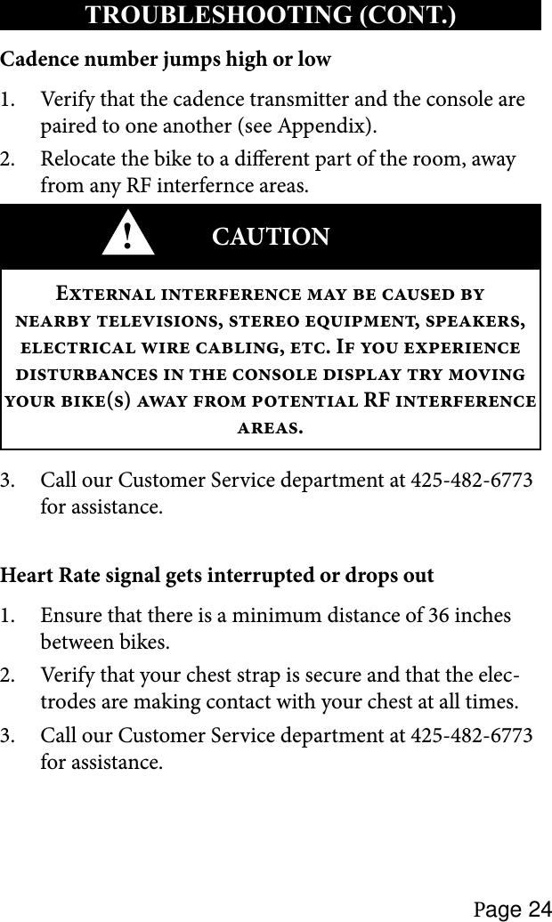 Page 24TROUBLESHOOTING (CONT.)Cadence number jumps high or lowVerify that the cadence transmitter and the console are 1. paired to one another (see Appendix).Relocate the bike to a dierent part of the room, away 2. from any RF interfernce areas.!CAUTIONE       ,  , ,   , . I           ()    RF  .Call our Customer Service department at 425-482-6773 3. for assistance.Heart Rate signal gets interrupted or drops outEnsure that there is a minimum distance of 36 inches 1. between bikes.Verify that your chest strap is secure and that the elec-2. trodes are making contact with your chest at all times.Call our Customer Service department at 425-482-6773 3. for assistance.