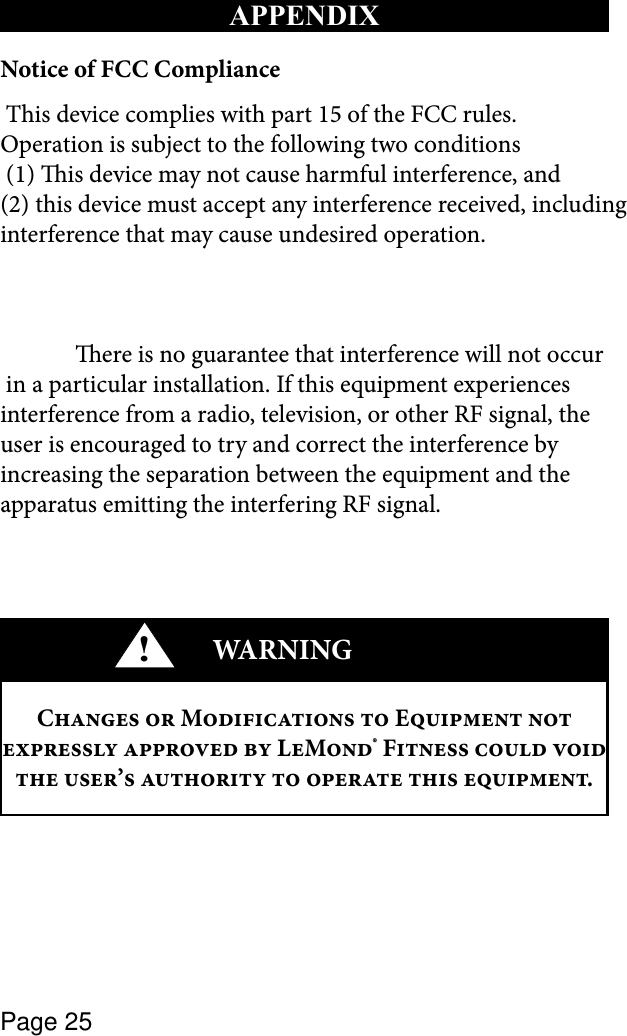 Page 25APPENDIXNotice of FCC Compliance This device complies with part 15 of the FCC rules. Operation is subject to the following two conditions (1) is device may not cause harmful interference, and (2) this device must accept any interference received, including interference that may cause undesired operation.  ere is no guarantee that interference will not occur in a particular installation. If this equipment experiences interference from a radio, television, or other RF signal, the user is encouraged to try and correct the interference by increasing the separation between the equipment and the apparatus emitting the interfering RF signal.WARNINGC  M  E     LM® F    ’     .!