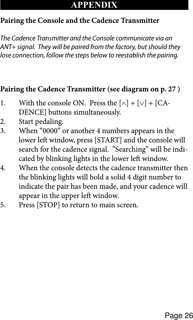 Page 26APPENDIXPairing the Console and the Cadence TransmitterThe Cadence Transmitter and the Console communicate via an ANT+ signal.  They will be paired from the factory, but should they lose connection, follow the steps below to reestablish the pairing.Pairing the Cadence Transmitter (see diagram on p. 27 )1.  With the console ON.  Press the [∧] + [∨] + [CA-DENCE] buttons simultaneously.2.  Start pedaling.3.  When “0000” or another 4 numbers appears in the lower le window, press [START] and the console will search for the cadence signal.  “Searching” will be indi-cated by blinking lights in the lower le window.  4.  When the console detects the cadence transmitter then the blinking lights will hold a solid 4 digit number to indicate the pair has been made, and your cadence will appear in the upper le window.5.  Press [STOP] to return to main screen.