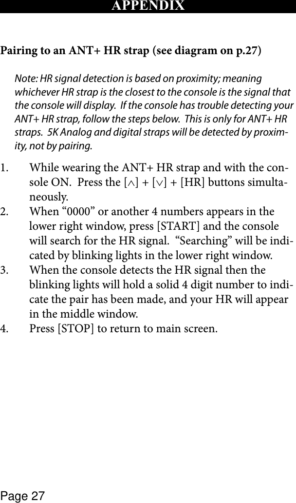 Page 27APPENDIXPairing to an ANT+ HR strap (see diagram on p.27) Note: HR signal detection is based on proximity; meaning whichever HR strap is the closest to the console is the signal that the console will display.  If the console has trouble detecting your ANT+ HR strap, follow the steps below.  This is only for ANT+ HR straps.  5K Analog and digital straps will be detected by proxim-ity, not by pairing.1.  While wearing the ANT+ HR strap and with the con-sole ON.  Press the [∧] + [∨] + [HR] buttons simulta-neously.2.  When “0000” or another 4 numbers appears in the lower right window, press [START] and the console will search for the HR signal.  “Searching” will be indi-cated by blinking lights in the lower right window.  3.  When the console detects the HR signal then the blinking lights will hold a solid 4 digit number to indi-cate the pair has been made, and your HR will appear in the middle window.4.  Press [STOP] to return to main screen.