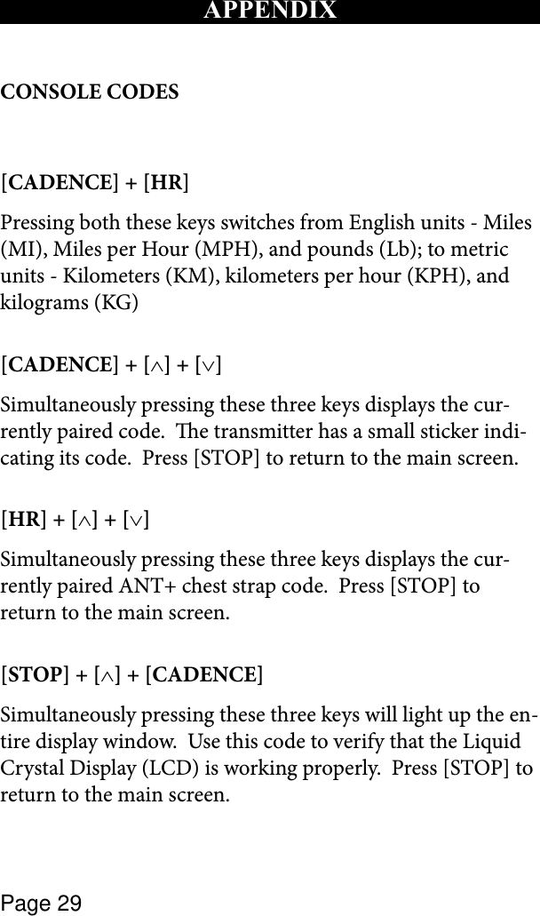 Page 29APPENDIXCONSOLE CODES[CADENCE] + [HR]Pressing both these keys switches from English units - Miles (MI), Miles per Hour (MPH), and pounds (Lb); to metric units - Kilometers (KM), kilometers per hour (KPH), and kilograms (KG)[CADENCE] + [∧] + [∨] Simultaneously pressing these three keys displays the cur-rently paired code.  e transmitter has a small sticker indi-cating its code.  Press [STOP] to return to the main screen.[HR] + [∧] + [∨]Simultaneously pressing these three keys displays the cur-rently paired ANT+ chest strap code.  Press [STOP] to return to the main screen.[STOP] + [∧] + [CADENCE]Simultaneously pressing these three keys will light up the en-tire display window.  Use this code to verify that the Liquid Crystal Display (LCD) is working properly.  Press [STOP] to return to the main screen.