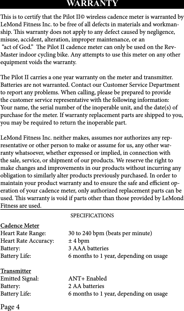 Page 4is is to certify that the Pilot II© wireless cadence meter is warranted by LeMond Fitness Inc. to be free of all defects in materials and workman-ship. is warranty does not apply to any defect caused by negligence, misuse, accident, alteration, improper maintenance, or an “act of God.”  e Pilot II cadence meter can only be used on the Rev-Master indoor cycling bike. Any attempts to use this meter on any other equipment voids the warranty.e Pilot II carries a one year warranty on the meter and transmitter. Batteries are not warranted. Contact our Customer Service Department to report any problems. When calling, please be prepared to provide the customer service representative with the following information: Your name, the serial number of the inoperable unit, and the date(s) of purchase for the meter. If warranty replacement parts are shipped to you, you may be required to return the inoperable part. LeMond Fitness Inc. neither makes, assumes nor authorizes any rep-resentative or other person to make or assume for us, any other war-ranty whatsoever, whether expressed or implied, in connection with the sale, service, or shipment of our products. We reserve the right to make changes and improvements in our products without incurring any obligation to similarly alter products previously purchased. In order to maintain your product warranty and to ensure the safe and ecient op-eration of your cadence meter, only authorized replacement parts can be used. is warranty is void if parts other than those provided by LeMond Fitness are used.SPECIFICATIONSCadence MeterHeart Rate Range:   30 to 240 bpm (beats per minute)Heart Rate Accuracy:   ± 4 bpmBattery:   3 AAA batteriesBattery Life:   6 months to 1 year, depending on usageTransmitterEmitted Signal:   ANT+ EnabledBattery:   2 AA batteriesBattery Life:   6 months to 1 year, depending on usageWARRANTY 