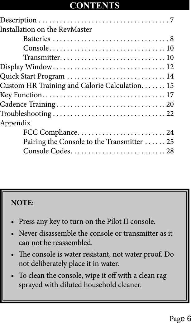 Page 6Description .....................................7Installation on the RevMaster  Batteries .................................8  Console .................................10  Transmitter ..............................10Display Window ................................12Quick Start Program ............................14Custom HR Training and Calorie Calculation .......15Key Function ...................................17Cadence Training ...............................20Troubleshooting ................................22Appendix  FCC Compliance .........................24  Pairing the Console to the Transmitter  ......25  Console Codes ...........................28NOTE:Press any key to turn on the Pilot II console.•Never disassemble the console or transmitter as it •can not be reassembled.e console is water resistant, not water proof. Do •not deliberately place it in water. To clean the console, wipe it o with a clean rag •sprayed with diluted household cleaner. CONTENTS 