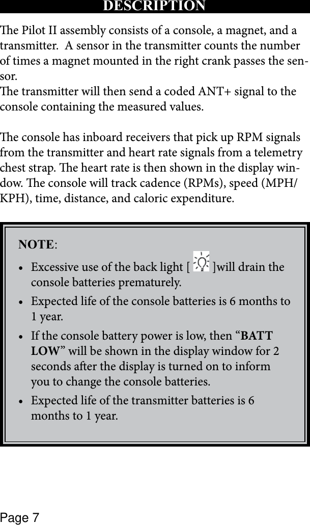 Page 7e Pilot II assembly consists of a console, a magnet, and a  transmitter.  A sensor in the transmitter counts the number of times a magnet mounted in the right crank passes the sen-sor. e transmitter will then send a coded ANT+ signal to the console containing the measured values.  e console has inboard receivers that pick up RPM signals from the transmitter and heart rate signals from a telemetry chest strap. e heart rate is then shown in the display win-dow. e console will track cadence (RPMs), speed (MPH/KPH), time, distance, and caloric expenditure.NOTE:Excessive use of the back light [ •  ]will drain the console batteries prematurely.Expected life of the console batteries is 6 months to •1 year.If the console battery power is low, then “• BATT LOW” will be shown in the display window for 2 seconds aer the display is turned on to inform you to change the console batteries.Expected life of the transmitter batteries is 6 •months to 1 year.DESCRIPTION 