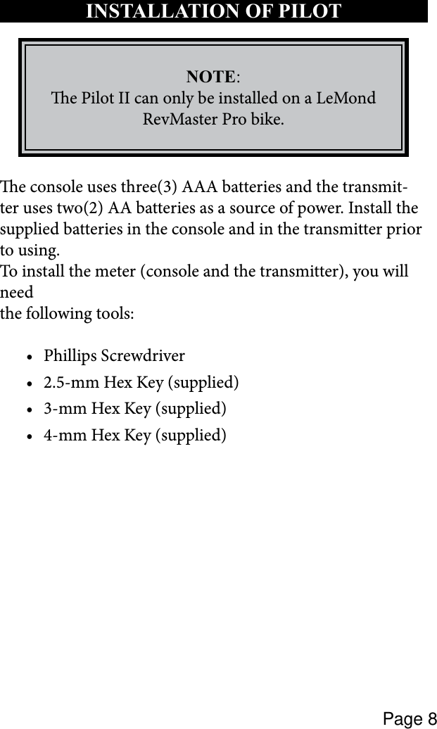 Page 8e console uses three(3) AAA batteries and the transmit-ter uses two(2) AA batteries as a source of power. Install the supplied batteries in the console and in the transmitter prior to using.To install the meter (console and the transmitter), you will needthe following tools: Phillips Screwdriver•2.5-mm Hex Key (supplied)•3-mm Hex Key (supplied)•4-mm Hex Key (supplied)•INSTALLATION OF PILOT NOTE:e Pilot II can only be installed on a LeMond RevMaster Pro bike.