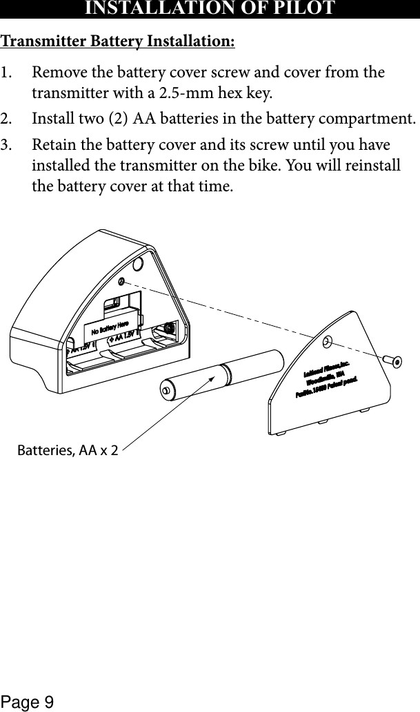 Page 9INSTALLATION OF PILOT Transmitter Battery Installation:Remove the battery cover screw and cover from the 1. transmitter with a 2.5-mm hex key.Install two (2) AA batteries in the battery compartment.2. Retain the battery cover and its screw until you have 3. installed the transmitter on the bike. You will reinstall the battery cover at that time.Batteries, AA x 2