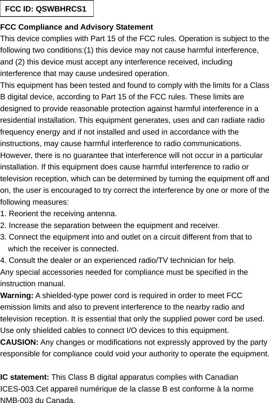   FCC Compliance and Advisory Statement This device complies with Part 15 of the FCC rules. Operation is subject to the following two conditions:(1) this device may not cause harmful interference, and (2) this device must accept any interference received, including interference that may cause undesired operation. This equipment has been tested and found to comply with the limits for a Class B digital device, according to Part 15 of the FCC rules. These limits are designed to provide reasonable protection against harmful interference in a residential installation. This equipment generates, uses and can radiate radio frequency energy and if not installed and used in accordance with the instructions, may cause harmful interference to radio communications. However, there is no guarantee that interference will not occur in a particular installation. If this equipment does cause harmful interference to radio or television reception, which can be determined by turning the equipment off and on, the user is encouraged to try correct the interference by one or more of the following measures: 1. Reorient the receiving antenna. 2. Increase the separation between the equipment and receiver. 3. Connect the equipment into and outlet on a circuit different from that to which the receiver is connected. 4. Consult the dealer or an experienced radio/TV technician for help. Any special accessories needed for compliance must be specified in the instruction manual. Warning: A shielded-type power cord is required in order to meet FCC emission limits and also to prevent interference to the nearby radio and television reception. It is essential that only the supplied power cord be used. Use only shielded cables to connect I/O devices to this equipment. CAUSION: Any changes or modifications not expressly approved by the party responsible for compliance could void your authority to operate the equipment.  IC statement: This Class B digital apparatus complies with Canadian ICES-003.Cet appareil numérique de la classe B est conforme à la norme NMB-003 du Canada.  FCC ID: QSWBHRCS1 