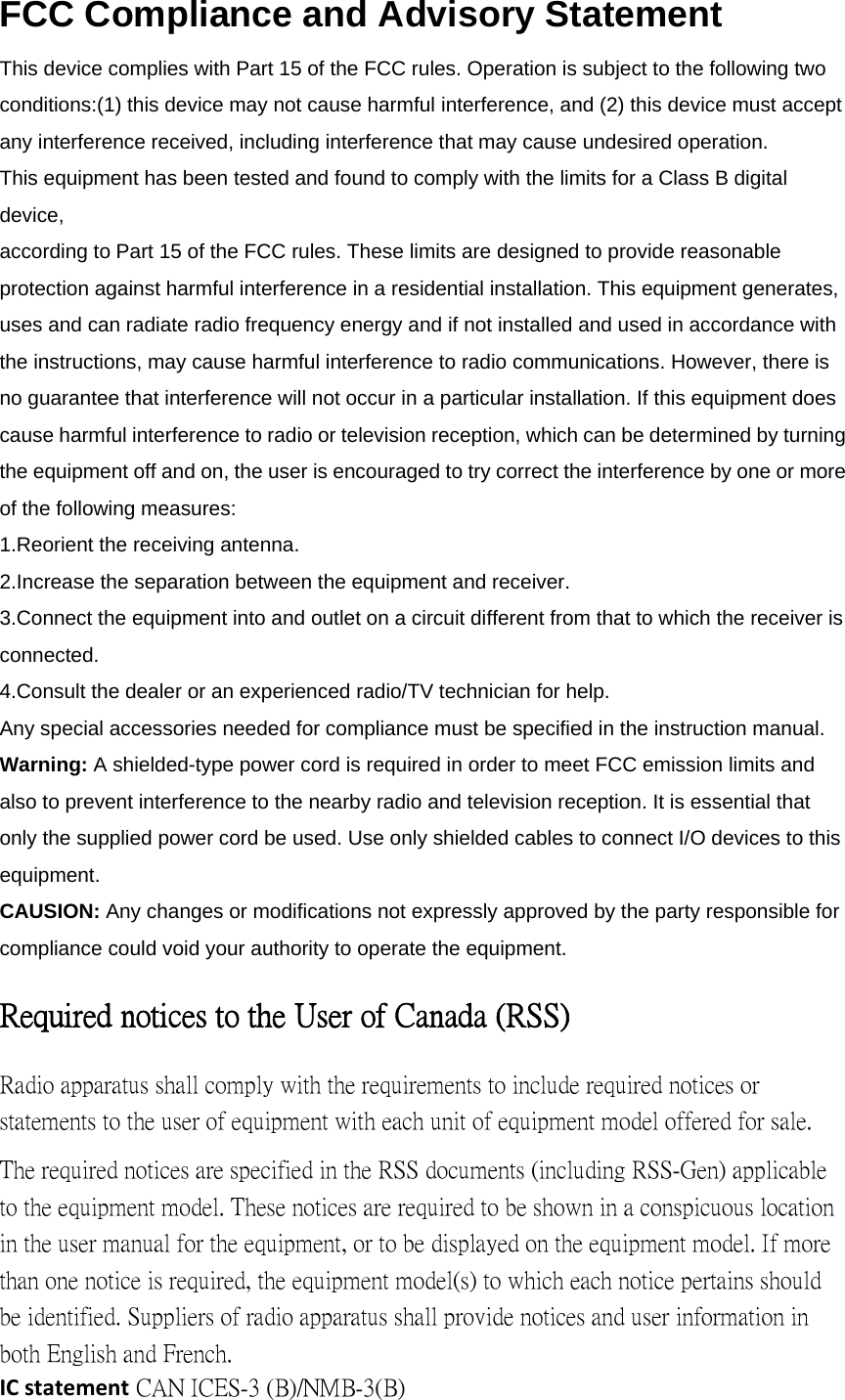 FCC Compliance and Advisory Statement This device complies with Part 15 of the FCC rules. Operation is subject to the following two conditions:(1) this device may not cause harmful interference, and (2) this device must accept any interference received, including interference that may cause undesired operation. This equipment has been tested and found to comply with the limits for a Class B digital device, according to Part 15 of the FCC rules. These limits are designed to provide reasonable protection against harmful interference in a residential installation. This equipment generates, uses and can radiate radio frequency energy and if not installed and used in accordance with the instructions, may cause harmful interference to radio communications. However, there is no guarantee that interference will not occur in a particular installation. If this equipment does cause harmful interference to radio or television reception, which can be determined by turning the equipment off and on, the user is encouraged to try correct the interference by one or more of the following measures: 1.Reorient the receiving antenna. 2.Increase the separation between the equipment and receiver. 3.Connect the equipment into and outlet on a circuit different from that to which the receiver is connected. 4.Consult the dealer or an experienced radio/TV technician for help. Any special accessories needed for compliance must be specified in the instruction manual. Warning: A shielded-type power cord is required in order to meet FCC emission limits and also to prevent interference to the nearby radio and television reception. It is essential that only the supplied power cord be used. Use only shielded cables to connect I/O devices to this equipment. CAUSION: Any changes or modifications not expressly approved by the party responsible for compliance could void your authority to operate the equipment. Required notices to the User of Canada (RSS) Radio apparatus shall comply with the requirements to include required notices or statements to the user of equipment with each unit of equipment model offered for sale. The required notices are specified in the RSS documents (including RSS-Gen) applicable to the equipment model. These notices are required to be shown in a conspicuous location in the user manual for the equipment, or to be displayed on the equipment model. If more than one notice is required, the equipment model(s) to which each notice pertains should be identified. Suppliers of radio apparatus shall provide notices and user information in both English and French. ICstatement CAN ICES-3 (B)/NMB-3(B)   