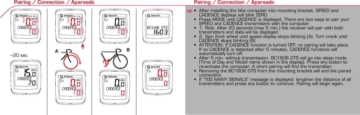 Contents / Contenu / Contenudo Installation / Montage / Montaje Installation of mounting bracket Montage du support / Montaje del soporte de bicicleta1 2Installation of mounting bracket Installation of magnet / Montage de l&apos;aimant / Montaje del imán5Installation of speed transmitter Montage de l&apos;émett. Vit. / Montaje del emisor de velocidad1Installation of speed transmitter Installation of cadence transmitter5Mode / Reset Pairing / Connection / Apareado Pairing / Connection / Apareado Display illumination Eclairage de l&apos;écran / Iluminación de la indicaciónU FE3 4 6 12 1UF 0,0MPH CADENCE    042 mm32 mmBasic settings Réglages de base / Ajustes básicosU FEU F ETechnical Data / Données techniques / Datos técnicos Technical data / Données techniques / Datos técnicos4xMontage de l&apos;émett. Cad. / Montaje del sensor de frecuencia de pedaleo2 3Changing modes Changement d’affichage / Cambio de visualizaciónU FE15,0MPH CADENCE   70 0,0MPH CADENCE    0 0,0MPH CADENCE    0 0,0MPH CADENCE    0 0,0MPH CADENCE    0 0,0KMHBC1606 DTS 16:03 0,0MPH CADENCE    0Installation of speed transmitter Montage de l&apos;émett. Vit. / Montaje del emisor de velocidad3 4Installation of cadence transmitter42xInstallation of Bike Computer1Left side Right sidePairing / Connection / Apareado Pairing / Connection / Apareado Pairing / Connection / Apareado Pairing / Connection / Apareado4Installation of cadence transmitter3EU F EGeneral remarks UTrouble Shooting UChange battery Remarques générales FChangement de batterie Solution aux problèmes FObservaciones generales ECambio de la pila Solución de problemas ELanguage entry Réglage langue / Introducir el idiomaU FEKMH/MPH entry Réglage KMH/MPH / Introducción KMH/MPHU FEWheel size entry Circonférence de roue / Dimensiones de la ruedaU FEGrey, grisMeasure wheel size Mesurer la roue / Dimensiones de la ruedaU FEWheel Size Chart (Wheel Size) Wheel Size Chart (Circonférence de roue / Tamaño de rueda)A CBWheel size entry Circonférence de roue / Dimensiones de la ruedaU FEoptional Bike 2Ref. No. 00405Time entry Réglage heure / Introducir la horaU FECadence entry Réglage fréquence de pédalage / Frecuencia de pedaleoU FETotal data entry Réglage des valeurs totales / Datos totalesU FEContrast entry Réglage contraste / Introducción contrasteU FEStopwatch Chronomètre / CronómetroU FETimer entry Réglage Compteur temps / Introducción temporizadorU FETrip counter entry Réglage compteur KM / CuentakilómetrosU FEComparison speed Comparaison de la vitesse / Comparación velocidadU FEReset Remise à zéro / Puesta a ceroU FEAssembly 2nd wheel Montage 2ème roue / Montaje 2ª ruedaU FEoptional Bike 2Ref. No. 00405Grey, grisBike 1+SETBI KE  CO MPUT ERTO PLI N EB C   1 6 0 6 L   D TS   c a d e n c eSIGMA  B IK E  CO MPUTERBC 160 6 L  DT SW W W. S I G M A S P O R T. C O MW W W. S IG MA S P O RT. C O MSIGMA USA:North America1067 Kingsland DriveBatavia, IL 60510, US ATel. +1-630-761-1106Fax +1-6 30-761-1107Toll Free: 888-744-6 277SIGMA EUROPA:SIGMA Elektro GmbHDr.- Julius-Leber -Straße 15D-67433 Neustadt a.d.W.Tel. +49-(0)63 21-9120-11 8Fax +49- (0)6321-9120 -34SIGMA ASIA:Asia, Australia, South Ame rica7F-1, No. 193, Ta-Tun 6th Street,Taichung City, TaiwanTel. +886-4-2475 35 77Fax +886 -4-2475  3563TRIP DISTTRIP TIMECADENCEAVG. SPEEDAVG. CADENCEMAX. SPEEDMODE 1TRIP DISTTRIP TIMEAVG. SPEEDAVG. CADENCEMAX. SPEEDSTOPWATCHTIMER +/-TRIP +/-RESETCLOCKSTOPWATCHTIMER UP/DOWNTRIP UP/DOWNODO BIKE 1/2*TOTAL ODO*TIME BIKE 1/2*TOTAL TIME*MODE 2SETKM JOURTEMPS PARCCADENCEVIT MOYEN.CAD MOYEN.VIT MAXIMODE 1KM JOURTEMPS PARCVIT MOYEN.CAD MOYEN.VIT MAXICHRONOCPT TEMPS +/-CPT KM +/-RESETHEURECHRONOCPT TEMPS +/-CPT KM +/-KM-VELO 1/2*KM TOTAL*TEMPSVELO 1/2*TEMPSTOTAL*MODE 2SET• MODE 1/2 button:Open the functions• RESET button:Resets the listedfunctions• Touche MODE 1/2:appel de la fonction.• Touche RESET:remise à zéro desfonctions listées.• Press SET button for 3 sec. to enter set-up mode(SET will appear in upper right hand corner of displaywhen in set-up mode, you must be in set-mode toperform steps 1-9).• Use the set-up mode to change language, KMH/MPH,wheel size, time, total odo, total time, and contrast.•  Appuyer sur la touche SET 3 sec pour effectuer les réglages de basesuivants : langue, changement entre kmh/mph, circonférence de laroue 1/2, heure, montrer pédalage, Km-Roue 1/2, temps-roue 1/2 etcontraste de l&apos;écran. Après le changement de la pile, seule l&apos;heure et lecontraste de l&apos;écran doivent être à nouveau réglés.• Pulsar la tecla SET durante 3 segundos para realizar los siguientes ajustesbásicos: idioma, cambio entre kmh/mph, dimensiones de la rueda 1/2,hora, mostrar pedaleo, Km rueda 1/2, tiempo rueda 1/2 y contraste dela pantalla. Tras un cambio de la pila deben introducirse solo la hora y elcontraste de la pantalla.SET &gt; 3 secRESETSpeedTRIP DISTTRIP TIMECADENCESTOPWATCHTIMER UP/DOWNTRIP UP/DOWNODO BIKE1/2TIME BIKE1/2WS BIKE 1/2VitesseKM JOURTEMPS PARCPEDALE UPMCHRONOCPT TEMPS +/-CPT KM +/-KM TOTAL 1/2TEMPSTOTAL 1/2CIRCONFERENCEDE LA ROUE 1/2VelocidadKM DIATIEMPO PARCADENCIACRONOMETROTIEMPO +/-CUENTA KM +/-KM TOTAL 1/2TIEMPO TOT 1/2DIMENSIONESDE LA RUEDA1/20.00.000:00:00000:00.00:00:000.0000:002,155Default Max Units199.59,999.9999:59180999:599:59:59999.9999,9999,9993,999kmh/mphkm/mih:mm:ss hh:mm hhh:mmrpmmm:ss,1/10 h:mm:ss hhh:mm- mm:ss h:mm:sskm/mikm/mih:mm hh:mm hhh:mm h.hhhmmMin20-59:59-99.991,000* not while riding *Pas pendant la conduitePrinted in USAHow to change modes• Press MODE 1 button until the desired function isdisplayed(TRIP DISTANCE, TRIP TIME, AVG. SPEED, MAX.SPEED, CLOCK, TOTAL ODO, TOTAL TIME)• While riding the TOTAL ODO and TOTAL TIME functionsare hidden.• Appuyer sur la touche MODE1 jusqu&apos;à ce que la fonction souhaitée soitaffichée (DISTANCE JOURNALIERE KM, TEMPS PARCOURU, PEDALE UPM,MOYENNE KMH, MOYENNE UPM, MAX.KMH). A l&apos;aide de MODE2 activerHEURE, CHRONOMETRE, TIMER, COMPTEUR KM, KM-ROUE 1/2*,DISTANCE TOTALE EN KM*, TEMPS-ROUE 1/2*, TEMPS TOTAL*.*Pas pendant la conduite.• Pulsar la tecla MODE1 hasta que se muestre la función deseada (KMDIARIOS, DURACIÓN DEL TRAYECTO, RPM PEDAL, PROMEDIO KMH,PROMEDIO RPM, KMH MÁX.). Con MODE2 activar HORA, CRONÓMETRO,TEMPORIZADOR, CUENTAKILÓMETROS, KM RUEDA 1/2*, KM TOTALES*,TIEMPO RUEDA 1/2*, TIEMPO TOTAL*.*No durante la carrera.MODE 1MODE 2~20 sec AB Test: BatteryMax. 20 mm~20 sec AB• The backlight function is switched on/off when you pressthe SET button and RESET button at the same time. Thedisplay will illuminate when you press any button whilebacklight is turned on. Turn off backlight by pressing SETand RESET at the same time.• Conserve battery life by avoiding unnecessaryillumination! Light will not function while pairing!•  En appuyant simultanément sur les touches SET et RESET, la lumière estallumée/éteinte. Sur l&apos;ecran s&apos;affiche LUM. ON/LUM. OFF.En appuyant sur une touche, la lumière est activée; en appuyant de nouveau,la prochaine fonction est affichée.Pour économiser la pile, évitez un éclairage inutile ! L&apos;éclairage n&apos;est pasdisponible lors de la connection émetteur/récepteur.•  Pulsando al mismo tiempo las teclas SET y RESET se activa / desactiva lafunción de iluminación. En la pantalla aparece brevemente LUZCONECTADA/DESCONECTADA. Pulsando se ilumina la pantalla, con lasiguiente pulsación se apaga.Evite una iluminación innecesaria para conservar la pila.¡No está disponible durante el apareado!KM DIATIEMPO PARCADENCIAVEL MEDIACAD MEDIAVEL MAXIMAMODE 1KM DIATIEMPO PARVEL MEDIACAD MEDIAVEL MAXIMACRONOMETROTIEMPO +/-CUENTA KM +/-RESETHORACRONOMETROTIEMPO +/-CUENTA KM +/-KM BICI 1/2*KM TOTAL*TIEMPOBIC 1/2*TIEMPO TOT*MODE 2SET• Tecla MODE 1/2:Activar las funciones• Tecla RESET:Restablecimientode las funcionesde la lista*no durante la carrera• After installing the bike computer into mounting bracket, SPEED andCADENCE displays will blink ZERO.• Press MODE until CADENCE is displayed. There are two ways to pair yourSPEED and CADENCE transmitters with the computer.• 1. Ride. After 20 seconds (max 5 min.) the receiver will pair with bothtransmitters and data will be displayed.• 2. Spin front wheel until speed display stops blinking (A). Turn crank untilCADENCE stops blinking (B)• ATTENTION: If CADENCE function is turned OFF, no pairing will take place.If no CADENCE is detected after 5 minutes, CADENCE functions willautomatically turn off.• After 5 min. without transmission, BC1606 DTS will go into sleep mode.(Time of Day and Model name shown in the display). Press any button tore-activate the computer. A short pairing will find the transmitter.• Removing the BC1606 DTS from the mounting bracket will end the pairedconnection.• If “TOO MANY SIGNALS” message is displayed: lengthen the distance of alltransmitters and press any button to continue. Pairing will begin again.• Monter le compteur sur son support. Les zéros de la vitesse et de lacadence clignotent• Appuyer sur MODE jusqu&apos;à ce que CADENCE apparaisse. Il y a deuxpossibilités pour connecter la vitesse et la cadence:1. Rouler, après env. 20 secondes (max. 5 min.) le récepteur s&apos;est connectéavec les deux émetteurs, les données sont affichées.2. Fiare tourner la roue avant jusqu&apos;à ce que l&apos;affichage de la vitesse neclignote plus (A). Ensuite faire tourner la pédale (B) jusqu&apos;à ce quel&apos;affichage de la cadence ne clignote plus.ATTENTION: Lorsque la fonction cadence est désactivée, la connectioncadence ne s&apos;effectue pas. Si aucun émetteur n&apos;est trouvé (après &gt;5 min.)les fonctions cadence sont automatiquement désaffichées.• Après plus de 5 minutes de pause le BC 1606L DTS se met en moderepos (affichage de l&apos;heure et du nom du modèle). Pour ré-activer lecompteur appuyer sur une touche quelconque, il s&apos;établit alors uneconnection courte pour rechercher le(s) émetteur(s)• Lorsque l&apos;on sort le BC 1606L DTS de son support, la connection estarrêtée.• TOO MANY SIGNALS s&apos;affiche: Augmenter la distance par rapport auxautres vélos et appuyer sur une touche quelconque. La connectionrecommence.~20 sec AB• Encajar el BC 1606L DTS sobre el soporte. Los ceros de las indicacionesde velocidad y de frecuencia de pedaleo parpadean.• Pulsar MODE hasta que aparece RPM PEDAL. Para emparejar la velocidady la frecuencia de pedaleo (opcional) hay 2 posibilidades:1. Iniciar la marcha, después de aprox. 20 segundos (máx. 5 min.) sesincroniza el receptor con los dos emisores, se muestran los datos.2. Girar la rueda delantera hasta que deje de parpadear la indicación de KMH(A). Después girar la manivela (B) hasta que deje de parpadear el RPMPEDAL.ATENCIÓN: Si se oculta la función de frecuencia de pedaleo, no se emparejael emisor de frecuencia de pedaleo. Si no se encuentra ningún emisor(después de &gt;5 min.) se ocultan automáticamente las funciones defrecuencia de pedaleo.• Después de 5 minutos de pausa, el BC 1606L DTS pasa al modo deespera (la hora y el nombre del modelo en la pantalla). Al pulsar cualquiertecla se inicia un apareado corto para encontrar el emisor.• Al retirar el BC 1606L DTS del soporte se desconecta la desconexión.• Indicación TOO MANY SIGNALS (demasiadas señales): Aumentar ladistancia con otros emisores y pulsar cualquier tecla. El apareado se iniciade nuevo.Battery:1 lithium button cell 2032, 3VBattery change is displayed on screen.Change batteries:• WHEEL SIZES; TIMES WHEEL 1+2 andTOTAL KM WHEEL 1+2, LANGUAGE,KMH/MPH remain saved even whenthe battery is changed.• Observe direction of plus and minuspoles; when the compartment is openyou must see the PLUS side of thebattery!• If sealing ring is loose, re-insert it.• After changing the battery only thetime and the contrast must be re-entered.WarrantyWe are liable to our contracting partnersfor defects as defined by law. Batteriesare excluded from the guarantee.No display of MPH• Using an old RDS mounting bracket?• Check that the Bike Computer is properlyengaged in the bracket.• Check contacts for corrosion/oxidation.• Check distance between magnet and sensor(max. 20 mm using Sigma&apos;s Power Magnet)• Check if magnet is magnetizedNo display of cadence• 2 magnets installed?• Magnet in the right position?• Wheel size programmed incorrectly?• In case of you switched bikes - are you mountingthe correct transmitter?False display of MPHDisplay is black or weaken?• Temperature too high (&gt;60 °C) or too low (&lt;0°C)• In ENTRY SHOW CAD = NOrefer to MPH no displayNo Display (screen blank)• Check Battery• Check plus and minus poles• Battery contact ok? (bend carefully!)No Pairing• Check distance between transmitter /magnet (20mm or less with powermagnet)• Press battery check button ontransmitter• Activate computer by pressing anybutton• Check distance between transmitterand receiver (max distance 90cm)• If using a dynamo hub, change locationof transmitter.TOO MANY SIGNALS is shown:• Extend the distance betweentransmitters and press any buttonon computer to continueComputer:Open the top cover with a coinPay attention topolarity!Transmitter:Open top cover with toolTake the battery out of the top cover!Pay attention to polarity!Pile:1 pile-bouton lithium 2032, 3VLe changement de pile est affiché estaffiché sur l&apos;écran.Changement de pile• Même en cas de changement de pile,GRANDEURS DE ROUE, TEMPS VELO 1+2et DISTANCE TOTALE EN KM ROUE 1+2,LANGUE, KMH/MPH restent en mémoire.• Faire attention au plus et au moins, lorsquele compartiment de la pile est ouvert,vous devez voir le côté PLUS de la pile !• En cas de déplacement du jointd&apos;étanchéité, le remettre en place.• Après le changement de la pile, seull&apos;heure et le contraste doivent êtreà nouveau rentrés.GarantieNous sommes responsables, vis-à-vis denotre partenaire contractuel respectif, desvices conformément aux prescriptions légales.Les piles sont exclues de la garantie.Compteur:Ouvrir le couvercle avec une pièceAttention à lapolarité!Emetteur:Ouvrir le couvercle avecl&apos;outil prévu à cet effet.Enlever la pile du couvercle!Attention à la polarité!Pas d&apos;affichage kmh• Ancien système sans fil sur le vélo?• Compteur bien enclenché sur le support?• Corrosion/oxidation sur les contacts?• Distance aimant/émetteur?(max. 20 mm)• Aimant magnétisé?• 2 aimant montés?• Aimant bien positionné?• Circonférence de la roue (WS) bienprogrammè?• Montage du bon émetteur lors d&apos;unchangement de vélo?Mauvais affichage de la vitesseAffichage noir/lent• Température trop haute (&gt;60°C)ou trop basse (&lt;0°C)Pas d&apos;affichage (écran vide)• Vérifier l&apos;état de la pile• Pile bien mise (plus et moins)• Contacts ok? (tordre en faisant attention)Pas de connection• Vérifier la distance aimant/émetteur• Les piles de l&apos;émetteur sont vides• Activer le compteur en appuyant surune touche• Vérifier la distance émetteur/récepteur• Si vous utilisez une dynamo-moyeu,changer la position de l&apos;émetteurAffichage TOO MANY SIGNALS• Augmenter la distance avec les autresvélos et appuyer sur une touchequelconque.Pas d&apos;affichage de la cadence• Dans le menu AFF. CAD. = NONVoir pas d&apos;affichage kmhPila:1 pila de litio tipo botón 2032, 3VEl cambio de pila se muestra en la pantalla.Cambio de pila• Los TAMAÑOS DE LA RUEDA, TIEMPOSRUEDA 1+2 y KM TOTALES RUEDA 1+2,IDIOMA, KMH/MPH permanecenguardados también tras un cambio depila.• Respetar el + y el -. Con elcompartimento de la batería abiertotiene que verse el + de la pila.• Si la junta de estanquidad estádesplazada, volver a colocarla.• Tras el cambio de pila debe introducirsede nuevo la hora.GarantíaNos responsabilizamos de las deficienciasfrente a nuestro socio contractual segúnlo dispuesto en los reglamentos legales.Ordenador:Abrir la tapa con una moneda.¡Prestar atencióna la polaridad&quot;Emisor:Abrir la tapa con una herramienta.¡Retirar la pila de la tapa!¡Prestar atención a la polaridad!KMH sin indicación• ¿Se utiliza el soporte antiguo del manillarcon la transmisión por radio (RDS)?• ¿Está el ordenador correctamenteencajado sobre el soporte?• ¿Se han comprobado la oxidación /corrosión de los contactos?• ¿Distancia entre imán y sensor?(máx. 20 mm)• ¿Se ha comprobado si el imán estáimantado?• ¿2 imanes montados?• ¿Imán posicionado correctamente?• ¿Dimensiones de la rueda (WS) malajustadas?• ¿Se ha montado el emisor correcto en elcambio de bicicleta?Los KMH están mal indicadosIndicación en pantalla oscura o lenta• Temperatura demasiado alta (&gt;60° C) odemasiado baja (&lt;0° C)Sin indicación en pantalla(indicación vacía)• Comprobar la pila• Pila bien colocada (+ y -)• ¿Es correcto el contacto de la pila?(comprobar con cuidado)Ningún apareado• Comprobar la distancia emisor/imán• Pila del emisor vacía• Activar el ordenador pulsando• Comprobar alcance• Modificar la posición del emisor alemplear un dínamo de cuboIndicación TOO MANY SIGNALS(demasiadas señales):• Aumentar la distancia con otrosemisores y pulsar una teclaSin indicación de frecuencia de pedaleo• en la introducción MOSTRAR PEDALEO= NOKMH también sin indicación1. Set language• Press MODE 1 button until LANGUAGE is displayed• Press the SET button briefly, the display flashes. Set thedesired language using the MODE 1 button and confirmby pressing SET button briefly.1. Régler la langue• Appuyer sur la touche MODE1 jusqu&apos;à ce que LANGUEapparaisse sur l&apos;écran.• Appuyer brièvement sur la touche SET, l&apos;affichage clignote.Régler la langue souhaitée à l&apos;aide de la touche MODE1 etconfirmer avec la touche SET.1. Ajustar el idioma• Pulsar la tecla MODE1 hasta que aparezca IDIOMA en lapantalla.• Pulsar brevemente la tecla SET, la indicación parpadea.Con la tecla MODE1 ajustar el idioma seleccionado yconfirmar con la tecla SET.MODE1SET SETMODE12. KMH / MPH• Press MODE 1 button until KMH / MPH is displayed.• Press SET button briefly, KMH or MPH is displayed andflashing.• Select MPH or KMH with MODE 1 button.• Confirm by pressing SET button briefly.2. KMH / MPH• A l&apos;aide de la touche MODE1 changer le réglage KMH/MPH.• Appuyer brièvement sur la touche SET.• KMH ou MPH apparaît sur l&apos;écran et clignote.• Régler MPH ou KMH à l&apos;aide de la touche MODE1.• Confirmer par la touche SET.2. KMH / MPH• Con la tecla MODE1 cambiar a la introducción de KMH/MPH• Pulsar la tecla SET brevemente.• En la pantalla aparece KMH o MPH y parpadea.• Con la tecla MODE1 ajustar MPH o KMH.• Confirmar con la tecla SET.SET3. Wheel size BIKE 1• Press MODE 1 button to change to WS BIKE 1.• Press SET button briefly and the first digit flashes.• Change the number by pressing the RESET or MODE 2button, (RESET decreases value, MODE 2 increases value)Change to next digit by pressing MODE 1. Repeat withnext 3 numbers until desired wheel size is entered.• Confirm by pressing SET button briefly.3. Circonférence de la roue VELO 1• A l&apos;aide de la touche MODE1 passer à VELO 1.• Appuyer brièvement sur la touche SET, le premier chiffre àentrer clignote.• Régler les valeurs à l&apos;aide de la touche MODE2 (+) ou RESET(-), passer au prochain chiffre à l&apos;aide de la touche MODE1.• Le vélo 1 est toujours celui avec l&apos;emetteur vélo 13. Dimensiones de la rueda BICICLETA 1• Con la tecla MODE1 cambiar a BICICLETA 1.• Pulsar brevemente la tecla SET, la primera cifra deintroducción parpadea.• Con la tecla MODE2 (+) o la tecla RESET (-) ajustar losvalores, con la tecla MODE1 cambiar a la cifra siguiente.• La bicicleta 1 es siempre la bicicleta con emisor rueda 1MODE1M2SETRESET• A partir de la tabla C &quot;Wheel Size Chart&quot; (véase la páginasiguiente) determinar el valor correspondiente al tamañode la rueda. Introducir este valor.• Alternativa: calcular/ determinar el tamaño de la rueda(tabla A o tabla B)• Tras la última cifra confirmar con la tecla SET.• Determine the correct value for your wheel size fromTable C “Wheel Size Chart” (refer to next page).• Alternative: calculate wheel size using formula Tab A orTab B.• Déterminer la valeur correspondant à votre circonférencede roue à partir du tableau C &quot;Wheel Size Chart&quot; (voirpage suivante). Entrer cette valeur.• Alternative: calculer/déterminer WS (Tab. A ou tab. B).• Après le dernier chiffre, confirmer par la touche SET.M2RESET32-63028-63040-62247-62240-63537-62218-62220-62223-62225-62228-62232-62237-62240-62227x1 1/427x1 1/4 Fifty28x1.528x1.7528x1 1/228x1 3/8x1 5/8700x18C700x20C700x23C700x25C700x28C700x32C700x35C700x40C21992174222422682265220521022114213321462149217422052224kmhmph47-30547-40637-54047-50723-57140-55944-55947-55950-55954-55957-55937-59037-58420-57116x1.75x220x1.75x224x1 3/8 A24x1.75x226x126x1.526x1.626x1.75x226x1.926x2.0026x2.12526x1 3/826x1 3/8x1 1/226x3/412721590194819071973202620512070208921142133210520861954ETRTOkmhmphETRTOkm/h:WS = mm x 3.14mph:WS = mm x 3.14km/h:WS = mmmph:WS = mmmm x 3.14note: 1 inch = 25.4 mm4. Wheel size BIKE 2This computer can be programmed for two bikes, if you areonly using this computer for one bike, skip this step and goto step 5.Changing between WHEEL SIZE  1 and WHEEL SIZE 2occurs automatically with addition of the optional WS 2mounting bracket.• Press MODE 1 button to change to WS BIKE 2.• Press SET button briefly and the first digit flashes.• Change the number by pressing RESET or MODE 2 button.• Change to next digit by pressing MODE 1 button. Repeatwith next 3 numbers until desired wheel size is entered.• Confirm by pressing SET button briefly.4. Circonférence de la roue VELO 2• A l&apos;aide de la touche MODE1 passer au VELO 2.• Appuyer brièvement sur la touche SET, le premier chiffre à entrer clignote.• Réglage comme pour le VELO 1 : régler les valeurs à l&apos;aide de la toucheRESET/MODE2, passer au prochain chiffre à l&apos;aide de la touche MODE1.• Le vélo 2 est toujours celui avec l&apos;émetteur vélo 24. Dimensiones de la rueda BICICLETA 2• Con la tecla MODE1 cambiar a BICICLETA 2.• Pulsar brevemente la tecla SET, la primera cifra de introducción parpadea.• Introducción como en RUEDA 1: Con las teclas RESET/MODE2 ajustar losvalores, con la tecla MODE1 cambiar a la cifra siguiente, etc.• La bicicleta 2 es siempre la bicicleta con emisor rueda 25. Time(24 hr clock will display when using KMH, 12 hr clock willdisplay when using MPH)• Press MODE 1 button until TIME is displayed.• Press the SET button briefly and the hour digit flashes.• Change the hour with the RESET or MODE 2 button.• Advance to minutes by pressing MODE 1 button.• Change the minutes with the RESET or MODE 2 button.• Confirm by pressing the SET button briefly.5. Heure (kmh = 24 h / mph = 12 h)• Appuyer sur la touche MODE1 jusqu&apos;à ce qu&apos;HEURE apparaisse.• Appuyer brièvement sur la touche SET, le réglage clignote.• Régler l&apos;heure à l&apos;aide de la touche RESET/MODE2. A l&apos;aidede la touche MODE1 passer au réglage des minutes.• Régler les minutes à l&apos;aide de la touche RESET/MODE2.Confirmer avec la touche SET.5. Hora (kmh = 24 h / mph = 12 h)• Pulsar la tecla MODE1 hasta que aparezca HORA.• Pulsar brevemente la tecla SET, la introducción parpadea.• Con la tecla RESET/MODE2 ajustar las horas. Con la teclaMODE1 cambiar a la introducción de minutos.• Con la tecla RESET/MODE2 ajustar los minutos. Confirmarcon la tecla SET.MODE1SETSETM2RESET6. Display cadence function• Press MODE 1 button until SHOW CAD is displayed.• Press SET button briefly, the entry flashes.• Select YES or NO by pressing the MODE 1 button.• Select YES to show cadence and average cadence whileriding, Select NO if cadence functions are not desired.• Confirm by pressing set button briefly.6. Affichage de la fréquence de pédalage• Appuyer sur MODE1 jusqu&apos;à ce que AFF. CAD. apparaisse.• Appuyer brièvement sur SET, le réglage montre le réglageactuel.• A l&apos;aide du MODE1 régler OUI ou NON. Confirmer avec SET.• Avec NON, les fonctions CADENCE et CAD MOYEN. Ne sontplus affichées et la connection avecla cadence ne se fait pas.6. Indicación de la frecuencia de pedaleo• Pulsar la tecla MODE1 hasta que aparezca CADENCIA.• Pulsar SET brevemente, la introducción muestra el ajusteactual.• Con MODE1 ajustar SÍ o NO. Confirmar con SET• Con NO no se muestran más el RPM PEDAL y PROMEDIORPM y no se puede reallizar ningún apareado.SET SETMODE1You can enter TOTAL ODO (miles) miles and TOTAL timesfrom your previous computer.Note – This step is not necessary if previous data fromanother computer is not desired(skip to step 9).7. Enter TOTAL ODO (miles)• Press MODE 1 button until TOTAL ODO is displayed.• Press SET button briefly and the first digit will flash.• Press RESET or MODE 2 button to change each digit.• Press MODE 1 button to advance to next number.• Repeat until desired number is entered.• Confirm by pressing the SET button briefly.8. Enter TOTAL TIME• Press MODE 1 button until TOTAL TIME is displayed• Press SET button briefly and the first digit will flash.• Press RESET or MODE 2 button to change each digit.• Press MODE 1 button to advance to next number.• Repeat until desired number is entered• Confirm by pressing the SET button briefly.7. KM-VELO 1/28. TEMPS VELO 1/2• Réglage identique à la circonférence de la roue. Ici, vouspouvez transférer la distance totale en km, par exemplelors de l&apos;achat de cet appareil, à partir d&apos;un autrecompteur.7. KM RUEDA 1/28. TIEMPO RUEDA 1/2• Introducción como en las dimensiones de la rueda. Aquí sepuede transferir el número total de km p.ej. en caso decompra del aparato de otro ordenador de bicicleta.MODESETMODE 1M2RESET9. Contrast• Press MODE button until contrast is displayed.• Press SET button briefly and the display flashes.• Set the value by pressing RESET button.1 = light  3 = dark• Confirm by pressing the SET button.When you are finished entering the basic setting, press andhold SET button for 3 seconds to exit set-up mode.9. Contraste• Appuyer sur la touche MODE1 jusqu&apos;à ce que CONTRASTEapparaisse.• Appuyer brièvement sur la touche SET, le réglage clignote.• A l&apos;aide de la touche REMISE A ZERO/MODE2 régler lavaleur (1 = faible, 3 = fort). Confirmer avec la touche SET.9. Contraste• Pulsar la tecla MODE1 hasta que aparezca CONTRASTE.• Pulsar brevemente la tecla SET, la introducción parpadea.• Con la tecla RESET/MODE2 ajustar el valor (1=débil3= fuerte). Confirmar con la tecla SET.SETM2RESETSETSet Stopwatch• Press MODE 2 button until STOPWATCH is displayed• Press SET button to start stopwatch.• Press SET button to stop stopwatch.• Press and hold RESET button for more than 3 secondsto reset stopwatch to zero.Régler le chronomètre (+/-)• Appuyer sur la touche MODE 2 jusqu&apos;à ce queCHRONOMETRE apparaisse.• Appuyer sur la touche SET pour démarrer.• Arrêter et redémarrer à l&apos;aide de la touche SET.• Appuyer sur la touche RESET &gt; 3 sec pour remettrel&apos;affichage à zéro.Ajustar el temporizador (+/-)• Pulsar la tecla MODE 2 hasta que aparezca CRONOMETRO+/-.• Mantener pulsada la tecla SET. La indicación parpadea.Con la tecla MODE1 seleccionar contar hacia delante (+)o hacia atrás (-).• Confirmar con la tecla SET. Con la tecla RESET/MODE2introducir el tiempo de partida para CRONOMETRO +/-,con la tecla MODE1 saltar a la cifra siguiente. Confirmarcon la tecla SET.SET&gt; 3 secRESETSETSet timer• Press MODE 2 button until TIMER UP / DOWN isdisplayed.• Press and hold the SET button and the display will flash.• Press MODE 1 button to select between TIMER UP orTIMER DOWN.• Confirm by pressing SET button briefly• Enter the starting time by pressing RESET or MODE 2button.• Press MODE 1 to advance to next number, repeat untildesired time is displayed.• Confirm by pressing SET button briefly.Régler le compteur temps (+/-)• Appuyer sur MODE 2 jusqu&apos;à ce que CPT TEMPS+/-apparaisse.• Appuyer sur la touche SET. L&apos;affichage clignote. A l&apos;aide dela touche MODE1 choisir compter (+) ou décompter (-).• Confirmer par la touche SET. A l&apos;aide de la toucheRESET/MODE2 entrer le temps initial pour le TIMER +/-,à l&apos;aide de la touche MODE1 passer au prochain chiffre.Confirmer avec la touche SET.Ajustar el temporizador (+/-)• Pulsar la tecla MODE 2 hasta que aparezca TIEMPO +/-.• Mantener pulsada la tecla SET. La indicación parpadea.Con la tecla MODE1 seleccionar contar hacia delante (+)o hacia atrás (-).• Confirmar con la tecla SET. Con la tecla RESET/MODE2introducir el tiempo de partida para TIEMPO +/-, con latecla MODE1 saltar a la cifra siguiente. Confirmar con latecla SET.2 secMODE1MODE1M2RESETSet Trip up/down• Press MODE 2 button until TRIP UP / DOWN is displayed.• Press and hold the SET button and the display will flash.• Press MODE 1 button to select between TRIP UP or TRIPDOWN.• Confirm by pressing SET button briefly• Enter the starting mileage by pressing RESET or MODE 2button.• Press MODE 1 to advance to next number, repeat untildesired distance is displayed.• Confirm by pressing SET button briefly.Régler le compteur KM (+/-)• Appuyer sur MODE 2 jusqu&apos;à ce que COMPTEUR KM +/-apparaisse.• Appuyer sur la touche SET. L&apos;affichage clignote. A l&apos;aide dela touche MODE 1 choisir compter (+) ou décompter (-).• Confirmer par SET. À l&apos;aide de la touche RESET/MODE 2entrer les km souhaités pour le COMPTEUR KM +/-, àl&apos;aide de MODE1 passer au prochain chiffre. Confirmeravec SET.Ajustar el cuentakilómetros (+/-)• Pulsar la tecla MODE 2 hasta que aparezca CUENTA KM+/-.• Mantener pulsada la tecla SET. La indicación parpadea.Con la tecla MODE1 seleccionar contar hacia delante (+)o hacia atrás (-).• Confirmar con la tecla SET. Con la tecla RESET/MODE2introducir los kilómetros deseados para CUENTA KM +/-,con MODE1 saltar a la cifra siguiente. Confirmar con latecla SET.2 secMODE1MODE1M2RESETSpeed Comparison (pace arrow)Comparison of current speed to average speed.• If your current speed is equal to your average speed   isshown, if lower   is shown, and if higher   is shown.Vitesse/vitesse moyenne• En cas de vitesse à peu près similaire   s&apos;affiche, en casde vitesse plus faible   et plus élevée  .• L&apos;affichage est effectué pour toutes les fonctions saufdans les réglages de base.Velocidad / velocidad media• En caso de velocidad casi igual se muestra  , en caso develocidad menor   y velocidad mayor  .• La indicación se realiza en todas las funciones excepto enlos ajustes básicos.Reset Trip distance, Trip time, Average speed,and Max speed to zero.• Press MODE 1 button until the desired function to zeroout displayed.• Press and hold RESET button. The display will flash andafter 2 seconds the displayed function will clear.• Holding RESET button longer than 4 seconds will zero outTrip distance, Trip time, Average speed, and Max speedfunctions at the same time.Remise à zéro de l&apos;affichage• Appuyer sur la touche MODE1/2 jusqu&apos;à ce que la fonctionsouhaitée apparaisse.• A appuyer sur la touche RESET. L&apos;affichage clignote. Aubout de 2 sec, seule la fonction affichée est remise à 0.• Appuyer sur RESET pendant plus de 4 sec remet à zéroles affichages de DISTANCE JOURNALIERE KM, TEMPSPARCOURU, MOYENNE KMH, MOYENNE UPM, MAX. KMH.Restablecer las indicaciones• Pulsar la tecla MODE1/2 hasta que aparezca la funcióndeseada.• Mantener pulsada la tecla RESET. La indicación parpadea.Tras 2 segundos se restablece la función indicada a 0.• Pulsar la tecla RESET durante más de 4 segundosestablece las indicaciones de KM DIARIOS, DURACIÓN DELTRAYECTO, PROMEDIO KMH, PROMEDIO RPM, KMH MÁX.en cero.&gt; 2 sec&gt; 3,5 sec1. Switching between WHEEL 1 and WHEEL 2 isautomatic. You must install (optional) transmitter ofBike 2 (red button).• It is no longer possible to change by making an entry.• There is only one Cadence transmitter!1. Le changement entre la ROUE 1 et la ROUE 2 esteffectué automatiquement. Il faut utiliser l&apos;émetteurvélo 2 (en option) avec la touche rouge• Un changement manuel n&apos;est plus possible.• Pour la cadence il n&apos;existe qu&apos;un seul émetteur!1. El cambio entre la RUEDA 1 y RUEDA 2 se realizaautomáticamente. Debe emplearse el emisor (opcional)rueda 2 (tecla roja).• Ya no es posible un cambio por introducción.• ¡Para la frecuencia de pedaleo sólo hay un emisor!4 x90°4 xgo tostep 3 go tostep 2The harness comes ready to mount on your handlebars.To mount on a stem, remove the 4 screws on the back of the harness, turn base 90 degrees.stem mount remove yellow tape the SIGMA logo on the harness mustalways face the front of the bike.Foam pad included foruse with bladed spokesTo reach the required 20mm or less, move magnetand transmitter towards center of wheel.Note: 20mm = 3/4 inchesUse spacer to decrease space betweenmagnet and transmitter.Bike 1Wheel Size Chart3242orou??handlebarorstem2 m mRed, rougeRed, rougeLANGUAGEWS BIKE 1/2SHOW CADTRIP UP/DOWNTIMER UP/DOWNetc.LANGUEDIM ROUE 1/2AFF. CAD.COMPTEUR KM +/-TIMERetc.IDIOMADIM RUEDA 1/2VER CADEN.CUENTA KM +/-TIEMPO +/-etc.Bike 1+