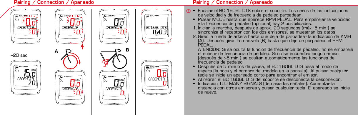 Contents / Contenu / ContenudoInstallation / Montage / MontajeInstallation of mounting bracket Montage du support / Montaje del soporte de bicicleta12Installation of mounting bracket Installation of magnet / Montage de l&apos;aimant / Montaje del imán5Installation of speed transmitter Montage de l&apos;émett. Vit. / Montaje del emisor de velocidad1Installation of speed transmitter Installation of cadence transmitter5Mode / Reset Pairing / Connection / Apareado Pairing / Connection / Apareado Display illumination Eclairage de l&apos;écran / Iluminación de la indicaciónU FE3 4 6 12 1UF42 mm32 mmBasic settings Réglages de base / Ajustes básicosU FEU F ETechnical Data / Données techniques / Datos técnicos Technical data / Données techniques / Datos técnicos4xMontage de l&apos;émett. Cad. / Montaje del sensor de frecuencia de pedaleo2 3Changing modes Changement d’affichage / Cambio de visualizaciónU FEInstallation of speed transmitter Montage de l&apos;émett. Vit. / Montaje del emisor de velocidad3 4Installation of cadence transmitter42xInstallation of Bike Computer1Left side Right sidePairing / Connection / Apareado Pairing / Connection / Apareado Pairing / Connection / Apareado Pairing / Connection / Apareado4Installation of cadence transmitter3EU F 0,0MPH CADENCIA    015,0MPH CADENCIA   70 0,0MPH CADENCIA    0 0,0MPH CADENCIA    0 0,0MPH CADENCIA    0 0,0MPH CADENCIA    0 0,0KMHBC1606 DTS 16:03 0,0MPH CADENCIA    0EGeneral remarks UTrouble Shooting UChange battery Remarques générales FChangement de batterie Solution aux problèmes FObservaciones generales ECambio de la pila Solución de problemas ELanguage entry Réglage langue / Introducir el idiomaU FEKMH/MPH entry Réglage KMH/MPH / Introducción KMH/MPHU FEWheel size entry Circonférence de roue / Dimensiones de la ruedaU FEGrey, grisMeasure wheel size Mesurer la roue / Dimensiones de la ruedaU FEWheel Size Chart (Wheel Size) Wheel Size Chart (Circonférence de roue / Tamaño de rueda)A CBWheel size entry Circonférence de roue / Dimensiones de la ruedaU FEoptional Bike 2Ref. No. 00405Time entry Réglage heure / Introducir la horaU FECadence entry Réglage fréquence de pédalage / Frecuencia de pedaleoU FETotal data entry Réglage des valeurs totales / Datos totalesU FEContrast entry Réglage contraste / Introducción contrasteU FEStopwatch Chronomètre / CronómetroU FETimer entry Réglage Compteur temps / Introducción temporizadorU FETrip counter entry Réglage compteur KM / CuentakilómetrosU FEComparison speed Comparaison de la vitesse / Comparación velocidadU FEReset Remise à zéro / Puesta a ceroU FEAssembly 2nd wheelMontage 2ème roue / Montaje 2ª ruedaUFEoptional Bike 2Ref. No. 00405Grey, grisBike 1+SETBI KE  COMPUT ERTO PLI NEB C   1 6 0 6 L   D TS   c a d e n c eSIGMA  B IK E  CO MPUTERBC 160 6 L  DT SW W W. S IG MA S P O RT. C O MW W W. S IG MA S P O RT. C O MSIGMA USA:North America1067 Kingsland DriveBatavia, IL 60510, US ATel. +1-630-761-1106Fax +1-6 30-761-1107Toll Free: 888-744-6 277SIGMA EUROPA:SIGMA Elektro GmbHDr.- Julius-Leber -Straße 15D-67433 Neustadt a.d.W.Tel. +49-(0)63 21-9120-11 8Fax +49- (0)6321-9120 -34SIGMA ASIA:Asia, Australia, South Ame rica7F-1, No. 193, Ta-Tun 6th Street,Taichung City, TaiwanTel. +886-4-2475 35 77Fax +886 -4-2475  3563TRIP DISTTRIP TIMECADENCEAVG. SPEEDAVG. CADENCEMAX. SPEEDMODE 1TRIP DISTTRIP TIMEAVG. SPEEDAVG. CADENCEMAX. SPEEDSTOPWATCHTIMER +/-TRIP +/-RESETCLOCKSTOPWATCHTIMER UP/DOWNTRIP UP/DOWNODO BIKE 1/2*TOTAL ODO*TIME BIKE 1/2*TOTAL TIME*MODE 2SETKM JOURTEMPS PARCCADENCEVIT MOYEN.CAD MOYEN.VIT MAXIMODE 1KM JOURTEMPS PARCVIT MOYEN.CAD MOYEN.VIT MAXICHRONOCPT TEMPS +/-CPT KM +/-RESETHEURECHRONOCPT TEMPS +/-CPT KM +/-KM-VELO 1/2*KM TOTAL*TEMPSVELO 1/2*TEMPSTOTAL*MODE 2SET• MODE 1/2 button:Open the functions• RESET button:Resets the listedfunctions• Touche MODE 1/2:appel de la fonction.• Touche RESET:remise à zéro desfonctions listées.• Press SET button for 3 sec. to enter set-up mode(SET will appear in upper right hand corner of displaywhen in set-up mode, you must be in set-mode toperform steps 1-9).• Use the set-up mode to change language, KMH/MPH,wheel size, time, total odo, total time, and contrast.•  Appuyer sur la touche SET 3 sec pour effectuer les réglages de basesuivants : langue, changement entre kmh/mph, circonférence de laroue 1/2, heure, montrer pédalage, Km-Roue 1/2, temps-roue 1/2 etcontraste de l&apos;écran. Après le changement de la pile, seule l&apos;heure et lecontraste de l&apos;écran doivent être à nouveau réglés.• Pulsar la tecla SET durante 3 segundos para realizar los siguientes ajustesbásicos: idioma, cambio entre kmh/mph, dimensiones de la rueda 1/2,hora, mostrar pedaleo, Km rueda 1/2, tiempo rueda 1/2 y contraste dela pantalla. Tras un cambio de la pila deben introducirse solo la hora y elcontraste de la pantalla.SET &gt; 3 secRESETSpeedTRIP DISTTRIP TIMECADENCESTOPWATCHTIMER UP/DOWNTRIP UP/DOWNODO BIKE1/2TIME BIKE1/2WS BIKE 1/2VitesseKM JOURTEMPS PARCPEDALE UPMCHRONOCPT TEMPS +/-CPT KM +/-KM TOTAL 1/2TEMPSTOTAL 1/2CIRCONFERENCEDE LA ROUE 1/2VelocidadKM DIATIEMPO PARCADENCIACRONOMETROTIEMPO +/-CUENTA KM +/-KM TOTAL 1/2TIEMPO TOT 1/2DIMENSIONESDE LA RUEDA1/20.00.000:00:00000:00.00:00:000.0000:002,155Default Max Units199.59,999.9999:59180999:599:59:59999.9999,9999,9993,999kmh/mphkm/mih:mm:ss hh:mm hhh:mmrpmmm:ss,1/10 h:mm:ss hhh:mm- mm:ss h:mm:sskm/mikm/mih:mm hh:mm hhh:mm h.hhhmmMin20-59:59-99.991,000* not while riding *Pas pendant la conduitePrinted in USAHow to change modes• Press MODE 1 button until the desired function isdisplayed(TRIP DISTANCE, TRIP TIME, AVG. SPEED, MAX.SPEED, CLOCK, TOTAL ODO, TOTAL TIME)• While riding the TOTAL ODO and TOTAL TIME functionsare hidden.• Appuyer sur la touche MODE1 jusqu&apos;à ce que la fonction souhaitée soitaffichée (DISTANCE JOURNALIERE KM, TEMPS PARCOURU, PEDALE UPM,MOYENNE KMH, MOYENNE UPM, MAX.KMH). A l&apos;aide de MODE2 activerHEURE, CHRONOMETRE, TIMER, COMPTEUR KM, KM-ROUE 1/2*,DISTANCE TOTALE EN KM*, TEMPS-ROUE 1/2*, TEMPS TOTAL*.*Pas pendant la conduite.• Pulsar la tecla MODE1 hasta que se muestre la función deseada (KMDIARIOS, DURACIÓN DEL TRAYECTO, RPM PEDAL, PROMEDIO KMH,PROMEDIO RPM, KMH MÁX.). Con MODE2 activar HORA, CRONÓMETRO,TEMPORIZADOR, CUENTAKILÓMETROS, KM RUEDA 1/2*, KM TOTALES*,TIEMPO RUEDA 1/2*, TIEMPO TOTAL*.*No durante la carrera.MODE 1MODE 2~20 sec AB Test: BatteryMax. 20 mm~20 sec AB• The backlight function is switched on/off when you pressthe SET button and RESET button at the same time. Thedisplay will illuminate when you press any button whilebacklight is turned on. Turn off backlight by pressing SETand RESET at the same time.• Conserve battery life by avoiding unnecessaryillumination! Light will not function while pairing!•  En appuyant simultanément sur les touches SET et RESET, la lumière estallumée/éteinte. Sur l&apos;ecran s&apos;affiche LUM. ON/LUM. OFF.En appuyant sur une touche, la lumière est activée; en appuyant de nouveau,la prochaine fonction est affichée.Pour économiser la pile, évitez un éclairage inutile ! L&apos;éclairage n&apos;est pasdisponible lors de la connection émetteur/récepteur.•  Pulsando al mismo tiempo las teclas SET y RESET se activa / desactiva lafunción de iluminación. En la pantalla aparece brevemente LUZCONECTADA/DESCONECTADA. Pulsando se ilumina la pantalla, con lasiguiente pulsación se apaga.Evite una iluminación innecesaria para conservar la pila.¡No está disponible durante el apareado!KM DIATIEMPO PARCADENCIAVEL MEDIACAD MEDIAVEL MAXIMAMODE 1KM DIATIEMPO PARVEL MEDIACAD MEDIAVEL MAXIMACRONOMETROTIEMPO +/-CUENTA KM +/-RESETHORACRONOMETROTIEMPO +/-CUENTA KM +/-KM BICI 1/2*KM TOTAL*TIEMPOBIC 1/2*TIEMPO TOT*MODE 2SET• Tecla MODE 1/2:Activar las funciones• Tecla RESET:Restablecimientode las funcionesde la lista*no durante la carrera• After installing the bike computer into mounting bracket, SPEED andCADENCE displays will blink ZERO.• Press MODE until CADENCE is displayed. There are two ways to pair yourSPEED and CADENCE transmitters with the computer.• 1. Ride. After 20 seconds (max 5 min.) the receiver will pair with bothtransmitters and data will be displayed.• 2. Spin front wheel until speed display stops blinking (A). Turn crank untilCADENCE stops blinking (B)• ATTENTION: If CADENCE function is turned OFF, no pairing will take place.If no CADENCE is detected after 5 minutes, CADENCE functions willautomatically turn off.• After 5 min. without transmission, BC1606 DTS will go into sleep mode.(Time of Day and Model name shown in the display). Press any button tore-activate the computer. A short pairing will find the transmitter.• Removing the BC1606 DTS from the mounting bracket will end the pairedconnection.• If “TOO MANY SIGNALS” message is displayed: lengthen the distance of alltransmitters and press any button to continue. Pairing will begin again.• Monter le compteur sur son support. Les zéros de la vitesse et de lacadence clignotent• Appuyer sur MODE jusqu&apos;à ce que CADENCE apparaisse. Il y a deuxpossibilités pour connecter la vitesse et la cadence:1. Rouler, après env. 20 secondes (max. 5 min.) le récepteur s&apos;est connectéavec les deux émetteurs, les données sont affichées.2. Fiare tourner la roue avant jusqu&apos;à ce que l&apos;affichage de la vitesse neclignote plus (A). Ensuite faire tourner la pédale (B) jusqu&apos;à ce quel&apos;affichage de la cadence ne clignote plus.ATTENTION: Lorsque la fonction cadence est désactivée, la connectioncadence ne s&apos;effectue pas. Si aucun émetteur n&apos;est trouvé (après &gt;5 min.)les fonctions cadence sont automatiquement désaffichées.• Après plus de 5 minutes de pause le BC 1606L DTS se met en moderepos (affichage de l&apos;heure et du nom du modèle). Pour ré-activer lecompteur appuyer sur une touche quelconque, il s&apos;établit alors uneconnection courte pour rechercher le(s) émetteur(s)• Lorsque l&apos;on sort le BC 1606L DTS de son support, la connection estarrêtée.• TOO MANY SIGNALS s&apos;affiche: Augmenter la distance par rapport auxautres vélos et appuyer sur une touche quelconque. La connectionrecommence.~20 sec AB• Encajar el BC 1606L DTS sobre el soporte. Los ceros de las indicacionesde velocidad y de frecuencia de pedaleo parpadean.• Pulsar MODE hasta que aparece RPM PEDAL. Para emparejar la velocidady la frecuencia de pedaleo (opcional) hay 2 posibilidades:1. Iniciar la marcha, después de aprox. 20 segundos (máx. 5 min.) sesincroniza el receptor con los dos emisores, se muestran los datos.2. Girar la rueda delantera hasta que deje de parpadear la indicación de KMH(A). Después girar la manivela (B) hasta que deje de parpadear el RPMPEDAL.ATENCIÓN: Si se oculta la función de frecuencia de pedaleo, no se emparejael emisor de frecuencia de pedaleo. Si no se encuentra ningún emisor(después de &gt;5 min.) se ocultan automáticamente las funciones defrecuencia de pedaleo.• Después de 5 minutos de pausa, el BC 1606L DTS pasa al modo deespera (la hora y el nombre del modelo en la pantalla). Al pulsar cualquiertecla se inicia un apareado corto para encontrar el emisor.• Al retirar el BC 1606L DTS del soporte se desconecta la desconexión.• Indicación TOO MANY SIGNALS (demasiadas señales): Aumentar ladistancia con otros emisores y pulsar cualquier tecla. El apareado se iniciade nuevo.Battery:1 lithium button cell 2032, 3VBattery change is displayed on screen.Change batteries:• WHEEL SIZES; TIMES WHEEL 1+2 andTOTAL KM WHEEL 1+2, LANGUAGE,KMH/MPH remain saved even whenthe battery is changed.• Observe direction of plus and minuspoles; when the compartment is openyou must see the PLUS side of thebattery!• If sealing ring is loose, re-insert it.• After changing the battery only thetime and the contrast must be re-entered.WarrantyWe are liable to our contracting partnersfor defects as defined by law. Batteriesare excluded from the guarantee.No display of MPH• Using an old RDS mounting bracket?• Check that the Bike Computer is properlyengaged in the bracket.• Check contacts for corrosion/oxidation.• Check distance between magnet and sensor(max. 20 mm using Sigma&apos;s Power Magnet)• Check if magnet is magnetizedNo display of cadence• 2 magnets installed?• Magnet in the right position?• Wheel size programmed incorrectly?• In case of you switched bikes - are you mountingthe correct transmitter?False display of MPHDisplay is black or weaken?• Temperature too high (&gt;60 °C) or too low (&lt;0°C)• In ENTRY SHOW CAD = NOrefer to MPH no displayNo Display (screen blank)• Check Battery• Check plus and minus poles• Battery contact ok? (bend carefully!)No Pairing• Check distance between transmitter /magnet (20mm or less with powermagnet)• Press battery check button ontransmitter• Activate computer by pressing anybutton• Check distance between transmitterand receiver (max distance 90cm)• If using a dynamo hub, change locationof transmitter.TOO MANY SIGNALS is shown:• Extend the distance betweentransmitters and press any buttonon computer to continueComputer:Open the top cover with a coinPay attention topolarity!Transmitter:Open top cover with toolTake the battery out of the top cover!Pay attention to polarity!Pile:1 pile-bouton lithium 2032, 3VLe changement de pile est affiché estaffiché sur l&apos;écran.Changement de pile• Même en cas de changement de pile,GRANDEURS DE ROUE, TEMPS VELO 1+2et DISTANCE TOTALE EN KM ROUE 1+2,LANGUE, KMH/MPH restent en mémoire.• Faire attention au plus et au moins, lorsquele compartiment de la pile est ouvert,vous devez voir le côté PLUS de la pile !• En cas de déplacement du jointd&apos;étanchéité, le remettre en place.• Après le changement de la pile, seull&apos;heure et le contraste doivent êtreà nouveau rentrés.GarantieNous sommes responsables, vis-à-vis denotre partenaire contractuel respectif, desvices conformément aux prescriptions légales.Les piles sont exclues de la garantie.Compteur:Ouvrir le couvercle avec une pièceAttention à lapolarité!Emetteur:Ouvrir le couvercle avecl&apos;outil prévu à cet effet.Enlever la pile du couvercle!Attention à la polarité!Pas d&apos;affichage kmh• Ancien système sans fil sur le vélo?• Compteur bien enclenché sur le support?• Corrosion/oxidation sur les contacts?• Distance aimant/émetteur?(max. 20 mm)• Aimant magnétisé?• 2 aimant montés?• Aimant bien positionné?• Circonférence de la roue (WS) bienprogrammè?• Montage du bon émetteur lors d&apos;unchangement de vélo?Mauvais affichage de la vitesseAffichage noir/lent• Température trop haute (&gt;60°C)ou trop basse (&lt;0°C)Pas d&apos;affichage (écran vide)• Vérifier l&apos;état de la pile• Pile bien mise (plus et moins)• Contacts ok? (tordre en faisant attention)Pas de connection• Vérifier la distance aimant/émetteur• Les piles de l&apos;émetteur sont vides• Activer le compteur en appuyant surune touche• Vérifier la distance émetteur/récepteur• Si vous utilisez une dynamo-moyeu,changer la position de l&apos;émetteurAffichage TOO MANY SIGNALS• Augmenter la distance avec les autresvélos et appuyer sur une touchequelconque.Pas d&apos;affichage de la cadence• Dans le menu AFF. CAD. = NONVoir pas d&apos;affichage kmhPila:1 pila de litio tipo botón 2032, 3VEl cambio de pila se muestra en la pantalla.Cambio de pila• Los TAMAÑOS DE LA RUEDA, TIEMPOSRUEDA 1+2 y KM TOTALES RUEDA 1+2,IDIOMA, KMH/MPH permanecenguardados también tras un cambio depila.• Respetar el + y el -. Con elcompartimento de la batería abiertotiene que verse el + de la pila.• Si la junta de estanquidad estádesplazada, volver a colocarla.• Tras el cambio de pila debe introducirsede nuevo la hora.GarantíaNos responsabilizamos de las deficienciasfrente a nuestro socio contractual segúnlo dispuesto en los reglamentos legales.Ordenador:Abrir la tapa con una moneda.¡Prestar atencióna la polaridad&quot;Emisor:Abrir la tapa con una herramienta.¡Retirar la pila de la tapa!¡Prestar atención a la polaridad!KMH sin indicación• ¿Se utiliza el soporte antiguo del manillarcon la transmisión por radio (RDS)?• ¿Está el ordenador correctamenteencajado sobre el soporte?• ¿Se han comprobado la oxidación /corrosión de los contactos?• ¿Distancia entre imán y sensor?(máx. 20 mm)• ¿Se ha comprobado si el imán estáimantado?• ¿2 imanes montados?• ¿Imán posicionado correctamente?• ¿Dimensiones de la rueda (WS) malajustadas?• ¿Se ha montado el emisor correcto en elcambio de bicicleta?Los KMH están mal indicadosIndicación en pantalla oscura o lenta• Temperatura demasiado alta (&gt;60° C) odemasiado baja (&lt;0° C)Sin indicación en pantalla(indicación vacía)• Comprobar la pila• Pila bien colocada (+ y -)• ¿Es correcto el contacto de la pila?(comprobar con cuidado)Ningún apareado• Comprobar la distancia emisor/imán• Pila del emisor vacía• Activar el ordenador pulsando• Comprobar alcance• Modificar la posición del emisor alemplear un dínamo de cuboIndicación TOO MANY SIGNALS(demasiadas señales):• Aumentar la distancia con otrosemisores y pulsar una teclaSin indicación de frecuencia de pedaleo• en la introducción MOSTRAR PEDALEO= NOKMH también sin indicación1. Set language• Press MODE 1 button until LANGUAGE is displayed• Press the SET button briefly, the display flashes. Set thedesired language using the MODE 1 button and confirmby pressing SET button briefly.1. Régler la langue• Appuyer sur la touche MODE1 jusqu&apos;à ce que LANGUEapparaisse sur l&apos;écran.• Appuyer brièvement sur la touche SET, l&apos;affichage clignote.Régler la langue souhaitée à l&apos;aide de la touche MODE1 etconfirmer avec la touche SET.1. Ajustar el idioma• Pulsar la tecla MODE1 hasta que aparezca IDIOMA en lapantalla.• Pulsar brevemente la tecla SET, la indicación parpadea.Con la tecla MODE1 ajustar el idioma seleccionado yconfirmar con la tecla SET.MODE1SET SETMODE12. KMH / MPH• Press MODE 1 button until KMH / MPH is displayed.• Press SET button briefly, KMH or MPH is displayed andflashing.• Select MPH or KMH with MODE 1 button.• Confirm by pressing SET button briefly.2. KMH / MPH• A l&apos;aide de la touche MODE1 changer le réglage KMH/MPH.• Appuyer brièvement sur la touche SET.• KMH ou MPH apparaît sur l&apos;écran et clignote.• Régler MPH ou KMH à l&apos;aide de la touche MODE1.• Confirmer par la touche SET.2. KMH / MPH• Con la tecla MODE1 cambiar a la introducción de KMH/MPH• Pulsar la tecla SET brevemente.• En la pantalla aparece KMH o MPH y parpadea.• Con la tecla MODE1 ajustar MPH o KMH.• Confirmar con la tecla SET.SET3. Wheel size BIKE 1• Press MODE 1 button to change to WS BIKE 1.• Press SET button briefly and the first digit flashes.• Change the number by pressing the RESET or MODE 2button, (RESET decreases value, MODE 2 increases value)Change to next digit by pressing MODE 1. Repeat withnext 3 numbers until desired wheel size is entered.• Confirm by pressing SET button briefly.3. Circonférence de la roue VELO 1• A l&apos;aide de la touche MODE1 passer à VELO 1.• Appuyer brièvement sur la touche SET, le premier chiffre àentrer clignote.• Régler les valeurs à l&apos;aide de la touche MODE2 (+) ou RESET(-), passer au prochain chiffre à l&apos;aide de la touche MODE1.• Le vélo 1 est toujours celui avec l&apos;emetteur vélo 13. Dimensiones de la rueda BICICLETA 1• Con la tecla MODE1 cambiar a BICICLETA 1.• Pulsar brevemente la tecla SET, la primera cifra deintroducción parpadea.• Con la tecla MODE2 (+) o la tecla RESET (-) ajustar losvalores, con la tecla MODE1 cambiar a la cifra siguiente.• La bicicleta 1 es siempre la bicicleta con emisor rueda 1MODE1M2SETRESET• A partir de la tabla C &quot;Wheel Size Chart&quot; (véase la páginasiguiente) determinar el valor correspondiente al tamañode la rueda. Introducir este valor.• Alternativa: calcular/ determinar el tamaño de la rueda(tabla A o tabla B)• Tras la última cifra confirmar con la tecla SET.• Determine the correct value for your wheel size fromTable C “Wheel Size Chart” (refer to next page).• Alternative: calculate wheel size using formula Tab A orTab B.• Déterminer la valeur correspondant à votre circonférencede roue à partir du tableau C &quot;Wheel Size Chart&quot; (voirpage suivante). Entrer cette valeur.• Alternative: calculer/déterminer WS (Tab. A ou tab. B).• Après le dernier chiffre, confirmer par la touche SET.M2RESET32-63028-63040-62247-62240-63537-62218-62220-62223-62225-62228-62232-62237-62240-62227x1 1/427x1 1/4 Fifty28x1.528x1.7528x1 1/228x1 3/8x1 5/8700x18C700x20C700x23C700x25C700x28C700x32C700x35C700x40C21992174222422682265220521022114213321462149217422052224kmhmph47-30547-40637-54047-50723-57140-55944-55947-55950-55954-55957-55937-59037-58420-57116x1.75x220x1.75x224x1 3/8 A24x1.75x226x126x1.526x1.626x1.75x226x1.926x2.0026x2.12526x1 3/826x1 3/8x1 1/226x3/412721590194819071973202620512070208921142133210520861954ETRTOkmhmphETRTOkm/h:WS = mm x 3.14mph:WS = mm x 3.14km/h:WS = mmmph:WS = mmmm x 3.14note: 1 inch = 25.4 mm4. Wheel size BIKE 2This computer can be programmed for two bikes, if you areonly using this computer for one bike, skip this step and goto step 5.Changing between WHEEL SIZE  1 and WHEEL SIZE 2occurs automatically with addition of the optional WS 2mounting bracket.• Press MODE 1 button to change to WS BIKE 2.• Press SET button briefly and the first digit flashes.• Change the number by pressing RESET or MODE 2 button.• Change to next digit by pressing MODE 1 button. Repeatwith next 3 numbers until desired wheel size is entered.• Confirm by pressing SET button briefly.4. Circonférence de la roue VELO 2• A l&apos;aide de la touche MODE1 passer au VELO 2.• Appuyer brièvement sur la touche SET, le premier chiffre à entrer clignote.• Réglage comme pour le VELO 1 : régler les valeurs à l&apos;aide de la toucheRESET/MODE2, passer au prochain chiffre à l&apos;aide de la touche MODE1.• Le vélo 2 est toujours celui avec l&apos;émetteur vélo 24. Dimensiones de la rueda BICICLETA 2• Con la tecla MODE1 cambiar a BICICLETA 2.• Pulsar brevemente la tecla SET, la primera cifra de introducción parpadea.• Introducción como en RUEDA 1: Con las teclas RESET/MODE2 ajustar losvalores, con la tecla MODE1 cambiar a la cifra siguiente, etc.• La bicicleta 2 es siempre la bicicleta con emisor rueda 25. Time(24 hr clock will display when using KMH, 12 hr clock willdisplay when using MPH)• Press MODE 1 button until TIME is displayed.• Press the SET button briefly and the hour digit flashes.• Change the hour with the RESET or MODE 2 button.• Advance to minutes by pressing MODE 1 button.• Change the minutes with the RESET or MODE 2 button.• Confirm by pressing the SET button briefly.5. Heure (kmh = 24 h / mph = 12 h)• Appuyer sur la touche MODE1 jusqu&apos;à ce qu&apos;HEURE apparaisse.• Appuyer brièvement sur la touche SET, le réglage clignote.• Régler l&apos;heure à l&apos;aide de la touche RESET/MODE2. A l&apos;aidede la touche MODE1 passer au réglage des minutes.• Régler les minutes à l&apos;aide de la touche RESET/MODE2.Confirmer avec la touche SET.5. Hora (kmh = 24 h / mph = 12 h)• Pulsar la tecla MODE1 hasta que aparezca HORA.• Pulsar brevemente la tecla SET, la introducción parpadea.• Con la tecla RESET/MODE2 ajustar las horas. Con la teclaMODE1 cambiar a la introducción de minutos.• Con la tecla RESET/MODE2 ajustar los minutos. Confirmarcon la tecla SET.MODE1SETSETM2RESET6. Display cadence function• Press MODE 1 button until SHOW CAD is displayed.• Press SET button briefly, the entry flashes.• Select YES or NO by pressing the MODE 1 button.• Select YES to show cadence and average cadence whileriding, Select NO if cadence functions are not desired.• Confirm by pressing set button briefly.6. Affichage de la fréquence de pédalage• Appuyer sur MODE1 jusqu&apos;à ce que AFF. CAD. apparaisse.• Appuyer brièvement sur SET, le réglage montre le réglageactuel.• A l&apos;aide du MODE1 régler OUI ou NON. Confirmer avec SET.• Avec NON, les fonctions CADENCE et CAD MOYEN. Ne sontplus affichées et la connection avecla cadence ne se fait pas.6. Indicación de la frecuencia de pedaleo• Pulsar la tecla MODE1 hasta que aparezca CADENCIA.• Pulsar SET brevemente, la introducción muestra el ajusteactual.• Con MODE1 ajustar SÍ o NO. Confirmar con SET• Con NO no se muestran más el RPM PEDAL y PROMEDIORPM y no se puede reallizar ningún apareado.SET SETMODE1You can enter TOTAL ODO (miles) miles and TOTAL timesfrom your previous computer.Note – This step is not necessary if previous data fromanother computer is not desired(skip to step 9).7. Enter TOTAL ODO (miles)• Press MODE 1 button until TOTAL ODO is displayed.• Press SET button briefly and the first digit will flash.• Press RESET or MODE 2 button to change each digit.• Press MODE 1 button to advance to next number.• Repeat until desired number is entered.• Confirm by pressing the SET button briefly.8. Enter TOTAL TIME• Press MODE 1 button until TOTAL TIME is displayed• Press SET button briefly and the first digit will flash.• Press RESET or MODE 2 button to change each digit.• Press MODE 1 button to advance to next number.• Repeat until desired number is entered• Confirm by pressing the SET button briefly.7. KM-VELO 1/28. TEMPS VELO 1/2• Réglage identique à la circonférence de la roue. Ici, vouspouvez transférer la distance totale en km, par exemplelors de l&apos;achat de cet appareil, à partir d&apos;un autrecompteur.7. KM RUEDA 1/28. TIEMPO RUEDA 1/2• Introducción como en las dimensiones de la rueda. Aquí sepuede transferir el número total de km p.ej. en caso decompra del aparato de otro ordenador de bicicleta.MODESETMODE 1M2RESET9. Contrast• Press MODE button until contrast is displayed.• Press SET button briefly and the display flashes.• Set the value by pressing RESET button.1 = light  3 = dark• Confirm by pressing the SET button.When you are finished entering the basic setting, press andhold SET button for 3 seconds to exit set-up mode.9. Contraste• Appuyer sur la touche MODE1 jusqu&apos;à ce que CONTRASTEapparaisse.• Appuyer brièvement sur la touche SET, le réglage clignote.• A l&apos;aide de la touche REMISE A ZERO/MODE2 régler lavaleur (1 = faible, 3 = fort). Confirmer avec la touche SET.9. Contraste• Pulsar la tecla MODE1 hasta que aparezca CONTRASTE.• Pulsar brevemente la tecla SET, la introducción parpadea.• Con la tecla RESET/MODE2 ajustar el valor (1=débil3= fuerte). Confirmar con la tecla SET.SETM2RESETSETSet Stopwatch• Press MODE 2 button until STOPWATCH is displayed• Press SET button to start stopwatch.• Press SET button to stop stopwatch.• Press and hold RESET button for more than 3 secondsto reset stopwatch to zero.Régler le chronomètre (+/-)• Appuyer sur la touche MODE 2 jusqu&apos;à ce queCHRONOMETRE apparaisse.• Appuyer sur la touche SET pour démarrer.• Arrêter et redémarrer à l&apos;aide de la touche SET.• Appuyer sur la touche RESET &gt; 3 sec pour remettrel&apos;affichage à zéro.Ajustar el temporizador (+/-)• Pulsar la tecla MODE 2 hasta que aparezca CRONOMETRO+/-.• Mantener pulsada la tecla SET. La indicación parpadea.Con la tecla MODE1 seleccionar contar hacia delante (+)o hacia atrás (-).• Confirmar con la tecla SET. Con la tecla RESET/MODE2introducir el tiempo de partida para CRONOMETRO +/-,con la tecla MODE1 saltar a la cifra siguiente. Confirmarcon la tecla SET.SET&gt; 3 secRESETSETSet timer• Press MODE 2 button until TIMER UP / DOWN isdisplayed.• Press and hold the SET button and the display will flash.• Press MODE 1 button to select between TIMER UP orTIMER DOWN.• Confirm by pressing SET button briefly• Enter the starting time by pressing RESET or MODE 2button.• Press MODE 1 to advance to next number, repeat untildesired time is displayed.• Confirm by pressing SET button briefly.Régler le compteur temps (+/-)• Appuyer sur MODE 2 jusqu&apos;à ce que CPT TEMPS+/-apparaisse.• Appuyer sur la touche SET. L&apos;affichage clignote. A l&apos;aide dela touche MODE1 choisir compter (+) ou décompter (-).• Confirmer par la touche SET. A l&apos;aide de la toucheRESET/MODE2 entrer le temps initial pour le TIMER +/-,à l&apos;aide de la touche MODE1 passer au prochain chiffre.Confirmer avec la touche SET.Ajustar el temporizador (+/-)• Pulsar la tecla MODE 2 hasta que aparezca TIEMPO +/-.• Mantener pulsada la tecla SET. La indicación parpadea.Con la tecla MODE1 seleccionar contar hacia delante (+)o hacia atrás (-).• Confirmar con la tecla SET. Con la tecla RESET/MODE2introducir el tiempo de partida para TIEMPO +/-, con latecla MODE1 saltar a la cifra siguiente. Confirmar con latecla SET.2 secMODE1MODE1M2RESETSet Trip up/down• Press MODE 2 button until TRIP UP / DOWN is displayed.• Press and hold the SET button and the display will flash.• Press MODE 1 button to select between TRIP UP or TRIPDOWN.• Confirm by pressing SET button briefly• Enter the starting mileage by pressing RESET or MODE 2button.• Press MODE 1 to advance to next number, repeat untildesired distance is displayed.• Confirm by pressing SET button briefly.Régler le compteur KM (+/-)• Appuyer sur MODE 2 jusqu&apos;à ce que COMPTEUR KM +/-apparaisse.• Appuyer sur la touche SET. L&apos;affichage clignote. A l&apos;aide dela touche MODE 1 choisir compter (+) ou décompter (-).• Confirmer par SET. À l&apos;aide de la touche RESET/MODE 2entrer les km souhaités pour le COMPTEUR KM +/-, àl&apos;aide de MODE1 passer au prochain chiffre. Confirmeravec SET.Ajustar el cuentakilómetros (+/-)• Pulsar la tecla MODE 2 hasta que aparezca CUENTA KM+/-.• Mantener pulsada la tecla SET. La indicación parpadea.Con la tecla MODE1 seleccionar contar hacia delante (+)o hacia atrás (-).• Confirmar con la tecla SET. Con la tecla RESET/MODE2introducir los kilómetros deseados para CUENTA KM +/-,con MODE1 saltar a la cifra siguiente. Confirmar con latecla SET.2 secMODE1MODE1M2RESETSpeed Comparison (pace arrow)Comparison of current speed to average speed.• If your current speed is equal to your average speed   isshown, if lower   is shown, and if higher   is shown.Vitesse/vitesse moyenne• En cas de vitesse à peu près similaire   s&apos;affiche, en casde vitesse plus faible   et plus élevée  .• L&apos;affichage est effectué pour toutes les fonctions saufdans les réglages de base.Velocidad / velocidad media• En caso de velocidad casi igual se muestra  , en caso develocidad menor   y velocidad mayor  .• La indicación se realiza en todas las funciones excepto enlos ajustes básicos.Reset Trip distance, Trip time, Average speed,and Max speed to zero.• Press MODE 1 button until the desired function to zeroout displayed.• Press and hold RESET button. The display will flash andafter 2 seconds the displayed function will clear.• Holding RESET button longer than 4 seconds will zero outTrip distance, Trip time, Average speed, and Max speedfunctions at the same time.Remise à zéro de l&apos;affichage• Appuyer sur la touche MODE1/2 jusqu&apos;à ce que la fonctionsouhaitée apparaisse.• A appuyer sur la touche RESET. L&apos;affichage clignote. Aubout de 2 sec, seule la fonction affichée est remise à 0.• Appuyer sur RESET pendant plus de 4 sec remet à zéroles affichages de DISTANCE JOURNALIERE KM, TEMPSPARCOURU, MOYENNE KMH, MOYENNE UPM, MAX. KMH.Restablecer las indicaciones• Pulsar la tecla MODE1/2 hasta que aparezca la funcióndeseada.• Mantener pulsada la tecla RESET. La indicación parpadea.Tras 2 segundos se restablece la función indicada a 0.• Pulsar la tecla RESET durante más de 4 segundosestablece las indicaciones de KM DIARIOS, DURACIÓN DELTRAYECTO, PROMEDIO KMH, PROMEDIO RPM, KMH MÁX.en cero.&gt; 2 sec&gt; 3,5 sec1. Switching between WHEEL 1 and WHEEL 2 isautomatic. You must install (optional) transmitter ofBike 2 (red button).•It is no longer possible to change by making an entry.•There is only one Cadence transmitter!1. Le changement entre la ROUE 1 et la ROUE 2 esteffectué automatiquement. Il faut utiliser l&apos;émetteurvélo 2 (en option) avec la touche rouge•Un changement manuel n&apos;est plus possible.•Pour la cadence il n&apos;existe qu&apos;un seul émetteur!1. El cambio entre la RUEDA 1 y RUEDA 2 se realizaautomáticamente. Debe emplearse el emisor (opcional)rueda 2 (tecla roja).•Ya no es posible un cambio por introducción.•¡Para la frecuencia de pedaleo sólo hay un emisor!4 x90°4 xgo tostep 3go tostep 2The harness comes ready to mount on your handlebars.To mount on a stem, remove the 4 screws on the back of the harness, turn base 90 degrees.stem mount remove yellow tape the SIGMA logo on the harness mustalways face the front of the bike.Foam pad included foruse with bladed spokesTo reach the required 20mm or less, move magnetand transmitter towards center of wheel.Note: 20mm = 3/4 inchesUse spacer to decrease space betweenmagnet and transmitter.Bike 1Wheel Size Chart3242orou??handlebarorstem2 m mRed, rougeRed, rougeLANGUAGEWS BIKE 1/2SHOW CADTRIP UP/DOWNTIMER UP/DOWNetc.LANGUEDIM ROUE 1/2AFF. CAD.COMPTEUR KM +/-TIMERetc.IDIOMADIM RUEDA 1/2VER CADEN.CUENTA KM +/-TIEMPO +/-etc.Bike 1+