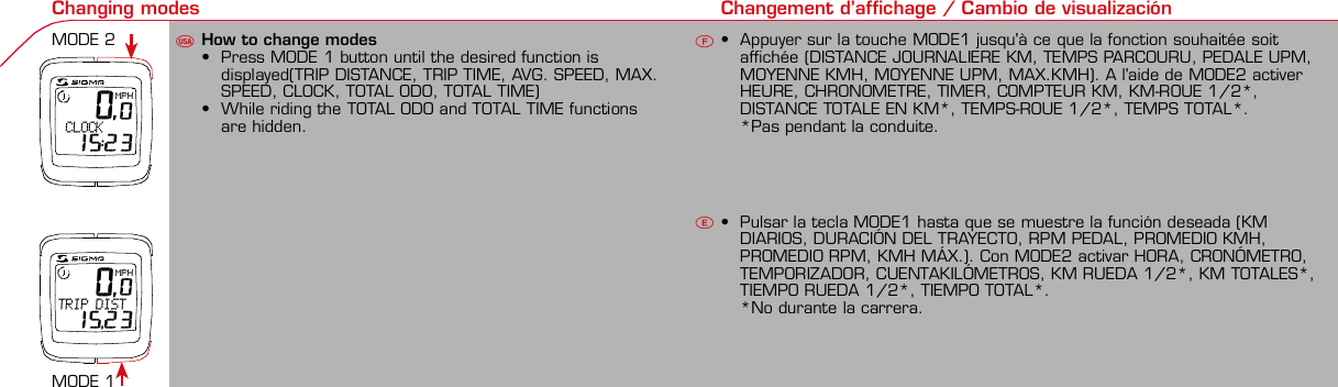Contents / Contenu / ContenudoInstallation / Montage / MontajeInstallation of mounting bracketMontage du support / Montaje del soporte de bicicleta12Installation of mounting bracketInstallation of magnet / Montage de l&apos;aimant / Montaje del imán5Installation of speed transmitterMontage de l&apos;émett. Vit. / Montaje del emisor de velocidad1Installation of speed transmitter Installation of cadence transmitter5Mode / Reset Pairing / Connection / Apareado Pairing / Connection / Apareado Display illumination Eclairage de l&apos;écran / Iluminación de la indicaciónU FE34612 1UF42 mm32 mmBasic settings Réglages de base / Ajustes básicosU FEUFETechnical Data / Données techniques / Datos técnicosTechnical data / Données techniques / Datos técnicos4xMontage de l&apos;émett. Cad. / Montaje del sensor de frecuencia de pedaleo2 3Changing modes Changement d’affichage / Cambio de visualizaciónU FE 0,0MPH CLOCK 15:23 0,0MPHTRIP DIST 15,23Installation of speed transmitter Montage de l&apos;émett. Vit. / Montaje del emisor de velocidad3 4Installation of cadence transmitter42xInstallation of Bike Computer1Left side Right sidePairing / Connection / Apareado Pairing / Connection / Apareado Pairing / Connection / Apareado Pairing / Connection / Apareado4Installation of cadence transmitter3EUFEGeneral remarksUTrouble ShootingUChange batteryRemarques généralesFChangement de batterie Solution aux problèmes FObservaciones generales ECambio de la pila Solución de problemas ELanguage entry Réglage langue / Introducir el idiomaU FEKMH/MPH entry Réglage KMH/MPH / Introducción KMH/MPHU FEWheel size entry Circonférence de roue / Dimensiones de la ruedaU FEGrey, grisMeasure wheel size Mesurer la roue / Dimensiones de la ruedaU FEWheel Size Chart (Wheel Size) Wheel Size Chart (Circonférence de roue / Tamaño de rueda)A CBWheel size entry Circonférence de roue / Dimensiones de la ruedaU FEoptional Bike 2Ref. No. 00405Time entry Réglage heure / Introducir la horaU FECadence entry Réglage fréquence de pédalage / Frecuencia de pedaleoU FETotal data entry Réglage des valeurs totales / Datos totalesU FEContrast entry Réglage contraste / Introducción contrasteU FEStopwatch Chronomètre / CronómetroU FETimer entry Réglage Compteur temps / Introducción temporizadorU FETrip counter entry Réglage compteur KM / CuentakilómetrosU FEComparison speed Comparaison de la vitesse / Comparación velocidadU FEReset Remise à zéro / Puesta a ceroU FEAssembly 2nd wheelMontage 2ème roue / Montaje 2ª ruedaUFEoptional Bike 2Ref. No. 00405Grey, grisBike 1+SETBI KE  COMPUT ERTO PLI NEB C   1 6 0 6 L   D TS   c a d e n c eSIGMA  B IK E  CO MPUTERBC 160 6 L  DT SW W W. S IG MA S P O RT. C O MW W W. S IG MA S P O RT. C O MSIGMA USA:North America1067 Kingsland DriveBatavia, IL 60510, US ATel. +1-630-761-1106Fax +1-6 30-761-1107Toll Free: 888-744-6 277SIGMA EUROPA:SIGMA Elektro GmbHDr.- Julius-Leber -Straße 15D-67433 Neustadt a.d.W.Tel. +49-(0)63 21-9120-11 8Fax +49- (0)6321-9120 -34SIGMA ASIA:Asia, Australia, South Ame rica7F-1, No. 193, Ta-Tun 6th Street,Taichung City, TaiwanTel. +886-4-2475 35 77Fax +886 -4-2475  3563TRIP DISTTRIP TIMECADENCEAVG. SPEEDAVG. CADENCEMAX. SPEEDMODE 1TRIP DISTTRIP TIMEAVG. SPEEDAVG. CADENCEMAX. SPEEDSTOPWATCHTIMER +/-TRIP +/-RESETCLOCKSTOPWATCHTIMER UP/DOWNTRIP UP/DOWNODO BIKE 1/2*TOTAL ODO*TIME BIKE 1/2*TOTAL TIME*MODE 2SETKM JOURTEMPS PARCCADENCEVIT MOYEN.CAD MOYEN.VIT MAXIMODE 1KM JOURTEMPS PARCVIT MOYEN.CAD MOYEN.VIT MAXICHRONOCPT TEMPS +/-CPT KM +/-RESETHEURECHRONOCPT TEMPS +/-CPT KM +/-KM-VELO 1/2*KM TOTAL*TEMPSVELO 1/2*TEMPSTOTAL*MODE 2SET• MODE 1/2 button:Open the functions• RESET button:Resets the listedfunctions• Touche MODE 1/2:appel de la fonction.• Touche RESET:remise à zéro desfonctions listées.• Press SET button for 3 sec. to enter set-up mode(SET will appear in upper right hand corner of displaywhen in set-up mode, you must be in set-mode toperform steps 1-9).• Use the set-up mode to change language, KMH/MPH,wheel size, time, total odo, total time, and contrast.•  Appuyer sur la touche SET 3 sec pour effectuer les réglages de basesuivants : langue, changement entre kmh/mph, circonférence de laroue 1/2, heure, montrer pédalage, Km-Roue 1/2, temps-roue 1/2 etcontraste de l&apos;écran. Après le changement de la pile, seule l&apos;heure et lecontraste de l&apos;écran doivent être à nouveau réglés.• Pulsar la tecla SET durante 3 segundos para realizar los siguientes ajustesbásicos: idioma, cambio entre kmh/mph, dimensiones de la rueda 1/2,hora, mostrar pedaleo, Km rueda 1/2, tiempo rueda 1/2 y contraste dela pantalla. Tras un cambio de la pila deben introducirse solo la hora y elcontraste de la pantalla.SET &gt; 3 secRESETSpeedTRIP DISTTRIP TIMECADENCESTOPWATCHTIMER UP/DOWNTRIP UP/DOWNODO BIKE1/2TIME BIKE1/2WS BIKE 1/2VitesseKM JOURTEMPS PARCPEDALE UPMCHRONOCPT TEMPS +/-CPT KM +/-KM TOTAL 1/2TEMPSTOTAL 1/2CIRCONFERENCEDE LA ROUE 1/2VelocidadKM DIATIEMPO PARCADENCIACRONOMETROTIEMPO +/-CUENTA KM +/-KM TOTAL 1/2TIEMPO TOT 1/2DIMENSIONESDE LA RUEDA1/20.00.000:00:00000:00.00:00:000.0000:002,155DefaultMaxUnits199.59,999.9999:59180999:599:59:59999.9999,9999,9993,999kmh/mphkm/mih:mm:sshh:mmhhh:mmrpmmm:ss,1/10h:mm:sshhh:mm- mm:ssh:mm:sskm/mikm/mih:mmhh:mmhhh:mmh.hhhmmMin20-59:59-99.991,000* not while riding *Pas pendant la conduitePrinted in USAHow to change modes• Press MODE 1 button until the desired function isdisplayed(TRIP DISTANCE, TRIP TIME, AVG. SPEED, MAX.SPEED, CLOCK, TOTAL ODO, TOTAL TIME)• While riding the TOTAL ODO and TOTAL TIME functionsare hidden.• Appuyer sur la touche MODE1 jusqu&apos;à ce que la fonction souhaitée soitaffichée (DISTANCE JOURNALIERE KM, TEMPS PARCOURU, PEDALE UPM,MOYENNE KMH, MOYENNE UPM, MAX.KMH). A l&apos;aide de MODE2 activerHEURE, CHRONOMETRE, TIMER, COMPTEUR KM, KM-ROUE 1/2*,DISTANCE TOTALE EN KM*, TEMPS-ROUE 1/2*, TEMPS TOTAL*.*Pas pendant la conduite.• Pulsar la tecla MODE1 hasta que se muestre la función deseada (KMDIARIOS, DURACIÓN DEL TRAYECTO, RPM PEDAL, PROMEDIO KMH,PROMEDIO RPM, KMH MÁX.). Con MODE2 activar HORA, CRONÓMETRO,TEMPORIZADOR, CUENTAKILÓMETROS, KM RUEDA 1/2*, KM TOTALES*,TIEMPO RUEDA 1/2*, TIEMPO TOTAL*.*No durante la carrera.MODE 1MODE 2~20 sec AB Test: BatteryMax. 20 mm~20 sec AB• The backlight function is switched on/off when you pressthe SET button and RESET button at the same time. Thedisplay will illuminate when you press any button whilebacklight is turned on. Turn off backlight by pressing SETand RESET at the same time.• Conserve battery life by avoiding unnecessaryillumination! Light will not function while pairing!•  En appuyant simultanément sur les touches SET et RESET, la lumière estallumée/éteinte. Sur l&apos;ecran s&apos;affiche LUM. ON/LUM. OFF.En appuyant sur une touche, la lumière est activée; en appuyant de nouveau,la prochaine fonction est affichée.Pour économiser la pile, évitez un éclairage inutile ! L&apos;éclairage n&apos;est pasdisponible lors de la connection émetteur/récepteur.•  Pulsando al mismo tiempo las teclas SET y RESET se activa / desactiva lafunción de iluminación. En la pantalla aparece brevemente LUZCONECTADA/DESCONECTADA. Pulsando se ilumina la pantalla, con lasiguiente pulsación se apaga.Evite una iluminación innecesaria para conservar la pila.¡No está disponible durante el apareado!KM DIATIEMPO PARCADENCIAVEL MEDIACAD MEDIAVEL MAXIMAMODE 1KM DIATIEMPO PARVEL MEDIACAD MEDIAVEL MAXIMACRONOMETROTIEMPO +/-CUENTA KM +/-RESETHORACRONOMETROTIEMPO +/-CUENTA KM +/-KM BICI 1/2*KM TOTAL*TIEMPOBIC 1/2*TIEMPO TOT*MODE 2SET• Tecla MODE 1/2:Activar las funciones• Tecla RESET:Restablecimientode las funcionesde la lista*no durante la carrera• After installing the bike computer into mounting bracket, SPEED andCADENCE displays will blink ZERO.• Press MODE until CADENCE is displayed. There are two ways to pair yourSPEED and CADENCE transmitters with the computer.• 1. Ride. After 20 seconds (max 5 min.) the receiver will pair with bothtransmitters and data will be displayed.• 2. Spin front wheel until speed display stops blinking (A). Turn crank untilCADENCE stops blinking (B)• ATTENTION: If CADENCE function is turned OFF, no pairing will take place.If no CADENCE is detected after 5 minutes, CADENCE functions willautomatically turn off.• After 5 min. without transmission, BC1606 DTS will go into sleep mode.(Time of Day and Model name shown in the display). Press any button tore-activate the computer. A short pairing will find the transmitter.• Removing the BC1606 DTS from the mounting bracket will end the pairedconnection.• If “TOO MANY SIGNALS” message is displayed: lengthen the distance of alltransmitters and press any button to continue. Pairing will begin again.• Monter le compteur sur son support. Les zéros de la vitesse et de lacadence clignotent• Appuyer sur MODE jusqu&apos;à ce que CADENCE apparaisse. Il y a deuxpossibilités pour connecter la vitesse et la cadence:1. Rouler, après env. 20 secondes (max. 5 min.) le récepteur s&apos;est connectéavec les deux émetteurs, les données sont affichées.2. Fiare tourner la roue avant jusqu&apos;à ce que l&apos;affichage de la vitesse neclignote plus (A). Ensuite faire tourner la pédale (B) jusqu&apos;à ce quel&apos;affichage de la cadence ne clignote plus.ATTENTION: Lorsque la fonction cadence est désactivée, la connectioncadence ne s&apos;effectue pas. Si aucun émetteur n&apos;est trouvé (après &gt;5 min.)les fonctions cadence sont automatiquement désaffichées.• Après plus de 5 minutes de pause le BC 1606L DTS se met en moderepos (affichage de l&apos;heure et du nom du modèle). Pour ré-activer lecompteur appuyer sur une touche quelconque, il s&apos;établit alors uneconnection courte pour rechercher le(s) émetteur(s)• Lorsque l&apos;on sort le BC 1606L DTS de son support, la connection estarrêtée.• TOO MANY SIGNALS s&apos;affiche: Augmenter la distance par rapport auxautres vélos et appuyer sur une touche quelconque. La connectionrecommence.~20 sec AB• Encajar el BC 1606L DTS sobre el soporte. Los ceros de las indicacionesde velocidad y de frecuencia de pedaleo parpadean.• Pulsar MODE hasta que aparece RPM PEDAL. Para emparejar la velocidady la frecuencia de pedaleo (opcional) hay 2 posibilidades:1. Iniciar la marcha, después de aprox. 20 segundos (máx. 5 min.) sesincroniza el receptor con los dos emisores, se muestran los datos.2. Girar la rueda delantera hasta que deje de parpadear la indicación de KMH(A). Después girar la manivela (B) hasta que deje de parpadear el RPMPEDAL.ATENCIÓN: Si se oculta la función de frecuencia de pedaleo, no se emparejael emisor de frecuencia de pedaleo. Si no se encuentra ningún emisor(después de &gt;5 min.) se ocultan automáticamente las funciones defrecuencia de pedaleo.• Después de 5 minutos de pausa, el BC 1606L DTS pasa al modo deespera (la hora y el nombre del modelo en la pantalla). Al pulsar cualquiertecla se inicia un apareado corto para encontrar el emisor.• Al retirar el BC 1606L DTS del soporte se desconecta la desconexión.• Indicación TOO MANY SIGNALS (demasiadas señales): Aumentar ladistancia con otros emisores y pulsar cualquier tecla. El apareado se iniciade nuevo.Battery:1 lithium button cell 2032, 3VBattery change is displayed on screen.Change batteries:• WHEEL SIZES; TIMES WHEEL 1+2 andTOTAL KM WHEEL 1+2, LANGUAGE,KMH/MPH remain saved even whenthe battery is changed.• Observe direction of plus and minuspoles; when the compartment is openyou must see the PLUS side of thebattery!• If sealing ring is loose, re-insert it.• After changing the battery only thetime and the contrast must be re-entered.WarrantyWe are liable to our contracting partnersfor defects as defined by law. Batteriesare excluded from the guarantee.No display of MPH•Using an old RDS mounting bracket?•Check that the Bike Computer is properlyengaged in the bracket.•Check contacts for corrosion/oxidation.•Check distance between magnet and sensor(max. 20 mm using Sigma&apos;s Power Magnet)•Check if magnet is magnetizedNo display of cadence•2 magnets installed?•Magnet in the right position?•Wheel size programmed incorrectly?•In case of you switched bikes - are you mountingthe correct transmitter?False display of MPHDisplay is black or weaken?•Temperature too high (&gt;60 °C) or too low (&lt;0°C)•In ENTRY SHOW CAD = NOrefer to MPH no displayNo Display (screen blank)•Check Battery•Check plus and minus poles•Battery contact ok? (bend carefully!)No Pairing•Check distance between transmitter /magnet (20mm or less with powermagnet)•Press battery check button ontransmitter•Activate computer by pressing anybutton•Check distance between transmitterand receiver (max distance 90cm)•If using a dynamo hub, change locationof transmitter.TOO MANY SIGNALS is shown:•Extend the distance betweentransmitters and press any buttonon computer to continueComputer:Open the top cover with a coinPay attention topolarity!Transmitter:Open top cover with toolTake the battery out of the top cover!Pay attention to polarity!Pile:1 pile-bouton lithium 2032, 3VLe changement de pile est affiché estaffiché sur l&apos;écran.Changement de pile•Même en cas de changement de pile,GRANDEURS DE ROUE, TEMPS VELO 1+2et DISTANCE TOTALE EN KM ROUE 1+2,LANGUE, KMH/MPH restent en mémoire.• Faire attention au plus et au moins, lorsquele compartiment de la pile est ouvert,vous devez voir le côté PLUS de la pile !•En cas de déplacement du jointd&apos;étanchéité, le remettre en place.• Après le changement de la pile, seull&apos;heure et le contraste doivent êtreà nouveau rentrés.GarantieNous sommes responsables, vis-à-vis denotre partenaire contractuel respectif, desvices conformément aux prescriptions légales.Les piles sont exclues de la garantie.Compteur:Ouvrir le couvercle avec une pièceAttention à lapolarité!Emetteur:Ouvrir le couvercle avecl&apos;outil prévu à cet effet.Enlever la pile du couvercle!Attention à la polarité!Pas d&apos;affichage kmh• Ancien système sans fil sur le vélo?• Compteur bien enclenché sur le support?• Corrosion/oxidation sur les contacts?• Distance aimant/émetteur?(max. 20 mm)• Aimant magnétisé?• 2 aimant montés?• Aimant bien positionné?• Circonférence de la roue (WS) bienprogrammè?• Montage du bon émetteur lors d&apos;unchangement de vélo?Mauvais affichage de la vitesseAffichage noir/lent• Température trop haute (&gt;60°C)ou trop basse (&lt;0°C)Pas d&apos;affichage (écran vide)• Vérifier l&apos;état de la pile• Pile bien mise (plus et moins)• Contacts ok? (tordre en faisant attention)Pas de connection• Vérifier la distance aimant/émetteur• Les piles de l&apos;émetteur sont vides• Activer le compteur en appuyant surune touche• Vérifier la distance émetteur/récepteur• Si vous utilisez une dynamo-moyeu,changer la position de l&apos;émetteurAffichage TOO MANY SIGNALS• Augmenter la distance avec les autresvélos et appuyer sur une touchequelconque.Pas d&apos;affichage de la cadence• Dans le menu AFF. CAD. = NONVoir pas d&apos;affichage kmhPila:1 pila de litio tipo botón 2032, 3VEl cambio de pila se muestra en la pantalla.Cambio de pila• Los TAMAÑOS DE LA RUEDA, TIEMPOSRUEDA 1+2 y KM TOTALES RUEDA 1+2,IDIOMA, KMH/MPH permanecenguardados también tras un cambio depila.• Respetar el + y el -. Con elcompartimento de la batería abiertotiene que verse el + de la pila.• Si la junta de estanquidad estádesplazada, volver a colocarla.• Tras el cambio de pila debe introducirsede nuevo la hora.GarantíaNos responsabilizamos de las deficienciasfrente a nuestro socio contractual segúnlo dispuesto en los reglamentos legales.Ordenador:Abrir la tapa con una moneda.¡Prestar atencióna la polaridad&quot;Emisor:Abrir la tapa con una herramienta.¡Retirar la pila de la tapa!¡Prestar atención a la polaridad!KMH sin indicación• ¿Se utiliza el soporte antiguo del manillarcon la transmisión por radio (RDS)?• ¿Está el ordenador correctamenteencajado sobre el soporte?• ¿Se han comprobado la oxidación /corrosión de los contactos?• ¿Distancia entre imán y sensor?(máx. 20 mm)• ¿Se ha comprobado si el imán estáimantado?• ¿2 imanes montados?• ¿Imán posicionado correctamente?• ¿Dimensiones de la rueda (WS) malajustadas?• ¿Se ha montado el emisor correcto en elcambio de bicicleta?Los KMH están mal indicadosIndicación en pantalla oscura o lenta• Temperatura demasiado alta (&gt;60° C) odemasiado baja (&lt;0° C)Sin indicación en pantalla(indicación vacía)• Comprobar la pila• Pila bien colocada (+ y -)• ¿Es correcto el contacto de la pila?(comprobar con cuidado)Ningún apareado• Comprobar la distancia emisor/imán• Pila del emisor vacía• Activar el ordenador pulsando• Comprobar alcance• Modificar la posición del emisor alemplear un dínamo de cuboIndicación TOO MANY SIGNALS(demasiadas señales):• Aumentar la distancia con otrosemisores y pulsar una teclaSin indicación de frecuencia de pedaleo• en la introducción MOSTRAR PEDALEO= NOKMH también sin indicación1. Set language• Press MODE 1 button until LANGUAGE is displayed• Press the SET button briefly, the display flashes. Set thedesired language using the MODE 1 button and confirmby pressing SET button briefly.1. Régler la langue• Appuyer sur la touche MODE1 jusqu&apos;à ce que LANGUEapparaisse sur l&apos;écran.• Appuyer brièvement sur la touche SET, l&apos;affichage clignote.Régler la langue souhaitée à l&apos;aide de la touche MODE1 etconfirmer avec la touche SET.1. Ajustar el idioma• Pulsar la tecla MODE1 hasta que aparezca IDIOMA en lapantalla.• Pulsar brevemente la tecla SET, la indicación parpadea.Con la tecla MODE1 ajustar el idioma seleccionado yconfirmar con la tecla SET.MODE1SET SETMODE12. KMH / MPH• Press MODE 1 button until KMH / MPH is displayed.• Press SET button briefly, KMH or MPH is displayed andflashing.• Select MPH or KMH with MODE 1 button.• Confirm by pressing SET button briefly.2. KMH / MPH• A l&apos;aide de la touche MODE1 changer le réglage KMH/MPH.• Appuyer brièvement sur la touche SET.• KMH ou MPH apparaît sur l&apos;écran et clignote.• Régler MPH ou KMH à l&apos;aide de la touche MODE1.• Confirmer par la touche SET.2. KMH / MPH• Con la tecla MODE1 cambiar a la introducción de KMH/MPH• Pulsar la tecla SET brevemente.• En la pantalla aparece KMH o MPH y parpadea.• Con la tecla MODE1 ajustar MPH o KMH.• Confirmar con la tecla SET.SET3. Wheel size BIKE 1• Press MODE 1 button to change to WS BIKE 1.• Press SET button briefly and the first digit flashes.• Change the number by pressing the RESET or MODE 2button, (RESET decreases value, MODE 2 increases value)Change to next digit by pressing MODE 1. Repeat withnext 3 numbers until desired wheel size is entered.• Confirm by pressing SET button briefly.3. Circonférence de la roue VELO 1• A l&apos;aide de la touche MODE1 passer à VELO 1.• Appuyer brièvement sur la touche SET, le premier chiffre àentrer clignote.• Régler les valeurs à l&apos;aide de la touche MODE2 (+) ou RESET(-), passer au prochain chiffre à l&apos;aide de la touche MODE1.• Le vélo 1 est toujours celui avec l&apos;emetteur vélo 13. Dimensiones de la rueda BICICLETA 1• Con la tecla MODE1 cambiar a BICICLETA 1.• Pulsar brevemente la tecla SET, la primera cifra deintroducción parpadea.• Con la tecla MODE2 (+) o la tecla RESET (-) ajustar losvalores, con la tecla MODE1 cambiar a la cifra siguiente.• La bicicleta 1 es siempre la bicicleta con emisor rueda 1MODE1M2SETRESET• A partir de la tabla C &quot;Wheel Size Chart&quot; (véase la páginasiguiente) determinar el valor correspondiente al tamañode la rueda. Introducir este valor.• Alternativa: calcular/ determinar el tamaño de la rueda(tabla A o tabla B)• Tras la última cifra confirmar con la tecla SET.• Determine the correct value for your wheel size fromTable C “Wheel Size Chart” (refer to next page).• Alternative: calculate wheel size using formula Tab A orTab B.• Déterminer la valeur correspondant à votre circonférencede roue à partir du tableau C &quot;Wheel Size Chart&quot; (voirpage suivante). Entrer cette valeur.• Alternative: calculer/déterminer WS (Tab. A ou tab. B).• Après le dernier chiffre, confirmer par la touche SET.M2RESET32-63028-63040-62247-62240-63537-62218-62220-62223-62225-62228-62232-62237-62240-62227x1 1/427x1 1/4 Fifty28x1.528x1.7528x1 1/228x1 3/8x1 5/8700x18C700x20C700x23C700x25C700x28C700x32C700x35C700x40C21992174222422682265220521022114213321462149217422052224kmhmph47-30547-40637-54047-50723-57140-55944-55947-55950-55954-55957-55937-59037-58420-57116x1.75x220x1.75x224x1 3/8 A24x1.75x226x126x1.526x1.626x1.75x226x1.926x2.0026x2.12526x1 3/826x1 3/8x1 1/226x3/412721590194819071973202620512070208921142133210520861954ETRTOkmhmphETRTOkm/h:WS = mm x 3.14mph:WS = mm x 3.14km/h:WS = mmmph:WS = mmmm x 3.14note: 1 inch = 25.4 mm4. Wheel size BIKE 2This computer can be programmed for two bikes, if you areonly using this computer for one bike, skip this step and goto step 5.Changing between WHEEL SIZE  1 and WHEEL SIZE 2occurs automatically with addition of the optional WS 2mounting bracket.• Press MODE 1 button to change to WS BIKE 2.• Press SET button briefly and the first digit flashes.• Change the number by pressing RESET or MODE 2 button.• Change to next digit by pressing MODE 1 button. Repeatwith next 3 numbers until desired wheel size is entered.• Confirm by pressing SET button briefly.4. Circonférence de la roue VELO 2• A l&apos;aide de la touche MODE1 passer au VELO 2.• Appuyer brièvement sur la touche SET, le premier chiffre à entrer clignote.• Réglage comme pour le VELO 1 : régler les valeurs à l&apos;aide de la toucheRESET/MODE2, passer au prochain chiffre à l&apos;aide de la touche MODE1.• Le vélo 2 est toujours celui avec l&apos;émetteur vélo 24. Dimensiones de la rueda BICICLETA 2• Con la tecla MODE1 cambiar a BICICLETA 2.• Pulsar brevemente la tecla SET, la primera cifra de introducción parpadea.• Introducción como en RUEDA 1: Con las teclas RESET/MODE2 ajustar losvalores, con la tecla MODE1 cambiar a la cifra siguiente, etc.• La bicicleta 2 es siempre la bicicleta con emisor rueda 25. Time(24 hr clock will display when using KMH, 12 hr clock willdisplay when using MPH)• Press MODE 1 button until TIME is displayed.• Press the SET button briefly and the hour digit flashes.• Change the hour with the RESET or MODE 2 button.• Advance to minutes by pressing MODE 1 button.• Change the minutes with the RESET or MODE 2 button.• Confirm by pressing the SET button briefly.5. Heure (kmh = 24 h / mph = 12 h)• Appuyer sur la touche MODE1 jusqu&apos;à ce qu&apos;HEURE apparaisse.• Appuyer brièvement sur la touche SET, le réglage clignote.• Régler l&apos;heure à l&apos;aide de la touche RESET/MODE2. A l&apos;aidede la touche MODE1 passer au réglage des minutes.• Régler les minutes à l&apos;aide de la touche RESET/MODE2.Confirmer avec la touche SET.5. Hora (kmh = 24 h / mph = 12 h)• Pulsar la tecla MODE1 hasta que aparezca HORA.• Pulsar brevemente la tecla SET, la introducción parpadea.• Con la tecla RESET/MODE2 ajustar las horas. Con la teclaMODE1 cambiar a la introducción de minutos.• Con la tecla RESET/MODE2 ajustar los minutos. Confirmarcon la tecla SET.MODE1SETSETM2RESET6. Display cadence function• Press MODE 1 button until SHOW CAD is displayed.• Press SET button briefly, the entry flashes.• Select YES or NO by pressing the MODE 1 button.• Select YES to show cadence and average cadence whileriding, Select NO if cadence functions are not desired.• Confirm by pressing set button briefly.6. Affichage de la fréquence de pédalage• Appuyer sur MODE1 jusqu&apos;à ce que AFF. CAD. apparaisse.• Appuyer brièvement sur SET, le réglage montre le réglageactuel.• A l&apos;aide du MODE1 régler OUI ou NON. Confirmer avec SET.• Avec NON, les fonctions CADENCE et CAD MOYEN. Ne sontplus affichées et la connection avecla cadence ne se fait pas.6. Indicación de la frecuencia de pedaleo• Pulsar la tecla MODE1 hasta que aparezca CADENCIA.• Pulsar SET brevemente, la introducción muestra el ajusteactual.• Con MODE1 ajustar SÍ o NO. Confirmar con SET• Con NO no se muestran más el RPM PEDAL y PROMEDIORPM y no se puede reallizar ningún apareado.SET SETMODE1You can enter TOTAL ODO (miles) miles and TOTAL timesfrom your previous computer.Note – This step is not necessary if previous data fromanother computer is not desired(skip to step 9).7. Enter TOTAL ODO (miles)• Press MODE 1 button until TOTAL ODO is displayed.• Press SET button briefly and the first digit will flash.• Press RESET or MODE 2 button to change each digit.• Press MODE 1 button to advance to next number.• Repeat until desired number is entered.• Confirm by pressing the SET button briefly.8. Enter TOTAL TIME• Press MODE 1 button until TOTAL TIME is displayed• Press SET button briefly and the first digit will flash.• Press RESET or MODE 2 button to change each digit.• Press MODE 1 button to advance to next number.• Repeat until desired number is entered• Confirm by pressing the SET button briefly.7. KM-VELO 1/28. TEMPS VELO 1/2• Réglage identique à la circonférence de la roue. Ici, vouspouvez transférer la distance totale en km, par exemplelors de l&apos;achat de cet appareil, à partir d&apos;un autrecompteur.7. KM RUEDA 1/28. TIEMPO RUEDA 1/2• Introducción como en las dimensiones de la rueda. Aquí sepuede transferir el número total de km p.ej. en caso decompra del aparato de otro ordenador de bicicleta.MODESETMODE 1M2RESET9. Contrast• Press MODE button until contrast is displayed.• Press SET button briefly and the display flashes.• Set the value by pressing RESET button.1 = light  3 = dark• Confirm by pressing the SET button.When you are finished entering the basic setting, press andhold SET button for 3 seconds to exit set-up mode.9. Contraste• Appuyer sur la touche MODE1 jusqu&apos;à ce que CONTRASTEapparaisse.• Appuyer brièvement sur la touche SET, le réglage clignote.• A l&apos;aide de la touche REMISE A ZERO/MODE2 régler lavaleur (1 = faible, 3 = fort). Confirmer avec la touche SET.9. Contraste• Pulsar la tecla MODE1 hasta que aparezca CONTRASTE.• Pulsar brevemente la tecla SET, la introducción parpadea.• Con la tecla RESET/MODE2 ajustar el valor (1=débil3= fuerte). Confirmar con la tecla SET.SETM2RESETSETSet Stopwatch• Press MODE 2 button until STOPWATCH is displayed• Press SET button to start stopwatch.• Press SET button to stop stopwatch.• Press and hold RESET button for more than 3 secondsto reset stopwatch to zero.Régler le chronomètre (+/-)• Appuyer sur la touche MODE 2 jusqu&apos;à ce queCHRONOMETRE apparaisse.• Appuyer sur la touche SET pour démarrer.• Arrêter et redémarrer à l&apos;aide de la touche SET.• Appuyer sur la touche RESET &gt; 3 sec pour remettrel&apos;affichage à zéro.Ajustar el temporizador (+/-)• Pulsar la tecla MODE 2 hasta que aparezca CRONOMETRO+/-.• Mantener pulsada la tecla SET. La indicación parpadea.Con la tecla MODE1 seleccionar contar hacia delante (+)o hacia atrás (-).• Confirmar con la tecla SET. Con la tecla RESET/MODE2introducir el tiempo de partida para CRONOMETRO +/-,con la tecla MODE1 saltar a la cifra siguiente. Confirmarcon la tecla SET.SET&gt; 3 secRESETSETSet timer• Press MODE 2 button until TIMER UP / DOWN isdisplayed.• Press and hold the SET button and the display will flash.• Press MODE 1 button to select between TIMER UP orTIMER DOWN.• Confirm by pressing SET button briefly• Enter the starting time by pressing RESET or MODE 2button.• Press MODE 1 to advance to next number, repeat untildesired time is displayed.• Confirm by pressing SET button briefly.Régler le compteur temps (+/-)• Appuyer sur MODE 2 jusqu&apos;à ce que CPT TEMPS+/-apparaisse.• Appuyer sur la touche SET. L&apos;affichage clignote. A l&apos;aide dela touche MODE1 choisir compter (+) ou décompter (-).• Confirmer par la touche SET. A l&apos;aide de la toucheRESET/MODE2 entrer le temps initial pour le TIMER +/-,à l&apos;aide de la touche MODE1 passer au prochain chiffre.Confirmer avec la touche SET.Ajustar el temporizador (+/-)• Pulsar la tecla MODE 2 hasta que aparezca TIEMPO +/-.• Mantener pulsada la tecla SET. La indicación parpadea.Con la tecla MODE1 seleccionar contar hacia delante (+)o hacia atrás (-).• Confirmar con la tecla SET. Con la tecla RESET/MODE2introducir el tiempo de partida para TIEMPO +/-, con latecla MODE1 saltar a la cifra siguiente. Confirmar con latecla SET.2 secMODE1MODE1M2RESETSet Trip up/down• Press MODE 2 button until TRIP UP / DOWN is displayed.• Press and hold the SET button and the display will flash.• Press MODE 1 button to select between TRIP UP or TRIPDOWN.• Confirm by pressing SET button briefly• Enter the starting mileage by pressing RESET or MODE 2button.• Press MODE 1 to advance to next number, repeat untildesired distance is displayed.• Confirm by pressing SET button briefly.Régler le compteur KM (+/-)• Appuyer sur MODE 2 jusqu&apos;à ce que COMPTEUR KM +/-apparaisse.• Appuyer sur la touche SET. L&apos;affichage clignote. A l&apos;aide dela touche MODE 1 choisir compter (+) ou décompter (-).• Confirmer par SET. À l&apos;aide de la touche RESET/MODE 2entrer les km souhaités pour le COMPTEUR KM +/-, àl&apos;aide de MODE1 passer au prochain chiffre. Confirmeravec SET.Ajustar el cuentakilómetros (+/-)• Pulsar la tecla MODE 2 hasta que aparezca CUENTA KM+/-.• Mantener pulsada la tecla SET. La indicación parpadea.Con la tecla MODE1 seleccionar contar hacia delante (+)o hacia atrás (-).• Confirmar con la tecla SET. Con la tecla RESET/MODE2introducir los kilómetros deseados para CUENTA KM +/-,con MODE1 saltar a la cifra siguiente. Confirmar con latecla SET.2 secMODE1MODE1M2RESETSpeed Comparison (pace arrow)Comparison of current speed to average speed.• If your current speed is equal to your average speed   isshown, if lower   is shown, and if higher   is shown.Vitesse/vitesse moyenne• En cas de vitesse à peu près similaire   s&apos;affiche, en casde vitesse plus faible   et plus élevée  .• L&apos;affichage est effectué pour toutes les fonctions saufdans les réglages de base.Velocidad / velocidad media• En caso de velocidad casi igual se muestra  , en caso develocidad menor   y velocidad mayor  .• La indicación se realiza en todas las funciones excepto enlos ajustes básicos.Reset Trip distance, Trip time, Average speed,and Max speed to zero.• Press MODE 1 button until the desired function to zeroout displayed.• Press and hold RESET button. The display will flash andafter 2 seconds the displayed function will clear.• Holding RESET button longer than 4 seconds will zero outTrip distance, Trip time, Average speed, and Max speedfunctions at the same time.Remise à zéro de l&apos;affichage• Appuyer sur la touche MODE1/2 jusqu&apos;à ce que la fonctionsouhaitée apparaisse.• A appuyer sur la touche RESET. L&apos;affichage clignote. Aubout de 2 sec, seule la fonction affichée est remise à 0.• Appuyer sur RESET pendant plus de 4 sec remet à zéroles affichages de DISTANCE JOURNALIERE KM, TEMPSPARCOURU, MOYENNE KMH, MOYENNE UPM, MAX. KMH.Restablecer las indicaciones• Pulsar la tecla MODE1/2 hasta que aparezca la funcióndeseada.• Mantener pulsada la tecla RESET. La indicación parpadea.Tras 2 segundos se restablece la función indicada a 0.• Pulsar la tecla RESET durante más de 4 segundosestablece las indicaciones de KM DIARIOS, DURACIÓN DELTRAYECTO, PROMEDIO KMH, PROMEDIO RPM, KMH MÁX.en cero.&gt; 2 sec&gt; 3,5 sec1. Switching between WHEEL 1 and WHEEL 2 isautomatic. You must install (optional) transmitter ofBike 2 (red button).•It is no longer possible to change by making an entry.•There is only one Cadence transmitter!1. Le changement entre la ROUE 1 et la ROUE 2 esteffectué automatiquement. Il faut utiliser l&apos;émetteurvélo 2 (en option) avec la touche rouge•Un changement manuel n&apos;est plus possible.•Pour la cadence il n&apos;existe qu&apos;un seul émetteur!1. El cambio entre la RUEDA 1 y RUEDA 2 se realizaautomáticamente. Debe emplearse el emisor (opcional)rueda 2 (tecla roja).•Ya no es posible un cambio por introducción.•¡Para la frecuencia de pedaleo sólo hay un emisor!4 x90°4 xgo tostep 3go tostep 2The harness comes ready to mount on your handlebars.To mount on a stem, remove the 4 screws on the back of the harness, turn base 90 degrees.stem mountremove yellow tapethe SIGMA logo on the harness mustalways face the front of the bike.Foam pad included foruse with bladed spokesTo reach the required 20mm or less, move magnetand transmitter towards center of wheel.Note: 20mm = 3/4 inchesUse spacer to decrease space betweenmagnet and transmitter.Bike 1Wheel Size Chart3242orou??handlebarorstem2 m mRed, rougeRed, rougeLANGUAGEWS BIKE 1/2SHOW CADTRIP UP/DOWNTIMER UP/DOWNetc.LANGUEDIM ROUE 1/2AFF. CAD.COMPTEUR KM +/-TIMERetc.IDIOMADIM RUEDA 1/2VER CADEN.CUENTA KM +/-TIEMPO +/-etc.Bike 1+