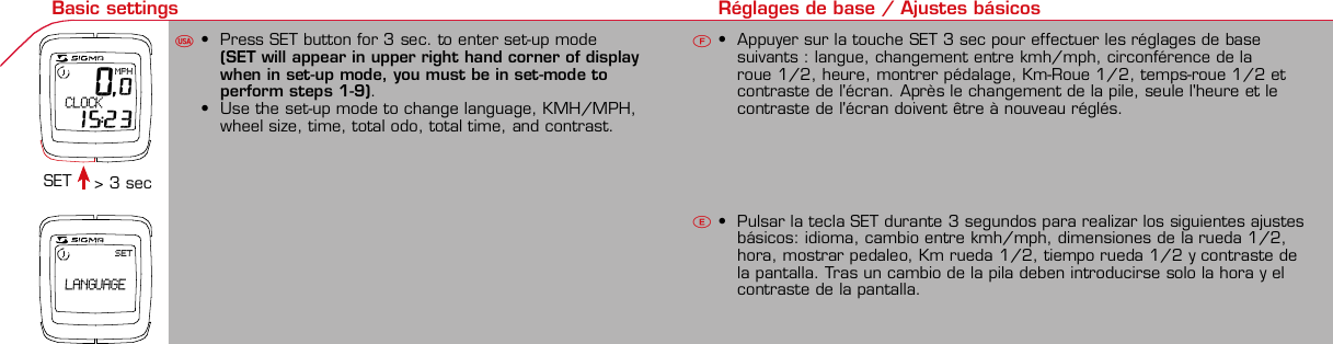 Contents / Contenu / ContenudoInstallation / Montage / MontajeInstallation of mounting bracketMontage du support / Montaje del soporte de bicicleta12Installation of mounting bracketInstallation of magnet / Montage de l&apos;aimant / Montaje del imán5Installation of speed transmitterMontage de l&apos;émett. Vit. / Montaje del emisor de velocidad1Installation of speed transmitterInstallation of cadence transmitter5Mode / Reset Pairing / Connection / Apareado Pairing / Connection / Apareado Display illumination Eclairage de l&apos;écran / Iluminación de la indicaciónU FE346121UF42 mm32 mmBasic settings Réglages de base / Ajustes básicosU FE 0,0MPH CLOCK 15:23SET LANGUAGEUFETechnical Data / Données techniques / Datos técnicosTechnical data / Données techniques / Datos técnicos4xMontage de l&apos;émett. Cad. / Montaje del sensor de frecuencia de pedaleo2 3Changing modes Changement d’affichage / Cambio de visualizaciónU FEInstallation of speed transmitterMontage de l&apos;émett. Vit. / Montaje del emisor de velocidad34Installation of cadence transmitter42xInstallation of Bike Computer1Left sideRight sidePairing / Connection / Apareado Pairing / Connection / Apareado Pairing / Connection / Apareado Pairing / Connection / Apareado4Installation of cadence transmitter3EU F EGeneral remarksUTrouble ShootingUChange batteryRemarques généralesFChangement de batterieSolution aux problèmesFObservaciones generalesECambio de la pilaSolución de problemasELanguage entry Réglage langue / Introducir el idiomaU FEKMH/MPH entry Réglage KMH/MPH / Introducción KMH/MPHU FEWheel size entry Circonférence de roue / Dimensiones de la ruedaU FEGrey, grisMeasure wheel size Mesurer la roue / Dimensiones de la ruedaU FEWheel Size Chart (Wheel Size) Wheel Size Chart (Circonférence de roue / Tamaño de rueda)A CBWheel size entry Circonférence de roue / Dimensiones de la ruedaU FEoptional Bike 2Ref. No. 00405Time entry Réglage heure / Introducir la horaU FECadence entry Réglage fréquence de pédalage / Frecuencia de pedaleoU FETotal data entry Réglage des valeurs totales / Datos totalesU FEContrast entry Réglage contraste / Introducción contrasteU FEStopwatch Chronomètre / CronómetroU FETimer entry Réglage Compteur temps / Introducción temporizadorU FETrip counter entry Réglage compteur KM / CuentakilómetrosU FEComparison speed Comparaison de la vitesse / Comparación velocidadU FEReset Remise à zéro / Puesta a ceroU FEAssembly 2nd wheelMontage 2ème roue / Montaje 2ª ruedaUFEoptional Bike 2Ref. No. 00405Grey, grisBike 1+SETBI KE  COMPUT ERTO PLI NEB C   1 6 0 6 L   D TS   c a d e n c eSIGMA  B IK E  CO MPUTERBC 160 6 L  DT SW W W. S IG MA S P O RT. C O MW W W. S IG MA S P O RT. C O MSIGMA USA:North America1067 Kingsland DriveBatavia, IL 60510, US ATel. +1-630-761-1106Fax +1-6 30-761-1107Toll Free: 888-744-6 277SIGMA EUROPA:SIGMA Elektro GmbHDr.- Julius-Leber -Straße 15D-67433 Neustadt a.d.W.Tel. +49-(0)63 21-9120-11 8Fax +49- (0)6321-9120 -34SIGMA ASIA:Asia, Australia, South Ame rica7F-1, No. 193, Ta-Tun 6th Street,Taichung City, TaiwanTel. +886-4-2475 35 77Fax +886 -4-2475  3563TRIP DISTTRIP TIMECADENCEAVG. SPEEDAVG. CADENCEMAX. SPEEDMODE 1TRIP DISTTRIP TIMEAVG. SPEEDAVG. CADENCEMAX. SPEEDSTOPWATCHTIMER +/-TRIP +/-RESETCLOCKSTOPWATCHTIMER UP/DOWNTRIP UP/DOWNODO BIKE 1/2*TOTAL ODO*TIME BIKE 1/2*TOTAL TIME*MODE 2SETKM JOURTEMPS PARCCADENCEVIT MOYEN.CAD MOYEN.VIT MAXIMODE 1KM JOURTEMPS PARCVIT MOYEN.CAD MOYEN.VIT MAXICHRONOCPT TEMPS +/-CPT KM +/-RESETHEURECHRONOCPT TEMPS +/-CPT KM +/-KM-VELO 1/2*KM TOTAL*TEMPSVELO 1/2*TEMPSTOTAL*MODE 2SET• MODE 1/2 button:Open the functions• RESET button:Resets the listedfunctions• Touche MODE 1/2:appel de la fonction.• Touche RESET:remise à zéro desfonctions listées.• Press SET button for 3 sec. to enter set-up mode(SET will appear in upper right hand corner of displaywhen in set-up mode, you must be in set-mode toperform steps 1-9).• Use the set-up mode to change language, KMH/MPH,wheel size, time, total odo, total time, and contrast.•  Appuyer sur la touche SET 3 sec pour effectuer les réglages de basesuivants : langue, changement entre kmh/mph, circonférence de laroue 1/2, heure, montrer pédalage, Km-Roue 1/2, temps-roue 1/2 etcontraste de l&apos;écran. Après le changement de la pile, seule l&apos;heure et lecontraste de l&apos;écran doivent être à nouveau réglés.• Pulsar la tecla SET durante 3 segundos para realizar los siguientes ajustesbásicos: idioma, cambio entre kmh/mph, dimensiones de la rueda 1/2,hora, mostrar pedaleo, Km rueda 1/2, tiempo rueda 1/2 y contraste dela pantalla. Tras un cambio de la pila deben introducirse solo la hora y elcontraste de la pantalla.SET &gt; 3 secRESETSpeedTRIP DISTTRIP TIMECADENCESTOPWATCHTIMER UP/DOWNTRIP UP/DOWNODO BIKE1/2TIME BIKE1/2WS BIKE 1/2VitesseKM JOURTEMPS PARCPEDALE UPMCHRONOCPT TEMPS +/-CPT KM +/-KM TOTAL 1/2TEMPSTOTAL 1/2CIRCONFERENCEDE LA ROUE 1/2VelocidadKM DIATIEMPO PARCADENCIACRONOMETROTIEMPO +/-CUENTA KM +/-KM TOTAL 1/2TIEMPO TOT 1/2DIMENSIONESDE LA RUEDA1/20.00.000:00:00000:00.00:00:000.0000:002,155DefaultMaxUnits199.59,999.9999:59180999:599:59:59999.9999,9999,9993,999kmh/mphkm/mih:mm:sshh:mmhhh:mmrpmmm:ss,1/10h:mm:sshhh:mm- mm:ssh:mm:sskm/mikm/mih:mmhh:mmhhh:mmh.hhhmmMin20-59:59-99.991,000* not while riding *Pas pendant la conduitePrinted in USAHow to change modes• Press MODE 1 button until the desired function isdisplayed(TRIP DISTANCE, TRIP TIME, AVG. SPEED, MAX.SPEED, CLOCK, TOTAL ODO, TOTAL TIME)• While riding the TOTAL ODO and TOTAL TIME functionsare hidden.• Appuyer sur la touche MODE1 jusqu&apos;à ce que la fonction souhaitée soitaffichée (DISTANCE JOURNALIERE KM, TEMPS PARCOURU, PEDALE UPM,MOYENNE KMH, MOYENNE UPM, MAX.KMH). A l&apos;aide de MODE2 activerHEURE, CHRONOMETRE, TIMER, COMPTEUR KM, KM-ROUE 1/2*,DISTANCE TOTALE EN KM*, TEMPS-ROUE 1/2*, TEMPS TOTAL*.*Pas pendant la conduite.• Pulsar la tecla MODE1 hasta que se muestre la función deseada (KMDIARIOS, DURACIÓN DEL TRAYECTO, RPM PEDAL, PROMEDIO KMH,PROMEDIO RPM, KMH MÁX.). Con MODE2 activar HORA, CRONÓMETRO,TEMPORIZADOR, CUENTAKILÓMETROS, KM RUEDA 1/2*, KM TOTALES*,TIEMPO RUEDA 1/2*, TIEMPO TOTAL*.*No durante la carrera.MODE 1MODE 2~20 sec AB Test: BatteryMax. 20 mm~20 sec AB• The backlight function is switched on/off when you pressthe SET button and RESET button at the same time. Thedisplay will illuminate when you press any button whilebacklight is turned on. Turn off backlight by pressing SETand RESET at the same time.• Conserve battery life by avoiding unnecessaryillumination! Light will not function while pairing!•  En appuyant simultanément sur les touches SET et RESET, la lumière estallumée/éteinte. Sur l&apos;ecran s&apos;affiche LUM. ON/LUM. OFF.En appuyant sur une touche, la lumière est activée; en appuyant de nouveau,la prochaine fonction est affichée.Pour économiser la pile, évitez un éclairage inutile ! L&apos;éclairage n&apos;est pasdisponible lors de la connection émetteur/récepteur.•  Pulsando al mismo tiempo las teclas SET y RESET se activa / desactiva lafunción de iluminación. En la pantalla aparece brevemente LUZCONECTADA/DESCONECTADA. Pulsando se ilumina la pantalla, con lasiguiente pulsación se apaga.Evite una iluminación innecesaria para conservar la pila.¡No está disponible durante el apareado!KM DIATIEMPO PARCADENCIAVEL MEDIACAD MEDIAVEL MAXIMAMODE 1KM DIATIEMPO PARVEL MEDIACAD MEDIAVEL MAXIMACRONOMETROTIEMPO +/-CUENTA KM +/-RESETHORACRONOMETROTIEMPO +/-CUENTA KM +/-KM BICI 1/2*KM TOTAL*TIEMPOBIC 1/2*TIEMPO TOT*MODE 2SET• Tecla MODE 1/2:Activar las funciones• Tecla RESET:Restablecimientode las funcionesde la lista*no durante la carrera• After installing the bike computer into mounting bracket, SPEED andCADENCE displays will blink ZERO.• Press MODE until CADENCE is displayed. There are two ways to pair yourSPEED and CADENCE transmitters with the computer.• 1. Ride. After 20 seconds (max 5 min.) the receiver will pair with bothtransmitters and data will be displayed.• 2. Spin front wheel until speed display stops blinking (A). Turn crank untilCADENCE stops blinking (B)• ATTENTION: If CADENCE function is turned OFF, no pairing will take place.If no CADENCE is detected after 5 minutes, CADENCE functions willautomatically turn off.• After 5 min. without transmission, BC1606 DTS will go into sleep mode.(Time of Day and Model name shown in the display). Press any button tore-activate the computer. A short pairing will find the transmitter.• Removing the BC1606 DTS from the mounting bracket will end the pairedconnection.• If “TOO MANY SIGNALS” message is displayed: lengthen the distance of alltransmitters and press any button to continue. Pairing will begin again.• Monter le compteur sur son support. Les zéros de la vitesse et de lacadence clignotent• Appuyer sur MODE jusqu&apos;à ce que CADENCE apparaisse. Il y a deuxpossibilités pour connecter la vitesse et la cadence:1. Rouler, après env. 20 secondes (max. 5 min.) le récepteur s&apos;est connectéavec les deux émetteurs, les données sont affichées.2. Fiare tourner la roue avant jusqu&apos;à ce que l&apos;affichage de la vitesse neclignote plus (A). Ensuite faire tourner la pédale (B) jusqu&apos;à ce quel&apos;affichage de la cadence ne clignote plus.ATTENTION: Lorsque la fonction cadence est désactivée, la connectioncadence ne s&apos;effectue pas. Si aucun émetteur n&apos;est trouvé (après &gt;5 min.)les fonctions cadence sont automatiquement désaffichées.• Après plus de 5 minutes de pause le BC 1606L DTS se met en moderepos (affichage de l&apos;heure et du nom du modèle). Pour ré-activer lecompteur appuyer sur une touche quelconque, il s&apos;établit alors uneconnection courte pour rechercher le(s) émetteur(s)• Lorsque l&apos;on sort le BC 1606L DTS de son support, la connection estarrêtée.• TOO MANY SIGNALS s&apos;affiche: Augmenter la distance par rapport auxautres vélos et appuyer sur une touche quelconque. La connectionrecommence.~20 sec AB• Encajar el BC 1606L DTS sobre el soporte. Los ceros de las indicacionesde velocidad y de frecuencia de pedaleo parpadean.• Pulsar MODE hasta que aparece RPM PEDAL. Para emparejar la velocidady la frecuencia de pedaleo (opcional) hay 2 posibilidades:1. Iniciar la marcha, después de aprox. 20 segundos (máx. 5 min.) sesincroniza el receptor con los dos emisores, se muestran los datos.2. Girar la rueda delantera hasta que deje de parpadear la indicación de KMH(A). Después girar la manivela (B) hasta que deje de parpadear el RPMPEDAL.ATENCIÓN: Si se oculta la función de frecuencia de pedaleo, no se emparejael emisor de frecuencia de pedaleo. Si no se encuentra ningún emisor(después de &gt;5 min.) se ocultan automáticamente las funciones defrecuencia de pedaleo.• Después de 5 minutos de pausa, el BC 1606L DTS pasa al modo deespera (la hora y el nombre del modelo en la pantalla). Al pulsar cualquiertecla se inicia un apareado corto para encontrar el emisor.• Al retirar el BC 1606L DTS del soporte se desconecta la desconexión.• Indicación TOO MANY SIGNALS (demasiadas señales): Aumentar ladistancia con otros emisores y pulsar cualquier tecla. El apareado se iniciade nuevo.Battery:1 lithium button cell 2032, 3VBattery change is displayed on screen.Change batteries:• WHEEL SIZES; TIMES WHEEL 1+2 andTOTAL KM WHEEL 1+2, LANGUAGE,KMH/MPH remain saved even whenthe battery is changed.• Observe direction of plus and minuspoles; when the compartment is openyou must see the PLUS side of thebattery!• If sealing ring is loose, re-insert it.• After changing the battery only thetime and the contrast must be re-entered.WarrantyWe are liable to our contracting partnersfor defects as defined by law. Batteriesare excluded from the guarantee.No display of MPH•Using an old RDS mounting bracket?•Check that the Bike Computer is properlyengaged in the bracket.•Check contacts for corrosion/oxidation.•Check distance between magnet and sensor(max. 20 mm using Sigma&apos;s Power Magnet)•Check if magnet is magnetizedNo display of cadence•2 magnets installed?•Magnet in the right position?•Wheel size programmed incorrectly?•In case of you switched bikes - are you mountingthe correct transmitter?False display of MPHDisplay is black or weaken?•Temperature too high (&gt;60 °C) or too low (&lt;0°C)•In ENTRY SHOW CAD = NOrefer to MPH no displayNo Display (screen blank)•Check Battery•Check plus and minus poles•Battery contact ok? (bend carefully!)No Pairing•Check distance between transmitter /magnet (20mm or less with powermagnet)•Press battery check button ontransmitter•Activate computer by pressing anybutton•Check distance between transmitterand receiver (max distance 90cm)•If using a dynamo hub, change locationof transmitter.TOO MANY SIGNALS is shown:•Extend the distance betweentransmitters and press any buttonon computer to continueComputer:Open the top cover with a coinPay attention topolarity!Transmitter:Open top cover with toolTake the battery out of the top cover!Pay attention to polarity!Pile:1 pile-bouton lithium 2032, 3VLe changement de pile est affiché estaffiché sur l&apos;écran.Changement de pile•Même en cas de changement de pile,GRANDEURS DE ROUE, TEMPS VELO 1+2et DISTANCE TOTALE EN KM ROUE 1+2,LANGUE, KMH/MPH restent en mémoire.• Faire attention au plus et au moins, lorsquele compartiment de la pile est ouvert,vous devez voir le côté PLUS de la pile !•En cas de déplacement du jointd&apos;étanchéité, le remettre en place.• Après le changement de la pile, seull&apos;heure et le contraste doivent êtreà nouveau rentrés.GarantieNous sommes responsables, vis-à-vis denotre partenaire contractuel respectif, desvices conformément aux prescriptions légales.Les piles sont exclues de la garantie.Compteur:Ouvrir le couvercle avec une pièceAttention à lapolarité!Emetteur:Ouvrir le couvercle avecl&apos;outil prévu à cet effet.Enlever la pile du couvercle!Attention à la polarité!Pas d&apos;affichage kmh•Ancien système sans fil sur le vélo?•Compteur bien enclenché sur le support?•Corrosion/oxidation sur les contacts?•Distance aimant/émetteur?(max. 20 mm)•Aimant magnétisé?•2 aimant montés?•Aimant bien positionné?•Circonférence de la roue (WS) bienprogrammè?•Montage du bon émetteur lors d&apos;unchangement de vélo?Mauvais affichage de la vitesseAffichage noir/lent•Température trop haute (&gt;60°C)ou trop basse (&lt;0°C)Pas d&apos;affichage (écran vide)•Vérifier l&apos;état de la pile•Pile bien mise (plus et moins)•Contacts ok? (tordre en faisant attention)Pas de connection•Vérifier la distance aimant/émetteur•Les piles de l&apos;émetteur sont vides•Activer le compteur en appuyant surune touche•Vérifier la distance émetteur/récepteur•Si vous utilisez une dynamo-moyeu,changer la position de l&apos;émetteurAffichage TOO MANY SIGNALS•Augmenter la distance avec les autresvélos et appuyer sur une touchequelconque.Pas d&apos;affichage de la cadence•Dans le menu AFF. CAD. = NONVoir pas d&apos;affichage kmhPila:1 pila de litio tipo botón 2032, 3VEl cambio de pila se muestra en la pantalla.Cambio de pila• Los TAMAÑOS DE LA RUEDA, TIEMPOSRUEDA 1+2 y KM TOTALES RUEDA 1+2,IDIOMA, KMH/MPH permanecenguardados también tras un cambio depila.• Respetar el + y el -. Con elcompartimento de la batería abiertotiene que verse el + de la pila.•Si la junta de estanquidad estádesplazada, volver a colocarla.• Tras el cambio de pila debe introducirsede nuevo la hora.GarantíaNos responsabilizamos de las deficienciasfrente a nuestro socio contractual segúnlo dispuesto en los reglamentos legales.Ordenador:Abrir la tapa con una moneda.¡Prestar atencióna la polaridad&quot;Emisor:Abrir la tapa con una herramienta.¡Retirar la pila de la tapa!¡Prestar atención a la polaridad!KMH sin indicación•¿Se utiliza el soporte antiguo del manillarcon la transmisión por radio (RDS)?•¿Está el ordenador correctamenteencajado sobre el soporte?•¿Se han comprobado la oxidación /corrosión de los contactos?•¿Distancia entre imán y sensor?(máx. 20 mm)•¿Se ha comprobado si el imán estáimantado?•¿2 imanes montados?•¿Imán posicionado correctamente?•¿Dimensiones de la rueda (WS) malajustadas?•¿Se ha montado el emisor correcto en elcambio de bicicleta?Los KMH están mal indicadosIndicación en pantalla oscura o lenta•Temperatura demasiado alta (&gt;60° C) odemasiado baja (&lt;0° C)Sin indicación en pantalla(indicación vacía)•Comprobar la pila•Pila bien colocada (+ y -)•¿Es correcto el contacto de la pila?(comprobar con cuidado)Ningún apareado•Comprobar la distancia emisor/imán•Pila del emisor vacía•Activar el ordenador pulsando•Comprobar alcance•Modificar la posición del emisor alemplear un dínamo de cuboIndicación TOO MANY SIGNALS(demasiadas señales):•Aumentar la distancia con otrosemisores y pulsar una teclaSin indicación de frecuencia de pedaleo•en la introducción MOSTRAR PEDALEO= NOKMH también sin indicación1. Set language• Press MODE 1 button until LANGUAGE is displayed• Press the SET button briefly, the display flashes. Set thedesired language using the MODE 1 button and confirmby pressing SET button briefly.1. Régler la langue• Appuyer sur la touche MODE1 jusqu&apos;à ce que LANGUEapparaisse sur l&apos;écran.• Appuyer brièvement sur la touche SET, l&apos;affichage clignote.Régler la langue souhaitée à l&apos;aide de la touche MODE1 etconfirmer avec la touche SET.1. Ajustar el idioma• Pulsar la tecla MODE1 hasta que aparezca IDIOMA en lapantalla.• Pulsar brevemente la tecla SET, la indicación parpadea.Con la tecla MODE1 ajustar el idioma seleccionado yconfirmar con la tecla SET.MODE1SET SETMODE12. KMH / MPH• Press MODE 1 button until KMH / MPH is displayed.• Press SET button briefly, KMH or MPH is displayed andflashing.• Select MPH or KMH with MODE 1 button.• Confirm by pressing SET button briefly.2. KMH / MPH• A l&apos;aide de la touche MODE1 changer le réglage KMH/MPH.• Appuyer brièvement sur la touche SET.• KMH ou MPH apparaît sur l&apos;écran et clignote.• Régler MPH ou KMH à l&apos;aide de la touche MODE1.• Confirmer par la touche SET.2. KMH / MPH• Con la tecla MODE1 cambiar a la introducción de KMH/MPH• Pulsar la tecla SET brevemente.• En la pantalla aparece KMH o MPH y parpadea.• Con la tecla MODE1 ajustar MPH o KMH.• Confirmar con la tecla SET.SET3. Wheel size BIKE 1• Press MODE 1 button to change to WS BIKE 1.• Press SET button briefly and the first digit flashes.• Change the number by pressing the RESET or MODE 2button, (RESET decreases value, MODE 2 increases value)Change to next digit by pressing MODE 1. Repeat withnext 3 numbers until desired wheel size is entered.• Confirm by pressing SET button briefly.3. Circonférence de la roue VELO 1• A l&apos;aide de la touche MODE1 passer à VELO 1.• Appuyer brièvement sur la touche SET, le premier chiffre àentrer clignote.• Régler les valeurs à l&apos;aide de la touche MODE2 (+) ou RESET(-), passer au prochain chiffre à l&apos;aide de la touche MODE1.• Le vélo 1 est toujours celui avec l&apos;emetteur vélo 13. Dimensiones de la rueda BICICLETA 1• Con la tecla MODE1 cambiar a BICICLETA 1.• Pulsar brevemente la tecla SET, la primera cifra deintroducción parpadea.• Con la tecla MODE2 (+) o la tecla RESET (-) ajustar losvalores, con la tecla MODE1 cambiar a la cifra siguiente.• La bicicleta 1 es siempre la bicicleta con emisor rueda 1MODE1M2SETRESET• A partir de la tabla C &quot;Wheel Size Chart&quot; (véase la páginasiguiente) determinar el valor correspondiente al tamañode la rueda. Introducir este valor.• Alternativa: calcular/ determinar el tamaño de la rueda(tabla A o tabla B)• Tras la última cifra confirmar con la tecla SET.• Determine the correct value for your wheel size fromTable C “Wheel Size Chart” (refer to next page).• Alternative: calculate wheel size using formula Tab A orTab B.• Déterminer la valeur correspondant à votre circonférencede roue à partir du tableau C &quot;Wheel Size Chart&quot; (voirpage suivante). Entrer cette valeur.• Alternative: calculer/déterminer WS (Tab. A ou tab. B).• Après le dernier chiffre, confirmer par la touche SET.M2RESET32-63028-63040-62247-62240-63537-62218-62220-62223-62225-62228-62232-62237-62240-62227x1 1/427x1 1/4 Fifty28x1.528x1.7528x1 1/228x1 3/8x1 5/8700x18C700x20C700x23C700x25C700x28C700x32C700x35C700x40C21992174222422682265220521022114213321462149217422052224kmhmph47-30547-40637-54047-50723-57140-55944-55947-55950-55954-55957-55937-59037-58420-57116x1.75x220x1.75x224x1 3/8 A24x1.75x226x126x1.526x1.626x1.75x226x1.926x2.0026x2.12526x1 3/826x1 3/8x1 1/226x3/412721590194819071973202620512070208921142133210520861954ETRTOkmhmphETRTOkm/h:WS = mm x 3.14mph:WS = mm x 3.14km/h:WS = mmmph:WS = mmmm x 3.14note: 1 inch = 25.4 mm4. Wheel size BIKE 2This computer can be programmed for two bikes, if you areonly using this computer for one bike, skip this step and goto step 5.Changing between WHEEL SIZE  1 and WHEEL SIZE 2occurs automatically with addition of the optional WS 2mounting bracket.• Press MODE 1 button to change to WS BIKE 2.• Press SET button briefly and the first digit flashes.• Change the number by pressing RESET or MODE 2 button.• Change to next digit by pressing MODE 1 button. Repeatwith next 3 numbers until desired wheel size is entered.• Confirm by pressing SET button briefly.4. Circonférence de la roue VELO 2• A l&apos;aide de la touche MODE1 passer au VELO 2.• Appuyer brièvement sur la touche SET, le premier chiffre à entrer clignote.• Réglage comme pour le VELO 1 : régler les valeurs à l&apos;aide de la toucheRESET/MODE2, passer au prochain chiffre à l&apos;aide de la touche MODE1.• Le vélo 2 est toujours celui avec l&apos;émetteur vélo 24. Dimensiones de la rueda BICICLETA 2• Con la tecla MODE1 cambiar a BICICLETA 2.• Pulsar brevemente la tecla SET, la primera cifra de introducción parpadea.• Introducción como en RUEDA 1: Con las teclas RESET/MODE2 ajustar losvalores, con la tecla MODE1 cambiar a la cifra siguiente, etc.• La bicicleta 2 es siempre la bicicleta con emisor rueda 25. Time(24 hr clock will display when using KMH, 12 hr clock willdisplay when using MPH)• Press MODE 1 button until TIME is displayed.• Press the SET button briefly and the hour digit flashes.• Change the hour with the RESET or MODE 2 button.• Advance to minutes by pressing MODE 1 button.• Change the minutes with the RESET or MODE 2 button.• Confirm by pressing the SET button briefly.5. Heure (kmh = 24 h / mph = 12 h)• Appuyer sur la touche MODE1 jusqu&apos;à ce qu&apos;HEURE apparaisse.• Appuyer brièvement sur la touche SET, le réglage clignote.• Régler l&apos;heure à l&apos;aide de la touche RESET/MODE2. A l&apos;aidede la touche MODE1 passer au réglage des minutes.• Régler les minutes à l&apos;aide de la touche RESET/MODE2.Confirmer avec la touche SET.5. Hora (kmh = 24 h / mph = 12 h)• Pulsar la tecla MODE1 hasta que aparezca HORA.• Pulsar brevemente la tecla SET, la introducción parpadea.• Con la tecla RESET/MODE2 ajustar las horas. Con la teclaMODE1 cambiar a la introducción de minutos.• Con la tecla RESET/MODE2 ajustar los minutos. Confirmarcon la tecla SET.MODE1SETSETM2RESET6. Display cadence function• Press MODE 1 button until SHOW CAD is displayed.• Press SET button briefly, the entry flashes.• Select YES or NO by pressing the MODE 1 button.• Select YES to show cadence and average cadence whileriding, Select NO if cadence functions are not desired.• Confirm by pressing set button briefly.6. Affichage de la fréquence de pédalage• Appuyer sur MODE1 jusqu&apos;à ce que AFF. CAD. apparaisse.• Appuyer brièvement sur SET, le réglage montre le réglageactuel.• A l&apos;aide du MODE1 régler OUI ou NON. Confirmer avec SET.• Avec NON, les fonctions CADENCE et CAD MOYEN. Ne sontplus affichées et la connection avecla cadence ne se fait pas.6. Indicación de la frecuencia de pedaleo• Pulsar la tecla MODE1 hasta que aparezca CADENCIA.• Pulsar SET brevemente, la introducción muestra el ajusteactual.• Con MODE1 ajustar SÍ o NO. Confirmar con SET• Con NO no se muestran más el RPM PEDAL y PROMEDIORPM y no se puede reallizar ningún apareado.SET SETMODE1You can enter TOTAL ODO (miles) miles and TOTAL timesfrom your previous computer.Note – This step is not necessary if previous data fromanother computer is not desired(skip to step 9).7. Enter TOTAL ODO (miles)• Press MODE 1 button until TOTAL ODO is displayed.• Press SET button briefly and the first digit will flash.• Press RESET or MODE 2 button to change each digit.• Press MODE 1 button to advance to next number.• Repeat until desired number is entered.• Confirm by pressing the SET button briefly.8. Enter TOTAL TIME• Press MODE 1 button until TOTAL TIME is displayed• Press SET button briefly and the first digit will flash.• Press RESET or MODE 2 button to change each digit.• Press MODE 1 button to advance to next number.• Repeat until desired number is entered• Confirm by pressing the SET button briefly.7. KM-VELO 1/28. TEMPS VELO 1/2• Réglage identique à la circonférence de la roue. Ici, vouspouvez transférer la distance totale en km, par exemplelors de l&apos;achat de cet appareil, à partir d&apos;un autrecompteur.7. KM RUEDA 1/28. TIEMPO RUEDA 1/2• Introducción como en las dimensiones de la rueda. Aquí sepuede transferir el número total de km p.ej. en caso decompra del aparato de otro ordenador de bicicleta.MODESETMODE 1M2RESET9. Contrast• Press MODE button until contrast is displayed.• Press SET button briefly and the display flashes.• Set the value by pressing RESET button.1 = light  3 = dark• Confirm by pressing the SET button.When you are finished entering the basic setting, press andhold SET button for 3 seconds to exit set-up mode.9. Contraste• Appuyer sur la touche MODE1 jusqu&apos;à ce que CONTRASTEapparaisse.• Appuyer brièvement sur la touche SET, le réglage clignote.• A l&apos;aide de la touche REMISE A ZERO/MODE2 régler lavaleur (1 = faible, 3 = fort). Confirmer avec la touche SET.9. Contraste• Pulsar la tecla MODE1 hasta que aparezca CONTRASTE.• Pulsar brevemente la tecla SET, la introducción parpadea.• Con la tecla RESET/MODE2 ajustar el valor (1=débil3= fuerte). Confirmar con la tecla SET.SETM2RESETSETSet Stopwatch• Press MODE 2 button until STOPWATCH is displayed• Press SET button to start stopwatch.• Press SET button to stop stopwatch.• Press and hold RESET button for more than 3 secondsto reset stopwatch to zero.Régler le chronomètre (+/-)• Appuyer sur la touche MODE 2 jusqu&apos;à ce queCHRONOMETRE apparaisse.• Appuyer sur la touche SET pour démarrer.• Arrêter et redémarrer à l&apos;aide de la touche SET.• Appuyer sur la touche RESET &gt; 3 sec pour remettrel&apos;affichage à zéro.Ajustar el temporizador (+/-)• Pulsar la tecla MODE 2 hasta que aparezca CRONOMETRO+/-.• Mantener pulsada la tecla SET. La indicación parpadea.Con la tecla MODE1 seleccionar contar hacia delante (+)o hacia atrás (-).• Confirmar con la tecla SET. Con la tecla RESET/MODE2introducir el tiempo de partida para CRONOMETRO +/-,con la tecla MODE1 saltar a la cifra siguiente. Confirmarcon la tecla SET.SET&gt; 3 secRESETSETSet timer• Press MODE 2 button until TIMER UP / DOWN isdisplayed.• Press and hold the SET button and the display will flash.• Press MODE 1 button to select between TIMER UP orTIMER DOWN.• Confirm by pressing SET button briefly• Enter the starting time by pressing RESET or MODE 2button.• Press MODE 1 to advance to next number, repeat untildesired time is displayed.• Confirm by pressing SET button briefly.Régler le compteur temps (+/-)• Appuyer sur MODE 2 jusqu&apos;à ce que CPT TEMPS+/-apparaisse.• Appuyer sur la touche SET. L&apos;affichage clignote. A l&apos;aide dela touche MODE1 choisir compter (+) ou décompter (-).• Confirmer par la touche SET. A l&apos;aide de la toucheRESET/MODE2 entrer le temps initial pour le TIMER +/-,à l&apos;aide de la touche MODE1 passer au prochain chiffre.Confirmer avec la touche SET.Ajustar el temporizador (+/-)• Pulsar la tecla MODE 2 hasta que aparezca TIEMPO +/-.• Mantener pulsada la tecla SET. La indicación parpadea.Con la tecla MODE1 seleccionar contar hacia delante (+)o hacia atrás (-).• Confirmar con la tecla SET. Con la tecla RESET/MODE2introducir el tiempo de partida para TIEMPO +/-, con latecla MODE1 saltar a la cifra siguiente. Confirmar con latecla SET.2 secMODE1MODE1M2RESETSet Trip up/down• Press MODE 2 button until TRIP UP / DOWN is displayed.• Press and hold the SET button and the display will flash.• Press MODE 1 button to select between TRIP UP or TRIPDOWN.• Confirm by pressing SET button briefly• Enter the starting mileage by pressing RESET or MODE 2button.• Press MODE 1 to advance to next number, repeat untildesired distance is displayed.• Confirm by pressing SET button briefly.Régler le compteur KM (+/-)• Appuyer sur MODE 2 jusqu&apos;à ce que COMPTEUR KM +/-apparaisse.• Appuyer sur la touche SET. L&apos;affichage clignote. A l&apos;aide dela touche MODE 1 choisir compter (+) ou décompter (-).• Confirmer par SET. À l&apos;aide de la touche RESET/MODE 2entrer les km souhaités pour le COMPTEUR KM +/-, àl&apos;aide de MODE1 passer au prochain chiffre. Confirmeravec SET.Ajustar el cuentakilómetros (+/-)• Pulsar la tecla MODE 2 hasta que aparezca CUENTA KM+/-.• Mantener pulsada la tecla SET. La indicación parpadea.Con la tecla MODE1 seleccionar contar hacia delante (+)o hacia atrás (-).• Confirmar con la tecla SET. Con la tecla RESET/MODE2introducir los kilómetros deseados para CUENTA KM +/-,con MODE1 saltar a la cifra siguiente. Confirmar con latecla SET.2 secMODE1MODE1M2RESETSpeed Comparison (pace arrow)Comparison of current speed to average speed.• If your current speed is equal to your average speed   isshown, if lower   is shown, and if higher   is shown.Vitesse/vitesse moyenne• En cas de vitesse à peu près similaire   s&apos;affiche, en casde vitesse plus faible   et plus élevée  .• L&apos;affichage est effectué pour toutes les fonctions saufdans les réglages de base.Velocidad / velocidad media• En caso de velocidad casi igual se muestra  , en caso develocidad menor   y velocidad mayor  .• La indicación se realiza en todas las funciones excepto enlos ajustes básicos.Reset Trip distance, Trip time, Average speed,and Max speed to zero.• Press MODE 1 button until the desired function to zeroout displayed.• Press and hold RESET button. The display will flash andafter 2 seconds the displayed function will clear.• Holding RESET button longer than 4 seconds will zero outTrip distance, Trip time, Average speed, and Max speedfunctions at the same time.Remise à zéro de l&apos;affichage• Appuyer sur la touche MODE1/2 jusqu&apos;à ce que la fonctionsouhaitée apparaisse.• A appuyer sur la touche RESET. L&apos;affichage clignote. Aubout de 2 sec, seule la fonction affichée est remise à 0.• Appuyer sur RESET pendant plus de 4 sec remet à zéroles affichages de DISTANCE JOURNALIERE KM, TEMPSPARCOURU, MOYENNE KMH, MOYENNE UPM, MAX. KMH.Restablecer las indicaciones• Pulsar la tecla MODE1/2 hasta que aparezca la funcióndeseada.• Mantener pulsada la tecla RESET. La indicación parpadea.Tras 2 segundos se restablece la función indicada a 0.• Pulsar la tecla RESET durante más de 4 segundosestablece las indicaciones de KM DIARIOS, DURACIÓN DELTRAYECTO, PROMEDIO KMH, PROMEDIO RPM, KMH MÁX.en cero.&gt; 2 sec&gt; 3,5 sec1. Switching between WHEEL 1 and WHEEL 2 isautomatic. You must install (optional) transmitter ofBike 2 (red button).•It is no longer possible to change by making an entry.•There is only one Cadence transmitter!1. Le changement entre la ROUE 1 et la ROUE 2 esteffectué automatiquement. Il faut utiliser l&apos;émetteurvélo 2 (en option) avec la touche rouge•Un changement manuel n&apos;est plus possible.•Pour la cadence il n&apos;existe qu&apos;un seul émetteur!1. El cambio entre la RUEDA 1 y RUEDA 2 se realizaautomáticamente. Debe emplearse el emisor (opcional)rueda 2 (tecla roja).•Ya no es posible un cambio por introducción.•¡Para la frecuencia de pedaleo sólo hay un emisor!4 x90°4 xgo tostep 3go tostep 2The harness comes ready to mount on your handlebars.To mount on a stem, remove the 4 screws on the back of the harness, turn base 90 degrees.stem mountremove yellow tapethe SIGMA logo on the harness mustalways face the front of the bike.Foam pad included foruse with bladed spokesTo reach the required 20mm or less, move magnetand transmitter towards center of wheel.Note: 20mm = 3/4 inchesUse spacer to decrease space betweenmagnet and transmitter.Bike 1Wheel Size Chart3242orou??handlebarorstem2 m mRed, rougeRed, rougeLANGUAGEWS BIKE 1/2SHOW CADTRIP UP/DOWNTIMER UP/DOWNetc.LANGUEDIM ROUE 1/2AFF. CAD.COMPTEUR KM +/-TIMERetc.IDIOMADIM RUEDA 1/2VER CADEN.CUENTA KM +/-TIEMPO +/-etc.Bike 1+