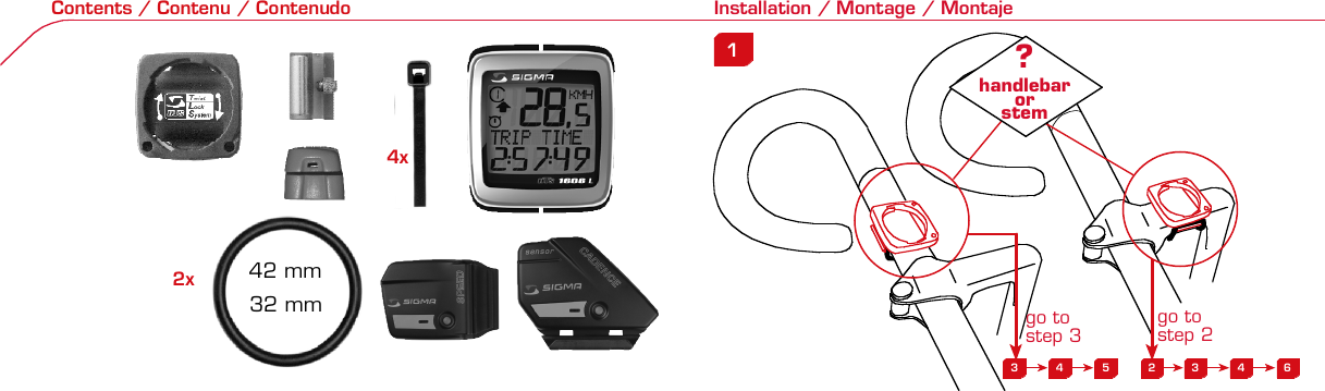 Contents / Contenu / Contenudo Installation / Montage / Montaje Installation of mounting bracket Montage du support / Montaje del soporte de bicicleta1 2Installation of mounting bracket Installation of magnet / Montage de l&apos;aimant / Montaje del imán5Installation of speed transmitter Montage de l&apos;émett. Vit. / Montaje del emisor de velocidad1Installation of speed transmitter Installation of cadence transmitter5Mode / Reset Pairing / Connection / Apareado Pairing / Connection / ApareadoDisplay illuminationEclairage de l&apos;écran / Iluminación de la indicaciónUFE3 4 5 2 3 4 63 4 6 12 1UF42 mm32 mmBasic settingsRéglages de base / Ajustes básicosUFEU F ETechnical Data / Données techniques / Datos técnicos Technical data / Données techniques / Datos técnicos4xMontage de l&apos;émett. Cad. / Montaje del sensor de frecuencia de pedaleo2 3Changing modesChangement d’affichage / Cambio de visualizaciónUFEInstallation of speed transmitter Montage de l&apos;émett. Vit. / Montaje del emisor de velocidad3 4Installation of cadence transmitter42xInstallation of Bike Computer1Left side Right sidePairing / Connection / ApareadoPairing / Connection / ApareadoPairing / Connection / ApareadoPairing / Connection / Apareado4Installation of cadence transmitter3EUFEGeneral remarks UTrouble Shooting UChange battery Remarques générales FChangement de batterie Solution aux problèmes FObservaciones generales ECambio de la pila Solución de problemas ELanguage entryRéglage langue / Introducir el idiomaUFEKMH/MPH entryRéglage KMH/MPH / Introducción KMH/MPHUFEWheel size entryCirconférence de roue / Dimensiones de la ruedaUFEGrey, grisMeasure wheel size Mesurer la roue / Dimensiones de la ruedaU FEWheel Size Chart (Wheel Size) Wheel Size Chart (Circonférence de roue / Tamaño de rueda)A CBWheel size entryCirconférence de roue / Dimensiones de la ruedaUFEoptional Bike 2Ref. No. 00405Time entryRéglage heure / Introducir la horaUFECadence entryRéglage fréquence de pédalage / Frecuencia de pedaleoUFETotal data entryRéglage des valeurs totales / Datos totalesUFEContrast entryRéglage contraste / Introducción contrasteUFEStopwatchChronomètre / CronómetroUFETimer entryRéglage Compteur temps / Introducción temporizadorUFETrip counter entryRéglage compteur KM / CuentakilómetrosUFEComparison speedComparaison de la vitesse / Comparación velocidadUFEResetRemise à zéro / Puesta a ceroUFEAssembly 2nd wheel Montage 2ème roue / Montaje 2ª ruedaU FEoptional Bike 2Ref. No. 00405Grey, grisBike 1+SETBI KE  CO MPUT ERTO PLI N EB C   1 6 0 6 L   D TS   c a d e n c eSIG MA  B IK E  CO MPUTERBC 160 6L  DT SW W W. S I G M A S P O R T. C O MW W W. S I G M A S P O R T. C O MSIGMA USA:North America1067 Kingsland DriveBatavia, IL 60510, US ATel. +1-630-761-1106Fax +1-6 30-761-1107Toll Free: 888-744-6 277SIGMA EUROPA:SIGMA Elektro GmbHDr.- Julius - Leber - Straße 15D-67433 Ne ustadt a.d.W.Tel. +49-(0)63 21-9120-11 8Fax +49- (0)6321-9120 -34SIGMA ASIA:Asia, Australia, South Ame rica7F-1, No. 193, Ta-Tun 6th Street,Taichung City, TaiwanTel. +886-4-2475 35 77Fax +886 -4-2475  3563TRIP DISTTRIP TIMECADENCEAVG. SPEEDAVG. CADENCEMAX. SPEEDMODE 1TRIP DISTTRIP TIMEAVG. SPEEDAVG. CADENCEMAX. SPEEDSTOPWATCHTIMER +/-TRIP +/-RESETCLOCKSTOPWATCHTIMER UP/DOWNTRIP UP/DOWNODO BIKE 1/2*TOTAL ODO*TIME BIKE 1/2*TOTAL TIME*MODE 2SETKM JOURTEMPS PARCCADENCEVIT MOYEN.CAD MOYEN.VIT MAXIMODE 1KM JOURTEMPS PARCVIT MOYEN.CAD MOYEN.VIT MAXICHRONOCPT TEMPS +/-CPT KM +/-RESETHEURECHRONOCPT TEMPS +/-CPT KM +/-KM-VELO 1/2*KM TOTAL*TEMPSVELO 1/2*TEMPSTOTAL*MODE 2SET• MODE 1/2 button:Open the functions• RESET button:Resets the listedfunctions• Touche MODE 1/2:appel de la fonction.• Touche RESET:remise à zéro desfonctions listées.•Press SET button for 3 sec. to enter set-up mode(SET will appear in upper right hand corner of displaywhen in set-up mode, you must be in set-mode toperform steps 1-9).•Use the set-up mode to change language, KMH/MPH,wheel size, time, total odo, total time, and contrast.• Appuyer sur la touche SET 3 sec pour effectuer les réglages de basesuivants : langue, changement entre kmh/mph, circonférence de laroue 1/2, heure, montrer pédalage, Km-Roue 1/2, temps-roue 1/2 etcontraste de l&apos;écran. Après le changement de la pile, seule l&apos;heure et lecontraste de l&apos;écran doivent être à nouveau réglés.•Pulsar la tecla SET durante 3 segundos para realizar los siguientes ajustesbásicos: idioma, cambio entre kmh/mph, dimensiones de la rueda 1/2,hora, mostrar pedaleo, Km rueda 1/2, tiempo rueda 1/2 y contraste dela pantalla. Tras un cambio de la pila deben introducirse solo la hora y elcontraste de la pantalla.SET&gt; 3 secRESETSpeedTRIP DISTTRIP TIMECADENCESTOPWATCHTIMER UP/DOWNTRIP UP/DOWNODO BIKE1/2TIME BIKE1/2WS BIKE 1/2VitesseKM JOURTEMPS PARCPEDALE UPMCHRONOCPT TEMPS +/-CPT KM +/-KM TOTAL 1/2TEMPSTOTAL 1/2CIRCONFERENCEDE LA ROUE 1/2VelocidadKM DIATIEMPO PARCADENCIACRONOMETROTIEMPO +/-CUENTA KM +/-KM TOTAL 1/2TIEMPO TOT 1/2DIMENSIONESDE LA RUEDA1/20.00.000:00:00000:00.00:00:000.0000:002,155Default Max Units199.59,999.9999:59180999:599:59:59999.9999,9999,9993,999kmh/mphkm/mih:mm:ss hh:mm hhh:mmrpmmm:ss,1/10 h:mm:ss hhh:mm- mm:ss h:mm:sskm/mikm/mih:mm hh:mm hhh:mm h.hhhmmMin20-59:59-99.991,000* not while riding *Pas pendant la conduitePrinted in USAHow to change modes•Press MODE 1 button until the desired function isdisplayed(TRIP DISTANCE, TRIP TIME, AVG. SPEED, MAX.SPEED, CLOCK, TOTAL ODO, TOTAL TIME)•While riding the TOTAL ODO and TOTAL TIME functionsare hidden.•Appuyer sur la touche MODE1 jusqu&apos;à ce que la fonction souhaitée soitaffichée (DISTANCE JOURNALIERE KM, TEMPS PARCOURU, PEDALE UPM,MOYENNE KMH, MOYENNE UPM, MAX.KMH). A l&apos;aide de MODE2 activerHEURE, CHRONOMETRE, TIMER, COMPTEUR KM, KM-ROUE 1/2*,DISTANCE TOTALE EN KM*, TEMPS-ROUE 1/2*, TEMPS TOTAL*.*Pas pendant la conduite.•Pulsar la tecla MODE1 hasta que se muestre la función deseada (KMDIARIOS, DURACIÓN DEL TRAYECTO, RPM PEDAL, PROMEDIO KMH,PROMEDIO RPM, KMH MÁX.). Con MODE2 activar HORA, CRONÓMETRO,TEMPORIZADOR, CUENTAKILÓMETROS, KM RUEDA 1/2*, KM TOTALES*,TIEMPO RUEDA 1/2*, TIEMPO TOTAL*.*No durante la carrera.MODE 1MODE 2~20 sec AB Test: BatteryMax. 20 mm~20 secAB•The backlight function is switched on/off when you pressthe SET button and RESET button at the same time. Thedisplay will illuminate when you press any button whilebacklight is turned on. Turn off backlight by pressing SETand RESET at the same time.•Conserve battery life by avoiding unnecessaryillumination! Light will not function while pairing!• En appuyant simultanément sur les touches SET et RESET, la lumière estallumée/éteinte. Sur l&apos;ecran s&apos;affiche LUM. ON/LUM. OFF.En appuyant sur une touche, la lumière est activée; en appuyant de nouveau,la prochaine fonction est affichée.Pour économiser la pile, évitez un éclairage inutile ! L&apos;éclairage n&apos;est pasdisponible lors de la connection émetteur/récepteur.• Pulsando al mismo tiempo las teclas SET y RESET se activa / desactiva lafunción de iluminación. En la pantalla aparece brevemente LUZCONECTADA/DESCONECTADA. Pulsando se ilumina la pantalla, con lasiguiente pulsación se apaga.Evite una iluminación innecesaria para conservar la pila.¡No está disponible durante el apareado!KM DIATIEMPO PARCADENCIAVEL MEDIACAD MEDIAVEL MAXIMAMODE 1KM DIATIEMPO PARVEL MEDIACAD MEDIAVEL MAXIMACRONOMETROTIEMPO +/-CUENTA KM +/-RESETHORACRONOMETROTIEMPO +/-CUENTA KM +/-KM BICI 1/2*KM TOTAL*TIEMPOBIC 1/2*TIEMPO TOT*MODE 2SET• Tecla MODE 1/2:Activar las funciones• Tecla RESET:Restablecimientode las funcionesde la lista*no durante la carrera•After installing the bike computer into mounting bracket, SPEED andCADENCE displays will blink ZERO.•Press MODE until CADENCE is displayed. There are two ways to pair yourSPEED and CADENCE transmitters with the computer.•1. Ride. After 20 seconds (max 5 min.) the receiver will pair with bothtransmitters and data will be displayed.•2. Spin front wheel until speed display stops blinking (A). Turn crank untilCADENCE stops blinking (B)•ATTENTION: If CADENCE function is turned OFF, no pairing will take place.If no CADENCE is detected after 5 minutes, CADENCE functions willautomatically turn off.•After 5 min. without transmission, BC1606 DTS will go into sleep mode.(Time of Day and Model name shown in the display). Press any button tore-activate the computer. A short pairing will find the transmitter.•Removing the BC1606 DTS from the mounting bracket will end the pairedconnection.•If “TOO MANY SIGNALS” message is displayed: lengthen the distance of alltransmitters and press any button to continue. Pairing will begin again.•Monter le compteur sur son support. Les zéros de la vitesse et de lacadence clignotent•Appuyer sur MODE jusqu&apos;à ce que CADENCE apparaisse. Il y a deuxpossibilités pour connecter la vitesse et la cadence:1.Rouler, après env. 20 secondes (max. 5 min.) le récepteur s&apos;est connectéavec les deux émetteurs, les données sont affichées.2.Fiare tourner la roue avant jusqu&apos;à ce que l&apos;affichage de la vitesse neclignote plus (A). Ensuite faire tourner la pédale (B) jusqu&apos;à ce quel&apos;affichage de la cadence ne clignote plus.ATTENTION: Lorsque la fonction cadence est désactivée, la connectioncadence ne s&apos;effectue pas. Si aucun émetteur n&apos;est trouvé (après &gt;5 min.)les fonctions cadence sont automatiquement désaffichées.•Après plus de 5 minutes de pause le BC 1606L DTS se met en moderepos (affichage de l&apos;heure et du nom du modèle). Pour ré-activer lecompteur appuyer sur une touche quelconque, il s&apos;établit alors uneconnection courte pour rechercher le(s) émetteur(s)•Lorsque l&apos;on sort le BC 1606L DTS de son support, la connection estarrêtée.•TOO MANY SIGNALS s&apos;affiche: Augmenter la distance par rapport auxautres vélos et appuyer sur une touche quelconque. La connectionrecommence.~20 secAB•Encajar el BC 1606L DTS sobre el soporte. Los ceros de las indicacionesde velocidad y de frecuencia de pedaleo parpadean.•Pulsar MODE hasta que aparece RPM PEDAL. Para emparejar la velocidady la frecuencia de pedaleo (opcional) hay 2 posibilidades:1.Iniciar la marcha, después de aprox. 20 segundos (máx. 5 min.) sesincroniza el receptor con los dos emisores, se muestran los datos.2.Girar la rueda delantera hasta que deje de parpadear la indicación de KMH(A). Después girar la manivela (B) hasta que deje de parpadear el RPMPEDAL.ATENCIÓN: Si se oculta la función de frecuencia de pedaleo, no se emparejael emisor de frecuencia de pedaleo. Si no se encuentra ningún emisor(después de &gt;5 min.) se ocultan automáticamente las funciones defrecuencia de pedaleo.•Después de 5 minutos de pausa, el BC 1606L DTS pasa al modo deespera (la hora y el nombre del modelo en la pantalla). Al pulsar cualquiertecla se inicia un apareado corto para encontrar el emisor.•Al retirar el BC 1606L DTS del soporte se desconecta la desconexión.•Indicación TOO MANY SIGNALS (demasiadas señales): Aumentar ladistancia con otros emisores y pulsar cualquier tecla. El apareado se iniciade nuevo.Battery:1 lithium button cell 2032, 3VBattery change is displayed on screen.Change batteries:• WHEEL SIZES; TIMES WHEEL 1+2 andTOTAL KM WHEEL 1+2, LANGUAGE,KMH/MPH remain saved even whenthe battery is changed.• Observe direction of plus and minuspoles; when the compartment is openyou must see the PLUS side of thebattery!• If sealing ring is loose, re-insert it.• After changing the battery only thetime and the contrast must be re-entered.WarrantyWe are liable to our contracting partnersfor defects as defined by law. Batteriesare excluded from the guarantee.No display of MPH• Using an old RDS mounting bracket?• Check that the Bike Computer is properlyengaged in the bracket.• Check contacts for corrosion/oxidation.• Check distance between magnet and sensor(max. 20 mm using Sigma&apos;s Power Magnet)• Check if magnet is magnetizedNo display of cadence• 2 magnets installed?• Magnet in the right position?• Wheel size programmed incorrectly?• In case of you switched bikes - are you mountingthe correct transmitter?False display of MPHDisplay is black or weaken?• Temperature too high (&gt;60 °C) or too low (&lt;0°C)• In ENTRY SHOW CAD = NOrefer to MPH no displayNo Display (screen blank)• Check Battery• Check plus and minus poles• Battery contact ok? (bend carefully!)No Pairing• Check distance between transmitter /magnet (20mm or less with powermagnet)• Press battery check button ontransmitter• Activate computer by pressing anybutton• Check distance between transmitterand receiver (max distance 90cm)• If using a dynamo hub, change locationof transmitter.TOO MANY SIGNALS is shown:• Extend the distance betweentransmitters and press any buttonon computer to continueComputer:Open the top cover with a coinPay attention topolarity!Transmitter:Open top cover with toolTake the battery out of the top cover!Pay attention to polarity!Pile:1 pile-bouton lithium 2032, 3VLe changement de pile est affiché estaffiché sur l&apos;écran.Changement de pile• Même en cas de changement de pile,GRANDEURS DE ROUE, TEMPS VELO 1+2et DISTANCE TOTALE EN KM ROUE 1+2,LANGUE, KMH/MPH restent en mémoire.• Faire attention au plus et au moins, lorsquele compartiment de la pile est ouvert,vous devez voir le côté PLUS de la pile !• En cas de déplacement du jointd&apos;étanchéité, le remettre en place.• Après le changement de la pile, seull&apos;heure et le contraste doivent êtreà nouveau rentrés.GarantieNous sommes responsables, vis-à-vis denotre partenaire contractuel respectif, desvices conformément aux prescriptions légales.Les piles sont exclues de la garantie.Compteur:Ouvrir le couvercle avec une pièceAttention à lapolarité!Emetteur:Ouvrir le couvercle avecl&apos;outil prévu à cet effet.Enlever la pile du couvercle!Attention à la polarité!Pas d&apos;affichage kmh• Ancien système sans fil sur le vélo?• Compteur bien enclenché sur le support?• Corrosion/oxidation sur les contacts?• Distance aimant/émetteur?(max. 20 mm)• Aimant magnétisé?• 2 aimant montés?• Aimant bien positionné?• Circonférence de la roue (WS) bienprogrammè?• Montage du bon émetteur lors d&apos;unchangement de vélo?Mauvais affichage de la vitesseAffichage noir/lent• Température trop haute (&gt;60°C)ou trop basse (&lt;0°C)Pas d&apos;affichage (écran vide)• Vérifier l&apos;état de la pile• Pile bien mise (plus et moins)• Contacts ok? (tordre en faisant attention)Pas de connection• Vérifier la distance aimant/émetteur• Les piles de l&apos;émetteur sont vides• Activer le compteur en appuyant surune touche• Vérifier la distance émetteur/récepteur• Si vous utilisez une dynamo-moyeu,changer la position de l&apos;émetteurAffichage TOO MANY SIGNALS• Augmenter la distance avec les autresvélos et appuyer sur une touchequelconque.Pas d&apos;affichage de la cadence• Dans le menu AFF. CAD. = NONVoir pas d&apos;affichage kmhPila:1 pila de litio tipo botón 2032, 3VEl cambio de pila se muestra en la pantalla.Cambio de pila• Los TAMAÑOS DE LA RUEDA, TIEMPOSRUEDA 1+2 y KM TOTALES RUEDA 1+2,IDIOMA, KMH/MPH permanecenguardados también tras un cambio depila.• Respetar el + y el -. Con elcompartimento de la batería abiertotiene que verse el + de la pila.• Si la junta de estanquidad estádesplazada, volver a colocarla.• Tras el cambio de pila debe introducirsede nuevo la hora.GarantíaNos responsabilizamos de las deficienciasfrente a nuestro socio contractual segúnlo dispuesto en los reglamentos legales.Ordenador:Abrir la tapa con una moneda.¡Prestar atencióna la polaridad&quot;Emisor:Abrir la tapa con una herramienta.¡Retirar la pila de la tapa!¡Prestar atención a la polaridad!KMH sin indicación• ¿Se utiliza el soporte antiguo del manillarcon la transmisión por radio (RDS)?• ¿Está el ordenador correctamenteencajado sobre el soporte?• ¿Se han comprobado la oxidación /corrosión de los contactos?• ¿Distancia entre imán y sensor?(máx. 20 mm)• ¿Se ha comprobado si el imán estáimantado?• ¿2 imanes montados?• ¿Imán posicionado correctamente?• ¿Dimensiones de la rueda (WS) malajustadas?• ¿Se ha montado el emisor correcto en elcambio de bicicleta?Los KMH están mal indicadosIndicación en pantalla oscura o lenta• Temperatura demasiado alta (&gt;60° C) odemasiado baja (&lt;0° C)Sin indicación en pantalla(indicación vacía)• Comprobar la pila• Pila bien colocada (+ y -)• ¿Es correcto el contacto de la pila?(comprobar con cuidado)Ningún apareado• Comprobar la distancia emisor/imán• Pila del emisor vacía• Activar el ordenador pulsando• Comprobar alcance• Modificar la posición del emisor alemplear un dínamo de cuboIndicación TOO MANY SIGNALS(demasiadas señales):• Aumentar la distancia con otrosemisores y pulsar una teclaSin indicación de frecuencia de pedaleo• en la introducción MOSTRAR PEDALEO= NOKMH también sin indicación1. Set language•Press MODE 1 button until LANGUAGE is displayed•Press the SET button briefly, the display flashes. Set thedesired language using the MODE 1 button and confirmby pressing SET button briefly.1. Régler la langue•Appuyer sur la touche MODE1 jusqu&apos;à ce que LANGUEapparaisse sur l&apos;écran.•Appuyer brièvement sur la touche SET, l&apos;affichage clignote.Régler la langue souhaitée à l&apos;aide de la touche MODE1 etconfirmer avec la touche SET.1. Ajustar el idioma•Pulsar la tecla MODE1 hasta que aparezca IDIOMA en lapantalla.•Pulsar brevemente la tecla SET, la indicación parpadea.Con la tecla MODE1 ajustar el idioma seleccionado yconfirmar con la tecla SET.MODE1SETSETMODE12. KMH / MPH•Press MODE 1 button until KMH / MPH is displayed.•Press SET button briefly, KMH or MPH is displayed andflashing.•Select MPH or KMH with MODE 1 button.•Confirm by pressing SET button briefly.2. KMH / MPH•A l&apos;aide de la touche MODE1 changer le réglage KMH/MPH.•Appuyer brièvement sur la touche SET.•KMH ou MPH apparaît sur l&apos;écran et clignote.•Régler MPH ou KMH à l&apos;aide de la touche MODE1.•Confirmer par la touche SET.2. KMH / MPH•Con la tecla MODE1 cambiar a la introducción de KMH/MPH•Pulsar la tecla SET brevemente.•En la pantalla aparece KMH o MPH y parpadea.•Con la tecla MODE1 ajustar MPH o KMH.•Confirmar con la tecla SET.SET3. Wheel size BIKE 1•Press MODE 1 button to change to WS BIKE 1.•Press SET button briefly and the first digit flashes.•Change the number by pressing the RESET or MODE 2button, (RESET decreases value, MODE 2 increases value)Change to next digit by pressing MODE 1. Repeat withnext 3 numbers until desired wheel size is entered.•Confirm by pressing SET button briefly.3. Circonférence de la roue VELO 1•A l&apos;aide de la touche MODE1 passer à VELO 1.•Appuyer brièvement sur la touche SET, le premier chiffre àentrer clignote.•Régler les valeurs à l&apos;aide de la touche MODE2 (+) ou RESET(-), passer au prochain chiffre à l&apos;aide de la touche MODE1.•Le vélo 1 est toujours celui avec l&apos;emetteur vélo 13. Dimensiones de la rueda BICICLETA 1•Con la tecla MODE1 cambiar a BICICLETA 1.•Pulsar brevemente la tecla SET, la primera cifra deintroducción parpadea.•Con la tecla MODE2 (+) o la tecla RESET (-) ajustar losvalores, con la tecla MODE1 cambiar a la cifra siguiente.•La bicicleta 1 es siempre la bicicleta con emisor rueda 1MODE1M2SETRESET• A partir de la tabla C &quot;Wheel Size Chart&quot; (véase la páginasiguiente) determinar el valor correspondiente al tamañode la rueda. Introducir este valor.• Alternativa: calcular/ determinar el tamaño de la rueda(tabla A o tabla B)• Tras la última cifra confirmar con la tecla SET.• Determine the correct value for your wheel size fromTable C “Wheel Size Chart” (refer to next page).• Alternative: calculate wheel size using formula Tab A orTab B.• Déterminer la valeur correspondant à votre circonférencede roue à partir du tableau C &quot;Wheel Size Chart&quot; (voirpage suivante). Entrer cette valeur.• Alternative: calculer/déterminer WS (Tab. A ou tab. B).• Après le dernier chiffre, confirmer par la touche SET.M2RESET32-63028-63040-62247-62240-63537-62218-62220-62223-62225-62228-62232-62237-62240-62227x1 1/427x1 1/4 Fifty28x1.528x1.7528x1 1/228x1 3/8x1 5/8700x18C700x20C700x23C700x25C700x28C700x32C700x35C700x40C21992174222422682265220521022114213321462149217422052224kmhmph47-30547-40637-54047-50723-57140-55944-55947-55950-55954-55957-55937-59037-58420-57116x1.75x220x1.75x224x1 3/8 A24x1.75x226x126x1.526x1.626x1.75x226x1.926x2.0026x2.12526x1 3/826x1 3/8x1 1/226x3/412721590194819071973202620512070208921142133210520861954ETRTOkmhmphETRTOkm/h:WS = mm x 3.14mph:WS = mm x 3.14km/h:WS = mmmph:WS = mmmm x 3.14note: 1 inch = 25.4 mm4. Wheel size BIKE 2This computer can be programmed for two bikes, if you areonly using this computer for one bike, skip this step and goto step 5.Changing between WHEEL SIZE  1 and WHEEL SIZE 2occurs automatically with addition of the optional WS 2mounting bracket.•Press MODE 1 button to change to WS BIKE 2.•Press SET button briefly and the first digit flashes.•Change the number by pressing RESET or MODE 2 button.•Change to next digit by pressing MODE 1 button. Repeatwith next 3 numbers until desired wheel size is entered.•Confirm by pressing SET button briefly.4. Circonférence de la roue VELO 2•A l&apos;aide de la touche MODE1 passer au VELO 2.•Appuyer brièvement sur la touche SET, le premier chiffre à entrer clignote.•Réglage comme pour le VELO 1 : régler les valeurs à l&apos;aide de la toucheRESET/MODE2, passer au prochain chiffre à l&apos;aide de la touche MODE1.•Le vélo 2 est toujours celui avec l&apos;émetteur vélo 24. Dimensiones de la rueda BICICLETA 2•Con la tecla MODE1 cambiar a BICICLETA 2.•Pulsar brevemente la tecla SET, la primera cifra de introducción parpadea.•Introducción como en RUEDA 1: Con las teclas RESET/MODE2 ajustar losvalores, con la tecla MODE1 cambiar a la cifra siguiente, etc.•La bicicleta 2 es siempre la bicicleta con emisor rueda 25. Time(24 hr clock will display when using KMH, 12 hr clock willdisplay when using MPH)•Press MODE 1 button until TIME is displayed.•Press the SET button briefly and the hour digit flashes.•Change the hour with the RESET or MODE 2 button.•Advance to minutes by pressing MODE 1 button.•Change the minutes with the RESET or MODE 2 button.•Confirm by pressing the SET button briefly.5. Heure (kmh = 24 h / mph = 12 h)•Appuyer sur la touche MODE1 jusqu&apos;à ce qu&apos;HEURE apparaisse.•Appuyer brièvement sur la touche SET, le réglage clignote.•Régler l&apos;heure à l&apos;aide de la touche RESET/MODE2. A l&apos;aidede la touche MODE1 passer au réglage des minutes.•Régler les minutes à l&apos;aide de la touche RESET/MODE2.Confirmer avec la touche SET.5. Hora (kmh = 24 h / mph = 12 h)•Pulsar la tecla MODE1 hasta que aparezca HORA.•Pulsar brevemente la tecla SET, la introducción parpadea.•Con la tecla RESET/MODE2 ajustar las horas. Con la teclaMODE1 cambiar a la introducción de minutos.•Con la tecla RESET/MODE2 ajustar los minutos. Confirmarcon la tecla SET.MODE1SETSETM2RESET6.Display cadence function•Press MODE 1 button until SHOW CAD is displayed.•Press SET button briefly, the entry flashes.•Select YES or NO by pressing the MODE 1 button.•Select YES to show cadence and average cadence whileriding, Select NO if cadence functions are not desired.•Confirm by pressing set button briefly.6. Affichage de la fréquence de pédalage•Appuyer sur MODE1 jusqu&apos;à ce que AFF. CAD. apparaisse.•Appuyer brièvement sur SET, le réglage montre le réglageactuel.•A l&apos;aide du MODE1 régler OUI ou NON. Confirmer avec SET.•Avec NON, les fonctions CADENCE et CAD MOYEN. Ne sontplus affichées et la connection avecla cadence ne se fait pas.6. Indicación de la frecuencia de pedaleo•Pulsar la tecla MODE1 hasta que aparezca CADENCIA.•Pulsar SET brevemente, la introducción muestra el ajusteactual.•Con MODE1 ajustar SÍ o NO. Confirmar con SET•Con NO no se muestran más el RPM PEDAL y PROMEDIORPM y no se puede reallizar ningún apareado.SETSETMODE1You can enter TOTAL ODO (miles) miles and TOTAL timesfrom your previous computer.Note – This step is not necessary if previous data fromanother computer is not desired(skip to step 9).7. Enter TOTAL ODO (miles)•Press MODE 1 button until TOTAL ODO is displayed.•Press SET button briefly and the first digit will flash.•Press RESET or MODE 2 button to change each digit.•Press MODE 1 button to advance to next number.•Repeat until desired number is entered.•Confirm by pressing the SET button briefly.8. Enter TOTAL TIME•Press MODE 1 button until TOTAL TIME is displayed•Press SET button briefly and the first digit will flash.•Press RESET or MODE 2 button to change each digit.•Press MODE 1 button to advance to next number.•Repeat until desired number is entered•Confirm by pressing the SET button briefly.7. KM-VELO 1/28. TEMPS VELO 1/2•Réglage identique à la circonférence de la roue. Ici, vouspouvez transférer la distance totale en km, par exemplelors de l&apos;achat de cet appareil, à partir d&apos;un autrecompteur.7. KM RUEDA 1/28. TIEMPO RUEDA 1/2•Introducción como en las dimensiones de la rueda. Aquí sepuede transferir el número total de km p.ej. en caso decompra del aparato de otro ordenador de bicicleta.MODESETMODE 1M2RESET9. Contrast•Press MODE button until contrast is displayed.•Press SET button briefly and the display flashes.•Set the value by pressing RESET button.1 = light  3 = dark•Confirm by pressing the SET button.When you are finished entering the basic setting, press andhold SET button for 3 seconds to exit set-up mode.9. Contraste•Appuyer sur la touche MODE1 jusqu&apos;à ce que CONTRASTEapparaisse.•Appuyer brièvement sur la touche SET, le réglage clignote.•A l&apos;aide de la touche REMISE A ZERO/MODE2 régler lavaleur (1 = faible, 3 = fort). Confirmer avec la touche SET.9. Contraste•Pulsar la tecla MODE1 hasta que aparezca CONTRASTE.•Pulsar brevemente la tecla SET, la introducción parpadea.•Con la tecla RESET/MODE2 ajustar el valor (1=débil3= fuerte). Confirmar con la tecla SET.SETM2RESETSETSet Stopwatch•Press MODE 2 button until STOPWATCH is displayed•Press SET button to start stopwatch.•Press SET button to stop stopwatch.•Press and hold RESET button for more than 3 secondsto reset stopwatch to zero.Régler le chronomètre (+/-)•Appuyer sur la touche MODE 2 jusqu&apos;à ce queCHRONOMETRE apparaisse.•Appuyer sur la touche SET pour démarrer.•Arrêter et redémarrer à l&apos;aide de la touche SET.•Appuyer sur la touche RESET &gt; 3 sec pour remettrel&apos;affichage à zéro.Ajustar el temporizador (+/-)•Pulsar la tecla MODE 2 hasta que aparezca CRONOMETRO+/-.•Mantener pulsada la tecla SET. La indicación parpadea.Con la tecla MODE1 seleccionar contar hacia delante (+)o hacia atrás (-).•Confirmar con la tecla SET. Con la tecla RESET/MODE2introducir el tiempo de partida para CRONOMETRO +/-,con la tecla MODE1 saltar a la cifra siguiente. Confirmarcon la tecla SET.SET&gt; 3 secRESETSETSet timer•Press MODE 2 button until TIMER UP / DOWN isdisplayed.•Press and hold the SET button and the display will flash.•Press MODE 1 button to select between TIMER UP orTIMER DOWN.•Confirm by pressing SET button briefly•Enter the starting time by pressing RESET or MODE 2button.•Press MODE 1 to advance to next number, repeat untildesired time is displayed.•Confirm by pressing SET button briefly.Régler le compteur temps (+/-)•Appuyer sur MODE 2 jusqu&apos;à ce que CPT TEMPS+/-apparaisse.•Appuyer sur la touche SET. L&apos;affichage clignote. A l&apos;aide dela touche MODE1 choisir compter (+) ou décompter (-).•Confirmer par la touche SET. A l&apos;aide de la toucheRESET/MODE2 entrer le temps initial pour le TIMER +/-,à l&apos;aide de la touche MODE1 passer au prochain chiffre.Confirmer avec la touche SET.Ajustar el temporizador (+/-)•Pulsar la tecla MODE 2 hasta que aparezca TIEMPO +/-.•Mantener pulsada la tecla SET. La indicación parpadea.Con la tecla MODE1 seleccionar contar hacia delante (+)o hacia atrás (-).•Confirmar con la tecla SET. Con la tecla RESET/MODE2introducir el tiempo de partida para TIEMPO +/-, con latecla MODE1 saltar a la cifra siguiente. Confirmar con latecla SET.2 secMODE1MODE1M2RESETSet Trip up/down•Press MODE 2 button until TRIP UP / DOWN is displayed.•Press and hold the SET button and the display will flash.•Press MODE 1 button to select between TRIP UP or TRIPDOWN.•Confirm by pressing SET button briefly•Enter the starting mileage by pressing RESET or MODE 2button.•Press MODE 1 to advance to next number, repeat untildesired distance is displayed.•Confirm by pressing SET button briefly.Régler le compteur KM (+/-)•Appuyer sur MODE 2 jusqu&apos;à ce que COMPTEUR KM +/-apparaisse.•Appuyer sur la touche SET. L&apos;affichage clignote. A l&apos;aide dela touche MODE 1 choisir compter (+) ou décompter (-).•Confirmer par SET. À l&apos;aide de la touche RESET/MODE 2entrer les km souhaités pour le COMPTEUR KM +/-, àl&apos;aide de MODE1 passer au prochain chiffre. Confirmeravec SET.Ajustar el cuentakilómetros (+/-)•Pulsar la tecla MODE 2 hasta que aparezca CUENTA KM+/-.•Mantener pulsada la tecla SET. La indicación parpadea.Con la tecla MODE1 seleccionar contar hacia delante (+)o hacia atrás (-).•Confirmar con la tecla SET. Con la tecla RESET/MODE2introducir los kilómetros deseados para CUENTA KM +/-,con MODE1 saltar a la cifra siguiente. Confirmar con latecla SET.2 secMODE1MODE1M2RESETSpeed Comparison (pace arrow)Comparison of current speed to average speed.•If your current speed is equal to your average speed  isshown, if lower  is shown, and if higher  is shown.Vitesse/vitesse moyenne•En cas de vitesse à peu près similaire  s&apos;affiche, en casde vitesse plus faible  et plus élevée .•L&apos;affichage est effectué pour toutes les fonctions saufdans les réglages de base.Velocidad / velocidad media•En caso de velocidad casi igual se muestra , en caso develocidad menor  y velocidad mayor .•La indicación se realiza en todas las funciones excepto enlos ajustes básicos.Reset Trip distance, Trip time, Average speed,and Max speed to zero.•Press MODE 1 button until the desired function to zeroout displayed.•Press and hold RESET button. The display will flash andafter 2 seconds the displayed function will clear.•Holding RESET button longer than 4 seconds will zero outTrip distance, Trip time, Average speed, and Max speedfunctions at the same time.Remise à zéro de l&apos;affichage•Appuyer sur la touche MODE1/2 jusqu&apos;à ce que la fonctionsouhaitée apparaisse.•A appuyer sur la touche RESET. L&apos;affichage clignote. Aubout de 2 sec, seule la fonction affichée est remise à 0.•Appuyer sur RESET pendant plus de 4 sec remet à zéroles affichages de DISTANCE JOURNALIERE KM, TEMPSPARCOURU, MOYENNE KMH, MOYENNE UPM, MAX. KMH.Restablecer las indicaciones•Pulsar la tecla MODE1/2 hasta que aparezca la funcióndeseada.•Mantener pulsada la tecla RESET. La indicación parpadea.Tras 2 segundos se restablece la función indicada a 0.•Pulsar la tecla RESET durante más de 4 segundosestablece las indicaciones de KM DIARIOS, DURACIÓN DELTRAYECTO, PROMEDIO KMH, PROMEDIO RPM, KMH MÁX.en cero.&gt; 2 sec&gt; 3,5 sec1. Switching between WHEEL 1 and WHEEL 2 isautomatic. You must install (optional) transmitter ofBike 2 (red button).• It is no longer possible to change by making an entry.• There is only one Cadence transmitter!1. Le changement entre la ROUE 1 et la ROUE 2 esteffectué automatiquement. Il faut utiliser l&apos;émetteurvélo 2 (en option) avec la touche rouge• Un changement manuel n&apos;est plus possible.• Pour la cadence il n&apos;existe qu&apos;un seul émetteur!1. El cambio entre la RUEDA 1 y RUEDA 2 se realizaautomáticamente. Debe emplearse el emisor (opcional)rueda 2 (tecla roja).• Ya no es posible un cambio por introducción.• ¡Para la frecuencia de pedaleo sólo hay un emisor!4 x90°4 xgo tostep 3 go tostep 2The harness comes ready to mount on your handlebars.To mount on a stem, remove the 4 screws on the back of the harness, turn base 90 degrees.stem mount remove yellow tape the SIGMA logo on the harness mustalways face the front of the bike.Foam pad included foruse with bladed spokesTo reach the required 20mm or less, move magnetand transmitter towards center of wheel.Note: 20mm = 3/4 inchesUse spacer to decrease space betweenmagnet and transmitter.Bike 1Wheel Size Chart3242orou??handlebarorstem2 mmRed, rougeRed, rougeLANGUAGEWS BIKE 1/2SHOW CADTRIP UP/DOWNTIMER UP/DOWNetc.LANGUEDIM ROUE 1/2AFF. CAD.COMPTEUR KM +/-TIMERetc.IDIOMADIM RUEDA 1/2VER CADEN.CUENTA KM +/-TIEMPO +/-etc.Bike 1+