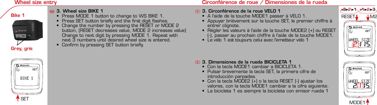 Contents / Contenu / ContenudoInstallation / Montage / MontajeInstallation of mounting bracketMontage du support / Montaje del soporte de bicicleta12Installation of mounting bracketInstallation of magnet / Montage de l&apos;aimant / Montaje del imán5Installation of speed transmitterMontage de l&apos;émett. Vit. / Montaje del emisor de velocidad1Installation of speed transmitterInstallation of cadence transmitter5Mode / Reset Pairing / Connection / Apareado Pairing / Connection / Apareado Display illumination Eclairage de l&apos;écran / Iluminación de la indicaciónU FE346121UF42 mm32 mmBasic settings Réglages de base / Ajustes básicosU FEUFETechnical Data / Données techniques / Datos técnicosTechnical data / Données techniques / Datos técnicos4xMontage de l&apos;émett. Cad. / Montaje del sensor de frecuencia de pedaleo23Changing modes Changement d’affichage / Cambio de visualizaciónU FEInstallation of speed transmitterMontage de l&apos;émett. Vit. / Montaje del emisor de velocidad34Installation of cadence transmitter42xInstallation of Bike Computer1Left sideRight sidePairing / Connection / Apareado Pairing / Connection / Apareado Pairing / Connection / Apareado Pairing / Connection / Apareado4Installation of cadence transmitter3EUFEGeneral remarksUTrouble ShootingUChange batteryRemarques généralesFChangement de batterieSolution aux problèmesFObservaciones generalesECambio de la pilaSolución de problemasELanguage entry Réglage langue / Introducir el idiomaU FEKMH/MPH entry Réglage KMH/MPH / Introducción KMH/MPHU FEWheel size entry Circonférence de roue / Dimensiones de la ruedaU FESET  BIKE 1SETWHEEL SIZE 2.115SETWHEEL SIZE 2.115Grey, grisMeasure wheel size Mesurer la roue / Dimensiones de la ruedaU FEWheel Size Chart (Wheel Size) Wheel Size Chart (Circonférence de roue / Tamaño de rueda)A CBWheel size entry Circonférence de roue / Dimensiones de la ruedaU FEoptional Bike 2Ref. No. 00405Time entry Réglage heure / Introducir la horaU FECadence entry Réglage fréquence de pédalage / Frecuencia de pedaleoU FETotal data entry Réglage des valeurs totales / Datos totalesU FEContrast entry Réglage contraste / Introducción contrasteU FEStopwatch Chronomètre / CronómetroU FETimer entry Réglage Compteur temps / Introducción temporizadorU FETrip counter entry Réglage compteur KM / CuentakilómetrosU FEComparison speed Comparaison de la vitesse / Comparación velocidadU FEReset Remise à zéro / Puesta a ceroU FEAssembly 2nd wheelMontage 2ème roue / Montaje 2ª ruedaUFEoptional Bike 2Ref. No. 00405Grey, grisBike 1+SETBI KE  CO MPUT ERTO PLI NEB C   1 6 0 6 L   D TS   c a d e n c eSIG MA BIK E  CO MPUTERBC 1606L  DT SW W W. S IG MA S P OR T. CO MW W W. S IG MA S P OR T. CO MSIGMA USA:North America1067 King sland DriveBatavia, IL 60510, US ATel. +1-630-761-1106Fax +1-6 30-761-1107Toll Free: 888-744-6 277SIGMA EUROPA:SIGMA Elektro Gmb HDr.- Julius-Leber-Straße 15D-67433 Ne ustadt a.d.W.Tel. +49-(0)63 21-9120-11 8Fax +49- (0)6321-9120 -34SIGMA ASIA:Asia, Australia,  South America7F-1, No. 193, Ta-Tun 6th Street,Taichung City, TaiwanTel. +886-4-2475 35 77Fax +886 -4-2475  3563TRIP DISTTRIP TIMECADENCEAVG. SPEEDAVG. CADENCEMAX. SPEEDMODE 1TRIP DISTTRIP TIMEAVG. SPEEDAVG. CADENCEMAX. SPEEDSTOPWATCHTIMER +/-TRIP +/-RESETCLOCKSTOPWATCHTIMER UP/DOWNTRIP UP/DOWNODO BIKE 1/2*TOTAL ODO*TIME BIKE 1/2*TOTAL TIME*MODE 2SETKM JOURTEMPS PARCCADENCEVIT MOYEN.CAD MOYEN.VIT MAXIMODE 1KM JOURTEMPS PARCVIT MOYEN.CAD MOYEN.VIT MAXICHRONOCPT TEMPS +/-CPT KM +/-RESETHEURECHRONOCPT TEMPS +/-CPT KM +/-KM-VELO 1/2*KM TOTAL*TEMPSVELO 1/2*TEMPSTOTAL*MODE 2SET•MODE 1/2 button:Open the functions•RESET button:Resets the listedfunctions• Touche MODE 1/2:appel de la fonction.• Touche RESET:remise à zéro desfonctions listées.• Press SET button for 3 sec. to enter set-up mode(SET will appear in upper right hand corner of displaywhen in set-up mode, you must be in set-mode toperform steps 1-9).• Use the set-up mode to change language, KMH/MPH,wheel size, time, total odo, total time, and contrast.•  Appuyer sur la touche SET 3 sec pour effectuer les réglages de basesuivants : langue, changement entre kmh/mph, circonférence de laroue 1/2, heure, montrer pédalage, Km-Roue 1/2, temps-roue 1/2 etcontraste de l&apos;écran. Après le changement de la pile, seule l&apos;heure et lecontraste de l&apos;écran doivent être à nouveau réglés.• Pulsar la tecla SET durante 3 segundos para realizar los siguientes ajustesbásicos: idioma, cambio entre kmh/mph, dimensiones de la rueda 1/2,hora, mostrar pedaleo, Km rueda 1/2, tiempo rueda 1/2 y contraste dela pantalla. Tras un cambio de la pila deben introducirse solo la hora y elcontraste de la pantalla.SET &gt; 3 secRESETSpeedTRIP DISTTRIP TIMECADENCESTOPWATCHTIMER UP/DOWNTRIP UP/DOWNODO BIKE1/2TIME BIKE1/2WS BIKE 1/2VitesseKM JOURTEMPS PARCPEDALE UPMCHRONOCPT TEMPS +/-CPT KM +/-KM TOTAL 1/2TEMPSTOTAL 1/2CIRCONFERENCEDE LA ROUE 1/2VelocidadKM DIATIEMPO PARCADENCIACRONOMETROTIEMPO +/-CUENTA KM +/-KM TOTAL 1/2TIEMPO TOT 1/2DIMENSIONESDE LA RUEDA1/20.00.000:00:00000:00.00:00:000.0000:002,155DefaultMaxUnits199.59,999.9999:59180999:599:59:59999.9999,9999,9993,999kmh/mphkm/mih:mm:sshh:mmhhh:mmrpmmm:ss,1/10h:mm:sshhh:mm- mm:ssh:mm:sskm/mikm/mih:mmhh:mmhhh:mmh.hhhmmMin20-59:59-99.991,000* not while riding *Pas pendant la conduitePrinted in USAHow to change modes• Press MODE 1 button until the desired function isdisplayed(TRIP DISTANCE, TRIP TIME, AVG. SPEED, MAX.SPEED, CLOCK, TOTAL ODO, TOTAL TIME)• While riding the TOTAL ODO and TOTAL TIME functionsare hidden.• Appuyer sur la touche MODE1 jusqu&apos;à ce que la fonction souhaitée soitaffichée (DISTANCE JOURNALIERE KM, TEMPS PARCOURU, PEDALE UPM,MOYENNE KMH, MOYENNE UPM, MAX.KMH). A l&apos;aide de MODE2 activerHEURE, CHRONOMETRE, TIMER, COMPTEUR KM, KM-ROUE 1/2*,DISTANCE TOTALE EN KM*, TEMPS-ROUE 1/2*, TEMPS TOTAL*.*Pas pendant la conduite.• Pulsar la tecla MODE1 hasta que se muestre la función deseada (KMDIARIOS, DURACIÓN DEL TRAYECTO, RPM PEDAL, PROMEDIO KMH,PROMEDIO RPM, KMH MÁX.). Con MODE2 activar HORA, CRONÓMETRO,TEMPORIZADOR, CUENTAKILÓMETROS, KM RUEDA 1/2*, KM TOTALES*,TIEMPO RUEDA 1/2*, TIEMPO TOTAL*.*No durante la carrera.MODE 1MODE 2~20 sec AB Test: BatteryMax. 20 mm~20 sec AB• The backlight function is switched on/off when you pressthe SET button and RESET button at the same time. Thedisplay will illuminate when you press any button whilebacklight is turned on. Turn off backlight by pressing SETand RESET at the same time.• Conserve battery life by avoiding unnecessaryillumination! Light will not function while pairing!•  En appuyant simultanément sur les touches SET et RESET, la lumière estallumée/éteinte. Sur l&apos;ecran s&apos;affiche LUM. ON/LUM. OFF.En appuyant sur une touche, la lumière est activée; en appuyant de nouveau,la prochaine fonction est affichée.Pour économiser la pile, évitez un éclairage inutile ! L&apos;éclairage n&apos;est pasdisponible lors de la connection émetteur/récepteur.•  Pulsando al mismo tiempo las teclas SET y RESET se activa / desactiva lafunción de iluminación. En la pantalla aparece brevemente LUZCONECTADA/DESCONECTADA. Pulsando se ilumina la pantalla, con lasiguiente pulsación se apaga.Evite una iluminación innecesaria para conservar la pila.¡No está disponible durante el apareado!KM DIATIEMPO PARCADENCIAVEL MEDIACAD MEDIAVEL MAXIMAMODE 1KM DIATIEMPO PARVEL MEDIACAD MEDIAVEL MAXIMACRONOMETROTIEMPO +/-CUENTA KM +/-RESETHORACRONOMETROTIEMPO +/-CUENTA KM +/-KM BICI 1/2*KM TOTAL*TIEMPOBIC 1/2*TIEMPO TOT*MODE 2SET• Tecla MODE 1/2:Activar las funciones• Tecla RESET:Restablecimientode las funcionesde la lista*no durante la carrera• After installing the bike computer into mounting bracket, SPEED andCADENCE displays will blink ZERO.• Press MODE until CADENCE is displayed. There are two ways to pair yourSPEED and CADENCE transmitters with the computer.• 1. Ride. After 20 seconds (max 5 min.) the receiver will pair with bothtransmitters and data will be displayed.• 2. Spin front wheel until speed display stops blinking (A). Turn crank untilCADENCE stops blinking (B)• ATTENTION: If CADENCE function is turned OFF, no pairing will take place.If no CADENCE is detected after 5 minutes, CADENCE functions willautomatically turn off.• After 5 min. without transmission, BC1606 DTS will go into sleep mode.(Time of Day and Model name shown in the display). Press any button tore-activate the computer. A short pairing will find the transmitter.• Removing the BC1606 DTS from the mounting bracket will end the pairedconnection.• If “TOO MANY SIGNALS” message is displayed: lengthen the distance of alltransmitters and press any button to continue. Pairing will begin again.• Monter le compteur sur son support. Les zéros de la vitesse et de lacadence clignotent• Appuyer sur MODE jusqu&apos;à ce que CADENCE apparaisse. Il y a deuxpossibilités pour connecter la vitesse et la cadence:1. Rouler, après env. 20 secondes (max. 5 min.) le récepteur s&apos;est connectéavec les deux émetteurs, les données sont affichées.2. Fiare tourner la roue avant jusqu&apos;à ce que l&apos;affichage de la vitesse neclignote plus (A). Ensuite faire tourner la pédale (B) jusqu&apos;à ce quel&apos;affichage de la cadence ne clignote plus.ATTENTION: Lorsque la fonction cadence est désactivée, la connectioncadence ne s&apos;effectue pas. Si aucun émetteur n&apos;est trouvé (après &gt;5 min.)les fonctions cadence sont automatiquement désaffichées.• Après plus de 5 minutes de pause le BC 1606L DTS se met en moderepos (affichage de l&apos;heure et du nom du modèle). Pour ré-activer lecompteur appuyer sur une touche quelconque, il s&apos;établit alors uneconnection courte pour rechercher le(s) émetteur(s)• Lorsque l&apos;on sort le BC 1606L DTS de son support, la connection estarrêtée.• TOO MANY SIGNALS s&apos;affiche: Augmenter la distance par rapport auxautres vélos et appuyer sur une touche quelconque. La connectionrecommence.~20 sec AB• Encajar el BC 1606L DTS sobre el soporte. Los ceros de las indicacionesde velocidad y de frecuencia de pedaleo parpadean.• Pulsar MODE hasta que aparece RPM PEDAL. Para emparejar la velocidady la frecuencia de pedaleo (opcional) hay 2 posibilidades:1. Iniciar la marcha, después de aprox. 20 segundos (máx. 5 min.) sesincroniza el receptor con los dos emisores, se muestran los datos.2. Girar la rueda delantera hasta que deje de parpadear la indicación de KMH(A). Después girar la manivela (B) hasta que deje de parpadear el RPMPEDAL.ATENCIÓN: Si se oculta la función de frecuencia de pedaleo, no se emparejael emisor de frecuencia de pedaleo. Si no se encuentra ningún emisor(después de &gt;5 min.) se ocultan automáticamente las funciones defrecuencia de pedaleo.• Después de 5 minutos de pausa, el BC 1606L DTS pasa al modo deespera (la hora y el nombre del modelo en la pantalla). Al pulsar cualquiertecla se inicia un apareado corto para encontrar el emisor.• Al retirar el BC 1606L DTS del soporte se desconecta la desconexión.• Indicación TOO MANY SIGNALS (demasiadas señales): Aumentar ladistancia con otros emisores y pulsar cualquier tecla. El apareado se iniciade nuevo.Battery:1 lithium button cell 2032, 3VBattery change is displayed on screen.Change batteries:• WHEEL SIZES; TIMES WHEEL 1+2 andTOTAL KM WHEEL 1+2, LANGUAGE,KMH/MPH remain saved even whenthe battery is changed.• Observe direction of plus and minuspoles; when the compartment is openyou must see the PLUS side of thebattery!• If sealing ring is loose, re-insert it.• After changing the battery only thetime and the contrast must be re-entered.WarrantyWe are liable to our contracting partnersfor defects as defined by law. Batteriesare excluded from the guarantee.No display of MPH•Using an old RDS mounting bracket?•Check that the Bike Computer is properlyengaged in the bracket.•Check contacts for corrosion/oxidation.•Check distance between magnet and sensor(max. 20 mm using Sigma&apos;s Power Magnet)•Check if magnet is magnetizedNo display of cadence•2 magnets installed?•Magnet in the right position?•Wheel size programmed incorrectly?•In case of you switched bikes - are you mountingthe correct transmitter?False display of MPHDisplay is black or weaken?•Temperature too high (&gt;60 °C) or too low (&lt;0°C)•In ENTRY SHOW CAD = NOrefer to MPH no displayNo Display (screen blank)•Check Battery•Check plus and minus poles•Battery contact ok? (bend carefully!)No Pairing•Check distance between transmitter /magnet (20mm or less with powermagnet)•Press battery check button ontransmitter•Activate computer by pressing anybutton•Check distance between transmitterand receiver (max distance 90cm)•If using a dynamo hub, change locationof transmitter.TOO MANY SIGNALS is shown:•Extend the distance betweentransmitters and press any buttonon computer to continueComputer:Open the top cover with a coinPay attention topolarity!Transmitter:Open top cover with toolTake the battery out of the top cover!Pay attention to polarity!Pile:1 pile-bouton lithium 2032, 3VLe changement de pile est affiché estaffiché sur l&apos;écran.Changement de pile•Même en cas de changement de pile,GRANDEURS DE ROUE, TEMPS VELO 1+2et DISTANCE TOTALE EN KM ROUE 1+2,LANGUE, KMH/MPH restent en mémoire.• Faire attention au plus et au moins, lorsquele compartiment de la pile est ouvert,vous devez voir le côté PLUS de la pile !•En cas de déplacement du jointd&apos;étanchéité, le remettre en place.• Après le changement de la pile, seull&apos;heure et le contraste doivent êtreà nouveau rentrés.GarantieNous sommes responsables, vis-à-vis denotre partenaire contractuel respectif, desvices conformément aux prescriptions légales.Les piles sont exclues de la garantie.Compteur:Ouvrir le couvercle avec une pièceAttention à lapolarité!Emetteur:Ouvrir le couvercle avecl&apos;outil prévu à cet effet.Enlever la pile du couvercle!Attention à la polarité!Pas d&apos;affichage kmh•Ancien système sans fil sur le vélo?•Compteur bien enclenché sur le support?•Corrosion/oxidation sur les contacts?•Distance aimant/émetteur?(max. 20 mm)•Aimant magnétisé?•2 aimant montés?•Aimant bien positionné?•Circonférence de la roue (WS) bienprogrammè?•Montage du bon émetteur lors d&apos;unchangement de vélo?Mauvais affichage de la vitesseAffichage noir/lent•Température trop haute (&gt;60°C)ou trop basse (&lt;0°C)Pas d&apos;affichage (écran vide)•Vérifier l&apos;état de la pile•Pile bien mise (plus et moins)•Contacts ok? (tordre en faisant attention)Pas de connection•Vérifier la distance aimant/émetteur•Les piles de l&apos;émetteur sont vides•Activer le compteur en appuyant surune touche•Vérifier la distance émetteur/récepteur•Si vous utilisez une dynamo-moyeu,changer la position de l&apos;émetteurAffichage TOO MANY SIGNALS•Augmenter la distance avec les autresvélos et appuyer sur une touchequelconque.Pas d&apos;affichage de la cadence•Dans le menu AFF. CAD. = NONVoir pas d&apos;affichage kmhPila:1 pila de litio tipo botón 2032, 3VEl cambio de pila se muestra en la pantalla.Cambio de pila• Los TAMAÑOS DE LA RUEDA, TIEMPOSRUEDA 1+2 y KM TOTALES RUEDA 1+2,IDIOMA, KMH/MPH permanecenguardados también tras un cambio depila.• Respetar el + y el -. Con elcompartimento de la batería abiertotiene que verse el + de la pila.•Si la junta de estanquidad estádesplazada, volver a colocarla.• Tras el cambio de pila debe introducirsede nuevo la hora.GarantíaNos responsabilizamos de las deficienciasfrente a nuestro socio contractual segúnlo dispuesto en los reglamentos legales.Ordenador:Abrir la tapa con una moneda.¡Prestar atencióna la polaridad&quot;Emisor:Abrir la tapa con una herramienta.¡Retirar la pila de la tapa!¡Prestar atención a la polaridad!KMH sin indicación•¿Se utiliza el soporte antiguo del manillarcon la transmisión por radio (RDS)?•¿Está el ordenador correctamenteencajado sobre el soporte?•¿Se han comprobado la oxidación /corrosión de los contactos?•¿Distancia entre imán y sensor?(máx. 20 mm)•¿Se ha comprobado si el imán estáimantado?•¿2 imanes montados?•¿Imán posicionado correctamente?•¿Dimensiones de la rueda (WS) malajustadas?•¿Se ha montado el emisor correcto en elcambio de bicicleta?Los KMH están mal indicadosIndicación en pantalla oscura o lenta•Temperatura demasiado alta (&gt;60° C) odemasiado baja (&lt;0° C)Sin indicación en pantalla(indicación vacía)•Comprobar la pila•Pila bien colocada (+ y -)•¿Es correcto el contacto de la pila?(comprobar con cuidado)Ningún apareado•Comprobar la distancia emisor/imán•Pila del emisor vacía•Activar el ordenador pulsando•Comprobar alcance•Modificar la posición del emisor alemplear un dínamo de cuboIndicación TOO MANY SIGNALS(demasiadas señales):•Aumentar la distancia con otrosemisores y pulsar una teclaSin indicación de frecuencia de pedaleo•en la introducción MOSTRAR PEDALEO= NOKMH también sin indicación1. Set language• Press MODE 1 button until LANGUAGE is displayed• Press the SET button briefly, the display flashes. Set thedesired language using the MODE 1 button and confirmby pressing SET button briefly.1. Régler la langue• Appuyer sur la touche MODE1 jusqu&apos;à ce que LANGUEapparaisse sur l&apos;écran.• Appuyer brièvement sur la touche SET, l&apos;affichage clignote.Régler la langue souhaitée à l&apos;aide de la touche MODE1 etconfirmer avec la touche SET.1. Ajustar el idioma• Pulsar la tecla MODE1 hasta que aparezca IDIOMA en lapantalla.• Pulsar brevemente la tecla SET, la indicación parpadea.Con la tecla MODE1 ajustar el idioma seleccionado yconfirmar con la tecla SET.MODE1SET SETMODE12. KMH / MPH• Press MODE 1 button until KMH / MPH is displayed.• Press SET button briefly, KMH or MPH is displayed andflashing.• Select MPH or KMH with MODE 1 button.• Confirm by pressing SET button briefly.2. KMH / MPH• A l&apos;aide de la touche MODE1 changer le réglage KMH/MPH.• Appuyer brièvement sur la touche SET.• KMH ou MPH apparaît sur l&apos;écran et clignote.• Régler MPH ou KMH à l&apos;aide de la touche MODE1.• Confirmer par la touche SET.2. KMH / MPH• Con la tecla MODE1 cambiar a la introducción de KMH/MPH• Pulsar la tecla SET brevemente.• En la pantalla aparece KMH o MPH y parpadea.• Con la tecla MODE1 ajustar MPH o KMH.• Confirmar con la tecla SET.SET3. Wheel size BIKE 1• Press MODE 1 button to change to WS BIKE 1.• Press SET button briefly and the first digit flashes.• Change the number by pressing the RESET or MODE 2button, (RESET decreases value, MODE 2 increases value)Change to next digit by pressing MODE 1. Repeat withnext 3 numbers until desired wheel size is entered.• Confirm by pressing SET button briefly.3. Circonférence de la roue VELO 1• A l&apos;aide de la touche MODE1 passer à VELO 1.• Appuyer brièvement sur la touche SET, le premier chiffre àentrer clignote.• Régler les valeurs à l&apos;aide de la touche MODE2 (+) ou RESET(-), passer au prochain chiffre à l&apos;aide de la touche MODE1.• Le vélo 1 est toujours celui avec l&apos;emetteur vélo 13. Dimensiones de la rueda BICICLETA 1• Con la tecla MODE1 cambiar a BICICLETA 1.• Pulsar brevemente la tecla SET, la primera cifra deintroducción parpadea.• Con la tecla MODE2 (+) o la tecla RESET (-) ajustar losvalores, con la tecla MODE1 cambiar a la cifra siguiente.• La bicicleta 1 es siempre la bicicleta con emisor rueda 1MODE1M2SETRESET• A partir de la tabla C &quot;Wheel Size Chart&quot; (véase la páginasiguiente) determinar el valor correspondiente al tamañode la rueda. Introducir este valor.• Alternativa: calcular/ determinar el tamaño de la rueda(tabla A o tabla B)• Tras la última cifra confirmar con la tecla SET.• Determine the correct value for your wheel size fromTable C “Wheel Size Chart” (refer to next page).• Alternative: calculate wheel size using formula Tab A orTab B.• Déterminer la valeur correspondant à votre circonférencede roue à partir du tableau C &quot;Wheel Size Chart&quot; (voirpage suivante). Entrer cette valeur.• Alternative: calculer/déterminer WS (Tab. A ou tab. B).• Après le dernier chiffre, confirmer par la touche SET.M2RESET32-63028-63040-62247-62240-63537-62218-62220-62223-62225-62228-62232-62237-62240-62227x1 1/427x1 1/4 Fifty28x1.528x1.7528x1 1/228x1 3/8x1 5/8700x18C700x20C700x23C700x25C700x28C700x32C700x35C700x40C21992174222422682265220521022114213321462149217422052224kmhmph47-30547-40637-54047-50723-57140-55944-55947-55950-55954-55957-55937-59037-58420-57116x1.75x220x1.75x224x1 3/8 A24x1.75x226x126x1.526x1.626x1.75x226x1.926x2.0026x2.12526x1 3/826x1 3/8x1 1/226x3/412721590194819071973202620512070208921142133210520861954ETRTOkmhmphETRTOkm/h:WS = mm x 3.14mph:WS = mm x 3.14km/h:WS = mmmph:WS = mmmm x 3.14note: 1 inch = 25.4 mm4. Wheel size BIKE 2This computer can be programmed for two bikes, if you areonly using this computer for one bike, skip this step and goto step 5.Changing between WHEEL SIZE  1 and WHEEL SIZE 2occurs automatically with addition of the optional WS 2mounting bracket.• Press MODE 1 button to change to WS BIKE 2.• Press SET button briefly and the first digit flashes.• Change the number by pressing RESET or MODE 2 button.• Change to next digit by pressing MODE 1 button. Repeatwith next 3 numbers until desired wheel size is entered.• Confirm by pressing SET button briefly.4. Circonférence de la roue VELO 2• A l&apos;aide de la touche MODE1 passer au VELO 2.• Appuyer brièvement sur la touche SET, le premier chiffre à entrer clignote.• Réglage comme pour le VELO 1 : régler les valeurs à l&apos;aide de la toucheRESET/MODE2, passer au prochain chiffre à l&apos;aide de la touche MODE1.• Le vélo 2 est toujours celui avec l&apos;émetteur vélo 24. Dimensiones de la rueda BICICLETA 2• Con la tecla MODE1 cambiar a BICICLETA 2.• Pulsar brevemente la tecla SET, la primera cifra de introducción parpadea.• Introducción como en RUEDA 1: Con las teclas RESET/MODE2 ajustar losvalores, con la tecla MODE1 cambiar a la cifra siguiente, etc.• La bicicleta 2 es siempre la bicicleta con emisor rueda 25. Time(24 hr clock will display when using KMH, 12 hr clock willdisplay when using MPH)• Press MODE 1 button until TIME is displayed.• Press the SET button briefly and the hour digit flashes.• Change the hour with the RESET or MODE 2 button.• Advance to minutes by pressing MODE 1 button.• Change the minutes with the RESET or MODE 2 button.• Confirm by pressing the SET button briefly.5. Heure (kmh = 24 h / mph = 12 h)• Appuyer sur la touche MODE1 jusqu&apos;à ce qu&apos;HEURE apparaisse.• Appuyer brièvement sur la touche SET, le réglage clignote.• Régler l&apos;heure à l&apos;aide de la touche RESET/MODE2. A l&apos;aidede la touche MODE1 passer au réglage des minutes.• Régler les minutes à l&apos;aide de la touche RESET/MODE2.Confirmer avec la touche SET.5. Hora (kmh = 24 h / mph = 12 h)• Pulsar la tecla MODE1 hasta que aparezca HORA.• Pulsar brevemente la tecla SET, la introducción parpadea.• Con la tecla RESET/MODE2 ajustar las horas. Con la teclaMODE1 cambiar a la introducción de minutos.• Con la tecla RESET/MODE2 ajustar los minutos. Confirmarcon la tecla SET.MODE1SETSETM2RESET6. Display cadence function• Press MODE 1 button until SHOW CAD is displayed.• Press SET button briefly, the entry flashes.• Select YES or NO by pressing the MODE 1 button.• Select YES to show cadence and average cadence whileriding, Select NO if cadence functions are not desired.• Confirm by pressing set button briefly.6. Affichage de la fréquence de pédalage• Appuyer sur MODE1 jusqu&apos;à ce que AFF. CAD. apparaisse.• Appuyer brièvement sur SET, le réglage montre le réglageactuel.• A l&apos;aide du MODE1 régler OUI ou NON. Confirmer avec SET.• Avec NON, les fonctions CADENCE et CAD MOYEN. Ne sontplus affichées et la connection avecla cadence ne se fait pas.6. Indicación de la frecuencia de pedaleo• Pulsar la tecla MODE1 hasta que aparezca CADENCIA.• Pulsar SET brevemente, la introducción muestra el ajusteactual.• Con MODE1 ajustar SÍ o NO. Confirmar con SET• Con NO no se muestran más el RPM PEDAL y PROMEDIORPM y no se puede reallizar ningún apareado.SET SETMODE1You can enter TOTAL ODO (miles) miles and TOTAL timesfrom your previous computer.Note – This step is not necessary if previous data fromanother computer is not desired(skip to step 9).7. Enter TOTAL ODO (miles)• Press MODE 1 button until TOTAL ODO is displayed.• Press SET button briefly and the first digit will flash.• Press RESET or MODE 2 button to change each digit.• Press MODE 1 button to advance to next number.• Repeat until desired number is entered.• Confirm by pressing the SET button briefly.8. Enter TOTAL TIME• Press MODE 1 button until TOTAL TIME is displayed• Press SET button briefly and the first digit will flash.• Press RESET or MODE 2 button to change each digit.• Press MODE 1 button to advance to next number.• Repeat until desired number is entered• Confirm by pressing the SET button briefly.7. KM-VELO 1/28. TEMPS VELO 1/2• Réglage identique à la circonférence de la roue. Ici, vouspouvez transférer la distance totale en km, par exemplelors de l&apos;achat de cet appareil, à partir d&apos;un autrecompteur.7. KM RUEDA 1/28. TIEMPO RUEDA 1/2• Introducción como en las dimensiones de la rueda. Aquí sepuede transferir el número total de km p.ej. en caso decompra del aparato de otro ordenador de bicicleta.MODESETMODE 1M2RESET9. Contrast• Press MODE button until contrast is displayed.• Press SET button briefly and the display flashes.• Set the value by pressing RESET button.1 = light  3 = dark• Confirm by pressing the SET button.When you are finished entering the basic setting, press andhold SET button for 3 seconds to exit set-up mode.9. Contraste• Appuyer sur la touche MODE1 jusqu&apos;à ce que CONTRASTEapparaisse.• Appuyer brièvement sur la touche SET, le réglage clignote.• A l&apos;aide de la touche REMISE A ZERO/MODE2 régler lavaleur (1 = faible, 3 = fort). Confirmer avec la touche SET.9. Contraste• Pulsar la tecla MODE1 hasta que aparezca CONTRASTE.• Pulsar brevemente la tecla SET, la introducción parpadea.• Con la tecla RESET/MODE2 ajustar el valor (1=débil3= fuerte). Confirmar con la tecla SET.SETM2RESETSETSet Stopwatch• Press MODE 2 button until STOPWATCH is displayed• Press SET button to start stopwatch.• Press SET button to stop stopwatch.• Press and hold RESET button for more than 3 secondsto reset stopwatch to zero.Régler le chronomètre (+/-)• Appuyer sur la touche MODE 2 jusqu&apos;à ce queCHRONOMETRE apparaisse.• Appuyer sur la touche SET pour démarrer.• Arrêter et redémarrer à l&apos;aide de la touche SET.• Appuyer sur la touche RESET &gt; 3 sec pour remettrel&apos;affichage à zéro.Ajustar el temporizador (+/-)• Pulsar la tecla MODE 2 hasta que aparezca CRONOMETRO+/-.• Mantener pulsada la tecla SET. La indicación parpadea.Con la tecla MODE1 seleccionar contar hacia delante (+)o hacia atrás (-).• Confirmar con la tecla SET. Con la tecla RESET/MODE2introducir el tiempo de partida para CRONOMETRO +/-,con la tecla MODE1 saltar a la cifra siguiente. Confirmarcon la tecla SET.SET&gt; 3 secRESETSETSet timer• Press MODE 2 button until TIMER UP / DOWN isdisplayed.• Press and hold the SET button and the display will flash.• Press MODE 1 button to select between TIMER UP orTIMER DOWN.• Confirm by pressing SET button briefly• Enter the starting time by pressing RESET or MODE 2button.• Press MODE 1 to advance to next number, repeat untildesired time is displayed.• Confirm by pressing SET button briefly.Régler le compteur temps (+/-)• Appuyer sur MODE 2 jusqu&apos;à ce que CPT TEMPS+/-apparaisse.• Appuyer sur la touche SET. L&apos;affichage clignote. A l&apos;aide dela touche MODE1 choisir compter (+) ou décompter (-).• Confirmer par la touche SET. A l&apos;aide de la toucheRESET/MODE2 entrer le temps initial pour le TIMER +/-,à l&apos;aide de la touche MODE1 passer au prochain chiffre.Confirmer avec la touche SET.Ajustar el temporizador (+/-)• Pulsar la tecla MODE 2 hasta que aparezca TIEMPO +/-.• Mantener pulsada la tecla SET. La indicación parpadea.Con la tecla MODE1 seleccionar contar hacia delante (+)o hacia atrás (-).• Confirmar con la tecla SET. Con la tecla RESET/MODE2introducir el tiempo de partida para TIEMPO +/-, con latecla MODE1 saltar a la cifra siguiente. Confirmar con latecla SET.2 secMODE1MODE1M2RESETSet Trip up/down• Press MODE 2 button until TRIP UP / DOWN is displayed.• Press and hold the SET button and the display will flash.• Press MODE 1 button to select between TRIP UP or TRIPDOWN.• Confirm by pressing SET button briefly• Enter the starting mileage by pressing RESET or MODE 2button.• Press MODE 1 to advance to next number, repeat untildesired distance is displayed.• Confirm by pressing SET button briefly.Régler le compteur KM (+/-)• Appuyer sur MODE 2 jusqu&apos;à ce que COMPTEUR KM +/-apparaisse.• Appuyer sur la touche SET. L&apos;affichage clignote. A l&apos;aide dela touche MODE 1 choisir compter (+) ou décompter (-).• Confirmer par SET. À l&apos;aide de la touche RESET/MODE 2entrer les km souhaités pour le COMPTEUR KM +/-, àl&apos;aide de MODE1 passer au prochain chiffre. Confirmeravec SET.Ajustar el cuentakilómetros (+/-)• Pulsar la tecla MODE 2 hasta que aparezca CUENTA KM+/-.• Mantener pulsada la tecla SET. La indicación parpadea.Con la tecla MODE1 seleccionar contar hacia delante (+)o hacia atrás (-).• Confirmar con la tecla SET. Con la tecla RESET/MODE2introducir los kilómetros deseados para CUENTA KM +/-,con MODE1 saltar a la cifra siguiente. Confirmar con latecla SET.2 secMODE1MODE1M2RESETSpeed Comparison (pace arrow)Comparison of current speed to average speed.• If your current speed is equal to your average speed   isshown, if lower   is shown, and if higher   is shown.Vitesse/vitesse moyenne• En cas de vitesse à peu près similaire   s&apos;affiche, en casde vitesse plus faible   et plus élevée  .• L&apos;affichage est effectué pour toutes les fonctions saufdans les réglages de base.Velocidad / velocidad media• En caso de velocidad casi igual se muestra  , en caso develocidad menor   y velocidad mayor  .• La indicación se realiza en todas las funciones excepto enlos ajustes básicos.Reset Trip distance, Trip time, Average speed,and Max speed to zero.• Press MODE 1 button until the desired function to zeroout displayed.• Press and hold RESET button. The display will flash andafter 2 seconds the displayed function will clear.• Holding RESET button longer than 4 seconds will zero outTrip distance, Trip time, Average speed, and Max speedfunctions at the same time.Remise à zéro de l&apos;affichage• Appuyer sur la touche MODE1/2 jusqu&apos;à ce que la fonctionsouhaitée apparaisse.• A appuyer sur la touche RESET. L&apos;affichage clignote. Aubout de 2 sec, seule la fonction affichée est remise à 0.• Appuyer sur RESET pendant plus de 4 sec remet à zéroles affichages de DISTANCE JOURNALIERE KM, TEMPSPARCOURU, MOYENNE KMH, MOYENNE UPM, MAX. KMH.Restablecer las indicaciones• Pulsar la tecla MODE1/2 hasta que aparezca la funcióndeseada.• Mantener pulsada la tecla RESET. La indicación parpadea.Tras 2 segundos se restablece la función indicada a 0.• Pulsar la tecla RESET durante más de 4 segundosestablece las indicaciones de KM DIARIOS, DURACIÓN DELTRAYECTO, PROMEDIO KMH, PROMEDIO RPM, KMH MÁX.en cero.&gt; 2 sec&gt; 3,5 sec1. Switching between WHEEL 1 and WHEEL 2 isautomatic. You must install (optional) transmitter ofBike 2 (red button).•It is no longer possible to change by making an entry.•There is only one Cadence transmitter!1. Le changement entre la ROUE 1 et la ROUE 2 esteffectué automatiquement. Il faut utiliser l&apos;émetteurvélo 2 (en option) avec la touche rouge•Un changement manuel n&apos;est plus possible.•Pour la cadence il n&apos;existe qu&apos;un seul émetteur!1. El cambio entre la RUEDA 1 y RUEDA 2 se realizaautomáticamente. Debe emplearse el emisor (opcional)rueda 2 (tecla roja).•Ya no es posible un cambio por introducción.•¡Para la frecuencia de pedaleo sólo hay un emisor!4 x90°4 xgo tostep 3go tostep 2The harness comes ready to mount on your handlebars.To mount on a stem, remove the 4 screws on the back of the harness, turn base 90 degrees.stem mountremove yellow tapethe SIGMA logo on the harness mustalways face the front of the bike.Foam pad included foruse with bladed spokesTo reach the required 20mm or less, move magnetand transmitter towards center of wheel.Note: 20mm = 3/4 inchesUse spacer to decrease space betweenmagnet and transmitter.Bike 1Wheel Size Chart3242orou??handlebarorstem1233 212 m mRed, rougeRed, rougeLANGUAGEWS BIKE 1/2SHOW CADTRIP UP/DOWNTIMER UP/DOWNetc.LANGUEDIM ROUE 1/2AFF. CAD.COMPTEUR KM +/-TIMERetc.IDIOMADIM RUEDA 1/2VER CADEN.CUENTA KM +/-TIEMPO +/-etc.Bike 1+
