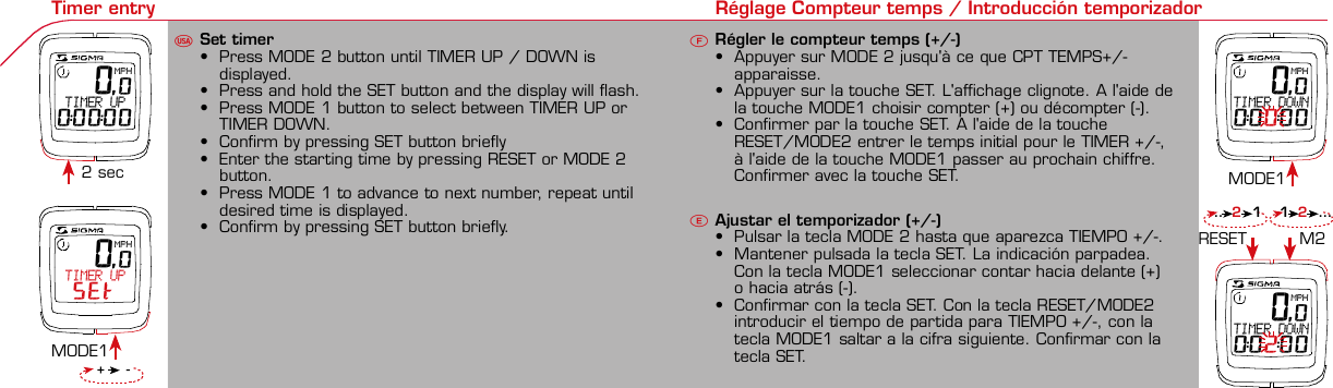 Contents / Contenu / ContenudoInstallation / Montage / MontajeInstallation of mounting bracketMontage du support / Montaje del soporte de bicicleta12Installation of mounting bracketInstallation of magnet / Montage de l&apos;aimant / Montaje del imán5Installation of speed transmitterMontage de l&apos;émett. Vit. / Montaje del emisor de velocidad1Installation of speed transmitter Installation of cadence transmitter5Mode / Reset Pairing / Connection / Apareado Pairing / Connection / Apareado Display illumination Eclairage de l&apos;écran / Iluminación de la indicaciónU FE34612 1U F42 mm32 mmBasic settings Réglages de base / Ajustes básicosU FEUFETechnical Data / Données techniques / Datos técnicosTechnical data / Données techniques / Datos técnicos4xMontage de l&apos;émett. Cad. / Montaje del sensor de frecuencia de pedaleo2 3Changing modes Changement d’affichage / Cambio de visualizaciónU FEInstallation of speed transmitter Montage de l&apos;émett. Vit. / Montaje del emisor de velocidad3 4Installation of cadence transmitter42xInstallation of Bike Computer1Left side Right sidePairing / Connection / Apareado Pairing / Connection / Apareado Pairing / Connection / Apareado Pairing / Connection / Apareado4Installation of cadence transmitter3EU F EGeneral remarksUTrouble ShootingUChange battery Remarques générales FChangement de batterie Solution aux problèmes FObservaciones generales ECambio de la pila Solución de problemas ELanguage entry Réglage langue / Introducir el idiomaU FEKMH/MPH entry Réglage KMH/MPH / Introducción KMH/MPHU FEWheel size entry Circonférence de roue / Dimensiones de la ruedaU FEGrey, grisMeasure wheel size Mesurer la roue / Dimensiones de la ruedaU FEWheel Size Chart (Wheel Size) Wheel Size Chart (Circonférence de roue / Tamaño de rueda)A CBWheel size entry Circonférence de roue / Dimensiones de la ruedaU FEoptional Bike 2Ref. No. 00405Time entry Réglage heure / Introducir la horaU FECadence entry Réglage fréquence de pédalage / Frecuencia de pedaleoU FETotal data entry Réglage des valeurs totales / Datos totalesU FEContrast entry Réglage contraste / Introducción contrasteU FEStopwatch Chronomètre / CronómetroU FETimer entry Réglage Compteur temps / Introducción temporizadorU FE 0,0MPH TIMER UP SET 0,0MPH TIMER UP0:00:00 0,0MPHTIMER DOWN0:00:00 0,0MPHTIMER DOWN0:02:00Trip counter entry Réglage compteur KM / CuentakilómetrosU FEComparison speed Comparaison de la vitesse / Comparación velocidadU FEReset Remise à zéro / Puesta a ceroU FEAssembly 2nd wheelMontage 2ème roue / Montaje 2ª ruedaUFEoptional Bike 2Ref. No. 00405Grey, grisBike 1+SETBI KE  CO MPUT ERTO PLI NEB C   1 6 0 6 L   D TS   c a d e n c eSIG MA B IKE  CO MPUTERBC 160 6L  DT SW W W. S IG MA S P OR T. CO MW W W. S IG MA S P OR T. CO MSIGMA USA:North America1067 King sland DriveBatavia, IL 60510, US ATel. +1-630-761-1106Fax +1-6 30-761-1107Toll Free: 888-744-6 277SIGMA EUROPA:SIGMA Elektro Gmb HDr.- Julius-Leber-Straße 15D-67433 Ne ustadt a.d.W.Tel. +49-(0)63 21-9120-11 8Fax +49- (0)6321-9120 -34SIGMA ASIA:Asia, Australia,  South America7F-1, No. 193, Ta-Tun 6th Street,Taichung City, TaiwanTel. +886-4-2475 35 77Fax +886 -4-2475  3563TRIP DISTTRIP TIMECADENCEAVG. SPEEDAVG. CADENCEMAX. SPEEDMODE 1TRIP DISTTRIP TIMEAVG. SPEEDAVG. CADENCEMAX. SPEEDSTOPWATCHTIMER +/-TRIP +/-RESETCLOCKSTOPWATCHTIMER UP/DOWNTRIP UP/DOWNODO BIKE 1/2*TOTAL ODO*TIME BIKE 1/2*TOTAL TIME*MODE 2SETKM JOURTEMPS PARCCADENCEVIT MOYEN.CAD MOYEN.VIT MAXIMODE 1KM JOURTEMPS PARCVIT MOYEN.CAD MOYEN.VIT MAXICHRONOCPT TEMPS +/-CPT KM +/-RESETHEURECHRONOCPT TEMPS +/-CPT KM +/-KM-VELO 1/2*KM TOTAL*TEMPSVELO 1/2*TEMPSTOTAL*MODE 2SET• MODE 1/2 button:Open the functions• RESET button:Resets the listedfunctions• Touche MODE 1/2:appel de la fonction.• Touche RESET:remise à zéro desfonctions listées.• Press SET button for 3 sec. to enter set-up mode(SET will appear in upper right hand corner of displaywhen in set-up mode, you must be in set-mode toperform steps 1-9).• Use the set-up mode to change language, KMH/MPH,wheel size, time, total odo, total time, and contrast.•  Appuyer sur la touche SET 3 sec pour effectuer les réglages de basesuivants : langue, changement entre kmh/mph, circonférence de laroue 1/2, heure, montrer pédalage, Km-Roue 1/2, temps-roue 1/2 etcontraste de l&apos;écran. Après le changement de la pile, seule l&apos;heure et lecontraste de l&apos;écran doivent être à nouveau réglés.• Pulsar la tecla SET durante 3 segundos para realizar los siguientes ajustesbásicos: idioma, cambio entre kmh/mph, dimensiones de la rueda 1/2,hora, mostrar pedaleo, Km rueda 1/2, tiempo rueda 1/2 y contraste dela pantalla. Tras un cambio de la pila deben introducirse solo la hora y elcontraste de la pantalla.SET &gt; 3 secRESETSpeedTRIP DISTTRIP TIMECADENCESTOPWATCHTIMER UP/DOWNTRIP UP/DOWNODO BIKE1/2TIME BIKE1/2WS BIKE 1/2VitesseKM JOURTEMPS PARCPEDALE UPMCHRONOCPT TEMPS +/-CPT KM +/-KM TOTAL 1/2TEMPSTOTAL 1/2CIRCONFERENCEDE LA ROUE 1/2VelocidadKM DIATIEMPO PARCADENCIACRONOMETROTIEMPO +/-CUENTA KM +/-KM TOTAL 1/2TIEMPO TOT 1/2DIMENSIONESDE LA RUEDA1/20.00.000:00:00000:00.00:00:000.0000:002,155DefaultMaxUnits199.59,999.9999:59180999:599:59:59999.9999,9999,9993,999kmh/mphkm/mih:mm:sshh:mmhhh:mmrpmmm:ss,1/10h:mm:sshhh:mm- mm:ssh:mm:sskm/mikm/mih:mmhh:mmhhh:mmh.hhhmmMin20-59:59-99.991,000* not while riding *Pas pendant la conduitePrinted in USAHow to change modes• Press MODE 1 button until the desired function isdisplayed(TRIP DISTANCE, TRIP TIME, AVG. SPEED, MAX.SPEED, CLOCK, TOTAL ODO, TOTAL TIME)• While riding the TOTAL ODO and TOTAL TIME functionsare hidden.• Appuyer sur la touche MODE1 jusqu&apos;à ce que la fonction souhaitée soitaffichée (DISTANCE JOURNALIERE KM, TEMPS PARCOURU, PEDALE UPM,MOYENNE KMH, MOYENNE UPM, MAX.KMH). A l&apos;aide de MODE2 activerHEURE, CHRONOMETRE, TIMER, COMPTEUR KM, KM-ROUE 1/2*,DISTANCE TOTALE EN KM*, TEMPS-ROUE 1/2*, TEMPS TOTAL*.*Pas pendant la conduite.• Pulsar la tecla MODE1 hasta que se muestre la función deseada (KMDIARIOS, DURACIÓN DEL TRAYECTO, RPM PEDAL, PROMEDIO KMH,PROMEDIO RPM, KMH MÁX.). Con MODE2 activar HORA, CRONÓMETRO,TEMPORIZADOR, CUENTAKILÓMETROS, KM RUEDA 1/2*, KM TOTALES*,TIEMPO RUEDA 1/2*, TIEMPO TOTAL*.*No durante la carrera.MODE 1MODE 2~20 sec AB Test: BatteryMax. 20 mm~20 sec AB• The backlight function is switched on/off when you pressthe SET button and RESET button at the same time. Thedisplay will illuminate when you press any button whilebacklight is turned on. Turn off backlight by pressing SETand RESET at the same time.• Conserve battery life by avoiding unnecessaryillumination! Light will not function while pairing!•  En appuyant simultanément sur les touches SET et RESET, la lumière estallumée/éteinte. Sur l&apos;ecran s&apos;affiche LUM. ON/LUM. OFF.En appuyant sur une touche, la lumière est activée; en appuyant de nouveau,la prochaine fonction est affichée.Pour économiser la pile, évitez un éclairage inutile ! L&apos;éclairage n&apos;est pasdisponible lors de la connection émetteur/récepteur.•  Pulsando al mismo tiempo las teclas SET y RESET se activa / desactiva lafunción de iluminación. En la pantalla aparece brevemente LUZCONECTADA/DESCONECTADA. Pulsando se ilumina la pantalla, con lasiguiente pulsación se apaga.Evite una iluminación innecesaria para conservar la pila.¡No está disponible durante el apareado!KM DIATIEMPO PARCADENCIAVEL MEDIACAD MEDIAVEL MAXIMAMODE 1KM DIATIEMPO PARVEL MEDIACAD MEDIAVEL MAXIMACRONOMETROTIEMPO +/-CUENTA KM +/-RESETHORACRONOMETROTIEMPO +/-CUENTA KM +/-KM BICI 1/2*KM TOTAL*TIEMPOBIC 1/2*TIEMPO TOT*MODE 2SET• Tecla MODE 1/2:Activar las funciones• Tecla RESET:Restablecimientode las funcionesde la lista*no durante la carrera• After installing the bike computer into mounting bracket, SPEED andCADENCE displays will blink ZERO.• Press MODE until CADENCE is displayed. There are two ways to pair yourSPEED and CADENCE transmitters with the computer.• 1. Ride. After 20 seconds (max 5 min.) the receiver will pair with bothtransmitters and data will be displayed.• 2. Spin front wheel until speed display stops blinking (A). Turn crank untilCADENCE stops blinking (B)• ATTENTION: If CADENCE function is turned OFF, no pairing will take place.If no CADENCE is detected after 5 minutes, CADENCE functions willautomatically turn off.• After 5 min. without transmission, BC1606 DTS will go into sleep mode.(Time of Day and Model name shown in the display). Press any button tore-activate the computer. A short pairing will find the transmitter.• Removing the BC1606 DTS from the mounting bracket will end the pairedconnection.• If “TOO MANY SIGNALS” message is displayed: lengthen the distance of alltransmitters and press any button to continue. Pairing will begin again.• Monter le compteur sur son support. Les zéros de la vitesse et de lacadence clignotent• Appuyer sur MODE jusqu&apos;à ce que CADENCE apparaisse. Il y a deuxpossibilités pour connecter la vitesse et la cadence:1. Rouler, après env. 20 secondes (max. 5 min.) le récepteur s&apos;est connectéavec les deux émetteurs, les données sont affichées.2. Fiare tourner la roue avant jusqu&apos;à ce que l&apos;affichage de la vitesse neclignote plus (A). Ensuite faire tourner la pédale (B) jusqu&apos;à ce quel&apos;affichage de la cadence ne clignote plus.ATTENTION: Lorsque la fonction cadence est désactivée, la connectioncadence ne s&apos;effectue pas. Si aucun émetteur n&apos;est trouvé (après &gt;5 min.)les fonctions cadence sont automatiquement désaffichées.• Après plus de 5 minutes de pause le BC 1606L DTS se met en moderepos (affichage de l&apos;heure et du nom du modèle). Pour ré-activer lecompteur appuyer sur une touche quelconque, il s&apos;établit alors uneconnection courte pour rechercher le(s) émetteur(s)• Lorsque l&apos;on sort le BC 1606L DTS de son support, la connection estarrêtée.• TOO MANY SIGNALS s&apos;affiche: Augmenter la distance par rapport auxautres vélos et appuyer sur une touche quelconque. La connectionrecommence.~20 sec AB• Encajar el BC 1606L DTS sobre el soporte. Los ceros de las indicacionesde velocidad y de frecuencia de pedaleo parpadean.• Pulsar MODE hasta que aparece RPM PEDAL. Para emparejar la velocidady la frecuencia de pedaleo (opcional) hay 2 posibilidades:1. Iniciar la marcha, después de aprox. 20 segundos (máx. 5 min.) sesincroniza el receptor con los dos emisores, se muestran los datos.2. Girar la rueda delantera hasta que deje de parpadear la indicación de KMH(A). Después girar la manivela (B) hasta que deje de parpadear el RPMPEDAL.ATENCIÓN: Si se oculta la función de frecuencia de pedaleo, no se emparejael emisor de frecuencia de pedaleo. Si no se encuentra ningún emisor(después de &gt;5 min.) se ocultan automáticamente las funciones defrecuencia de pedaleo.• Después de 5 minutos de pausa, el BC 1606L DTS pasa al modo deespera (la hora y el nombre del modelo en la pantalla). Al pulsar cualquiertecla se inicia un apareado corto para encontrar el emisor.• Al retirar el BC 1606L DTS del soporte se desconecta la desconexión.• Indicación TOO MANY SIGNALS (demasiadas señales): Aumentar ladistancia con otros emisores y pulsar cualquier tecla. El apareado se iniciade nuevo.Battery:1 lithium button cell 2032, 3VBattery change is displayed on screen.Change batteries:• WHEEL SIZES; TIMES WHEEL 1+2 andTOTAL KM WHEEL 1+2, LANGUAGE,KMH/MPH remain saved even whenthe battery is changed.• Observe direction of plus and minuspoles; when the compartment is openyou must see the PLUS side of thebattery!• If sealing ring is loose, re-insert it.• After changing the battery only thetime and the contrast must be re-entered.WarrantyWe are liable to our contracting partnersfor defects as defined by law. Batteriesare excluded from the guarantee.No display of MPH•Using an old RDS mounting bracket?•Check that the Bike Computer is properlyengaged in the bracket.•Check contacts for corrosion/oxidation.•Check distance between magnet and sensor(max. 20 mm using Sigma&apos;s Power Magnet)•Check if magnet is magnetizedNo display of cadence•2 magnets installed?•Magnet in the right position?•Wheel size programmed incorrectly?•In case of you switched bikes - are you mountingthe correct transmitter?False display of MPHDisplay is black or weaken?•Temperature too high (&gt;60 °C) or too low (&lt;0°C)•In ENTRY SHOW CAD = NOrefer to MPH no displayNo Display (screen blank)•Check Battery•Check plus and minus poles•Battery contact ok? (bend carefully!)No Pairing•Check distance between transmitter /magnet (20mm or less with powermagnet)•Press battery check button ontransmitter•Activate computer by pressing anybutton•Check distance between transmitterand receiver (max distance 90cm)•If using a dynamo hub, change locationof transmitter.TOO MANY SIGNALS is shown:•Extend the distance betweentransmitters and press any buttonon computer to continueComputer:Open the top cover with a coinPay attention topolarity!Transmitter:Open top cover with toolTake the battery out of the top cover!Pay attention to polarity!Pile:1 pile-bouton lithium 2032, 3VLe changement de pile est affiché estaffiché sur l&apos;écran.Changement de pile• Même en cas de changement de pile,GRANDEURS DE ROUE, TEMPS VELO 1+2et DISTANCE TOTALE EN KM ROUE 1+2,LANGUE, KMH/MPH restent en mémoire.• Faire attention au plus et au moins, lorsquele compartiment de la pile est ouvert,vous devez voir le côté PLUS de la pile !• En cas de déplacement du jointd&apos;étanchéité, le remettre en place.• Après le changement de la pile, seull&apos;heure et le contraste doivent êtreà nouveau rentrés.GarantieNous sommes responsables, vis-à-vis denotre partenaire contractuel respectif, desvices conformément aux prescriptions légales.Les piles sont exclues de la garantie.Compteur:Ouvrir le couvercle avec une pièceAttention à lapolarité!Emetteur:Ouvrir le couvercle avecl&apos;outil prévu à cet effet.Enlever la pile du couvercle!Attention à la polarité!Pas d&apos;affichage kmh• Ancien système sans fil sur le vélo?• Compteur bien enclenché sur le support?• Corrosion/oxidation sur les contacts?• Distance aimant/émetteur?(max. 20 mm)• Aimant magnétisé?• 2 aimant montés?• Aimant bien positionné?• Circonférence de la roue (WS) bienprogrammè?• Montage du bon émetteur lors d&apos;unchangement de vélo?Mauvais affichage de la vitesseAffichage noir/lent• Température trop haute (&gt;60°C)ou trop basse (&lt;0°C)Pas d&apos;affichage (écran vide)• Vérifier l&apos;état de la pile• Pile bien mise (plus et moins)• Contacts ok? (tordre en faisant attention)Pas de connection• Vérifier la distance aimant/émetteur• Les piles de l&apos;émetteur sont vides• Activer le compteur en appuyant surune touche• Vérifier la distance émetteur/récepteur• Si vous utilisez une dynamo-moyeu,changer la position de l&apos;émetteurAffichage TOO MANY SIGNALS• Augmenter la distance avec les autresvélos et appuyer sur une touchequelconque.Pas d&apos;affichage de la cadence• Dans le menu AFF. CAD. = NONVoir pas d&apos;affichage kmhPila:1 pila de litio tipo botón 2032, 3VEl cambio de pila se muestra en la pantalla.Cambio de pila• Los TAMAÑOS DE LA RUEDA, TIEMPOSRUEDA 1+2 y KM TOTALES RUEDA 1+2,IDIOMA, KMH/MPH permanecenguardados también tras un cambio depila.• Respetar el + y el -. Con elcompartimento de la batería abiertotiene que verse el + de la pila.• Si la junta de estanquidad estádesplazada, volver a colocarla.• Tras el cambio de pila debe introducirsede nuevo la hora.GarantíaNos responsabilizamos de las deficienciasfrente a nuestro socio contractual segúnlo dispuesto en los reglamentos legales.Ordenador:Abrir la tapa con una moneda.¡Prestar atencióna la polaridad&quot;Emisor:Abrir la tapa con una herramienta.¡Retirar la pila de la tapa!¡Prestar atención a la polaridad!KMH sin indicación• ¿Se utiliza el soporte antiguo del manillarcon la transmisión por radio (RDS)?• ¿Está el ordenador correctamenteencajado sobre el soporte?• ¿Se han comprobado la oxidación /corrosión de los contactos?• ¿Distancia entre imán y sensor?(máx. 20 mm)• ¿Se ha comprobado si el imán estáimantado?• ¿2 imanes montados?• ¿Imán posicionado correctamente?• ¿Dimensiones de la rueda (WS) malajustadas?• ¿Se ha montado el emisor correcto en elcambio de bicicleta?Los KMH están mal indicadosIndicación en pantalla oscura o lenta• Temperatura demasiado alta (&gt;60° C) odemasiado baja (&lt;0° C)Sin indicación en pantalla(indicación vacía)• Comprobar la pila• Pila bien colocada (+ y -)• ¿Es correcto el contacto de la pila?(comprobar con cuidado)Ningún apareado• Comprobar la distancia emisor/imán• Pila del emisor vacía• Activar el ordenador pulsando• Comprobar alcance• Modificar la posición del emisor alemplear un dínamo de cuboIndicación TOO MANY SIGNALS(demasiadas señales):• Aumentar la distancia con otrosemisores y pulsar una teclaSin indicación de frecuencia de pedaleo• en la introducción MOSTRAR PEDALEO= NOKMH también sin indicación1. Set language• Press MODE 1 button until LANGUAGE is displayed• Press the SET button briefly, the display flashes. Set thedesired language using the MODE 1 button and confirmby pressing SET button briefly.1. Régler la langue• Appuyer sur la touche MODE1 jusqu&apos;à ce que LANGUEapparaisse sur l&apos;écran.• Appuyer brièvement sur la touche SET, l&apos;affichage clignote.Régler la langue souhaitée à l&apos;aide de la touche MODE1 etconfirmer avec la touche SET.1. Ajustar el idioma• Pulsar la tecla MODE1 hasta que aparezca IDIOMA en lapantalla.• Pulsar brevemente la tecla SET, la indicación parpadea.Con la tecla MODE1 ajustar el idioma seleccionado yconfirmar con la tecla SET.MODE1SET SETMODE12. KMH / MPH• Press MODE 1 button until KMH / MPH is displayed.• Press SET button briefly, KMH or MPH is displayed andflashing.• Select MPH or KMH with MODE 1 button.• Confirm by pressing SET button briefly.2. KMH / MPH• A l&apos;aide de la touche MODE1 changer le réglage KMH/MPH.• Appuyer brièvement sur la touche SET.• KMH ou MPH apparaît sur l&apos;écran et clignote.• Régler MPH ou KMH à l&apos;aide de la touche MODE1.• Confirmer par la touche SET.2. KMH / MPH• Con la tecla MODE1 cambiar a la introducción de KMH/MPH• Pulsar la tecla SET brevemente.• En la pantalla aparece KMH o MPH y parpadea.• Con la tecla MODE1 ajustar MPH o KMH.• Confirmar con la tecla SET.SET3. Wheel size BIKE 1• Press MODE 1 button to change to WS BIKE 1.• Press SET button briefly and the first digit flashes.• Change the number by pressing the RESET or MODE 2button, (RESET decreases value, MODE 2 increases value)Change to next digit by pressing MODE 1. Repeat withnext 3 numbers until desired wheel size is entered.• Confirm by pressing SET button briefly.3. Circonférence de la roue VELO 1• A l&apos;aide de la touche MODE1 passer à VELO 1.• Appuyer brièvement sur la touche SET, le premier chiffre àentrer clignote.• Régler les valeurs à l&apos;aide de la touche MODE2 (+) ou RESET(-), passer au prochain chiffre à l&apos;aide de la touche MODE1.• Le vélo 1 est toujours celui avec l&apos;emetteur vélo 13. Dimensiones de la rueda BICICLETA 1• Con la tecla MODE1 cambiar a BICICLETA 1.• Pulsar brevemente la tecla SET, la primera cifra deintroducción parpadea.• Con la tecla MODE2 (+) o la tecla RESET (-) ajustar losvalores, con la tecla MODE1 cambiar a la cifra siguiente.• La bicicleta 1 es siempre la bicicleta con emisor rueda 1MODE1M2SETRESET• A partir de la tabla C &quot;Wheel Size Chart&quot; (véase la páginasiguiente) determinar el valor correspondiente al tamañode la rueda. Introducir este valor.• Alternativa: calcular/ determinar el tamaño de la rueda(tabla A o tabla B)• Tras la última cifra confirmar con la tecla SET.• Determine the correct value for your wheel size fromTable C “Wheel Size Chart” (refer to next page).• Alternative: calculate wheel size using formula Tab A orTab B.• Déterminer la valeur correspondant à votre circonférencede roue à partir du tableau C &quot;Wheel Size Chart&quot; (voirpage suivante). Entrer cette valeur.• Alternative: calculer/déterminer WS (Tab. A ou tab. B).• Après le dernier chiffre, confirmer par la touche SET.M2RESET32-63028-63040-62247-62240-63537-62218-62220-62223-62225-62228-62232-62237-62240-62227x1 1/427x1 1/4 Fifty28x1.528x1.7528x1 1/228x1 3/8x1 5/8700x18C700x20C700x23C700x25C700x28C700x32C700x35C700x40C21992174222422682265220521022114213321462149217422052224kmhmph47-30547-40637-54047-50723-57140-55944-55947-55950-55954-55957-55937-59037-58420-57116x1.75x220x1.75x224x1 3/8 A24x1.75x226x126x1.526x1.626x1.75x226x1.926x2.0026x2.12526x1 3/826x1 3/8x1 1/226x3/412721590194819071973202620512070208921142133210520861954ETRTOkmhmphETRTOkm/h:WS = mm x 3.14mph:WS = mm x 3.14km/h:WS = mmmph:WS = mmmm x 3.14note: 1 inch = 25.4 mm4. Wheel size BIKE 2This computer can be programmed for two bikes, if you areonly using this computer for one bike, skip this step and goto step 5.Changing between WHEEL SIZE  1 and WHEEL SIZE 2occurs automatically with addition of the optional WS 2mounting bracket.• Press MODE 1 button to change to WS BIKE 2.• Press SET button briefly and the first digit flashes.• Change the number by pressing RESET or MODE 2 button.• Change to next digit by pressing MODE 1 button. Repeatwith next 3 numbers until desired wheel size is entered.• Confirm by pressing SET button briefly.4. Circonférence de la roue VELO 2• A l&apos;aide de la touche MODE1 passer au VELO 2.• Appuyer brièvement sur la touche SET, le premier chiffre à entrer clignote.• Réglage comme pour le VELO 1 : régler les valeurs à l&apos;aide de la toucheRESET/MODE2, passer au prochain chiffre à l&apos;aide de la touche MODE1.• Le vélo 2 est toujours celui avec l&apos;émetteur vélo 24. Dimensiones de la rueda BICICLETA 2• Con la tecla MODE1 cambiar a BICICLETA 2.• Pulsar brevemente la tecla SET, la primera cifra de introducción parpadea.• Introducción como en RUEDA 1: Con las teclas RESET/MODE2 ajustar losvalores, con la tecla MODE1 cambiar a la cifra siguiente, etc.• La bicicleta 2 es siempre la bicicleta con emisor rueda 25. Time(24 hr clock will display when using KMH, 12 hr clock willdisplay when using MPH)• Press MODE 1 button until TIME is displayed.• Press the SET button briefly and the hour digit flashes.• Change the hour with the RESET or MODE 2 button.• Advance to minutes by pressing MODE 1 button.• Change the minutes with the RESET or MODE 2 button.• Confirm by pressing the SET button briefly.5. Heure (kmh = 24 h / mph = 12 h)• Appuyer sur la touche MODE1 jusqu&apos;à ce qu&apos;HEURE apparaisse.• Appuyer brièvement sur la touche SET, le réglage clignote.• Régler l&apos;heure à l&apos;aide de la touche RESET/MODE2. A l&apos;aidede la touche MODE1 passer au réglage des minutes.• Régler les minutes à l&apos;aide de la touche RESET/MODE2.Confirmer avec la touche SET.5. Hora (kmh = 24 h / mph = 12 h)• Pulsar la tecla MODE1 hasta que aparezca HORA.• Pulsar brevemente la tecla SET, la introducción parpadea.• Con la tecla RESET/MODE2 ajustar las horas. Con la teclaMODE1 cambiar a la introducción de minutos.• Con la tecla RESET/MODE2 ajustar los minutos. Confirmarcon la tecla SET.MODE1SETSETM2RESET6. Display cadence function• Press MODE 1 button until SHOW CAD is displayed.• Press SET button briefly, the entry flashes.• Select YES or NO by pressing the MODE 1 button.• Select YES to show cadence and average cadence whileriding, Select NO if cadence functions are not desired.• Confirm by pressing set button briefly.6. Affichage de la fréquence de pédalage• Appuyer sur MODE1 jusqu&apos;à ce que AFF. CAD. apparaisse.• Appuyer brièvement sur SET, le réglage montre le réglageactuel.• A l&apos;aide du MODE1 régler OUI ou NON. Confirmer avec SET.• Avec NON, les fonctions CADENCE et CAD MOYEN. Ne sontplus affichées et la connection avecla cadence ne se fait pas.6. Indicación de la frecuencia de pedaleo• Pulsar la tecla MODE1 hasta que aparezca CADENCIA.• Pulsar SET brevemente, la introducción muestra el ajusteactual.• Con MODE1 ajustar SÍ o NO. Confirmar con SET• Con NO no se muestran más el RPM PEDAL y PROMEDIORPM y no se puede reallizar ningún apareado.SET SETMODE1You can enter TOTAL ODO (miles) miles and TOTAL timesfrom your previous computer.Note – This step is not necessary if previous data fromanother computer is not desired(skip to step 9).7. Enter TOTAL ODO (miles)• Press MODE 1 button until TOTAL ODO is displayed.• Press SET button briefly and the first digit will flash.• Press RESET or MODE 2 button to change each digit.• Press MODE 1 button to advance to next number.• Repeat until desired number is entered.• Confirm by pressing the SET button briefly.8. Enter TOTAL TIME• Press MODE 1 button until TOTAL TIME is displayed• Press SET button briefly and the first digit will flash.• Press RESET or MODE 2 button to change each digit.• Press MODE 1 button to advance to next number.• Repeat until desired number is entered• Confirm by pressing the SET button briefly.7. KM-VELO 1/28. TEMPS VELO 1/2• Réglage identique à la circonférence de la roue. Ici, vouspouvez transférer la distance totale en km, par exemplelors de l&apos;achat de cet appareil, à partir d&apos;un autrecompteur.7. KM RUEDA 1/28. TIEMPO RUEDA 1/2• Introducción como en las dimensiones de la rueda. Aquí sepuede transferir el número total de km p.ej. en caso decompra del aparato de otro ordenador de bicicleta.MODESETMODE 1M2RESET9. Contrast• Press MODE button until contrast is displayed.• Press SET button briefly and the display flashes.• Set the value by pressing RESET button.1 = light  3 = dark• Confirm by pressing the SET button.When you are finished entering the basic setting, press andhold SET button for 3 seconds to exit set-up mode.9. Contraste• Appuyer sur la touche MODE1 jusqu&apos;à ce que CONTRASTEapparaisse.• Appuyer brièvement sur la touche SET, le réglage clignote.• A l&apos;aide de la touche REMISE A ZERO/MODE2 régler lavaleur (1 = faible, 3 = fort). Confirmer avec la touche SET.9. Contraste• Pulsar la tecla MODE1 hasta que aparezca CONTRASTE.• Pulsar brevemente la tecla SET, la introducción parpadea.• Con la tecla RESET/MODE2 ajustar el valor (1=débil3= fuerte). Confirmar con la tecla SET.SETM2RESETSETSet Stopwatch• Press MODE 2 button until STOPWATCH is displayed• Press SET button to start stopwatch.• Press SET button to stop stopwatch.• Press and hold RESET button for more than 3 secondsto reset stopwatch to zero.Régler le chronomètre (+/-)• Appuyer sur la touche MODE 2 jusqu&apos;à ce queCHRONOMETRE apparaisse.• Appuyer sur la touche SET pour démarrer.• Arrêter et redémarrer à l&apos;aide de la touche SET.• Appuyer sur la touche RESET &gt; 3 sec pour remettrel&apos;affichage à zéro.Ajustar el temporizador (+/-)• Pulsar la tecla MODE 2 hasta que aparezca CRONOMETRO+/-.• Mantener pulsada la tecla SET. La indicación parpadea.Con la tecla MODE1 seleccionar contar hacia delante (+)o hacia atrás (-).• Confirmar con la tecla SET. Con la tecla RESET/MODE2introducir el tiempo de partida para CRONOMETRO +/-,con la tecla MODE1 saltar a la cifra siguiente. Confirmarcon la tecla SET.SET&gt; 3 secRESETSETSet timer• Press MODE 2 button until TIMER UP / DOWN isdisplayed.• Press and hold the SET button and the display will flash.• Press MODE 1 button to select between TIMER UP orTIMER DOWN.• Confirm by pressing SET button briefly• Enter the starting time by pressing RESET or MODE 2button.• Press MODE 1 to advance to next number, repeat untildesired time is displayed.• Confirm by pressing SET button briefly.Régler le compteur temps (+/-)• Appuyer sur MODE 2 jusqu&apos;à ce que CPT TEMPS+/-apparaisse.• Appuyer sur la touche SET. L&apos;affichage clignote. A l&apos;aide dela touche MODE1 choisir compter (+) ou décompter (-).• Confirmer par la touche SET. A l&apos;aide de la toucheRESET/MODE2 entrer le temps initial pour le TIMER +/-,à l&apos;aide de la touche MODE1 passer au prochain chiffre.Confirmer avec la touche SET.Ajustar el temporizador (+/-)• Pulsar la tecla MODE 2 hasta que aparezca TIEMPO +/-.• Mantener pulsada la tecla SET. La indicación parpadea.Con la tecla MODE1 seleccionar contar hacia delante (+)o hacia atrás (-).• Confirmar con la tecla SET. Con la tecla RESET/MODE2introducir el tiempo de partida para TIEMPO +/-, con latecla MODE1 saltar a la cifra siguiente. Confirmar con latecla SET.2 secMODE1MODE1M2RESETSet Trip up/down• Press MODE 2 button until TRIP UP / DOWN is displayed.• Press and hold the SET button and the display will flash.• Press MODE 1 button to select between TRIP UP or TRIPDOWN.• Confirm by pressing SET button briefly• Enter the starting mileage by pressing RESET or MODE 2button.• Press MODE 1 to advance to next number, repeat untildesired distance is displayed.• Confirm by pressing SET button briefly.Régler le compteur KM (+/-)• Appuyer sur MODE 2 jusqu&apos;à ce que COMPTEUR KM +/-apparaisse.• Appuyer sur la touche SET. L&apos;affichage clignote. A l&apos;aide dela touche MODE 1 choisir compter (+) ou décompter (-).• Confirmer par SET. À l&apos;aide de la touche RESET/MODE 2entrer les km souhaités pour le COMPTEUR KM +/-, àl&apos;aide de MODE1 passer au prochain chiffre. Confirmeravec SET.Ajustar el cuentakilómetros (+/-)• Pulsar la tecla MODE 2 hasta que aparezca CUENTA KM+/-.• Mantener pulsada la tecla SET. La indicación parpadea.Con la tecla MODE1 seleccionar contar hacia delante (+)o hacia atrás (-).• Confirmar con la tecla SET. Con la tecla RESET/MODE2introducir los kilómetros deseados para CUENTA KM +/-,con MODE1 saltar a la cifra siguiente. Confirmar con latecla SET.2 secMODE1MODE1M2RESETSpeed Comparison (pace arrow)Comparison of current speed to average speed.• If your current speed is equal to your average speed   isshown, if lower   is shown, and if higher   is shown.Vitesse/vitesse moyenne• En cas de vitesse à peu près similaire   s&apos;affiche, en casde vitesse plus faible   et plus élevée  .• L&apos;affichage est effectué pour toutes les fonctions saufdans les réglages de base.Velocidad / velocidad media• En caso de velocidad casi igual se muestra  , en caso develocidad menor   y velocidad mayor  .• La indicación se realiza en todas las funciones excepto enlos ajustes básicos.Reset Trip distance, Trip time, Average speed,and Max speed to zero.• Press MODE 1 button until the desired function to zeroout displayed.• Press and hold RESET button. The display will flash andafter 2 seconds the displayed function will clear.• Holding RESET button longer than 4 seconds will zero outTrip distance, Trip time, Average speed, and Max speedfunctions at the same time.Remise à zéro de l&apos;affichage• Appuyer sur la touche MODE1/2 jusqu&apos;à ce que la fonctionsouhaitée apparaisse.• A appuyer sur la touche RESET. L&apos;affichage clignote. Aubout de 2 sec, seule la fonction affichée est remise à 0.• Appuyer sur RESET pendant plus de 4 sec remet à zéroles affichages de DISTANCE JOURNALIERE KM, TEMPSPARCOURU, MOYENNE KMH, MOYENNE UPM, MAX. KMH.Restablecer las indicaciones• Pulsar la tecla MODE1/2 hasta que aparezca la funcióndeseada.• Mantener pulsada la tecla RESET. La indicación parpadea.Tras 2 segundos se restablece la función indicada a 0.• Pulsar la tecla RESET durante más de 4 segundosestablece las indicaciones de KM DIARIOS, DURACIÓN DELTRAYECTO, PROMEDIO KMH, PROMEDIO RPM, KMH MÁX.en cero.&gt; 2 sec&gt; 3,5 sec1. Switching between WHEEL 1 and WHEEL 2 isautomatic. You must install (optional) transmitter ofBike 2 (red button).•It is no longer possible to change by making an entry.•There is only one Cadence transmitter!1. Le changement entre la ROUE 1 et la ROUE 2 esteffectué automatiquement. Il faut utiliser l&apos;émetteurvélo 2 (en option) avec la touche rouge•Un changement manuel n&apos;est plus possible.•Pour la cadence il n&apos;existe qu&apos;un seul émetteur!1. El cambio entre la RUEDA 1 y RUEDA 2 se realizaautomáticamente. Debe emplearse el emisor (opcional)rueda 2 (tecla roja).•Ya no es posible un cambio por introducción.•¡Para la frecuencia de pedaleo sólo hay un emisor!4 x90°4 xgo tostep 3go tostep 2The harness comes ready to mount on your handlebars.To mount on a stem, remove the 4 screws on the back of the harness, turn base 90 degrees.stem mountremove yellow tapethe SIGMA logo on the harness mustalways face the front of the bike.Foam pad included foruse with bladed spokesTo reach the required 20mm or less, move magnetand transmitter towards center of wheel.Note: 20mm = 3/4 inchesUse spacer to decrease space betweenmagnet and transmitter.Bike 1Wheel Size Chart3242orou??handlebarorstem2 m mRed, rougeRed, rougeLANGUAGEWS BIKE 1/2SHOW CADTRIP UP/DOWNTIMER UP/DOWNetc.LANGUEDIM ROUE 1/2AFF. CAD.COMPTEUR KM +/-TIMERetc.IDIOMADIM RUEDA 1/2VER CADEN.CUENTA KM +/-TIEMPO +/-etc.Bike 1  + -12…… 21+