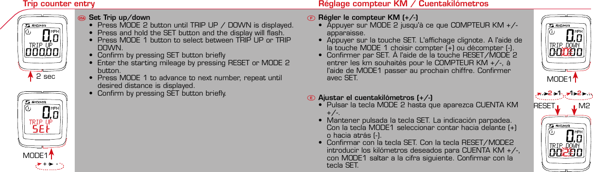 Contents / Contenu / ContenudoInstallation / Montage / MontajeInstallation of mounting bracketMontage du support / Montaje del soporte de bicicleta12Installation of mounting bracketInstallation of magnet / Montage de l&apos;aimant / Montaje del imán5Installation of speed transmitterMontage de l&apos;émett. Vit. / Montaje del emisor de velocidad1Installation of speed transmitter Installation of cadence transmitter5Mode / Reset Pairing / Connection / Apareado Pairing / Connection / Apareado Display illumination Eclairage de l&apos;écran / Iluminación de la indicaciónU FE34612 1U F42 mm32 mmBasic settings Réglages de base / Ajustes básicosU FEUFETechnical Data / Données techniques / Datos técnicosTechnical data / Données techniques / Datos técnicos4xMontage de l&apos;émett. Cad. / Montaje del sensor de frecuencia de pedaleo2 3Changing modes Changement d’affichage / Cambio de visualizaciónU FEInstallation of speed transmitterMontage de l&apos;émett. Vit. / Montaje del emisor de velocidad34Installation of cadence transmitter42xInstallation of Bike Computer1Left side Right sidePairing / Connection / Apareado Pairing / Connection / Apareado Pairing / Connection / Apareado Pairing / Connection / Apareado4Installation of cadence transmitter3EUFEGeneral remarksUTrouble ShootingUChange batteryRemarques généralesFChangement de batterieSolution aux problèmesFObservaciones generalesECambio de la pila Solución de problemas ELanguage entry Réglage langue / Introducir el idiomaU FEKMH/MPH entry Réglage KMH/MPH / Introducción KMH/MPHU FEWheel size entry Circonférence de roue / Dimensiones de la ruedaU FEGrey, grisMeasure wheel size Mesurer la roue / Dimensiones de la ruedaU FEWheel Size Chart (Wheel Size) Wheel Size Chart (Circonférence de roue / Tamaño de rueda)A CBWheel size entry Circonférence de roue / Dimensiones de la ruedaU FEoptional Bike 2Ref. No. 00405Time entry Réglage heure / Introducir la horaU FECadence entry Réglage fréquence de pédalage / Frecuencia de pedaleoU FETotal data entry Réglage des valeurs totales / Datos totalesU FEContrast entry Réglage contraste / Introducción contrasteU FEStopwatch Chronomètre / CronómetroU FETimer entry Réglage Compteur temps / Introducción temporizadorU FETrip counter entry Réglage compteur KM / CuentakilómetrosU FE 0,0MPH TRIP UP SET 0,0MPH TRIP UP000,00 0,0MPHTRIP DOWN0:00,:00 0,0MPHTRIP DOWN0:02,:00Comparison speed Comparaison de la vitesse / Comparación velocidadU FEReset Remise à zéro / Puesta a ceroU FEAssembly 2nd wheelMontage 2ème roue / Montaje 2ª ruedaUFEoptional Bike 2Ref. No. 00405Grey, grisBike 1+SETBI KE  CO MPUT ERTO PLI NEB C   1 6 0 6 L   D TS   c a d e n c eSIG MA B IKE  CO MPUTERBC 160 6L  DT SW W W. S IG MA S P OR T. CO MW W W. S IG MA S P OR T. CO MSIGMA USA:North America1067 King sland DriveBatavia, IL 60510, US ATel. +1-630-761-1106Fax +1-6 30-761-1107Toll Free: 888-744-6 277SIGMA EUROPA:SIGMA Elektro Gmb HDr.- Julius-Leber-Straße 15D-67433 Ne ustadt a.d.W.Tel. +49-(0)63 21-9120-11 8Fax +49- (0)6321-9120 -34SIGMA ASIA:Asia, Australia,  South America7F-1, No. 193, Ta-Tun 6th Street,Taichung City, TaiwanTel. +886-4-2475 35 77Fax +886 -4-2475  3563TRIP DISTTRIP TIMECADENCEAVG. SPEEDAVG. CADENCEMAX. SPEEDMODE 1TRIP DISTTRIP TIMEAVG. SPEEDAVG. CADENCEMAX. SPEEDSTOPWATCHTIMER +/-TRIP +/-RESETCLOCKSTOPWATCHTIMER UP/DOWNTRIP UP/DOWNODO BIKE 1/2*TOTAL ODO*TIME BIKE 1/2*TOTAL TIME*MODE 2SETKM JOURTEMPS PARCCADENCEVIT MOYEN.CAD MOYEN.VIT MAXIMODE 1KM JOURTEMPS PARCVIT MOYEN.CAD MOYEN.VIT MAXICHRONOCPT TEMPS +/-CPT KM +/-RESETHEURECHRONOCPT TEMPS +/-CPT KM +/-KM-VELO 1/2*KM TOTAL*TEMPSVELO 1/2*TEMPSTOTAL*MODE 2SET• MODE 1/2 button:Open the functions• RESET button:Resets the listedfunctions• Touche MODE 1/2:appel de la fonction.• Touche RESET:remise à zéro desfonctions listées.• Press SET button for 3 sec. to enter set-up mode(SET will appear in upper right hand corner of displaywhen in set-up mode, you must be in set-mode toperform steps 1-9).• Use the set-up mode to change language, KMH/MPH,wheel size, time, total odo, total time, and contrast.•  Appuyer sur la touche SET 3 sec pour effectuer les réglages de basesuivants : langue, changement entre kmh/mph, circonférence de laroue 1/2, heure, montrer pédalage, Km-Roue 1/2, temps-roue 1/2 etcontraste de l&apos;écran. Après le changement de la pile, seule l&apos;heure et lecontraste de l&apos;écran doivent être à nouveau réglés.• Pulsar la tecla SET durante 3 segundos para realizar los siguientes ajustesbásicos: idioma, cambio entre kmh/mph, dimensiones de la rueda 1/2,hora, mostrar pedaleo, Km rueda 1/2, tiempo rueda 1/2 y contraste dela pantalla. Tras un cambio de la pila deben introducirse solo la hora y elcontraste de la pantalla.SET &gt; 3 secRESETSpeedTRIP DISTTRIP TIMECADENCESTOPWATCHTIMER UP/DOWNTRIP UP/DOWNODO BIKE1/2TIME BIKE1/2WS BIKE 1/2VitesseKM JOURTEMPS PARCPEDALE UPMCHRONOCPT TEMPS +/-CPT KM +/-KM TOTAL 1/2TEMPSTOTAL 1/2CIRCONFERENCEDE LA ROUE 1/2VelocidadKM DIATIEMPO PARCADENCIACRONOMETROTIEMPO +/-CUENTA KM +/-KM TOTAL 1/2TIEMPO TOT 1/2DIMENSIONESDE LA RUEDA1/20.00.000:00:00000:00.00:00:000.0000:002,155DefaultMaxUnits199.59,999.9999:59180999:599:59:59999.9999,9999,9993,999kmh/mphkm/mih:mm:sshh:mmhhh:mmrpmmm:ss,1/10h:mm:sshhh:mm- mm:ssh:mm:sskm/mikm/mih:mmhh:mmhhh:mmh.hhhmmMin20-59:59-99.991,000* not while riding *Pas pendant la conduitePrinted in USAHow to change modes• Press MODE 1 button until the desired function isdisplayed(TRIP DISTANCE, TRIP TIME, AVG. SPEED, MAX.SPEED, CLOCK, TOTAL ODO, TOTAL TIME)• While riding the TOTAL ODO and TOTAL TIME functionsare hidden.• Appuyer sur la touche MODE1 jusqu&apos;à ce que la fonction souhaitée soitaffichée (DISTANCE JOURNALIERE KM, TEMPS PARCOURU, PEDALE UPM,MOYENNE KMH, MOYENNE UPM, MAX.KMH). A l&apos;aide de MODE2 activerHEURE, CHRONOMETRE, TIMER, COMPTEUR KM, KM-ROUE 1/2*,DISTANCE TOTALE EN KM*, TEMPS-ROUE 1/2*, TEMPS TOTAL*.*Pas pendant la conduite.• Pulsar la tecla MODE1 hasta que se muestre la función deseada (KMDIARIOS, DURACIÓN DEL TRAYECTO, RPM PEDAL, PROMEDIO KMH,PROMEDIO RPM, KMH MÁX.). Con MODE2 activar HORA, CRONÓMETRO,TEMPORIZADOR, CUENTAKILÓMETROS, KM RUEDA 1/2*, KM TOTALES*,TIEMPO RUEDA 1/2*, TIEMPO TOTAL*.*No durante la carrera.MODE 1MODE 2~20 sec AB Test: BatteryMax. 20 mm~20 sec AB• The backlight function is switched on/off when you pressthe SET button and RESET button at the same time. Thedisplay will illuminate when you press any button whilebacklight is turned on. Turn off backlight by pressing SETand RESET at the same time.• Conserve battery life by avoiding unnecessaryillumination! Light will not function while pairing!•  En appuyant simultanément sur les touches SET et RESET, la lumière estallumée/éteinte. Sur l&apos;ecran s&apos;affiche LUM. ON/LUM. OFF.En appuyant sur une touche, la lumière est activée; en appuyant de nouveau,la prochaine fonction est affichée.Pour économiser la pile, évitez un éclairage inutile ! L&apos;éclairage n&apos;est pasdisponible lors de la connection émetteur/récepteur.•  Pulsando al mismo tiempo las teclas SET y RESET se activa / desactiva lafunción de iluminación. En la pantalla aparece brevemente LUZCONECTADA/DESCONECTADA. Pulsando se ilumina la pantalla, con lasiguiente pulsación se apaga.Evite una iluminación innecesaria para conservar la pila.¡No está disponible durante el apareado!KM DIATIEMPO PARCADENCIAVEL MEDIACAD MEDIAVEL MAXIMAMODE 1KM DIATIEMPO PARVEL MEDIACAD MEDIAVEL MAXIMACRONOMETROTIEMPO +/-CUENTA KM +/-RESETHORACRONOMETROTIEMPO +/-CUENTA KM +/-KM BICI 1/2*KM TOTAL*TIEMPOBIC 1/2*TIEMPO TOT*MODE 2SET• Tecla MODE 1/2:Activar las funciones• Tecla RESET:Restablecimientode las funcionesde la lista*no durante la carrera• After installing the bike computer into mounting bracket, SPEED andCADENCE displays will blink ZERO.• Press MODE until CADENCE is displayed. There are two ways to pair yourSPEED and CADENCE transmitters with the computer.• 1. Ride. After 20 seconds (max 5 min.) the receiver will pair with bothtransmitters and data will be displayed.• 2. Spin front wheel until speed display stops blinking (A). Turn crank untilCADENCE stops blinking (B)• ATTENTION: If CADENCE function is turned OFF, no pairing will take place.If no CADENCE is detected after 5 minutes, CADENCE functions willautomatically turn off.• After 5 min. without transmission, BC1606 DTS will go into sleep mode.(Time of Day and Model name shown in the display). Press any button tore-activate the computer. A short pairing will find the transmitter.• Removing the BC1606 DTS from the mounting bracket will end the pairedconnection.• If “TOO MANY SIGNALS” message is displayed: lengthen the distance of alltransmitters and press any button to continue. Pairing will begin again.• Monter le compteur sur son support. Les zéros de la vitesse et de lacadence clignotent• Appuyer sur MODE jusqu&apos;à ce que CADENCE apparaisse. Il y a deuxpossibilités pour connecter la vitesse et la cadence:1. Rouler, après env. 20 secondes (max. 5 min.) le récepteur s&apos;est connectéavec les deux émetteurs, les données sont affichées.2. Fiare tourner la roue avant jusqu&apos;à ce que l&apos;affichage de la vitesse neclignote plus (A). Ensuite faire tourner la pédale (B) jusqu&apos;à ce quel&apos;affichage de la cadence ne clignote plus.ATTENTION: Lorsque la fonction cadence est désactivée, la connectioncadence ne s&apos;effectue pas. Si aucun émetteur n&apos;est trouvé (après &gt;5 min.)les fonctions cadence sont automatiquement désaffichées.• Après plus de 5 minutes de pause le BC 1606L DTS se met en moderepos (affichage de l&apos;heure et du nom du modèle). Pour ré-activer lecompteur appuyer sur une touche quelconque, il s&apos;établit alors uneconnection courte pour rechercher le(s) émetteur(s)• Lorsque l&apos;on sort le BC 1606L DTS de son support, la connection estarrêtée.• TOO MANY SIGNALS s&apos;affiche: Augmenter la distance par rapport auxautres vélos et appuyer sur une touche quelconque. La connectionrecommence.~20 sec AB• Encajar el BC 1606L DTS sobre el soporte. Los ceros de las indicacionesde velocidad y de frecuencia de pedaleo parpadean.• Pulsar MODE hasta que aparece RPM PEDAL. Para emparejar la velocidady la frecuencia de pedaleo (opcional) hay 2 posibilidades:1. Iniciar la marcha, después de aprox. 20 segundos (máx. 5 min.) sesincroniza el receptor con los dos emisores, se muestran los datos.2. Girar la rueda delantera hasta que deje de parpadear la indicación de KMH(A). Después girar la manivela (B) hasta que deje de parpadear el RPMPEDAL.ATENCIÓN: Si se oculta la función de frecuencia de pedaleo, no se emparejael emisor de frecuencia de pedaleo. Si no se encuentra ningún emisor(después de &gt;5 min.) se ocultan automáticamente las funciones defrecuencia de pedaleo.• Después de 5 minutos de pausa, el BC 1606L DTS pasa al modo deespera (la hora y el nombre del modelo en la pantalla). Al pulsar cualquiertecla se inicia un apareado corto para encontrar el emisor.• Al retirar el BC 1606L DTS del soporte se desconecta la desconexión.• Indicación TOO MANY SIGNALS (demasiadas señales): Aumentar ladistancia con otros emisores y pulsar cualquier tecla. El apareado se iniciade nuevo.Battery:1 lithium button cell 2032, 3VBattery change is displayed on screen.Change batteries:• WHEEL SIZES; TIMES WHEEL 1+2 andTOTAL KM WHEEL 1+2, LANGUAGE,KMH/MPH remain saved even whenthe battery is changed.• Observe direction of plus and minuspoles; when the compartment is openyou must see the PLUS side of thebattery!• If sealing ring is loose, re-insert it.• After changing the battery only thetime and the contrast must be re-entered.WarrantyWe are liable to our contracting partnersfor defects as defined by law. Batteriesare excluded from the guarantee.No display of MPH•Using an old RDS mounting bracket?•Check that the Bike Computer is properlyengaged in the bracket.•Check contacts for corrosion/oxidation.•Check distance between magnet and sensor(max. 20 mm using Sigma&apos;s Power Magnet)•Check if magnet is magnetizedNo display of cadence•2 magnets installed?•Magnet in the right position?•Wheel size programmed incorrectly?•In case of you switched bikes - are you mountingthe correct transmitter?False display of MPHDisplay is black or weaken?•Temperature too high (&gt;60 °C) or too low (&lt;0°C)•In ENTRY SHOW CAD = NOrefer to MPH no displayNo Display (screen blank)•Check Battery•Check plus and minus poles•Battery contact ok? (bend carefully!)No Pairing•Check distance between transmitter /magnet (20mm or less with powermagnet)•Press battery check button ontransmitter•Activate computer by pressing anybutton•Check distance between transmitterand receiver (max distance 90cm)•If using a dynamo hub, change locationof transmitter.TOO MANY SIGNALS is shown:•Extend the distance betweentransmitters and press any buttonon computer to continueComputer:Open the top cover with a coinPay attention topolarity!Transmitter:Open top cover with toolTake the battery out of the top cover!Pay attention to polarity!Pile:1 pile-bouton lithium 2032, 3VLe changement de pile est affiché estaffiché sur l&apos;écran.Changement de pile•Même en cas de changement de pile,GRANDEURS DE ROUE, TEMPS VELO 1+2et DISTANCE TOTALE EN KM ROUE 1+2,LANGUE, KMH/MPH restent en mémoire.• Faire attention au plus et au moins, lorsquele compartiment de la pile est ouvert,vous devez voir le côté PLUS de la pile !•En cas de déplacement du jointd&apos;étanchéité, le remettre en place.• Après le changement de la pile, seull&apos;heure et le contraste doivent êtreà nouveau rentrés.GarantieNous sommes responsables, vis-à-vis denotre partenaire contractuel respectif, desvices conformément aux prescriptions légales.Les piles sont exclues de la garantie.Compteur:Ouvrir le couvercle avec une pièceAttention à lapolarité!Emetteur:Ouvrir le couvercle avecl&apos;outil prévu à cet effet.Enlever la pile du couvercle!Attention à la polarité!Pas d&apos;affichage kmh•Ancien système sans fil sur le vélo?•Compteur bien enclenché sur le support?•Corrosion/oxidation sur les contacts?•Distance aimant/émetteur?(max. 20 mm)•Aimant magnétisé?•2 aimant montés?•Aimant bien positionné?•Circonférence de la roue (WS) bienprogrammè?•Montage du bon émetteur lors d&apos;unchangement de vélo?Mauvais affichage de la vitesseAffichage noir/lent•Température trop haute (&gt;60°C)ou trop basse (&lt;0°C)Pas d&apos;affichage (écran vide)•Vérifier l&apos;état de la pile•Pile bien mise (plus et moins)•Contacts ok? (tordre en faisant attention)Pas de connection•Vérifier la distance aimant/émetteur•Les piles de l&apos;émetteur sont vides•Activer le compteur en appuyant surune touche•Vérifier la distance émetteur/récepteur•Si vous utilisez une dynamo-moyeu,changer la position de l&apos;émetteurAffichage TOO MANY SIGNALS•Augmenter la distance avec les autresvélos et appuyer sur une touchequelconque.Pas d&apos;affichage de la cadence•Dans le menu AFF. CAD. = NONVoir pas d&apos;affichage kmhPila:1 pila de litio tipo botón 2032, 3VEl cambio de pila se muestra en la pantalla.Cambio de pila• Los TAMAÑOS DE LA RUEDA, TIEMPOSRUEDA 1+2 y KM TOTALES RUEDA 1+2,IDIOMA, KMH/MPH permanecenguardados también tras un cambio depila.• Respetar el + y el -. Con elcompartimento de la batería abiertotiene que verse el + de la pila.•Si la junta de estanquidad estádesplazada, volver a colocarla.• Tras el cambio de pila debe introducirsede nuevo la hora.GarantíaNos responsabilizamos de las deficienciasfrente a nuestro socio contractual segúnlo dispuesto en los reglamentos legales.Ordenador:Abrir la tapa con una moneda.¡Prestar atencióna la polaridad&quot;Emisor:Abrir la tapa con una herramienta.¡Retirar la pila de la tapa!¡Prestar atención a la polaridad!KMH sin indicación• ¿Se utiliza el soporte antiguo del manillarcon la transmisión por radio (RDS)?• ¿Está el ordenador correctamenteencajado sobre el soporte?• ¿Se han comprobado la oxidación /corrosión de los contactos?• ¿Distancia entre imán y sensor?(máx. 20 mm)• ¿Se ha comprobado si el imán estáimantado?• ¿2 imanes montados?• ¿Imán posicionado correctamente?• ¿Dimensiones de la rueda (WS) malajustadas?• ¿Se ha montado el emisor correcto en elcambio de bicicleta?Los KMH están mal indicadosIndicación en pantalla oscura o lenta• Temperatura demasiado alta (&gt;60° C) odemasiado baja (&lt;0° C)Sin indicación en pantalla(indicación vacía)• Comprobar la pila• Pila bien colocada (+ y -)• ¿Es correcto el contacto de la pila?(comprobar con cuidado)Ningún apareado• Comprobar la distancia emisor/imán• Pila del emisor vacía• Activar el ordenador pulsando• Comprobar alcance• Modificar la posición del emisor alemplear un dínamo de cuboIndicación TOO MANY SIGNALS(demasiadas señales):• Aumentar la distancia con otrosemisores y pulsar una teclaSin indicación de frecuencia de pedaleo• en la introducción MOSTRAR PEDALEO= NOKMH también sin indicación1. Set language• Press MODE 1 button until LANGUAGE is displayed• Press the SET button briefly, the display flashes. Set thedesired language using the MODE 1 button and confirmby pressing SET button briefly.1. Régler la langue• Appuyer sur la touche MODE1 jusqu&apos;à ce que LANGUEapparaisse sur l&apos;écran.• Appuyer brièvement sur la touche SET, l&apos;affichage clignote.Régler la langue souhaitée à l&apos;aide de la touche MODE1 etconfirmer avec la touche SET.1. Ajustar el idioma• Pulsar la tecla MODE1 hasta que aparezca IDIOMA en lapantalla.• Pulsar brevemente la tecla SET, la indicación parpadea.Con la tecla MODE1 ajustar el idioma seleccionado yconfirmar con la tecla SET.MODE1SET SETMODE12. KMH / MPH• Press MODE 1 button until KMH / MPH is displayed.• Press SET button briefly, KMH or MPH is displayed andflashing.• Select MPH or KMH with MODE 1 button.• Confirm by pressing SET button briefly.2. KMH / MPH• A l&apos;aide de la touche MODE1 changer le réglage KMH/MPH.• Appuyer brièvement sur la touche SET.• KMH ou MPH apparaît sur l&apos;écran et clignote.• Régler MPH ou KMH à l&apos;aide de la touche MODE1.• Confirmer par la touche SET.2. KMH / MPH• Con la tecla MODE1 cambiar a la introducción de KMH/MPH• Pulsar la tecla SET brevemente.• En la pantalla aparece KMH o MPH y parpadea.• Con la tecla MODE1 ajustar MPH o KMH.• Confirmar con la tecla SET.SET3. Wheel size BIKE 1• Press MODE 1 button to change to WS BIKE 1.• Press SET button briefly and the first digit flashes.• Change the number by pressing the RESET or MODE 2button, (RESET decreases value, MODE 2 increases value)Change to next digit by pressing MODE 1. Repeat withnext 3 numbers until desired wheel size is entered.• Confirm by pressing SET button briefly.3. Circonférence de la roue VELO 1• A l&apos;aide de la touche MODE1 passer à VELO 1.• Appuyer brièvement sur la touche SET, le premier chiffre àentrer clignote.• Régler les valeurs à l&apos;aide de la touche MODE2 (+) ou RESET(-), passer au prochain chiffre à l&apos;aide de la touche MODE1.• Le vélo 1 est toujours celui avec l&apos;emetteur vélo 13. Dimensiones de la rueda BICICLETA 1• Con la tecla MODE1 cambiar a BICICLETA 1.• Pulsar brevemente la tecla SET, la primera cifra deintroducción parpadea.• Con la tecla MODE2 (+) o la tecla RESET (-) ajustar losvalores, con la tecla MODE1 cambiar a la cifra siguiente.• La bicicleta 1 es siempre la bicicleta con emisor rueda 1MODE1M2SETRESET• A partir de la tabla C &quot;Wheel Size Chart&quot; (véase la páginasiguiente) determinar el valor correspondiente al tamañode la rueda. Introducir este valor.• Alternativa: calcular/ determinar el tamaño de la rueda(tabla A o tabla B)• Tras la última cifra confirmar con la tecla SET.• Determine the correct value for your wheel size fromTable C “Wheel Size Chart” (refer to next page).• Alternative: calculate wheel size using formula Tab A orTab B.• Déterminer la valeur correspondant à votre circonférencede roue à partir du tableau C &quot;Wheel Size Chart&quot; (voirpage suivante). Entrer cette valeur.• Alternative: calculer/déterminer WS (Tab. A ou tab. B).• Après le dernier chiffre, confirmer par la touche SET.M2RESET32-63028-63040-62247-62240-63537-62218-62220-62223-62225-62228-62232-62237-62240-62227x1 1/427x1 1/4 Fifty28x1.528x1.7528x1 1/228x1 3/8x1 5/8700x18C700x20C700x23C700x25C700x28C700x32C700x35C700x40C21992174222422682265220521022114213321462149217422052224kmhmph47-30547-40637-54047-50723-57140-55944-55947-55950-55954-55957-55937-59037-58420-57116x1.75x220x1.75x224x1 3/8 A24x1.75x226x126x1.526x1.626x1.75x226x1.926x2.0026x2.12526x1 3/826x1 3/8x1 1/226x3/412721590194819071973202620512070208921142133210520861954ETRTOkmhmphETRTOkm/h:WS = mm x 3.14mph:WS = mm x 3.14km/h:WS = mmmph:WS = mmmm x 3.14note: 1 inch = 25.4 mm4. Wheel size BIKE 2This computer can be programmed for two bikes, if you areonly using this computer for one bike, skip this step and goto step 5.Changing between WHEEL SIZE  1 and WHEEL SIZE 2occurs automatically with addition of the optional WS 2mounting bracket.• Press MODE 1 button to change to WS BIKE 2.• Press SET button briefly and the first digit flashes.• Change the number by pressing RESET or MODE 2 button.• Change to next digit by pressing MODE 1 button. Repeatwith next 3 numbers until desired wheel size is entered.• Confirm by pressing SET button briefly.4. Circonférence de la roue VELO 2• A l&apos;aide de la touche MODE1 passer au VELO 2.• Appuyer brièvement sur la touche SET, le premier chiffre à entrer clignote.• Réglage comme pour le VELO 1 : régler les valeurs à l&apos;aide de la toucheRESET/MODE2, passer au prochain chiffre à l&apos;aide de la touche MODE1.• Le vélo 2 est toujours celui avec l&apos;émetteur vélo 24. Dimensiones de la rueda BICICLETA 2• Con la tecla MODE1 cambiar a BICICLETA 2.• Pulsar brevemente la tecla SET, la primera cifra de introducción parpadea.• Introducción como en RUEDA 1: Con las teclas RESET/MODE2 ajustar losvalores, con la tecla MODE1 cambiar a la cifra siguiente, etc.• La bicicleta 2 es siempre la bicicleta con emisor rueda 25. Time(24 hr clock will display when using KMH, 12 hr clock willdisplay when using MPH)• Press MODE 1 button until TIME is displayed.• Press the SET button briefly and the hour digit flashes.• Change the hour with the RESET or MODE 2 button.• Advance to minutes by pressing MODE 1 button.• Change the minutes with the RESET or MODE 2 button.• Confirm by pressing the SET button briefly.5. Heure (kmh = 24 h / mph = 12 h)• Appuyer sur la touche MODE1 jusqu&apos;à ce qu&apos;HEURE apparaisse.• Appuyer brièvement sur la touche SET, le réglage clignote.• Régler l&apos;heure à l&apos;aide de la touche RESET/MODE2. A l&apos;aidede la touche MODE1 passer au réglage des minutes.• Régler les minutes à l&apos;aide de la touche RESET/MODE2.Confirmer avec la touche SET.5. Hora (kmh = 24 h / mph = 12 h)• Pulsar la tecla MODE1 hasta que aparezca HORA.• Pulsar brevemente la tecla SET, la introducción parpadea.• Con la tecla RESET/MODE2 ajustar las horas. Con la teclaMODE1 cambiar a la introducción de minutos.• Con la tecla RESET/MODE2 ajustar los minutos. Confirmarcon la tecla SET.MODE1SETSETM2RESET6. Display cadence function• Press MODE 1 button until SHOW CAD is displayed.• Press SET button briefly, the entry flashes.• Select YES or NO by pressing the MODE 1 button.• Select YES to show cadence and average cadence whileriding, Select NO if cadence functions are not desired.• Confirm by pressing set button briefly.6. Affichage de la fréquence de pédalage• Appuyer sur MODE1 jusqu&apos;à ce que AFF. CAD. apparaisse.• Appuyer brièvement sur SET, le réglage montre le réglageactuel.• A l&apos;aide du MODE1 régler OUI ou NON. Confirmer avec SET.• Avec NON, les fonctions CADENCE et CAD MOYEN. Ne sontplus affichées et la connection avecla cadence ne se fait pas.6. Indicación de la frecuencia de pedaleo• Pulsar la tecla MODE1 hasta que aparezca CADENCIA.• Pulsar SET brevemente, la introducción muestra el ajusteactual.• Con MODE1 ajustar SÍ o NO. Confirmar con SET• Con NO no se muestran más el RPM PEDAL y PROMEDIORPM y no se puede reallizar ningún apareado.SET SETMODE1You can enter TOTAL ODO (miles) miles and TOTAL timesfrom your previous computer.Note – This step is not necessary if previous data fromanother computer is not desired(skip to step 9).7. Enter TOTAL ODO (miles)• Press MODE 1 button until TOTAL ODO is displayed.• Press SET button briefly and the first digit will flash.• Press RESET or MODE 2 button to change each digit.• Press MODE 1 button to advance to next number.• Repeat until desired number is entered.• Confirm by pressing the SET button briefly.8. Enter TOTAL TIME• Press MODE 1 button until TOTAL TIME is displayed• Press SET button briefly and the first digit will flash.• Press RESET or MODE 2 button to change each digit.• Press MODE 1 button to advance to next number.• Repeat until desired number is entered• Confirm by pressing the SET button briefly.7. KM-VELO 1/28. TEMPS VELO 1/2• Réglage identique à la circonférence de la roue. Ici, vouspouvez transférer la distance totale en km, par exemplelors de l&apos;achat de cet appareil, à partir d&apos;un autrecompteur.7. KM RUEDA 1/28. TIEMPO RUEDA 1/2• Introducción como en las dimensiones de la rueda. Aquí sepuede transferir el número total de km p.ej. en caso decompra del aparato de otro ordenador de bicicleta.MODESETMODE 1M2RESET9. Contrast• Press MODE button until contrast is displayed.• Press SET button briefly and the display flashes.• Set the value by pressing RESET button.1 = light  3 = dark• Confirm by pressing the SET button.When you are finished entering the basic setting, press andhold SET button for 3 seconds to exit set-up mode.9. Contraste• Appuyer sur la touche MODE1 jusqu&apos;à ce que CONTRASTEapparaisse.• Appuyer brièvement sur la touche SET, le réglage clignote.• A l&apos;aide de la touche REMISE A ZERO/MODE2 régler lavaleur (1 = faible, 3 = fort). Confirmer avec la touche SET.9. Contraste• Pulsar la tecla MODE1 hasta que aparezca CONTRASTE.• Pulsar brevemente la tecla SET, la introducción parpadea.• Con la tecla RESET/MODE2 ajustar el valor (1=débil3= fuerte). Confirmar con la tecla SET.SETM2RESETSETSet Stopwatch• Press MODE 2 button until STOPWATCH is displayed• Press SET button to start stopwatch.• Press SET button to stop stopwatch.• Press and hold RESET button for more than 3 secondsto reset stopwatch to zero.Régler le chronomètre (+/-)• Appuyer sur la touche MODE 2 jusqu&apos;à ce queCHRONOMETRE apparaisse.• Appuyer sur la touche SET pour démarrer.• Arrêter et redémarrer à l&apos;aide de la touche SET.• Appuyer sur la touche RESET &gt; 3 sec pour remettrel&apos;affichage à zéro.Ajustar el temporizador (+/-)• Pulsar la tecla MODE 2 hasta que aparezca CRONOMETRO+/-.• Mantener pulsada la tecla SET. La indicación parpadea.Con la tecla MODE1 seleccionar contar hacia delante (+)o hacia atrás (-).• Confirmar con la tecla SET. Con la tecla RESET/MODE2introducir el tiempo de partida para CRONOMETRO +/-,con la tecla MODE1 saltar a la cifra siguiente. Confirmarcon la tecla SET.SET&gt; 3 secRESETSETSet timer• Press MODE 2 button until TIMER UP / DOWN isdisplayed.• Press and hold the SET button and the display will flash.• Press MODE 1 button to select between TIMER UP orTIMER DOWN.• Confirm by pressing SET button briefly• Enter the starting time by pressing RESET or MODE 2button.• Press MODE 1 to advance to next number, repeat untildesired time is displayed.• Confirm by pressing SET button briefly.Régler le compteur temps (+/-)• Appuyer sur MODE 2 jusqu&apos;à ce que CPT TEMPS+/-apparaisse.• Appuyer sur la touche SET. L&apos;affichage clignote. A l&apos;aide dela touche MODE1 choisir compter (+) ou décompter (-).• Confirmer par la touche SET. A l&apos;aide de la toucheRESET/MODE2 entrer le temps initial pour le TIMER +/-,à l&apos;aide de la touche MODE1 passer au prochain chiffre.Confirmer avec la touche SET.Ajustar el temporizador (+/-)• Pulsar la tecla MODE 2 hasta que aparezca TIEMPO +/-.• Mantener pulsada la tecla SET. La indicación parpadea.Con la tecla MODE1 seleccionar contar hacia delante (+)o hacia atrás (-).• Confirmar con la tecla SET. Con la tecla RESET/MODE2introducir el tiempo de partida para TIEMPO +/-, con latecla MODE1 saltar a la cifra siguiente. Confirmar con latecla SET.2 secMODE1MODE1M2RESETSet Trip up/down• Press MODE 2 button until TRIP UP / DOWN is displayed.• Press and hold the SET button and the display will flash.• Press MODE 1 button to select between TRIP UP or TRIPDOWN.• Confirm by pressing SET button briefly• Enter the starting mileage by pressing RESET or MODE 2button.• Press MODE 1 to advance to next number, repeat untildesired distance is displayed.• Confirm by pressing SET button briefly.Régler le compteur KM (+/-)• Appuyer sur MODE 2 jusqu&apos;à ce que COMPTEUR KM +/-apparaisse.• Appuyer sur la touche SET. L&apos;affichage clignote. A l&apos;aide dela touche MODE 1 choisir compter (+) ou décompter (-).• Confirmer par SET. À l&apos;aide de la touche RESET/MODE 2entrer les km souhaités pour le COMPTEUR KM +/-, àl&apos;aide de MODE1 passer au prochain chiffre. Confirmeravec SET.Ajustar el cuentakilómetros (+/-)• Pulsar la tecla MODE 2 hasta que aparezca CUENTA KM+/-.• Mantener pulsada la tecla SET. La indicación parpadea.Con la tecla MODE1 seleccionar contar hacia delante (+)o hacia atrás (-).• Confirmar con la tecla SET. Con la tecla RESET/MODE2introducir los kilómetros deseados para CUENTA KM +/-,con MODE1 saltar a la cifra siguiente. Confirmar con latecla SET.2 secMODE1MODE1M2RESETSpeed Comparison (pace arrow)Comparison of current speed to average speed.• If your current speed is equal to your average speed   isshown, if lower   is shown, and if higher   is shown.Vitesse/vitesse moyenne• En cas de vitesse à peu près similaire   s&apos;affiche, en casde vitesse plus faible   et plus élevée  .• L&apos;affichage est effectué pour toutes les fonctions saufdans les réglages de base.Velocidad / velocidad media• En caso de velocidad casi igual se muestra  , en caso develocidad menor   y velocidad mayor  .• La indicación se realiza en todas las funciones excepto enlos ajustes básicos.Reset Trip distance, Trip time, Average speed,and Max speed to zero.• Press MODE 1 button until the desired function to zeroout displayed.• Press and hold RESET button. The display will flash andafter 2 seconds the displayed function will clear.• Holding RESET button longer than 4 seconds will zero outTrip distance, Trip time, Average speed, and Max speedfunctions at the same time.Remise à zéro de l&apos;affichage• Appuyer sur la touche MODE1/2 jusqu&apos;à ce que la fonctionsouhaitée apparaisse.• A appuyer sur la touche RESET. L&apos;affichage clignote. Aubout de 2 sec, seule la fonction affichée est remise à 0.• Appuyer sur RESET pendant plus de 4 sec remet à zéroles affichages de DISTANCE JOURNALIERE KM, TEMPSPARCOURU, MOYENNE KMH, MOYENNE UPM, MAX. KMH.Restablecer las indicaciones• Pulsar la tecla MODE1/2 hasta que aparezca la funcióndeseada.• Mantener pulsada la tecla RESET. La indicación parpadea.Tras 2 segundos se restablece la función indicada a 0.• Pulsar la tecla RESET durante más de 4 segundosestablece las indicaciones de KM DIARIOS, DURACIÓN DELTRAYECTO, PROMEDIO KMH, PROMEDIO RPM, KMH MÁX.en cero.&gt; 2 sec&gt; 3,5 sec1. Switching between WHEEL 1 and WHEEL 2 isautomatic. You must install (optional) transmitter ofBike 2 (red button).•It is no longer possible to change by making an entry.•There is only one Cadence transmitter!1. Le changement entre la ROUE 1 et la ROUE 2 esteffectué automatiquement. Il faut utiliser l&apos;émetteurvélo 2 (en option) avec la touche rouge•Un changement manuel n&apos;est plus possible.•Pour la cadence il n&apos;existe qu&apos;un seul émetteur!1. El cambio entre la RUEDA 1 y RUEDA 2 se realizaautomáticamente. Debe emplearse el emisor (opcional)rueda 2 (tecla roja).•Ya no es posible un cambio por introducción.•¡Para la frecuencia de pedaleo sólo hay un emisor!4 x90°4 xgo tostep 3go tostep 2The harness comes ready to mount on your handlebars.To mount on a stem, remove the 4 screws on the back of the harness, turn base 90 degrees.stem mountremove yellow tapethe SIGMA logo on the harness mustalways face the front of the bike.Foam pad included foruse with bladed spokesTo reach the required 20mm or less, move magnetand transmitter towards center of wheel.Note: 20mm = 3/4 inchesUse spacer to decrease space betweenmagnet and transmitter.Bike 1Wheel Size Chart3242orou??handlebarorstem2 m mRed, rougeRed, rougeLANGUAGEWS BIKE 1/2SHOW CADTRIP UP/DOWNTIMER UP/DOWNetc.LANGUEDIM ROUE 1/2AFF. CAD.COMPTEUR KM +/-TIMERetc.IDIOMADIM RUEDA 1/2VER CADEN.CUENTA KM +/-TIEMPO +/-etc.Bike 1  + -12…… 21+