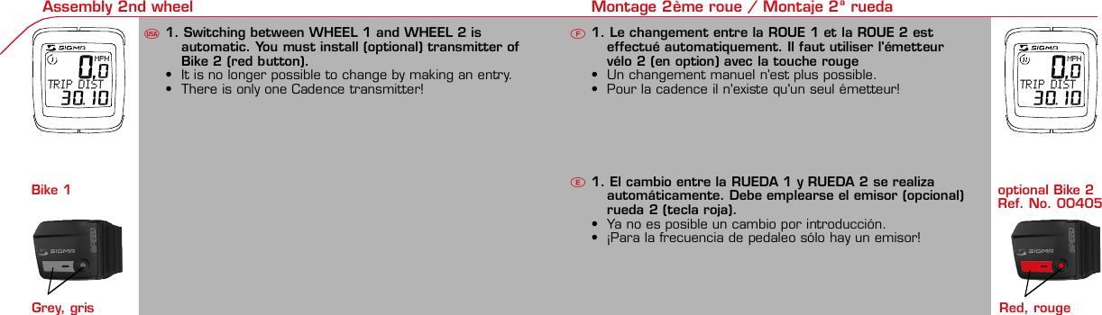 Contents / Contenu / Contenudo Installation / Montage / Montaje Installation of mounting bracket Montage du support / Montaje del soporte de bicicleta1 2Installation of mounting bracket Installation of magnet / Montage de l&apos;aimant / Montaje del imán5Installation of speed transmitter Montage de l&apos;émett. Vit. / Montaje del emisor de velocidad1Installation of speed transmitter Installation of cadence transmitter5Mode / Reset Pairing / Connection / Apareado Pairing / Connection / ApareadoDisplay illuminationEclairage de l&apos;écran / Iluminación de la indicaciónUFE3 4 6 12 1UF42 mm32 mmBasic settingsRéglages de base / Ajustes básicosUFEU F ETechnical Data / Données techniques / Datos técnicos Technical data / Données techniques / Datos técnicos4xMontage de l&apos;émett. Cad. / Montaje del sensor de frecuencia de pedaleo2 3Changing modesChangement d’affichage / Cambio de visualizaciónUFEInstallation of speed transmitter Montage de l&apos;émett. Vit. / Montaje del emisor de velocidad3 4Installation of cadence transmitter42xInstallation of Bike Computer1Left side Right sidePairing / Connection / ApareadoPairing / Connection / ApareadoPairing / Connection / ApareadoPairing / Connection / Apareado4Installation of cadence transmitter3EU FEGeneral remarks UTrouble Shooting UChange battery Remarques générales FChangement de batterie Solution aux problèmes FObservaciones generales ECambio de la pila Solución de problemas ELanguage entryRéglage langue / Introducir el idiomaUFEKMH/MPH entryRéglage KMH/MPH / Introducción KMH/MPHUFEWheel size entryCirconférence de roue / Dimensiones de la ruedaUFEGrey, grisMeasure wheel size Mesurer la roue / Dimensiones de la ruedaU FEWheel Size Chart (Wheel Size) Wheel Size Chart (Circonférence de roue / Tamaño de rueda)A CBWheel size entryCirconférence de roue / Dimensiones de la ruedaUFEoptional Bike 2Ref. No. 00405Time entryRéglage heure / Introducir la horaUFECadence entryRéglage fréquence de pédalage / Frecuencia de pedaleoUFETotal data entryRéglage des valeurs totales / Datos totalesUFEContrast entryRéglage contraste / Introducción contrasteUFEStopwatchChronomètre / CronómetroUFETimer entryRéglage Compteur temps / Introducción temporizadorUFETrip counter entryRéglage compteur KM / CuentakilómetrosUFEComparison speedComparaison de la vitesse / Comparación velocidadUFEResetRemise à zéro / Puesta a ceroUFEAssembly 2nd wheel Montage 2ème roue / Montaje 2ª ruedaU FE 0,0MPHTRIP DIST 30.10optional Bike 2Ref. No. 00405Grey, gris 0,0MPHTRIP DIST 30.10Bike 1+SETBI KE  CO MPUT ERTO PLI N EB C   1 6 0 6 L   D TS   c a d e n c eSIG MA B IK E  CO MPUTERBC 160 6L  DT SW W W. S I G M A S P O R T. C O MW W W. S I G M A S P O R T. C O MSIGMA USA:North America1067 King sland DriveBatavia, IL 60510, US ATel. +1-630 -761-1106Fax +1-6 30-761-1107Toll Free: 888-744-6 277SIGMA EUROPA:SIGMA Elektro Gmb HDr.- Julius - Leber- Straße 15D-67433 Ne ustadt a.d.W.Tel. +49-(0)63 21-9120-11 8Fax +49- (0)6321-9120 -34SIGMA ASIA:Asia, Australia,  South America7F-1, No. 193, Ta-Tun 6th Street,Taichung City, TaiwanTel. +886-4 -2475 35 77Fax +886 -4-2475  3563TRIP DISTTRIP TIMECADENCEAVG. SPEEDAVG. CADENCEMAX. SPEEDMODE 1TRIP DISTTRIP TIMEAVG. SPEEDAVG. CADENCEMAX. SPEEDSTOPWATCHTIMER +/-TRIP +/-RESETCLOCKSTOPWATCHTIMER UP/DOWNTRIP UP/DOWNODO BIKE 1/2*TOTAL ODO*TIME BIKE 1/2*TOTAL TIME*MODE 2SETKM JOURTEMPS PARCCADENCEVIT MOYEN.CAD MOYEN.VIT MAXIMODE 1KM JOURTEMPS PARCVIT MOYEN.CAD MOYEN.VIT MAXICHRONOCPT TEMPS +/-CPT KM +/-RESETHEURECHRONOCPT TEMPS +/-CPT KM +/-KM-VELO 1/2*KM TOTAL*TEMPSVELO 1/2*TEMPSTOTAL*MODE 2SET• MODE 1/2 button:Open the functions• RESET button:Resets the listedfunctions• Touche MODE 1/2:appel de la fonction.• Touche RESET:remise à zéro desfonctions listées.•Press SET button for 3 sec. to enter set-up mode(SET will appear in upper right hand corner of displaywhen in set-up mode, you must be in set-mode toperform steps 1-9).•Use the set-up mode to change language, KMH/MPH,wheel size, time, total odo, total time, and contrast.• Appuyer sur la touche SET 3 sec pour effectuer les réglages de basesuivants : langue, changement entre kmh/mph, circonférence de laroue 1/2, heure, montrer pédalage, Km-Roue 1/2, temps-roue 1/2 etcontraste de l&apos;écran. Après le changement de la pile, seule l&apos;heure et lecontraste de l&apos;écran doivent être à nouveau réglés.•Pulsar la tecla SET durante 3 segundos para realizar los siguientes ajustesbásicos: idioma, cambio entre kmh/mph, dimensiones de la rueda 1/2,hora, mostrar pedaleo, Km rueda 1/2, tiempo rueda 1/2 y contraste dela pantalla. Tras un cambio de la pila deben introducirse solo la hora y elcontraste de la pantalla.SET&gt; 3 secRESETSpeedTRIP DISTTRIP TIMECADENCESTOPWATCHTIMER UP/DOWNTRIP UP/DOWNODO BIKE1/2TIME BIKE1/2WS BIKE 1/2VitesseKM JOURTEMPS PARCPEDALE UPMCHRONOCPT TEMPS +/-CPT KM +/-KM TOTAL 1/2TEMPSTOTAL 1/2CIRCONFERENCEDE LA ROUE 1/2VelocidadKM DIATIEMPO PARCADENCIACRONOMETROTIEMPO +/-CUENTA KM +/-KM TOTAL 1/2TIEMPO TOT 1/2DIMENSIONESDE LA RUEDA1/20.00.000:00:00000:00.00:00:000.0000:002,155Default Max Units199.59,999.9999:59180999:599:59:59999.9999,9999,9993,999kmh/mphkm/mih:mm:ss hh:mm hhh:mmrpmmm:ss,1/10 h:mm:ss hhh:mm- mm:ss h:mm:sskm/mikm/mih:mm hh:mm hhh:mm h.hhhmmMin20-59:59-99.991,000* not while riding *Pas pendant la conduitePrinted in USAHow to change modes•Press MODE 1 button until the desired function isdisplayed(TRIP DISTANCE, TRIP TIME, AVG. SPEED, MAX.SPEED, CLOCK, TOTAL ODO, TOTAL TIME)•While riding the TOTAL ODO and TOTAL TIME functionsare hidden.•Appuyer sur la touche MODE1 jusqu&apos;à ce que la fonction souhaitée soitaffichée (DISTANCE JOURNALIERE KM, TEMPS PARCOURU, PEDALE UPM,MOYENNE KMH, MOYENNE UPM, MAX.KMH). A l&apos;aide de MODE2 activerHEURE, CHRONOMETRE, TIMER, COMPTEUR KM, KM-ROUE 1/2*,DISTANCE TOTALE EN KM*, TEMPS-ROUE 1/2*, TEMPS TOTAL*.*Pas pendant la conduite.•Pulsar la tecla MODE1 hasta que se muestre la función deseada (KMDIARIOS, DURACIÓN DEL TRAYECTO, RPM PEDAL, PROMEDIO KMH,PROMEDIO RPM, KMH MÁX.). Con MODE2 activar HORA, CRONÓMETRO,TEMPORIZADOR, CUENTAKILÓMETROS, KM RUEDA 1/2*, KM TOTALES*,TIEMPO RUEDA 1/2*, TIEMPO TOTAL*.*No durante la carrera.MODE 1MODE 2~20 sec AB Test: BatteryMax. 20 mm~20 secAB•The backlight function is switched on/off when you pressthe SET button and RESET button at the same time. Thedisplay will illuminate when you press any button whilebacklight is turned on. Turn off backlight by pressing SETand RESET at the same time.•Conserve battery life by avoiding unnecessaryillumination! Light will not function while pairing!• En appuyant simultanément sur les touches SET et RESET, la lumière estallumée/éteinte. Sur l&apos;ecran s&apos;affiche LUM. ON/LUM. OFF.En appuyant sur une touche, la lumière est activée; en appuyant de nouveau,la prochaine fonction est affichée.Pour économiser la pile, évitez un éclairage inutile ! L&apos;éclairage n&apos;est pasdisponible lors de la connection émetteur/récepteur.• Pulsando al mismo tiempo las teclas SET y RESET se activa / desactiva lafunción de iluminación. En la pantalla aparece brevemente LUZCONECTADA/DESCONECTADA. Pulsando se ilumina la pantalla, con lasiguiente pulsación se apaga.Evite una iluminación innecesaria para conservar la pila.¡No está disponible durante el apareado!KM DIATIEMPO PARCADENCIAVEL MEDIACAD MEDIAVEL MAXIMAMODE 1KM DIATIEMPO PARVEL MEDIACAD MEDIAVEL MAXIMACRONOMETROTIEMPO +/-CUENTA KM +/-RESETHORACRONOMETROTIEMPO +/-CUENTA KM +/-KM BICI 1/2*KM TOTAL*TIEMPOBIC 1/2*TIEMPO TOT*MODE 2SET• Tecla MODE 1/2:Activar las funciones• Tecla RESET:Restablecimientode las funcionesde la lista*no durante la carrera• After installing the bike computer into mounting bracket, SPEED andCADENCE displays will blink ZERO.• Press MODE until CADENCE is displayed. There are two ways to pair yourSPEED and CADENCE transmitters with the computer.• 1. Ride. After 20 seconds (max 5 min.) the receiver will pair with bothtransmitters and data will be displayed.• 2. Spin front wheel until speed display stops blinking (A). Turn crank untilCADENCE stops blinking (B)• ATTENTION: If CADENCE function is turned OFF, no pairing will take place.If no CADENCE is detected after 5 minutes, CADENCE functions willautomatically turn off.• After 5 min. without transmission, BC1606 DTS will go into sleep mode.(Time of Day and Model name shown in the display). Press any button tore-activate the computer. A short pairing will find the transmitter.• Removing the BC1606 DTS from the mounting bracket will end the pairedconnection.• If “TOO MANY SIGNALS” message is displayed: lengthen the distance of alltransmitters and press any button to continue. Pairing will begin again.•Monter le compteur sur son support. Les zéros de la vitesse et de lacadence clignotent•Appuyer sur MODE jusqu&apos;à ce que CADENCE apparaisse. Il y a deuxpossibilités pour connecter la vitesse et la cadence:1.Rouler, après env. 20 secondes (max. 5 min.) le récepteur s&apos;est connectéavec les deux émetteurs, les données sont affichées.2.Fiare tourner la roue avant jusqu&apos;à ce que l&apos;affichage de la vitesse neclignote plus (A). Ensuite faire tourner la pédale (B) jusqu&apos;à ce quel&apos;affichage de la cadence ne clignote plus.ATTENTION: Lorsque la fonction cadence est désactivée, la connectioncadence ne s&apos;effectue pas. Si aucun émetteur n&apos;est trouvé (après &gt;5 min.)les fonctions cadence sont automatiquement désaffichées.•Après plus de 5 minutes de pause le BC 1606L DTS se met en moderepos (affichage de l&apos;heure et du nom du modèle). Pour ré-activer lecompteur appuyer sur une touche quelconque, il s&apos;établit alors uneconnection courte pour rechercher le(s) émetteur(s)•Lorsque l&apos;on sort le BC 1606L DTS de son support, la connection estarrêtée.•TOO MANY SIGNALS s&apos;affiche: Augmenter la distance par rapport auxautres vélos et appuyer sur une touche quelconque. La connectionrecommence.~20 secAB•Encajar el BC 1606L DTS sobre el soporte. Los ceros de las indicacionesde velocidad y de frecuencia de pedaleo parpadean.•Pulsar MODE hasta que aparece RPM PEDAL. Para emparejar la velocidady la frecuencia de pedaleo (opcional) hay 2 posibilidades:1.Iniciar la marcha, después de aprox. 20 segundos (máx. 5 min.) sesincroniza el receptor con los dos emisores, se muestran los datos.2.Girar la rueda delantera hasta que deje de parpadear la indicación de KMH(A). Después girar la manivela (B) hasta que deje de parpadear el RPMPEDAL.ATENCIÓN: Si se oculta la función de frecuencia de pedaleo, no se emparejael emisor de frecuencia de pedaleo. Si no se encuentra ningún emisor(después de &gt;5 min.) se ocultan automáticamente las funciones defrecuencia de pedaleo.•Después de 5 minutos de pausa, el BC 1606L DTS pasa al modo deespera (la hora y el nombre del modelo en la pantalla). Al pulsar cualquiertecla se inicia un apareado corto para encontrar el emisor.•Al retirar el BC 1606L DTS del soporte se desconecta la desconexión.•Indicación TOO MANY SIGNALS (demasiadas señales): Aumentar ladistancia con otros emisores y pulsar cualquier tecla. El apareado se iniciade nuevo.Battery:1 lithium button cell 2032, 3VBattery change is displayed on screen.Change batteries:• WHEEL SIZES; TIMES WHEEL 1+2 andTOTAL KM WHEEL 1+2, LANGUAGE,KMH/MPH remain saved even whenthe battery is changed.• Observe direction of plus and minuspoles; when the compartment is openyou must see the PLUS side of thebattery!• If sealing ring is loose, re-insert it.• After changing the battery only thetime and the contrast must be re-entered.WarrantyWe are liable to our contracting partnersfor defects as defined by law. Batteriesare excluded from the guarantee.No display of MPH• Using an old RDS mounting bracket?• Check that the Bike Computer is properlyengaged in the bracket.• Check contacts for corrosion/oxidation.• Check distance between magnet and sensor(max. 20 mm using Sigma&apos;s Power Magnet)• Check if magnet is magnetizedNo display of cadence• 2 magnets installed?• Magnet in the right position?• Wheel size programmed incorrectly?• In case of you switched bikes - are you mountingthe correct transmitter?False display of MPHDisplay is black or weaken?• Temperature too high (&gt;60 °C) or too low (&lt;0°C)• In ENTRY SHOW CAD = NOrefer to MPH no displayNo Display (screen blank)• Check Battery• Check plus and minus poles• Battery contact ok? (bend carefully!)No Pairing• Check distance between transmitter /magnet (20mm or less with powermagnet)• Press battery check button ontransmitter• Activate computer by pressing anybutton• Check distance between transmitterand receiver (max distance 90cm)• If using a dynamo hub, change locationof transmitter.TOO MANY SIGNALS is shown:• Extend the distance betweentransmitters and press any buttonon computer to continueComputer:Open the top cover with a coinPay attention topolarity!Transmitter:Open top cover with toolTake the battery out of the top cover!Pay attention to polarity!Pile:1 pile-bouton lithium 2032, 3VLe changement de pile est affiché estaffiché sur l&apos;écran.Changement de pile• Même en cas de changement de pile,GRANDEURS DE ROUE, TEMPS VELO 1+2et DISTANCE TOTALE EN KM ROUE 1+2,LANGUE, KMH/MPH restent en mémoire.• Faire attention au plus et au moins, lorsquele compartiment de la pile est ouvert,vous devez voir le côté PLUS de la pile !• En cas de déplacement du jointd&apos;étanchéité, le remettre en place.• Après le changement de la pile, seull&apos;heure et le contraste doivent êtreà nouveau rentrés.GarantieNous sommes responsables, vis-à-vis denotre partenaire contractuel respectif, desvices conformément aux prescriptions légales.Les piles sont exclues de la garantie.Compteur:Ouvrir le couvercle avec une pièceAttention à lapolarité!Emetteur:Ouvrir le couvercle avecl&apos;outil prévu à cet effet.Enlever la pile du couvercle!Attention à la polarité!Pas d&apos;affichage kmh• Ancien système sans fil sur le vélo?• Compteur bien enclenché sur le support?• Corrosion/oxidation sur les contacts?• Distance aimant/émetteur?(max. 20 mm)• Aimant magnétisé?• 2 aimant montés?• Aimant bien positionné?• Circonférence de la roue (WS) bienprogrammè?• Montage du bon émetteur lors d&apos;unchangement de vélo?Mauvais affichage de la vitesseAffichage noir/lent• Température trop haute (&gt;60°C)ou trop basse (&lt;0°C)Pas d&apos;affichage (écran vide)• Vérifier l&apos;état de la pile• Pile bien mise (plus et moins)• Contacts ok? (tordre en faisant attention)Pas de connection• Vérifier la distance aimant/émetteur• Les piles de l&apos;émetteur sont vides• Activer le compteur en appuyant surune touche• Vérifier la distance émetteur/récepteur• Si vous utilisez une dynamo-moyeu,changer la position de l&apos;émetteurAffichage TOO MANY SIGNALS• Augmenter la distance avec les autresvélos et appuyer sur une touchequelconque.Pas d&apos;affichage de la cadence• Dans le menu AFF. CAD. = NONVoir pas d&apos;affichage kmhPila:1 pila de litio tipo botón 2032, 3VEl cambio de pila se muestra en la pantalla.Cambio de pila• Los TAMAÑOS DE LA RUEDA, TIEMPOSRUEDA 1+2 y KM TOTALES RUEDA 1+2,IDIOMA, KMH/MPH permanecenguardados también tras un cambio depila.• Respetar el + y el -. Con elcompartimento de la batería abiertotiene que verse el + de la pila.• Si la junta de estanquidad estádesplazada, volver a colocarla.• Tras el cambio de pila debe introducirsede nuevo la hora.GarantíaNos responsabilizamos de las deficienciasfrente a nuestro socio contractual segúnlo dispuesto en los reglamentos legales.Ordenador:Abrir la tapa con una moneda.¡Prestar atencióna la polaridad&quot;Emisor:Abrir la tapa con una herramienta.¡Retirar la pila de la tapa!¡Prestar atención a la polaridad!KMH sin indicación• ¿Se utiliza el soporte antiguo del manillarcon la transmisión por radio (RDS)?• ¿Está el ordenador correctamenteencajado sobre el soporte?• ¿Se han comprobado la oxidación /corrosión de los contactos?• ¿Distancia entre imán y sensor?(máx. 20 mm)• ¿Se ha comprobado si el imán estáimantado?• ¿2 imanes montados?• ¿Imán posicionado correctamente?• ¿Dimensiones de la rueda (WS) malajustadas?• ¿Se ha montado el emisor correcto en elcambio de bicicleta?Los KMH están mal indicadosIndicación en pantalla oscura o lenta• Temperatura demasiado alta (&gt;60° C) odemasiado baja (&lt;0° C)Sin indicación en pantalla(indicación vacía)• Comprobar la pila• Pila bien colocada (+ y -)• ¿Es correcto el contacto de la pila?(comprobar con cuidado)Ningún apareado• Comprobar la distancia emisor/imán• Pila del emisor vacía• Activar el ordenador pulsando• Comprobar alcance• Modificar la posición del emisor alemplear un dínamo de cuboIndicación TOO MANY SIGNALS(demasiadas señales):• Aumentar la distancia con otrosemisores y pulsar una teclaSin indicación de frecuencia de pedaleo• en la introducción MOSTRAR PEDALEO= NOKMH también sin indicación1. Set language•Press MODE 1 button until LANGUAGE is displayed•Press the SET button briefly, the display flashes. Set thedesired language using the MODE 1 button and confirmby pressing SET button briefly.1. Régler la langue•Appuyer sur la touche MODE1 jusqu&apos;à ce que LANGUEapparaisse sur l&apos;écran.•Appuyer brièvement sur la touche SET, l&apos;affichage clignote.Régler la langue souhaitée à l&apos;aide de la touche MODE1 etconfirmer avec la touche SET.1. Ajustar el idioma•Pulsar la tecla MODE1 hasta que aparezca IDIOMA en lapantalla.•Pulsar brevemente la tecla SET, la indicación parpadea.Con la tecla MODE1 ajustar el idioma seleccionado yconfirmar con la tecla SET.MODE1SETSETMODE12. KMH / MPH•Press MODE 1 button until KMH / MPH is displayed.•Press SET button briefly, KMH or MPH is displayed andflashing.•Select MPH or KMH with MODE 1 button.•Confirm by pressing SET button briefly.2. KMH / MPH•A l&apos;aide de la touche MODE1 changer le réglage KMH/MPH.•Appuyer brièvement sur la touche SET.•KMH ou MPH apparaît sur l&apos;écran et clignote.•Régler MPH ou KMH à l&apos;aide de la touche MODE1.•Confirmer par la touche SET.2. KMH / MPH•Con la tecla MODE1 cambiar a la introducción de KMH/MPH•Pulsar la tecla SET brevemente.•En la pantalla aparece KMH o MPH y parpadea.•Con la tecla MODE1 ajustar MPH o KMH.•Confirmar con la tecla SET.SET3. Wheel size BIKE 1•Press MODE 1 button to change to WS BIKE 1.•Press SET button briefly and the first digit flashes.•Change the number by pressing the RESET or MODE 2button, (RESET decreases value, MODE 2 increases value)Change to next digit by pressing MODE 1. Repeat withnext 3 numbers until desired wheel size is entered.•Confirm by pressing SET button briefly.3. Circonférence de la roue VELO 1•A l&apos;aide de la touche MODE1 passer à VELO 1.•Appuyer brièvement sur la touche SET, le premier chiffre àentrer clignote.•Régler les valeurs à l&apos;aide de la touche MODE2 (+) ou RESET(-), passer au prochain chiffre à l&apos;aide de la touche MODE1.•Le vélo 1 est toujours celui avec l&apos;emetteur vélo 13. Dimensiones de la rueda BICICLETA 1•Con la tecla MODE1 cambiar a BICICLETA 1.•Pulsar brevemente la tecla SET, la primera cifra deintroducción parpadea.•Con la tecla MODE2 (+) o la tecla RESET (-) ajustar losvalores, con la tecla MODE1 cambiar a la cifra siguiente.•La bicicleta 1 es siempre la bicicleta con emisor rueda 1MODE1M2SETRESET• A partir de la tabla C &quot;Wheel Size Chart&quot; (véase la páginasiguiente) determinar el valor correspondiente al tamañode la rueda. Introducir este valor.• Alternativa: calcular/ determinar el tamaño de la rueda(tabla A o tabla B)• Tras la última cifra confirmar con la tecla SET.• Determine the correct value for your wheel size fromTable C “Wheel Size Chart” (refer to next page).• Alternative: calculate wheel size using formula Tab A orTab B.• Déterminer la valeur correspondant à votre circonférencede roue à partir du tableau C &quot;Wheel Size Chart&quot; (voirpage suivante). Entrer cette valeur.• Alternative: calculer/déterminer WS (Tab. A ou tab. B).• Après le dernier chiffre, confirmer par la touche SET.M2RESET32-63028-63040-62247-62240-63537-62218-62220-62223-62225-62228-62232-62237-62240-62227x1 1/427x1 1/4 Fifty28x1.528x1.7528x1 1/228x1 3/8x1 5/8700x18C700x20C700x23C700x25C700x28C700x32C700x35C700x40C21992174222422682265220521022114213321462149217422052224kmhmph47-30547-40637-54047-50723-57140-55944-55947-55950-55954-55957-55937-59037-58420-57116x1.75x220x1.75x224x1 3/8 A24x1.75x226x126x1.526x1.626x1.75x226x1.926x2.0026x2.12526x1 3/826x1 3/8x1 1/226x3/412721590194819071973202620512070208921142133210520861954ETRTOkmhmphETRTOkm/h:WS = mm x 3.14mph:WS = mm x 3.14km/h:WS = mmmph:WS = mmmm x 3.14note: 1 inch = 25.4 mm4. Wheel size BIKE 2This computer can be programmed for two bikes, if you areonly using this computer for one bike, skip this step and goto step 5.Changing between WHEEL SIZE  1 and WHEEL SIZE 2occurs automatically with addition of the optional WS 2mounting bracket.•Press MODE 1 button to change to WS BIKE 2.•Press SET button briefly and the first digit flashes.•Change the number by pressing RESET or MODE 2 button.•Change to next digit by pressing MODE 1 button. Repeatwith next 3 numbers until desired wheel size is entered.•Confirm by pressing SET button briefly.4. Circonférence de la roue VELO 2•A l&apos;aide de la touche MODE1 passer au VELO 2.•Appuyer brièvement sur la touche SET, le premier chiffre à entrer clignote.•Réglage comme pour le VELO 1 : régler les valeurs à l&apos;aide de la toucheRESET/MODE2, passer au prochain chiffre à l&apos;aide de la touche MODE1.•Le vélo 2 est toujours celui avec l&apos;émetteur vélo 24. Dimensiones de la rueda BICICLETA 2•Con la tecla MODE1 cambiar a BICICLETA 2.•Pulsar brevemente la tecla SET, la primera cifra de introducción parpadea.•Introducción como en RUEDA 1: Con las teclas RESET/MODE2 ajustar losvalores, con la tecla MODE1 cambiar a la cifra siguiente, etc.•La bicicleta 2 es siempre la bicicleta con emisor rueda 25. Time(24 hr clock will display when using KMH, 12 hr clock willdisplay when using MPH)•Press MODE 1 button until TIME is displayed.•Press the SET button briefly and the hour digit flashes.•Change the hour with the RESET or MODE 2 button.•Advance to minutes by pressing MODE 1 button.•Change the minutes with the RESET or MODE 2 button.•Confirm by pressing the SET button briefly.5. Heure (kmh = 24 h / mph = 12 h)•Appuyer sur la touche MODE1 jusqu&apos;à ce qu&apos;HEURE apparaisse.•Appuyer brièvement sur la touche SET, le réglage clignote.•Régler l&apos;heure à l&apos;aide de la touche RESET/MODE2. A l&apos;aidede la touche MODE1 passer au réglage des minutes.•Régler les minutes à l&apos;aide de la touche RESET/MODE2.Confirmer avec la touche SET.5. Hora (kmh = 24 h / mph = 12 h)•Pulsar la tecla MODE1 hasta que aparezca HORA.•Pulsar brevemente la tecla SET, la introducción parpadea.•Con la tecla RESET/MODE2 ajustar las horas. Con la teclaMODE1 cambiar a la introducción de minutos.•Con la tecla RESET/MODE2 ajustar los minutos. Confirmarcon la tecla SET.MODE1SETSETM2RESET6.Display cadence function•Press MODE 1 button until SHOW CAD is displayed.•Press SET button briefly, the entry flashes.•Select YES or NO by pressing the MODE 1 button.•Select YES to show cadence and average cadence whileriding, Select NO if cadence functions are not desired.•Confirm by pressing set button briefly.6. Affichage de la fréquence de pédalage•Appuyer sur MODE1 jusqu&apos;à ce que AFF. CAD. apparaisse.•Appuyer brièvement sur SET, le réglage montre le réglageactuel.•A l&apos;aide du MODE1 régler OUI ou NON. Confirmer avec SET.•Avec NON, les fonctions CADENCE et CAD MOYEN. Ne sontplus affichées et la connection avecla cadence ne se fait pas.6. Indicación de la frecuencia de pedaleo•Pulsar la tecla MODE1 hasta que aparezca CADENCIA.•Pulsar SET brevemente, la introducción muestra el ajusteactual.•Con MODE1 ajustar SÍ o NO. Confirmar con SET•Con NO no se muestran más el RPM PEDAL y PROMEDIORPM y no se puede reallizar ningún apareado.SETSETMODE1You can enter TOTAL ODO (miles) miles and TOTAL timesfrom your previous computer.Note – This step is not necessary if previous data fromanother computer is not desired(skip to step 9).7. Enter TOTAL ODO (miles)•Press MODE 1 button until TOTAL ODO is displayed.•Press SET button briefly and the first digit will flash.•Press RESET or MODE 2 button to change each digit.•Press MODE 1 button to advance to next number.•Repeat until desired number is entered.•Confirm by pressing the SET button briefly.8. Enter TOTAL TIME•Press MODE 1 button until TOTAL TIME is displayed•Press SET button briefly and the first digit will flash.•Press RESET or MODE 2 button to change each digit.•Press MODE 1 button to advance to next number.•Repeat until desired number is entered•Confirm by pressing the SET button briefly.7. KM-VELO 1/28. TEMPS VELO 1/2•Réglage identique à la circonférence de la roue. Ici, vouspouvez transférer la distance totale en km, par exemplelors de l&apos;achat de cet appareil, à partir d&apos;un autrecompteur.7. KM RUEDA 1/28. TIEMPO RUEDA 1/2•Introducción como en las dimensiones de la rueda. Aquí sepuede transferir el número total de km p.ej. en caso decompra del aparato de otro ordenador de bicicleta.MODESETMODE 1M2RESET9. Contrast•Press MODE button until contrast is displayed.•Press SET button briefly and the display flashes.•Set the value by pressing RESET button.1 = light  3 = dark•Confirm by pressing the SET button.When you are finished entering the basic setting, press andhold SET button for 3 seconds to exit set-up mode.9. Contraste•Appuyer sur la touche MODE1 jusqu&apos;à ce que CONTRASTEapparaisse.•Appuyer brièvement sur la touche SET, le réglage clignote.•A l&apos;aide de la touche REMISE A ZERO/MODE2 régler lavaleur (1 = faible, 3 = fort). Confirmer avec la touche SET.9. Contraste•Pulsar la tecla MODE1 hasta que aparezca CONTRASTE.•Pulsar brevemente la tecla SET, la introducción parpadea.•Con la tecla RESET/MODE2 ajustar el valor (1=débil3= fuerte). Confirmar con la tecla SET.SETM2RESETSETSet Stopwatch•Press MODE 2 button until STOPWATCH is displayed•Press SET button to start stopwatch.•Press SET button to stop stopwatch.•Press and hold RESET button for more than 3 secondsto reset stopwatch to zero.Régler le chronomètre (+/-)•Appuyer sur la touche MODE 2 jusqu&apos;à ce queCHRONOMETRE apparaisse.•Appuyer sur la touche SET pour démarrer.•Arrêter et redémarrer à l&apos;aide de la touche SET.•Appuyer sur la touche RESET &gt; 3 sec pour remettrel&apos;affichage à zéro.Ajustar el temporizador (+/-)•Pulsar la tecla MODE 2 hasta que aparezca CRONOMETRO+/-.•Mantener pulsada la tecla SET. La indicación parpadea.Con la tecla MODE1 seleccionar contar hacia delante (+)o hacia atrás (-).•Confirmar con la tecla SET. Con la tecla RESET/MODE2introducir el tiempo de partida para CRONOMETRO +/-,con la tecla MODE1 saltar a la cifra siguiente. Confirmarcon la tecla SET.SET&gt; 3 secRESETSETSet timer•Press MODE 2 button until TIMER UP / DOWN isdisplayed.•Press and hold the SET button and the display will flash.•Press MODE 1 button to select between TIMER UP orTIMER DOWN.•Confirm by pressing SET button briefly•Enter the starting time by pressing RESET or MODE 2button.•Press MODE 1 to advance to next number, repeat untildesired time is displayed.•Confirm by pressing SET button briefly.Régler le compteur temps (+/-)•Appuyer sur MODE 2 jusqu&apos;à ce que CPT TEMPS+/-apparaisse.•Appuyer sur la touche SET. L&apos;affichage clignote. A l&apos;aide dela touche MODE1 choisir compter (+) ou décompter (-).•Confirmer par la touche SET. A l&apos;aide de la toucheRESET/MODE2 entrer le temps initial pour le TIMER +/-,à l&apos;aide de la touche MODE1 passer au prochain chiffre.Confirmer avec la touche SET.Ajustar el temporizador (+/-)•Pulsar la tecla MODE 2 hasta que aparezca TIEMPO +/-.•Mantener pulsada la tecla SET. La indicación parpadea.Con la tecla MODE1 seleccionar contar hacia delante (+)o hacia atrás (-).•Confirmar con la tecla SET. Con la tecla RESET/MODE2introducir el tiempo de partida para TIEMPO +/-, con latecla MODE1 saltar a la cifra siguiente. Confirmar con latecla SET.2 secMODE1MODE1M2RESETSet Trip up/down•Press MODE 2 button until TRIP UP / DOWN is displayed.•Press and hold the SET button and the display will flash.•Press MODE 1 button to select between TRIP UP or TRIPDOWN.•Confirm by pressing SET button briefly•Enter the starting mileage by pressing RESET or MODE 2button.•Press MODE 1 to advance to next number, repeat untildesired distance is displayed.•Confirm by pressing SET button briefly.Régler le compteur KM (+/-)•Appuyer sur MODE 2 jusqu&apos;à ce que COMPTEUR KM +/-apparaisse.•Appuyer sur la touche SET. L&apos;affichage clignote. A l&apos;aide dela touche MODE 1 choisir compter (+) ou décompter (-).•Confirmer par SET. À l&apos;aide de la touche RESET/MODE 2entrer les km souhaités pour le COMPTEUR KM +/-, àl&apos;aide de MODE1 passer au prochain chiffre. Confirmeravec SET.Ajustar el cuentakilómetros (+/-)•Pulsar la tecla MODE 2 hasta que aparezca CUENTA KM+/-.•Mantener pulsada la tecla SET. La indicación parpadea.Con la tecla MODE1 seleccionar contar hacia delante (+)o hacia atrás (-).•Confirmar con la tecla SET. Con la tecla RESET/MODE2introducir los kilómetros deseados para CUENTA KM +/-,con MODE1 saltar a la cifra siguiente. Confirmar con latecla SET.2 secMODE1MODE1M2RESETSpeed Comparison (pace arrow)Comparison of current speed to average speed.•If your current speed is equal to your average speed  isshown, if lower  is shown, and if higher  is shown.Vitesse/vitesse moyenne•En cas de vitesse à peu près similaire  s&apos;affiche, en casde vitesse plus faible  et plus élevée .•L&apos;affichage est effectué pour toutes les fonctions saufdans les réglages de base.Velocidad / velocidad media•En caso de velocidad casi igual se muestra , en caso develocidad menor  y velocidad mayor .•La indicación se realiza en todas las funciones excepto enlos ajustes básicos.Reset Trip distance, Trip time, Average speed,and Max speed to zero.•Press MODE 1 button until the desired function to zeroout displayed.•Press and hold RESET button. The display will flash andafter 2 seconds the displayed function will clear.•Holding RESET button longer than 4 seconds will zero outTrip distance, Trip time, Average speed, and Max speedfunctions at the same time.Remise à zéro de l&apos;affichage•Appuyer sur la touche MODE1/2 jusqu&apos;à ce que la fonctionsouhaitée apparaisse.•A appuyer sur la touche RESET. L&apos;affichage clignote. Aubout de 2 sec, seule la fonction affichée est remise à 0.•Appuyer sur RESET pendant plus de 4 sec remet à zéroles affichages de DISTANCE JOURNALIERE KM, TEMPSPARCOURU, MOYENNE KMH, MOYENNE UPM, MAX. KMH.Restablecer las indicaciones•Pulsar la tecla MODE1/2 hasta que aparezca la funcióndeseada.•Mantener pulsada la tecla RESET. La indicación parpadea.Tras 2 segundos se restablece la función indicada a 0.•Pulsar la tecla RESET durante más de 4 segundosestablece las indicaciones de KM DIARIOS, DURACIÓN DELTRAYECTO, PROMEDIO KMH, PROMEDIO RPM, KMH MÁX.en cero.&gt; 2 sec&gt; 3,5 sec1. Switching between WHEEL 1 and WHEEL 2 isautomatic. You must install (optional) transmitter ofBike 2 (red button).• It is no longer possible to change by making an entry.• There is only one Cadence transmitter!1. Le changement entre la ROUE 1 et la ROUE 2 esteffectué automatiquement. Il faut utiliser l&apos;émetteurvélo 2 (en option) avec la touche rouge• Un changement manuel n&apos;est plus possible.• Pour la cadence il n&apos;existe qu&apos;un seul émetteur!1. El cambio entre la RUEDA 1 y RUEDA 2 se realizaautomáticamente. Debe emplearse el emisor (opcional)rueda 2 (tecla roja).• Ya no es posible un cambio por introducción.• ¡Para la frecuencia de pedaleo sólo hay un emisor!4 x90°4 xgo tostep 3 go tostep 2The harness comes ready to mount on your handlebars.To mount on a stem, remove the 4 screws on the back of the harness, turn base 90 degrees.stem mount remove yellow tape the SIGMA logo on the harness mustalways face the front of the bike.Foam pad included foruse with bladed spokesTo reach the required 20mm or less, move magnetand transmitter towards center of wheel.Note: 20mm = 3/4 inchesUse spacer to decrease space betweenmagnet and transmitter.Bike 1Wheel Size Chart3242orou??handlebarorstem2 mmRed, rougeRed, rougeLANGUAGEWS BIKE 1/2SHOW CADTRIP UP/DOWNTIMER UP/DOWNetc.LANGUEDIM ROUE 1/2AFF. CAD.COMPTEUR KM +/-TIMERetc.IDIOMADIM RUEDA 1/2VER CADEN.CUENTA KM +/-TIEMPO +/-etc.Bike 1+