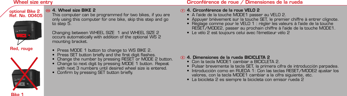 Contents / Contenu / Contenudo Installation / Montage / Montaje Installation of mounting bracket Montage du support / Montaje del soporte de bicicleta1 2Installation of mounting bracket Installation of magnet / Montage de l&apos;aimant / Montaje del imán5Installation of speed transmitter Montage de l&apos;émett. Vit. / Montaje del emisor de velocidad1Installation of speed transmitter Installation of cadence transmitter5Mode / Reset Pairing / Connection / Apareado Pairing / Connection / Apareado Display illumination Eclairage de l&apos;écran / Iluminación de la indicaciónU FE3 4 6 12 1UF42 mm32 mmBasic settings Réglages de base / Ajustes básicosU FEU F ETechnical Data / Données techniques / Datos técnicos Technical data / Données techniques / Datos técnicos4xMontage de l&apos;émett. Cad. / Montaje del sensor de frecuencia de pedaleo2 3Changing modes Changement d’affichage / Cambio de visualizaciónU FEInstallation of speed transmitter Montage de l&apos;émett. Vit. / Montaje del emisor de velocidad3 4Installation of cadence transmitter42xInstallation of Bike Computer1Left side Right sidePairing / Connection / Apareado Pairing / Connection / Apareado Pairing / Connection / Apareado Pairing / Connection / Apareado4Installation of cadence transmitter3EU F EGeneral remarks UTrouble Shooting UChange battery Remarques générales FChangement de batterie Solution aux problèmes FObservaciones generales ECambio de la pila Solución de problemas ELanguage entry Réglage langue / Introducir el idiomaU FEKMH/MPH entry Réglage KMH/MPH / Introducción KMH/MPHU FEWheel size entry Circonférence de roue / Dimensiones de la ruedaU FEGrey, grisMeasure wheel size Mesurer la roue / Dimensiones de la ruedaU FEWheel Size Chart (Wheel Size) Wheel Size Chart (Circonférence de roue / Tamaño de rueda)A CBWheel size entry Circonférence de roue / Dimensiones de la ruedaU FEoptional Bike 2Ref. No. 00405Time entry Réglage heure / Introducir la horaU FECadence entry Réglage fréquence de pédalage / Frecuencia de pedaleoU FETotal data entry Réglage des valeurs totales / Datos totalesU FEContrast entry Réglage contraste / Introducción contrasteU FEStopwatch Chronomètre / CronómetroU FETimer entry Réglage Compteur temps / Introducción temporizadorU FETrip counter entry Réglage compteur KM / CuentakilómetrosU FEComparison speed Comparaison de la vitesse / Comparación velocidadU FEReset Remise à zéro / Puesta a ceroU FEAssembly 2nd wheel Montage 2ème roue / Montaje 2ª ruedaU FEoptional Bike 2Ref. No. 00405Grey, grisBike 1+SETBI KE  CO MPUT ERTO PLI NEB C   1 6 0 6 L   D TS   c a d e n c eSIG MA B IKE  CO MPUTERBC 160 6L  DT SW W W. S IG MA S P OR T. CO MW W W. S IG MA S P OR T. CO MSIGMA USA:North America1067 King sland DriveBatavia, IL 60510, US ATel. +1-630-761-1106Fax +1-6 30-761-1107Toll Free: 888-744-6 277SIGMA EUROPA:SIGMA Elektro Gmb HDr.- Julius-Leber-Straße 15D-67433 Ne ustadt a.d.W.Tel. +49-(0)63 21-9120-11 8Fax +49- (0)6321-9120 -34SIGMA ASIA:Asia, Australia,  South America7F-1, No. 193, Ta-Tun 6th Street,Taichung City, TaiwanTel. +886-4-2475 35 77Fax +886 -4-2475  3563TRIP DISTTRIP TIMECADENCEAVG. SPEEDAVG. CADENCEMAX. SPEEDMODE 1TRIP DISTTRIP TIMEAVG. SPEEDAVG. CADENCEMAX. SPEEDSTOPWATCHTIMER +/-TRIP +/-RESETCLOCKSTOPWATCHTIMER UP/DOWNTRIP UP/DOWNODO BIKE 1/2*TOTAL ODO*TIME BIKE 1/2*TOTAL TIME*MODE 2SETKM JOURTEMPS PARCCADENCEVIT MOYEN.CAD MOYEN.VIT MAXIMODE 1KM JOURTEMPS PARCVIT MOYEN.CAD MOYEN.VIT MAXICHRONOCPT TEMPS +/-CPT KM +/-RESETHEURECHRONOCPT TEMPS +/-CPT KM +/-KM-VELO 1/2*KM TOTAL*TEMPSVELO 1/2*TEMPSTOTAL*MODE 2SET• MODE 1/2 button:Open the functions• RESET button:Resets the listedfunctions• Touche MODE 1/2:appel de la fonction.• Touche RESET:remise à zéro desfonctions listées.• Press SET button for 3 sec. to enter set-up mode(SET will appear in upper right hand corner of displaywhen in set-up mode, you must be in set-mode toperform steps 1-9).• Use the set-up mode to change language, KMH/MPH,wheel size, time, total odo, total time, and contrast.•  Appuyer sur la touche SET 3 sec pour effectuer les réglages de basesuivants : langue, changement entre kmh/mph, circonférence de laroue 1/2, heure, montrer pédalage, Km-Roue 1/2, temps-roue 1/2 etcontraste de l&apos;écran. Après le changement de la pile, seule l&apos;heure et lecontraste de l&apos;écran doivent être à nouveau réglés.• Pulsar la tecla SET durante 3 segundos para realizar los siguientes ajustesbásicos: idioma, cambio entre kmh/mph, dimensiones de la rueda 1/2,hora, mostrar pedaleo, Km rueda 1/2, tiempo rueda 1/2 y contraste dela pantalla. Tras un cambio de la pila deben introducirse solo la hora y elcontraste de la pantalla.SET &gt; 3 secRESETSpeedTRIP DISTTRIP TIMECADENCESTOPWATCHTIMER UP/DOWNTRIP UP/DOWNODO BIKE1/2TIME BIKE1/2WS BIKE 1/2VitesseKM JOURTEMPS PARCPEDALE UPMCHRONOCPT TEMPS +/-CPT KM +/-KM TOTAL 1/2TEMPSTOTAL 1/2CIRCONFERENCEDE LA ROUE 1/2VelocidadKM DIATIEMPO PARCADENCIACRONOMETROTIEMPO +/-CUENTA KM +/-KM TOTAL 1/2TIEMPO TOT 1/2DIMENSIONESDE LA RUEDA1/20.00.000:00:00000:00.00:00:000.0000:002,155Default Max Units199.59,999.9999:59180999:599:59:59999.9999,9999,9993,999kmh/mphkm/mih:mm:ss hh:mm hhh:mmrpmmm:ss,1/10 h:mm:ss hhh:mm- mm:ss h:mm:sskm/mikm/mih:mm hh:mm hhh:mm h.hhhmmMin20-59:59-99.991,000* not while riding *Pas pendant la conduitePrinted in USAHow to change modes• Press MODE 1 button until the desired function isdisplayed(TRIP DISTANCE, TRIP TIME, AVG. SPEED, MAX.SPEED, CLOCK, TOTAL ODO, TOTAL TIME)• While riding the TOTAL ODO and TOTAL TIME functionsare hidden.• Appuyer sur la touche MODE1 jusqu&apos;à ce que la fonction souhaitée soitaffichée (DISTANCE JOURNALIERE KM, TEMPS PARCOURU, PEDALE UPM,MOYENNE KMH, MOYENNE UPM, MAX.KMH). A l&apos;aide de MODE2 activerHEURE, CHRONOMETRE, TIMER, COMPTEUR KM, KM-ROUE 1/2*,DISTANCE TOTALE EN KM*, TEMPS-ROUE 1/2*, TEMPS TOTAL*.*Pas pendant la conduite.• Pulsar la tecla MODE1 hasta que se muestre la función deseada (KMDIARIOS, DURACIÓN DEL TRAYECTO, RPM PEDAL, PROMEDIO KMH,PROMEDIO RPM, KMH MÁX.). Con MODE2 activar HORA, CRONÓMETRO,TEMPORIZADOR, CUENTAKILÓMETROS, KM RUEDA 1/2*, KM TOTALES*,TIEMPO RUEDA 1/2*, TIEMPO TOTAL*.*No durante la carrera.MODE 1MODE 2~20 sec AB Test: BatteryMax. 20 mm~20 sec AB• The backlight function is switched on/off when you pressthe SET button and RESET button at the same time. Thedisplay will illuminate when you press any button whilebacklight is turned on. Turn off backlight by pressing SETand RESET at the same time.• Conserve battery life by avoiding unnecessaryillumination! Light will not function while pairing!•  En appuyant simultanément sur les touches SET et RESET, la lumière estallumée/éteinte. Sur l&apos;ecran s&apos;affiche LUM. ON/LUM. OFF.En appuyant sur une touche, la lumière est activée; en appuyant de nouveau,la prochaine fonction est affichée.Pour économiser la pile, évitez un éclairage inutile ! L&apos;éclairage n&apos;est pasdisponible lors de la connection émetteur/récepteur.•  Pulsando al mismo tiempo las teclas SET y RESET se activa / desactiva lafunción de iluminación. En la pantalla aparece brevemente LUZCONECTADA/DESCONECTADA. Pulsando se ilumina la pantalla, con lasiguiente pulsación se apaga.Evite una iluminación innecesaria para conservar la pila.¡No está disponible durante el apareado!KM DIATIEMPO PARCADENCIAVEL MEDIACAD MEDIAVEL MAXIMAMODE 1KM DIATIEMPO PARVEL MEDIACAD MEDIAVEL MAXIMACRONOMETROTIEMPO +/-CUENTA KM +/-RESETHORACRONOMETROTIEMPO +/-CUENTA KM +/-KM BICI 1/2*KM TOTAL*TIEMPOBIC 1/2*TIEMPO TOT*MODE 2SET• Tecla MODE 1/2:Activar las funciones• Tecla RESET:Restablecimientode las funcionesde la lista*no durante la carrera• After installing the bike computer into mounting bracket, SPEED andCADENCE displays will blink ZERO.• Press MODE until CADENCE is displayed. There are two ways to pair yourSPEED and CADENCE transmitters with the computer.• 1. Ride. After 20 seconds (max 5 min.) the receiver will pair with bothtransmitters and data will be displayed.• 2. Spin front wheel until speed display stops blinking (A). Turn crank untilCADENCE stops blinking (B)• ATTENTION: If CADENCE function is turned OFF, no pairing will take place.If no CADENCE is detected after 5 minutes, CADENCE functions willautomatically turn off.• After 5 min. without transmission, BC1606 DTS will go into sleep mode.(Time of Day and Model name shown in the display). Press any button tore-activate the computer. A short pairing will find the transmitter.• Removing the BC1606 DTS from the mounting bracket will end the pairedconnection.• If “TOO MANY SIGNALS” message is displayed: lengthen the distance of alltransmitters and press any button to continue. Pairing will begin again.• Monter le compteur sur son support. Les zéros de la vitesse et de lacadence clignotent• Appuyer sur MODE jusqu&apos;à ce que CADENCE apparaisse. Il y a deuxpossibilités pour connecter la vitesse et la cadence:1. Rouler, après env. 20 secondes (max. 5 min.) le récepteur s&apos;est connectéavec les deux émetteurs, les données sont affichées.2. Fiare tourner la roue avant jusqu&apos;à ce que l&apos;affichage de la vitesse neclignote plus (A). Ensuite faire tourner la pédale (B) jusqu&apos;à ce quel&apos;affichage de la cadence ne clignote plus.ATTENTION: Lorsque la fonction cadence est désactivée, la connectioncadence ne s&apos;effectue pas. Si aucun émetteur n&apos;est trouvé (après &gt;5 min.)les fonctions cadence sont automatiquement désaffichées.• Après plus de 5 minutes de pause le BC 1606L DTS se met en moderepos (affichage de l&apos;heure et du nom du modèle). Pour ré-activer lecompteur appuyer sur une touche quelconque, il s&apos;établit alors uneconnection courte pour rechercher le(s) émetteur(s)• Lorsque l&apos;on sort le BC 1606L DTS de son support, la connection estarrêtée.• TOO MANY SIGNALS s&apos;affiche: Augmenter la distance par rapport auxautres vélos et appuyer sur une touche quelconque. La connectionrecommence.~20 sec AB• Encajar el BC 1606L DTS sobre el soporte. Los ceros de las indicacionesde velocidad y de frecuencia de pedaleo parpadean.• Pulsar MODE hasta que aparece RPM PEDAL. Para emparejar la velocidady la frecuencia de pedaleo (opcional) hay 2 posibilidades:1. Iniciar la marcha, después de aprox. 20 segundos (máx. 5 min.) sesincroniza el receptor con los dos emisores, se muestran los datos.2. Girar la rueda delantera hasta que deje de parpadear la indicación de KMH(A). Después girar la manivela (B) hasta que deje de parpadear el RPMPEDAL.ATENCIÓN: Si se oculta la función de frecuencia de pedaleo, no se emparejael emisor de frecuencia de pedaleo. Si no se encuentra ningún emisor(después de &gt;5 min.) se ocultan automáticamente las funciones defrecuencia de pedaleo.• Después de 5 minutos de pausa, el BC 1606L DTS pasa al modo deespera (la hora y el nombre del modelo en la pantalla). Al pulsar cualquiertecla se inicia un apareado corto para encontrar el emisor.• Al retirar el BC 1606L DTS del soporte se desconecta la desconexión.• Indicación TOO MANY SIGNALS (demasiadas señales): Aumentar ladistancia con otros emisores y pulsar cualquier tecla. El apareado se iniciade nuevo.Battery:1 lithium button cell 2032, 3VBattery change is displayed on screen.Change batteries:• WHEEL SIZES; TIMES WHEEL 1+2 andTOTAL KM WHEEL 1+2, LANGUAGE,KMH/MPH remain saved even whenthe battery is changed.• Observe direction of plus and minuspoles; when the compartment is openyou must see the PLUS side of thebattery!• If sealing ring is loose, re-insert it.• After changing the battery only thetime and the contrast must be re-entered.WarrantyWe are liable to our contracting partnersfor defects as defined by law. Batteriesare excluded from the guarantee.No display of MPH• Using an old RDS mounting bracket?• Check that the Bike Computer is properlyengaged in the bracket.• Check contacts for corrosion/oxidation.• Check distance between magnet and sensor(max. 20 mm using Sigma&apos;s Power Magnet)• Check if magnet is magnetizedNo display of cadence• 2 magnets installed?• Magnet in the right position?• Wheel size programmed incorrectly?• In case of you switched bikes - are you mountingthe correct transmitter?False display of MPHDisplay is black or weaken?• Temperature too high (&gt;60 °C) or too low (&lt;0°C)• In ENTRY SHOW CAD = NOrefer to MPH no displayNo Display (screen blank)• Check Battery• Check plus and minus poles• Battery contact ok? (bend carefully!)No Pairing• Check distance between transmitter /magnet (20mm or less with powermagnet)• Press battery check button ontransmitter• Activate computer by pressing anybutton• Check distance between transmitterand receiver (max distance 90cm)• If using a dynamo hub, change locationof transmitter.TOO MANY SIGNALS is shown:• Extend the distance betweentransmitters and press any buttonon computer to continueComputer:Open the top cover with a coinPay attention topolarity!Transmitter:Open top cover with toolTake the battery out of the top cover!Pay attention to polarity!Pile:1 pile-bouton lithium 2032, 3VLe changement de pile est affiché estaffiché sur l&apos;écran.Changement de pile• Même en cas de changement de pile,GRANDEURS DE ROUE, TEMPS VELO 1+2et DISTANCE TOTALE EN KM ROUE 1+2,LANGUE, KMH/MPH restent en mémoire.• Faire attention au plus et au moins, lorsquele compartiment de la pile est ouvert,vous devez voir le côté PLUS de la pile !• En cas de déplacement du jointd&apos;étanchéité, le remettre en place.• Après le changement de la pile, seull&apos;heure et le contraste doivent êtreà nouveau rentrés.GarantieNous sommes responsables, vis-à-vis denotre partenaire contractuel respectif, desvices conformément aux prescriptions légales.Les piles sont exclues de la garantie.Compteur:Ouvrir le couvercle avec une pièceAttention à lapolarité!Emetteur:Ouvrir le couvercle avecl&apos;outil prévu à cet effet.Enlever la pile du couvercle!Attention à la polarité!Pas d&apos;affichage kmh• Ancien système sans fil sur le vélo?• Compteur bien enclenché sur le support?• Corrosion/oxidation sur les contacts?• Distance aimant/émetteur?(max. 20 mm)• Aimant magnétisé?• 2 aimant montés?• Aimant bien positionné?• Circonférence de la roue (WS) bienprogrammè?• Montage du bon émetteur lors d&apos;unchangement de vélo?Mauvais affichage de la vitesseAffichage noir/lent• Température trop haute (&gt;60°C)ou trop basse (&lt;0°C)Pas d&apos;affichage (écran vide)• Vérifier l&apos;état de la pile• Pile bien mise (plus et moins)• Contacts ok? (tordre en faisant attention)Pas de connection• Vérifier la distance aimant/émetteur• Les piles de l&apos;émetteur sont vides• Activer le compteur en appuyant surune touche• Vérifier la distance émetteur/récepteur• Si vous utilisez une dynamo-moyeu,changer la position de l&apos;émetteurAffichage TOO MANY SIGNALS• Augmenter la distance avec les autresvélos et appuyer sur une touchequelconque.Pas d&apos;affichage de la cadence• Dans le menu AFF. CAD. = NONVoir pas d&apos;affichage kmhPila:1 pila de litio tipo botón 2032, 3VEl cambio de pila se muestra en la pantalla.Cambio de pila• Los TAMAÑOS DE LA RUEDA, TIEMPOSRUEDA 1+2 y KM TOTALES RUEDA 1+2,IDIOMA, KMH/MPH permanecenguardados también tras un cambio depila.• Respetar el + y el -. Con elcompartimento de la batería abiertotiene que verse el + de la pila.• Si la junta de estanquidad estádesplazada, volver a colocarla.• Tras el cambio de pila debe introducirsede nuevo la hora.GarantíaNos responsabilizamos de las deficienciasfrente a nuestro socio contractual segúnlo dispuesto en los reglamentos legales.Ordenador:Abrir la tapa con una moneda.¡Prestar atencióna la polaridad&quot;Emisor:Abrir la tapa con una herramienta.¡Retirar la pila de la tapa!¡Prestar atención a la polaridad!KMH sin indicación• ¿Se utiliza el soporte antiguo del manillarcon la transmisión por radio (RDS)?• ¿Está el ordenador correctamenteencajado sobre el soporte?• ¿Se han comprobado la oxidación /corrosión de los contactos?• ¿Distancia entre imán y sensor?(máx. 20 mm)• ¿Se ha comprobado si el imán estáimantado?• ¿2 imanes montados?• ¿Imán posicionado correctamente?• ¿Dimensiones de la rueda (WS) malajustadas?• ¿Se ha montado el emisor correcto en elcambio de bicicleta?Los KMH están mal indicadosIndicación en pantalla oscura o lenta• Temperatura demasiado alta (&gt;60° C) odemasiado baja (&lt;0° C)Sin indicación en pantalla(indicación vacía)• Comprobar la pila• Pila bien colocada (+ y -)• ¿Es correcto el contacto de la pila?(comprobar con cuidado)Ningún apareado• Comprobar la distancia emisor/imán• Pila del emisor vacía• Activar el ordenador pulsando• Comprobar alcance• Modificar la posición del emisor alemplear un dínamo de cuboIndicación TOO MANY SIGNALS(demasiadas señales):• Aumentar la distancia con otrosemisores y pulsar una teclaSin indicación de frecuencia de pedaleo• en la introducción MOSTRAR PEDALEO= NOKMH también sin indicación1. Set language• Press MODE 1 button until LANGUAGE is displayed• Press the SET button briefly, the display flashes. Set thedesired language using the MODE 1 button and confirmby pressing SET button briefly.1. Régler la langue• Appuyer sur la touche MODE1 jusqu&apos;à ce que LANGUEapparaisse sur l&apos;écran.• Appuyer brièvement sur la touche SET, l&apos;affichage clignote.Régler la langue souhaitée à l&apos;aide de la touche MODE1 etconfirmer avec la touche SET.1. Ajustar el idioma• Pulsar la tecla MODE1 hasta que aparezca IDIOMA en lapantalla.• Pulsar brevemente la tecla SET, la indicación parpadea.Con la tecla MODE1 ajustar el idioma seleccionado yconfirmar con la tecla SET.MODE1SET SETMODE12. KMH / MPH• Press MODE 1 button until KMH / MPH is displayed.• Press SET button briefly, KMH or MPH is displayed andflashing.• Select MPH or KMH with MODE 1 button.• Confirm by pressing SET button briefly.2. KMH / MPH• A l&apos;aide de la touche MODE1 changer le réglage KMH/MPH.• Appuyer brièvement sur la touche SET.• KMH ou MPH apparaît sur l&apos;écran et clignote.• Régler MPH ou KMH à l&apos;aide de la touche MODE1.• Confirmer par la touche SET.2. KMH / MPH• Con la tecla MODE1 cambiar a la introducción de KMH/MPH• Pulsar la tecla SET brevemente.• En la pantalla aparece KMH o MPH y parpadea.• Con la tecla MODE1 ajustar MPH o KMH.• Confirmar con la tecla SET.SET3. Wheel size BIKE 1• Press MODE 1 button to change to WS BIKE 1.• Press SET button briefly and the first digit flashes.• Change the number by pressing the RESET or MODE 2button, (RESET decreases value, MODE 2 increases value)Change to next digit by pressing MODE 1. Repeat withnext 3 numbers until desired wheel size is entered.• Confirm by pressing SET button briefly.3. Circonférence de la roue VELO 1• A l&apos;aide de la touche MODE1 passer à VELO 1.• Appuyer brièvement sur la touche SET, le premier chiffre àentrer clignote.• Régler les valeurs à l&apos;aide de la touche MODE2 (+) ou RESET(-), passer au prochain chiffre à l&apos;aide de la touche MODE1.• Le vélo 1 est toujours celui avec l&apos;emetteur vélo 13. Dimensiones de la rueda BICICLETA 1• Con la tecla MODE1 cambiar a BICICLETA 1.• Pulsar brevemente la tecla SET, la primera cifra deintroducción parpadea.• Con la tecla MODE2 (+) o la tecla RESET (-) ajustar losvalores, con la tecla MODE1 cambiar a la cifra siguiente.• La bicicleta 1 es siempre la bicicleta con emisor rueda 1MODE1M2SETRESET• A partir de la tabla C &quot;Wheel Size Chart&quot; (véase la páginasiguiente) determinar el valor correspondiente al tamañode la rueda. Introducir este valor.• Alternativa: calcular/ determinar el tamaño de la rueda(tabla A o tabla B)• Tras la última cifra confirmar con la tecla SET.• Determine the correct value for your wheel size fromTable C “Wheel Size Chart” (refer to next page).• Alternative: calculate wheel size using formula Tab A orTab B.• Déterminer la valeur correspondant à votre circonférencede roue à partir du tableau C &quot;Wheel Size Chart&quot; (voirpage suivante). Entrer cette valeur.• Alternative: calculer/déterminer WS (Tab. A ou tab. B).• Après le dernier chiffre, confirmer par la touche SET.M2RESET32-63028-63040-62247-62240-63537-62218-62220-62223-62225-62228-62232-62237-62240-62227x1 1/427x1 1/4 Fifty28x1.528x1.7528x1 1/228x1 3/8x1 5/8700x18C700x20C700x23C700x25C700x28C700x32C700x35C700x40C21992174222422682265220521022114213321462149217422052224kmhmph47-30547-40637-54047-50723-57140-55944-55947-55950-55954-55957-55937-59037-58420-57116x1.75x220x1.75x224x1 3/8 A24x1.75x226x126x1.526x1.626x1.75x226x1.926x2.0026x2.12526x1 3/826x1 3/8x1 1/226x3/412721590194819071973202620512070208921142133210520861954ETRTOkmhmphETRTOkm/h:WS = mm x 3.14mph:WS = mm x 3.14km/h:WS = mmmph:WS = mmmm x 3.14note: 1 inch = 25.4 mm4. Wheel size BIKE 2This computer can be programmed for two bikes, if you areonly using this computer for one bike, skip this step and goto step 5.Changing between WHEEL SIZE  1 and WHEEL SIZE 2occurs automatically with addition of the optional WS 2mounting bracket.• Press MODE 1 button to change to WS BIKE 2.• Press SET button briefly and the first digit flashes.• Change the number by pressing RESET or MODE 2 button.• Change to next digit by pressing MODE 1 button. Repeatwith next 3 numbers until desired wheel size is entered.• Confirm by pressing SET button briefly.4. Circonférence de la roue VELO 2• A l&apos;aide de la touche MODE1 passer au VELO 2.• Appuyer brièvement sur la touche SET, le premier chiffre à entrer clignote.• Réglage comme pour le VELO 1 : régler les valeurs à l&apos;aide de la toucheRESET/MODE2, passer au prochain chiffre à l&apos;aide de la touche MODE1.• Le vélo 2 est toujours celui avec l&apos;émetteur vélo 24. Dimensiones de la rueda BICICLETA 2• Con la tecla MODE1 cambiar a BICICLETA 2.• Pulsar brevemente la tecla SET, la primera cifra de introducción parpadea.• Introducción como en RUEDA 1: Con las teclas RESET/MODE2 ajustar losvalores, con la tecla MODE1 cambiar a la cifra siguiente, etc.• La bicicleta 2 es siempre la bicicleta con emisor rueda 25. Time(24 hr clock will display when using KMH, 12 hr clock willdisplay when using MPH)• Press MODE 1 button until TIME is displayed.• Press the SET button briefly and the hour digit flashes.• Change the hour with the RESET or MODE 2 button.• Advance to minutes by pressing MODE 1 button.• Change the minutes with the RESET or MODE 2 button.• Confirm by pressing the SET button briefly.5. Heure (kmh = 24 h / mph = 12 h)• Appuyer sur la touche MODE1 jusqu&apos;à ce qu&apos;HEURE apparaisse.• Appuyer brièvement sur la touche SET, le réglage clignote.• Régler l&apos;heure à l&apos;aide de la touche RESET/MODE2. A l&apos;aidede la touche MODE1 passer au réglage des minutes.• Régler les minutes à l&apos;aide de la touche RESET/MODE2.Confirmer avec la touche SET.5. Hora (kmh = 24 h / mph = 12 h)• Pulsar la tecla MODE1 hasta que aparezca HORA.• Pulsar brevemente la tecla SET, la introducción parpadea.• Con la tecla RESET/MODE2 ajustar las horas. Con la teclaMODE1 cambiar a la introducción de minutos.• Con la tecla RESET/MODE2 ajustar los minutos. Confirmarcon la tecla SET.MODE1SETSETM2RESET6. Display cadence function• Press MODE 1 button until SHOW CAD is displayed.• Press SET button briefly, the entry flashes.• Select YES or NO by pressing the MODE 1 button.• Select YES to show cadence and average cadence whileriding, Select NO if cadence functions are not desired.• Confirm by pressing set button briefly.6. Affichage de la fréquence de pédalage• Appuyer sur MODE1 jusqu&apos;à ce que AFF. CAD. apparaisse.• Appuyer brièvement sur SET, le réglage montre le réglageactuel.• A l&apos;aide du MODE1 régler OUI ou NON. Confirmer avec SET.• Avec NON, les fonctions CADENCE et CAD MOYEN. Ne sontplus affichées et la connection avecla cadence ne se fait pas.6. Indicación de la frecuencia de pedaleo• Pulsar la tecla MODE1 hasta que aparezca CADENCIA.• Pulsar SET brevemente, la introducción muestra el ajusteactual.• Con MODE1 ajustar SÍ o NO. Confirmar con SET• Con NO no se muestran más el RPM PEDAL y PROMEDIORPM y no se puede reallizar ningún apareado.SET SETMODE1You can enter TOTAL ODO (miles) miles and TOTAL timesfrom your previous computer.Note – This step is not necessary if previous data fromanother computer is not desired(skip to step 9).7. Enter TOTAL ODO (miles)• Press MODE 1 button until TOTAL ODO is displayed.• Press SET button briefly and the first digit will flash.• Press RESET or MODE 2 button to change each digit.• Press MODE 1 button to advance to next number.• Repeat until desired number is entered.• Confirm by pressing the SET button briefly.8. Enter TOTAL TIME• Press MODE 1 button until TOTAL TIME is displayed• Press SET button briefly and the first digit will flash.• Press RESET or MODE 2 button to change each digit.• Press MODE 1 button to advance to next number.• Repeat until desired number is entered• Confirm by pressing the SET button briefly.7. KM-VELO 1/28. TEMPS VELO 1/2• Réglage identique à la circonférence de la roue. Ici, vouspouvez transférer la distance totale en km, par exemplelors de l&apos;achat de cet appareil, à partir d&apos;un autrecompteur.7. KM RUEDA 1/28. TIEMPO RUEDA 1/2• Introducción como en las dimensiones de la rueda. Aquí sepuede transferir el número total de km p.ej. en caso decompra del aparato de otro ordenador de bicicleta.MODESETMODE 1M2RESET9. Contrast• Press MODE button until contrast is displayed.• Press SET button briefly and the display flashes.• Set the value by pressing RESET button.1 = light  3 = dark• Confirm by pressing the SET button.When you are finished entering the basic setting, press andhold SET button for 3 seconds to exit set-up mode.9. Contraste• Appuyer sur la touche MODE1 jusqu&apos;à ce que CONTRASTEapparaisse.• Appuyer brièvement sur la touche SET, le réglage clignote.• A l&apos;aide de la touche REMISE A ZERO/MODE2 régler lavaleur (1 = faible, 3 = fort). Confirmer avec la touche SET.9. Contraste• Pulsar la tecla MODE1 hasta que aparezca CONTRASTE.• Pulsar brevemente la tecla SET, la introducción parpadea.• Con la tecla RESET/MODE2 ajustar el valor (1=débil3= fuerte). Confirmar con la tecla SET.SETM2RESETSETSet Stopwatch• Press MODE 2 button until STOPWATCH is displayed• Press SET button to start stopwatch.• Press SET button to stop stopwatch.• Press and hold RESET button for more than 3 secondsto reset stopwatch to zero.Régler le chronomètre (+/-)• Appuyer sur la touche MODE 2 jusqu&apos;à ce queCHRONOMETRE apparaisse.• Appuyer sur la touche SET pour démarrer.• Arrêter et redémarrer à l&apos;aide de la touche SET.• Appuyer sur la touche RESET &gt; 3 sec pour remettrel&apos;affichage à zéro.Ajustar el temporizador (+/-)• Pulsar la tecla MODE 2 hasta que aparezca CRONOMETRO+/-.• Mantener pulsada la tecla SET. La indicación parpadea.Con la tecla MODE1 seleccionar contar hacia delante (+)o hacia atrás (-).• Confirmar con la tecla SET. Con la tecla RESET/MODE2introducir el tiempo de partida para CRONOMETRO +/-,con la tecla MODE1 saltar a la cifra siguiente. Confirmarcon la tecla SET.SET&gt; 3 secRESETSETSet timer• Press MODE 2 button until TIMER UP / DOWN isdisplayed.• Press and hold the SET button and the display will flash.• Press MODE 1 button to select between TIMER UP orTIMER DOWN.• Confirm by pressing SET button briefly• Enter the starting time by pressing RESET or MODE 2button.• Press MODE 1 to advance to next number, repeat untildesired time is displayed.• Confirm by pressing SET button briefly.Régler le compteur temps (+/-)• Appuyer sur MODE 2 jusqu&apos;à ce que CPT TEMPS+/-apparaisse.• Appuyer sur la touche SET. L&apos;affichage clignote. A l&apos;aide dela touche MODE1 choisir compter (+) ou décompter (-).• Confirmer par la touche SET. A l&apos;aide de la toucheRESET/MODE2 entrer le temps initial pour le TIMER +/-,à l&apos;aide de la touche MODE1 passer au prochain chiffre.Confirmer avec la touche SET.Ajustar el temporizador (+/-)• Pulsar la tecla MODE 2 hasta que aparezca TIEMPO +/-.• Mantener pulsada la tecla SET. La indicación parpadea.Con la tecla MODE1 seleccionar contar hacia delante (+)o hacia atrás (-).• Confirmar con la tecla SET. Con la tecla RESET/MODE2introducir el tiempo de partida para TIEMPO +/-, con latecla MODE1 saltar a la cifra siguiente. Confirmar con latecla SET.2 secMODE1MODE1M2RESETSet Trip up/down• Press MODE 2 button until TRIP UP / DOWN is displayed.• Press and hold the SET button and the display will flash.• Press MODE 1 button to select between TRIP UP or TRIPDOWN.• Confirm by pressing SET button briefly• Enter the starting mileage by pressing RESET or MODE 2button.• Press MODE 1 to advance to next number, repeat untildesired distance is displayed.• Confirm by pressing SET button briefly.Régler le compteur KM (+/-)• Appuyer sur MODE 2 jusqu&apos;à ce que COMPTEUR KM +/-apparaisse.• Appuyer sur la touche SET. L&apos;affichage clignote. A l&apos;aide dela touche MODE 1 choisir compter (+) ou décompter (-).• Confirmer par SET. À l&apos;aide de la touche RESET/MODE 2entrer les km souhaités pour le COMPTEUR KM +/-, àl&apos;aide de MODE1 passer au prochain chiffre. Confirmeravec SET.Ajustar el cuentakilómetros (+/-)• Pulsar la tecla MODE 2 hasta que aparezca CUENTA KM+/-.• Mantener pulsada la tecla SET. La indicación parpadea.Con la tecla MODE1 seleccionar contar hacia delante (+)o hacia atrás (-).• Confirmar con la tecla SET. Con la tecla RESET/MODE2introducir los kilómetros deseados para CUENTA KM +/-,con MODE1 saltar a la cifra siguiente. Confirmar con latecla SET.2 secMODE1MODE1M2RESETSpeed Comparison (pace arrow)Comparison of current speed to average speed.• If your current speed is equal to your average speed   isshown, if lower   is shown, and if higher   is shown.Vitesse/vitesse moyenne• En cas de vitesse à peu près similaire   s&apos;affiche, en casde vitesse plus faible   et plus élevée  .• L&apos;affichage est effectué pour toutes les fonctions saufdans les réglages de base.Velocidad / velocidad media• En caso de velocidad casi igual se muestra  , en caso develocidad menor   y velocidad mayor  .• La indicación se realiza en todas las funciones excepto enlos ajustes básicos.Reset Trip distance, Trip time, Average speed,and Max speed to zero.• Press MODE 1 button until the desired function to zeroout displayed.• Press and hold RESET button. The display will flash andafter 2 seconds the displayed function will clear.• Holding RESET button longer than 4 seconds will zero outTrip distance, Trip time, Average speed, and Max speedfunctions at the same time.Remise à zéro de l&apos;affichage• Appuyer sur la touche MODE1/2 jusqu&apos;à ce que la fonctionsouhaitée apparaisse.• A appuyer sur la touche RESET. L&apos;affichage clignote. Aubout de 2 sec, seule la fonction affichée est remise à 0.• Appuyer sur RESET pendant plus de 4 sec remet à zéroles affichages de DISTANCE JOURNALIERE KM, TEMPSPARCOURU, MOYENNE KMH, MOYENNE UPM, MAX. KMH.Restablecer las indicaciones• Pulsar la tecla MODE1/2 hasta que aparezca la funcióndeseada.• Mantener pulsada la tecla RESET. La indicación parpadea.Tras 2 segundos se restablece la función indicada a 0.• Pulsar la tecla RESET durante más de 4 segundosestablece las indicaciones de KM DIARIOS, DURACIÓN DELTRAYECTO, PROMEDIO KMH, PROMEDIO RPM, KMH MÁX.en cero.&gt; 2 sec&gt; 3,5 sec1. Switching between WHEEL 1 and WHEEL 2 isautomatic. You must install (optional) transmitter ofBike 2 (red button).• It is no longer possible to change by making an entry.• There is only one Cadence transmitter!1. Le changement entre la ROUE 1 et la ROUE 2 esteffectué automatiquement. Il faut utiliser l&apos;émetteurvélo 2 (en option) avec la touche rouge• Un changement manuel n&apos;est plus possible.• Pour la cadence il n&apos;existe qu&apos;un seul émetteur!1. El cambio entre la RUEDA 1 y RUEDA 2 se realizaautomáticamente. Debe emplearse el emisor (opcional)rueda 2 (tecla roja).• Ya no es posible un cambio por introducción.• ¡Para la frecuencia de pedaleo sólo hay un emisor!4 x90°4 xgo tostep 3 go tostep 2The harness comes ready to mount on your handlebars.To mount on a stem, remove the 4 screws on the back of the harness, turn base 90 degrees.stem mount remove yellow tape the SIGMA logo on the harness mustalways face the front of the bike.Foam pad included foruse with bladed spokesTo reach the required 20mm or less, move magnetand transmitter towards center of wheel.Note: 20mm = 3/4 inchesUse spacer to decrease space betweenmagnet and transmitter.Bike 1Wheel Size Chart3242orou??handlebarorstem2 m mRed, rougeRed, rougeLANGUAGEWS BIKE 1/2SHOW CADTRIP UP/DOWNTIMER UP/DOWNetc.LANGUEDIM ROUE 1/2AFF. CAD.COMPTEUR KM +/-TIMERetc.IDIOMADIM RUEDA 1/2VER CADEN.CUENTA KM +/-TIEMPO +/-etc.Bike 1+