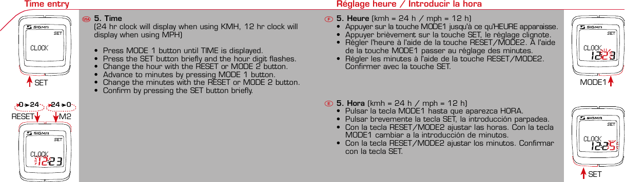 Contents / Contenu / ContenudoInstallation / Montage / MontajeInstallation of mounting bracket Montage du support / Montaje del soporte de bicicleta12Installation of mounting bracket Installation of magnet / Montage de l&apos;aimant / Montaje del imán5Installation of speed transmitter Montage de l&apos;émett. Vit. / Montaje del emisor de velocidad1Installation of speed transmitter Installation of cadence transmitter5Mode / Reset Pairing / Connection / Apareado Pairing / Connection / Apareado Display illumination Eclairage de l&apos;écran / Iluminación de la indicaciónU FE3 4 6 12 1UF42 mm32 mmBasic settings Réglages de base / Ajustes básicosU FEU F ETechnical Data / Données techniques / Datos técnicos Technical data / Données techniques / Datos técnicos4xMontage de l&apos;émett. Cad. / Montaje del sensor de frecuencia de pedaleo2 3Changing modes Changement d’affichage / Cambio de visualizaciónU FEInstallation of speed transmitter Montage de l&apos;émett. Vit. / Montaje del emisor de velocidad3 4Installation of cadence transmitter42xInstallation of Bike Computer1Left side Right sidePairing / Connection / Apareado Pairing / Connection / Apareado Pairing / Connection / Apareado Pairing / Connection / Apareado4Installation of cadence transmitter3EU F EGeneral remarks UTrouble Shooting UChange battery Remarques générales FChangement de batterie Solution aux problèmes FObservaciones generales ECambio de la pila Solución de problemas ELanguage entry Réglage langue / Introducir el idiomaU FEKMH/MPH entry Réglage KMH/MPH / Introducción KMH/MPHU FEWheel size entry Circonférence de roue / Dimensiones de la ruedaU FEGrey, grisMeasure wheel size Mesurer la roue / Dimensiones de la ruedaU FEWheel Size Chart (Wheel Size) Wheel Size Chart (Circonférence de roue / Tamaño de rueda)A CBWheel size entry Circonférence de roue / Dimensiones de la ruedaU FEoptional Bike 2Ref. No. 00405Time entry Réglage heure / Introducir la horaU FESET CLOCKSET CLOCK 12:23SET CLOCK 12:25SET CLOCK 12:23Cadence entry Réglage fréquence de pédalage / Frecuencia de pedaleoU FETotal data entry Réglage des valeurs totales / Datos totalesU FEContrast entry Réglage contraste / Introducción contrasteU FEStopwatch Chronomètre / CronómetroU FETimer entry Réglage Compteur temps / Introducción temporizadorU FETrip counter entry Réglage compteur KM / CuentakilómetrosU FEComparison speed Comparaison de la vitesse / Comparación velocidadU FEReset Remise à zéro / Puesta a ceroU FEAssembly 2nd wheelMontage 2ème roue / Montaje 2ª ruedaUFEoptional Bike 2Ref. No. 00405Grey, grisBike 1+SETBI KE  CO MPUT ERTO PLI NEB C   1 6 0 6 L   D TS   c a d e n c eSIG MA B IKE  CO MPUTERBC 160 6L  DT SW W W. S IG MA S P OR T. CO MW W W. S IG MA S P OR T. CO MSIGMA USA:North America1067 King sland DriveBatavia, IL 60510, US ATel. +1-630-761-1106Fax +1-6 30-761-1107Toll Free: 888-744-6 277SIGMA EUROPA:SIGMA Elektro Gmb HDr.- Julius-Leber-Straße 15D-67433 Ne ustadt a.d.W.Tel. +49-(0)63 21-9120-11 8Fax +49- (0)6321-9120 -34SIGMA ASIA:Asia, Australia,  South America7F-1, No. 193, Ta-Tun 6th Street,Taichung City, TaiwanTel. +886-4-2475 35 77Fax +886 -4-2475  3563TRIP DISTTRIP TIMECADENCEAVG. SPEEDAVG. CADENCEMAX. SPEEDMODE 1TRIP DISTTRIP TIMEAVG. SPEEDAVG. CADENCEMAX. SPEEDSTOPWATCHTIMER +/-TRIP +/-RESETCLOCKSTOPWATCHTIMER UP/DOWNTRIP UP/DOWNODO BIKE 1/2*TOTAL ODO*TIME BIKE 1/2*TOTAL TIME*MODE 2SETKM JOURTEMPS PARCCADENCEVIT MOYEN.CAD MOYEN.VIT MAXIMODE 1KM JOURTEMPS PARCVIT MOYEN.CAD MOYEN.VIT MAXICHRONOCPT TEMPS +/-CPT KM +/-RESETHEURECHRONOCPT TEMPS +/-CPT KM +/-KM-VELO 1/2*KM TOTAL*TEMPSVELO 1/2*TEMPSTOTAL*MODE 2SET• MODE 1/2 button:Open the functions• RESET button:Resets the listedfunctions• Touche MODE 1/2:appel de la fonction.• Touche RESET:remise à zéro desfonctions listées.• Press SET button for 3 sec. to enter set-up mode(SET will appear in upper right hand corner of displaywhen in set-up mode, you must be in set-mode toperform steps 1-9).• Use the set-up mode to change language, KMH/MPH,wheel size, time, total odo, total time, and contrast.•  Appuyer sur la touche SET 3 sec pour effectuer les réglages de basesuivants : langue, changement entre kmh/mph, circonférence de laroue 1/2, heure, montrer pédalage, Km-Roue 1/2, temps-roue 1/2 etcontraste de l&apos;écran. Après le changement de la pile, seule l&apos;heure et lecontraste de l&apos;écran doivent être à nouveau réglés.• Pulsar la tecla SET durante 3 segundos para realizar los siguientes ajustesbásicos: idioma, cambio entre kmh/mph, dimensiones de la rueda 1/2,hora, mostrar pedaleo, Km rueda 1/2, tiempo rueda 1/2 y contraste dela pantalla. Tras un cambio de la pila deben introducirse solo la hora y elcontraste de la pantalla.SET &gt; 3 secRESETSpeedTRIP DISTTRIP TIMECADENCESTOPWATCHTIMER UP/DOWNTRIP UP/DOWNODO BIKE1/2TIME BIKE1/2WS BIKE 1/2VitesseKM JOURTEMPS PARCPEDALE UPMCHRONOCPT TEMPS +/-CPT KM +/-KM TOTAL 1/2TEMPSTOTAL 1/2CIRCONFERENCEDE LA ROUE 1/2VelocidadKM DIATIEMPO PARCADENCIACRONOMETROTIEMPO +/-CUENTA KM +/-KM TOTAL 1/2TIEMPO TOT 1/2DIMENSIONESDE LA RUEDA1/20.00.000:00:00000:00.00:00:000.0000:002,155Default Max Units199.59,999.9999:59180999:599:59:59999.9999,9999,9993,999kmh/mphkm/mih:mm:ss hh:mm hhh:mmrpmmm:ss,1/10 h:mm:ss hhh:mm- mm:ss h:mm:sskm/mikm/mih:mm hh:mm hhh:mm h.hhhmmMin20-59:59-99.991,000* not while riding *Pas pendant la conduitePrinted in USAHow to change modes• Press MODE 1 button until the desired function isdisplayed(TRIP DISTANCE, TRIP TIME, AVG. SPEED, MAX.SPEED, CLOCK, TOTAL ODO, TOTAL TIME)• While riding the TOTAL ODO and TOTAL TIME functionsare hidden.• Appuyer sur la touche MODE1 jusqu&apos;à ce que la fonction souhaitée soitaffichée (DISTANCE JOURNALIERE KM, TEMPS PARCOURU, PEDALE UPM,MOYENNE KMH, MOYENNE UPM, MAX.KMH). A l&apos;aide de MODE2 activerHEURE, CHRONOMETRE, TIMER, COMPTEUR KM, KM-ROUE 1/2*,DISTANCE TOTALE EN KM*, TEMPS-ROUE 1/2*, TEMPS TOTAL*.*Pas pendant la conduite.• Pulsar la tecla MODE1 hasta que se muestre la función deseada (KMDIARIOS, DURACIÓN DEL TRAYECTO, RPM PEDAL, PROMEDIO KMH,PROMEDIO RPM, KMH MÁX.). Con MODE2 activar HORA, CRONÓMETRO,TEMPORIZADOR, CUENTAKILÓMETROS, KM RUEDA 1/2*, KM TOTALES*,TIEMPO RUEDA 1/2*, TIEMPO TOTAL*.*No durante la carrera.MODE 1MODE 2~20 sec AB Test: BatteryMax. 20 mm~20 sec AB• The backlight function is switched on/off when you pressthe SET button and RESET button at the same time. Thedisplay will illuminate when you press any button whilebacklight is turned on. Turn off backlight by pressing SETand RESET at the same time.• Conserve battery life by avoiding unnecessaryillumination! Light will not function while pairing!•  En appuyant simultanément sur les touches SET et RESET, la lumière estallumée/éteinte. Sur l&apos;ecran s&apos;affiche LUM. ON/LUM. OFF.En appuyant sur une touche, la lumière est activée; en appuyant de nouveau,la prochaine fonction est affichée.Pour économiser la pile, évitez un éclairage inutile ! L&apos;éclairage n&apos;est pasdisponible lors de la connection émetteur/récepteur.•  Pulsando al mismo tiempo las teclas SET y RESET se activa / desactiva lafunción de iluminación. En la pantalla aparece brevemente LUZCONECTADA/DESCONECTADA. Pulsando se ilumina la pantalla, con lasiguiente pulsación se apaga.Evite una iluminación innecesaria para conservar la pila.¡No está disponible durante el apareado!KM DIATIEMPO PARCADENCIAVEL MEDIACAD MEDIAVEL MAXIMAMODE 1KM DIATIEMPO PARVEL MEDIACAD MEDIAVEL MAXIMACRONOMETROTIEMPO +/-CUENTA KM +/-RESETHORACRONOMETROTIEMPO +/-CUENTA KM +/-KM BICI 1/2*KM TOTAL*TIEMPOBIC 1/2*TIEMPO TOT*MODE 2SET• Tecla MODE 1/2:Activar las funciones• Tecla RESET:Restablecimientode las funcionesde la lista*no durante la carrera• After installing the bike computer into mounting bracket, SPEED andCADENCE displays will blink ZERO.• Press MODE until CADENCE is displayed. There are two ways to pair yourSPEED and CADENCE transmitters with the computer.• 1. Ride. After 20 seconds (max 5 min.) the receiver will pair with bothtransmitters and data will be displayed.• 2. Spin front wheel until speed display stops blinking (A). Turn crank untilCADENCE stops blinking (B)• ATTENTION: If CADENCE function is turned OFF, no pairing will take place.If no CADENCE is detected after 5 minutes, CADENCE functions willautomatically turn off.• After 5 min. without transmission, BC1606 DTS will go into sleep mode.(Time of Day and Model name shown in the display). Press any button tore-activate the computer. A short pairing will find the transmitter.• Removing the BC1606 DTS from the mounting bracket will end the pairedconnection.• If “TOO MANY SIGNALS” message is displayed: lengthen the distance of alltransmitters and press any button to continue. Pairing will begin again.• Monter le compteur sur son support. Les zéros de la vitesse et de lacadence clignotent• Appuyer sur MODE jusqu&apos;à ce que CADENCE apparaisse. Il y a deuxpossibilités pour connecter la vitesse et la cadence:1. Rouler, après env. 20 secondes (max. 5 min.) le récepteur s&apos;est connectéavec les deux émetteurs, les données sont affichées.2. Fiare tourner la roue avant jusqu&apos;à ce que l&apos;affichage de la vitesse neclignote plus (A). Ensuite faire tourner la pédale (B) jusqu&apos;à ce quel&apos;affichage de la cadence ne clignote plus.ATTENTION: Lorsque la fonction cadence est désactivée, la connectioncadence ne s&apos;effectue pas. Si aucun émetteur n&apos;est trouvé (après &gt;5 min.)les fonctions cadence sont automatiquement désaffichées.• Après plus de 5 minutes de pause le BC 1606L DTS se met en moderepos (affichage de l&apos;heure et du nom du modèle). Pour ré-activer lecompteur appuyer sur une touche quelconque, il s&apos;établit alors uneconnection courte pour rechercher le(s) émetteur(s)• Lorsque l&apos;on sort le BC 1606L DTS de son support, la connection estarrêtée.• TOO MANY SIGNALS s&apos;affiche: Augmenter la distance par rapport auxautres vélos et appuyer sur une touche quelconque. La connectionrecommence.~20 sec AB• Encajar el BC 1606L DTS sobre el soporte. Los ceros de las indicacionesde velocidad y de frecuencia de pedaleo parpadean.• Pulsar MODE hasta que aparece RPM PEDAL. Para emparejar la velocidady la frecuencia de pedaleo (opcional) hay 2 posibilidades:1. Iniciar la marcha, después de aprox. 20 segundos (máx. 5 min.) sesincroniza el receptor con los dos emisores, se muestran los datos.2. Girar la rueda delantera hasta que deje de parpadear la indicación de KMH(A). Después girar la manivela (B) hasta que deje de parpadear el RPMPEDAL.ATENCIÓN: Si se oculta la función de frecuencia de pedaleo, no se emparejael emisor de frecuencia de pedaleo. Si no se encuentra ningún emisor(después de &gt;5 min.) se ocultan automáticamente las funciones defrecuencia de pedaleo.• Después de 5 minutos de pausa, el BC 1606L DTS pasa al modo deespera (la hora y el nombre del modelo en la pantalla). Al pulsar cualquiertecla se inicia un apareado corto para encontrar el emisor.• Al retirar el BC 1606L DTS del soporte se desconecta la desconexión.• Indicación TOO MANY SIGNALS (demasiadas señales): Aumentar ladistancia con otros emisores y pulsar cualquier tecla. El apareado se iniciade nuevo.Battery:1 lithium button cell 2032, 3VBattery change is displayed on screen.Change batteries:• WHEEL SIZES; TIMES WHEEL 1+2 andTOTAL KM WHEEL 1+2, LANGUAGE,KMH/MPH remain saved even whenthe battery is changed.• Observe direction of plus and minuspoles; when the compartment is openyou must see the PLUS side of thebattery!• If sealing ring is loose, re-insert it.• After changing the battery only thetime and the contrast must be re-entered.WarrantyWe are liable to our contracting partnersfor defects as defined by law. Batteriesare excluded from the guarantee.No display of MPH• Using an old RDS mounting bracket?• Check that the Bike Computer is properlyengaged in the bracket.• Check contacts for corrosion/oxidation.• Check distance between magnet and sensor(max. 20 mm using Sigma&apos;s Power Magnet)• Check if magnet is magnetizedNo display of cadence• 2 magnets installed?• Magnet in the right position?• Wheel size programmed incorrectly?• In case of you switched bikes - are you mountingthe correct transmitter?False display of MPHDisplay is black or weaken?• Temperature too high (&gt;60 °C) or too low (&lt;0°C)• In ENTRY SHOW CAD = NOrefer to MPH no displayNo Display (screen blank)• Check Battery• Check plus and minus poles• Battery contact ok? (bend carefully!)No Pairing• Check distance between transmitter /magnet (20mm or less with powermagnet)• Press battery check button ontransmitter• Activate computer by pressing anybutton• Check distance between transmitterand receiver (max distance 90cm)• If using a dynamo hub, change locationof transmitter.TOO MANY SIGNALS is shown:• Extend the distance betweentransmitters and press any buttonon computer to continueComputer:Open the top cover with a coinPay attention topolarity!Transmitter:Open top cover with toolTake the battery out of the top cover!Pay attention to polarity!Pile:1 pile-bouton lithium 2032, 3VLe changement de pile est affiché estaffiché sur l&apos;écran.Changement de pile• Même en cas de changement de pile,GRANDEURS DE ROUE, TEMPS VELO 1+2et DISTANCE TOTALE EN KM ROUE 1+2,LANGUE, KMH/MPH restent en mémoire.• Faire attention au plus et au moins, lorsquele compartiment de la pile est ouvert,vous devez voir le côté PLUS de la pile !• En cas de déplacement du jointd&apos;étanchéité, le remettre en place.• Après le changement de la pile, seull&apos;heure et le contraste doivent êtreà nouveau rentrés.GarantieNous sommes responsables, vis-à-vis denotre partenaire contractuel respectif, desvices conformément aux prescriptions légales.Les piles sont exclues de la garantie.Compteur:Ouvrir le couvercle avec une pièceAttention à lapolarité!Emetteur:Ouvrir le couvercle avecl&apos;outil prévu à cet effet.Enlever la pile du couvercle!Attention à la polarité!Pas d&apos;affichage kmh• Ancien système sans fil sur le vélo?• Compteur bien enclenché sur le support?• Corrosion/oxidation sur les contacts?• Distance aimant/émetteur?(max. 20 mm)• Aimant magnétisé?• 2 aimant montés?• Aimant bien positionné?• Circonférence de la roue (WS) bienprogrammè?• Montage du bon émetteur lors d&apos;unchangement de vélo?Mauvais affichage de la vitesseAffichage noir/lent• Température trop haute (&gt;60°C)ou trop basse (&lt;0°C)Pas d&apos;affichage (écran vide)• Vérifier l&apos;état de la pile• Pile bien mise (plus et moins)• Contacts ok? (tordre en faisant attention)Pas de connection• Vérifier la distance aimant/émetteur• Les piles de l&apos;émetteur sont vides• Activer le compteur en appuyant surune touche• Vérifier la distance émetteur/récepteur• Si vous utilisez une dynamo-moyeu,changer la position de l&apos;émetteurAffichage TOO MANY SIGNALS• Augmenter la distance avec les autresvélos et appuyer sur une touchequelconque.Pas d&apos;affichage de la cadence• Dans le menu AFF. CAD. = NONVoir pas d&apos;affichage kmhPila:1 pila de litio tipo botón 2032, 3VEl cambio de pila se muestra en la pantalla.Cambio de pila• Los TAMAÑOS DE LA RUEDA, TIEMPOSRUEDA 1+2 y KM TOTALES RUEDA 1+2,IDIOMA, KMH/MPH permanecenguardados también tras un cambio depila.• Respetar el + y el -. Con elcompartimento de la batería abiertotiene que verse el + de la pila.• Si la junta de estanquidad estádesplazada, volver a colocarla.• Tras el cambio de pila debe introducirsede nuevo la hora.GarantíaNos responsabilizamos de las deficienciasfrente a nuestro socio contractual segúnlo dispuesto en los reglamentos legales.Ordenador:Abrir la tapa con una moneda.¡Prestar atencióna la polaridad&quot;Emisor:Abrir la tapa con una herramienta.¡Retirar la pila de la tapa!¡Prestar atención a la polaridad!KMH sin indicación• ¿Se utiliza el soporte antiguo del manillarcon la transmisión por radio (RDS)?• ¿Está el ordenador correctamenteencajado sobre el soporte?• ¿Se han comprobado la oxidación /corrosión de los contactos?• ¿Distancia entre imán y sensor?(máx. 20 mm)• ¿Se ha comprobado si el imán estáimantado?• ¿2 imanes montados?• ¿Imán posicionado correctamente?• ¿Dimensiones de la rueda (WS) malajustadas?• ¿Se ha montado el emisor correcto en elcambio de bicicleta?Los KMH están mal indicadosIndicación en pantalla oscura o lenta• Temperatura demasiado alta (&gt;60° C) odemasiado baja (&lt;0° C)Sin indicación en pantalla(indicación vacía)• Comprobar la pila• Pila bien colocada (+ y -)• ¿Es correcto el contacto de la pila?(comprobar con cuidado)Ningún apareado• Comprobar la distancia emisor/imán• Pila del emisor vacía• Activar el ordenador pulsando• Comprobar alcance• Modificar la posición del emisor alemplear un dínamo de cuboIndicación TOO MANY SIGNALS(demasiadas señales):• Aumentar la distancia con otrosemisores y pulsar una teclaSin indicación de frecuencia de pedaleo• en la introducción MOSTRAR PEDALEO= NOKMH también sin indicación1. Set language• Press MODE 1 button until LANGUAGE is displayed• Press the SET button briefly, the display flashes. Set thedesired language using the MODE 1 button and confirmby pressing SET button briefly.1. Régler la langue• Appuyer sur la touche MODE1 jusqu&apos;à ce que LANGUEapparaisse sur l&apos;écran.• Appuyer brièvement sur la touche SET, l&apos;affichage clignote.Régler la langue souhaitée à l&apos;aide de la touche MODE1 etconfirmer avec la touche SET.1. Ajustar el idioma• Pulsar la tecla MODE1 hasta que aparezca IDIOMA en lapantalla.• Pulsar brevemente la tecla SET, la indicación parpadea.Con la tecla MODE1 ajustar el idioma seleccionado yconfirmar con la tecla SET.MODE1SET SETMODE12. KMH / MPH• Press MODE 1 button until KMH / MPH is displayed.• Press SET button briefly, KMH or MPH is displayed andflashing.• Select MPH or KMH with MODE 1 button.• Confirm by pressing SET button briefly.2. KMH / MPH• A l&apos;aide de la touche MODE1 changer le réglage KMH/MPH.• Appuyer brièvement sur la touche SET.• KMH ou MPH apparaît sur l&apos;écran et clignote.• Régler MPH ou KMH à l&apos;aide de la touche MODE1.• Confirmer par la touche SET.2. KMH / MPH• Con la tecla MODE1 cambiar a la introducción de KMH/MPH• Pulsar la tecla SET brevemente.• En la pantalla aparece KMH o MPH y parpadea.• Con la tecla MODE1 ajustar MPH o KMH.• Confirmar con la tecla SET.SET3. Wheel size BIKE 1• Press MODE 1 button to change to WS BIKE 1.• Press SET button briefly and the first digit flashes.• Change the number by pressing the RESET or MODE 2button, (RESET decreases value, MODE 2 increases value)Change to next digit by pressing MODE 1. Repeat withnext 3 numbers until desired wheel size is entered.• Confirm by pressing SET button briefly.3. Circonférence de la roue VELO 1• A l&apos;aide de la touche MODE1 passer à VELO 1.• Appuyer brièvement sur la touche SET, le premier chiffre àentrer clignote.• Régler les valeurs à l&apos;aide de la touche MODE2 (+) ou RESET(-), passer au prochain chiffre à l&apos;aide de la touche MODE1.• Le vélo 1 est toujours celui avec l&apos;emetteur vélo 13. Dimensiones de la rueda BICICLETA 1• Con la tecla MODE1 cambiar a BICICLETA 1.• Pulsar brevemente la tecla SET, la primera cifra deintroducción parpadea.• Con la tecla MODE2 (+) o la tecla RESET (-) ajustar losvalores, con la tecla MODE1 cambiar a la cifra siguiente.• La bicicleta 1 es siempre la bicicleta con emisor rueda 1MODE1M2SETRESET• A partir de la tabla C &quot;Wheel Size Chart&quot; (véase la páginasiguiente) determinar el valor correspondiente al tamañode la rueda. Introducir este valor.• Alternativa: calcular/ determinar el tamaño de la rueda(tabla A o tabla B)• Tras la última cifra confirmar con la tecla SET.• Determine the correct value for your wheel size fromTable C “Wheel Size Chart” (refer to next page).• Alternative: calculate wheel size using formula Tab A orTab B.• Déterminer la valeur correspondant à votre circonférencede roue à partir du tableau C &quot;Wheel Size Chart&quot; (voirpage suivante). Entrer cette valeur.• Alternative: calculer/déterminer WS (Tab. A ou tab. B).• Après le dernier chiffre, confirmer par la touche SET.M2RESET32-63028-63040-62247-62240-63537-62218-62220-62223-62225-62228-62232-62237-62240-62227x1 1/427x1 1/4 Fifty28x1.528x1.7528x1 1/228x1 3/8x1 5/8700x18C700x20C700x23C700x25C700x28C700x32C700x35C700x40C21992174222422682265220521022114213321462149217422052224kmhmph47-30547-40637-54047-50723-57140-55944-55947-55950-55954-55957-55937-59037-58420-57116x1.75x220x1.75x224x1 3/8 A24x1.75x226x126x1.526x1.626x1.75x226x1.926x2.0026x2.12526x1 3/826x1 3/8x1 1/226x3/412721590194819071973202620512070208921142133210520861954ETRTOkmhmphETRTOkm/h:WS = mm x 3.14mph:WS = mm x 3.14km/h:WS = mmmph:WS = mmmm x 3.14note: 1 inch = 25.4 mm4. Wheel size BIKE 2This computer can be programmed for two bikes, if you areonly using this computer for one bike, skip this step and goto step 5.Changing between WHEEL SIZE  1 and WHEEL SIZE 2occurs automatically with addition of the optional WS 2mounting bracket.• Press MODE 1 button to change to WS BIKE 2.• Press SET button briefly and the first digit flashes.• Change the number by pressing RESET or MODE 2 button.• Change to next digit by pressing MODE 1 button. Repeatwith next 3 numbers until desired wheel size is entered.• Confirm by pressing SET button briefly.4. Circonférence de la roue VELO 2• A l&apos;aide de la touche MODE1 passer au VELO 2.• Appuyer brièvement sur la touche SET, le premier chiffre à entrer clignote.• Réglage comme pour le VELO 1 : régler les valeurs à l&apos;aide de la toucheRESET/MODE2, passer au prochain chiffre à l&apos;aide de la touche MODE1.• Le vélo 2 est toujours celui avec l&apos;émetteur vélo 24. Dimensiones de la rueda BICICLETA 2• Con la tecla MODE1 cambiar a BICICLETA 2.• Pulsar brevemente la tecla SET, la primera cifra de introducción parpadea.• Introducción como en RUEDA 1: Con las teclas RESET/MODE2 ajustar losvalores, con la tecla MODE1 cambiar a la cifra siguiente, etc.• La bicicleta 2 es siempre la bicicleta con emisor rueda 25. Time(24 hr clock will display when using KMH, 12 hr clock willdisplay when using MPH)• Press MODE 1 button until TIME is displayed.• Press the SET button briefly and the hour digit flashes.• Change the hour with the RESET or MODE 2 button.• Advance to minutes by pressing MODE 1 button.• Change the minutes with the RESET or MODE 2 button.• Confirm by pressing the SET button briefly.5. Heure (kmh = 24 h / mph = 12 h)• Appuyer sur la touche MODE1 jusqu&apos;à ce qu&apos;HEURE apparaisse.• Appuyer brièvement sur la touche SET, le réglage clignote.• Régler l&apos;heure à l&apos;aide de la touche RESET/MODE2. A l&apos;aidede la touche MODE1 passer au réglage des minutes.• Régler les minutes à l&apos;aide de la touche RESET/MODE2.Confirmer avec la touche SET.5. Hora (kmh = 24 h / mph = 12 h)• Pulsar la tecla MODE1 hasta que aparezca HORA.• Pulsar brevemente la tecla SET, la introducción parpadea.• Con la tecla RESET/MODE2 ajustar las horas. Con la teclaMODE1 cambiar a la introducción de minutos.• Con la tecla RESET/MODE2 ajustar los minutos. Confirmarcon la tecla SET.MODE1SETSETM2RESET6. Display cadence function• Press MODE 1 button until SHOW CAD is displayed.• Press SET button briefly, the entry flashes.• Select YES or NO by pressing the MODE 1 button.• Select YES to show cadence and average cadence whileriding, Select NO if cadence functions are not desired.• Confirm by pressing set button briefly.6. Affichage de la fréquence de pédalage• Appuyer sur MODE1 jusqu&apos;à ce que AFF. CAD. apparaisse.• Appuyer brièvement sur SET, le réglage montre le réglageactuel.• A l&apos;aide du MODE1 régler OUI ou NON. Confirmer avec SET.• Avec NON, les fonctions CADENCE et CAD MOYEN. Ne sontplus affichées et la connection avecla cadence ne se fait pas.6. Indicación de la frecuencia de pedaleo• Pulsar la tecla MODE1 hasta que aparezca CADENCIA.• Pulsar SET brevemente, la introducción muestra el ajusteactual.• Con MODE1 ajustar SÍ o NO. Confirmar con SET• Con NO no se muestran más el RPM PEDAL y PROMEDIORPM y no se puede reallizar ningún apareado.SET SETMODE1You can enter TOTAL ODO (miles) miles and TOTAL timesfrom your previous computer.Note – This step is not necessary if previous data fromanother computer is not desired(skip to step 9).7. Enter TOTAL ODO (miles)• Press MODE 1 button until TOTAL ODO is displayed.• Press SET button briefly and the first digit will flash.• Press RESET or MODE 2 button to change each digit.• Press MODE 1 button to advance to next number.• Repeat until desired number is entered.• Confirm by pressing the SET button briefly.8. Enter TOTAL TIME• Press MODE 1 button until TOTAL TIME is displayed• Press SET button briefly and the first digit will flash.• Press RESET or MODE 2 button to change each digit.• Press MODE 1 button to advance to next number.• Repeat until desired number is entered• Confirm by pressing the SET button briefly.7. KM-VELO 1/28. TEMPS VELO 1/2• Réglage identique à la circonférence de la roue. Ici, vouspouvez transférer la distance totale en km, par exemplelors de l&apos;achat de cet appareil, à partir d&apos;un autrecompteur.7. KM RUEDA 1/28. TIEMPO RUEDA 1/2• Introducción como en las dimensiones de la rueda. Aquí sepuede transferir el número total de km p.ej. en caso decompra del aparato de otro ordenador de bicicleta.MODESETMODE 1M2RESET9. Contrast• Press MODE button until contrast is displayed.• Press SET button briefly and the display flashes.• Set the value by pressing RESET button.1 = light  3 = dark• Confirm by pressing the SET button.When you are finished entering the basic setting, press andhold SET button for 3 seconds to exit set-up mode.9. Contraste• Appuyer sur la touche MODE1 jusqu&apos;à ce que CONTRASTEapparaisse.• Appuyer brièvement sur la touche SET, le réglage clignote.• A l&apos;aide de la touche REMISE A ZERO/MODE2 régler lavaleur (1 = faible, 3 = fort). Confirmer avec la touche SET.9. Contraste• Pulsar la tecla MODE1 hasta que aparezca CONTRASTE.• Pulsar brevemente la tecla SET, la introducción parpadea.• Con la tecla RESET/MODE2 ajustar el valor (1=débil3= fuerte). Confirmar con la tecla SET.SETM2RESETSETSet Stopwatch• Press MODE 2 button until STOPWATCH is displayed• Press SET button to start stopwatch.• Press SET button to stop stopwatch.• Press and hold RESET button for more than 3 secondsto reset stopwatch to zero.Régler le chronomètre (+/-)• Appuyer sur la touche MODE 2 jusqu&apos;à ce queCHRONOMETRE apparaisse.• Appuyer sur la touche SET pour démarrer.• Arrêter et redémarrer à l&apos;aide de la touche SET.• Appuyer sur la touche RESET &gt; 3 sec pour remettrel&apos;affichage à zéro.Ajustar el temporizador (+/-)• Pulsar la tecla MODE 2 hasta que aparezca CRONOMETRO+/-.• Mantener pulsada la tecla SET. La indicación parpadea.Con la tecla MODE1 seleccionar contar hacia delante (+)o hacia atrás (-).• Confirmar con la tecla SET. Con la tecla RESET/MODE2introducir el tiempo de partida para CRONOMETRO +/-,con la tecla MODE1 saltar a la cifra siguiente. Confirmarcon la tecla SET.SET&gt; 3 secRESETSETSet timer• Press MODE 2 button until TIMER UP / DOWN isdisplayed.• Press and hold the SET button and the display will flash.• Press MODE 1 button to select between TIMER UP orTIMER DOWN.• Confirm by pressing SET button briefly• Enter the starting time by pressing RESET or MODE 2button.• Press MODE 1 to advance to next number, repeat untildesired time is displayed.• Confirm by pressing SET button briefly.Régler le compteur temps (+/-)• Appuyer sur MODE 2 jusqu&apos;à ce que CPT TEMPS+/-apparaisse.• Appuyer sur la touche SET. L&apos;affichage clignote. A l&apos;aide dela touche MODE1 choisir compter (+) ou décompter (-).• Confirmer par la touche SET. A l&apos;aide de la toucheRESET/MODE2 entrer le temps initial pour le TIMER +/-,à l&apos;aide de la touche MODE1 passer au prochain chiffre.Confirmer avec la touche SET.Ajustar el temporizador (+/-)• Pulsar la tecla MODE 2 hasta que aparezca TIEMPO +/-.• Mantener pulsada la tecla SET. La indicación parpadea.Con la tecla MODE1 seleccionar contar hacia delante (+)o hacia atrás (-).• Confirmar con la tecla SET. Con la tecla RESET/MODE2introducir el tiempo de partida para TIEMPO +/-, con latecla MODE1 saltar a la cifra siguiente. Confirmar con latecla SET.2 secMODE1MODE1M2RESETSet Trip up/down• Press MODE 2 button until TRIP UP / DOWN is displayed.• Press and hold the SET button and the display will flash.• Press MODE 1 button to select between TRIP UP or TRIPDOWN.• Confirm by pressing SET button briefly• Enter the starting mileage by pressing RESET or MODE 2button.• Press MODE 1 to advance to next number, repeat untildesired distance is displayed.• Confirm by pressing SET button briefly.Régler le compteur KM (+/-)• Appuyer sur MODE 2 jusqu&apos;à ce que COMPTEUR KM +/-apparaisse.• Appuyer sur la touche SET. L&apos;affichage clignote. A l&apos;aide dela touche MODE 1 choisir compter (+) ou décompter (-).• Confirmer par SET. À l&apos;aide de la touche RESET/MODE 2entrer les km souhaités pour le COMPTEUR KM +/-, àl&apos;aide de MODE1 passer au prochain chiffre. Confirmeravec SET.Ajustar el cuentakilómetros (+/-)• Pulsar la tecla MODE 2 hasta que aparezca CUENTA KM+/-.• Mantener pulsada la tecla SET. La indicación parpadea.Con la tecla MODE1 seleccionar contar hacia delante (+)o hacia atrás (-).• Confirmar con la tecla SET. Con la tecla RESET/MODE2introducir los kilómetros deseados para CUENTA KM +/-,con MODE1 saltar a la cifra siguiente. Confirmar con latecla SET.2 secMODE1MODE1M2RESETSpeed Comparison (pace arrow)Comparison of current speed to average speed.• If your current speed is equal to your average speed   isshown, if lower   is shown, and if higher   is shown.Vitesse/vitesse moyenne• En cas de vitesse à peu près similaire   s&apos;affiche, en casde vitesse plus faible   et plus élevée  .• L&apos;affichage est effectué pour toutes les fonctions saufdans les réglages de base.Velocidad / velocidad media• En caso de velocidad casi igual se muestra  , en caso develocidad menor   y velocidad mayor  .• La indicación se realiza en todas las funciones excepto enlos ajustes básicos.Reset Trip distance, Trip time, Average speed,and Max speed to zero.• Press MODE 1 button until the desired function to zeroout displayed.• Press and hold RESET button. The display will flash andafter 2 seconds the displayed function will clear.• Holding RESET button longer than 4 seconds will zero outTrip distance, Trip time, Average speed, and Max speedfunctions at the same time.Remise à zéro de l&apos;affichage• Appuyer sur la touche MODE1/2 jusqu&apos;à ce que la fonctionsouhaitée apparaisse.• A appuyer sur la touche RESET. L&apos;affichage clignote. Aubout de 2 sec, seule la fonction affichée est remise à 0.• Appuyer sur RESET pendant plus de 4 sec remet à zéroles affichages de DISTANCE JOURNALIERE KM, TEMPSPARCOURU, MOYENNE KMH, MOYENNE UPM, MAX. KMH.Restablecer las indicaciones• Pulsar la tecla MODE1/2 hasta que aparezca la funcióndeseada.• Mantener pulsada la tecla RESET. La indicación parpadea.Tras 2 segundos se restablece la función indicada a 0.• Pulsar la tecla RESET durante más de 4 segundosestablece las indicaciones de KM DIARIOS, DURACIÓN DELTRAYECTO, PROMEDIO KMH, PROMEDIO RPM, KMH MÁX.en cero.&gt; 2 sec&gt; 3,5 sec1. Switching between WHEEL 1 and WHEEL 2 isautomatic. You must install (optional) transmitter ofBike 2 (red button).•It is no longer possible to change by making an entry.•There is only one Cadence transmitter!1. Le changement entre la ROUE 1 et la ROUE 2 esteffectué automatiquement. Il faut utiliser l&apos;émetteurvélo 2 (en option) avec la touche rouge•Un changement manuel n&apos;est plus possible.•Pour la cadence il n&apos;existe qu&apos;un seul émetteur!1. El cambio entre la RUEDA 1 y RUEDA 2 se realizaautomáticamente. Debe emplearse el emisor (opcional)rueda 2 (tecla roja).•Ya no es posible un cambio por introducción.•¡Para la frecuencia de pedaleo sólo hay un emisor!4 x90°4 xgo tostep 3go tostep 2The harness comes ready to mount on your handlebars.To mount on a stem, remove the 4 screws on the back of the harness, turn base 90 degrees.stem mount remove yellow tape the SIGMA logo on the harness mustalways face the front of the bike.Foam pad included foruse with bladed spokesTo reach the required 20mm or less, move magnetand transmitter towards center of wheel.Note: 20mm = 3/4 inchesUse spacer to decrease space betweenmagnet and transmitter.Bike 1Wheel Size Chart3242orou??handlebarorstem24   00   242 m mRed, rougeRed, rougeLANGUAGEWS BIKE 1/2SHOW CADTRIP UP/DOWNTIMER UP/DOWNetc.LANGUEDIM ROUE 1/2AFF. CAD.COMPTEUR KM +/-TIMERetc.IDIOMADIM RUEDA 1/2VER CADEN.CUENTA KM +/-TIEMPO +/-etc.Bike 1+