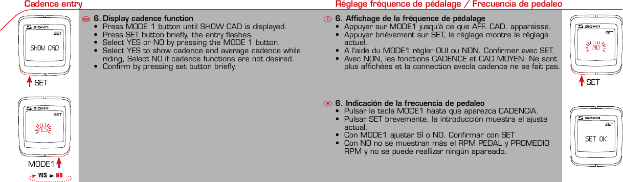 Contents / Contenu / ContenudoInstallation / Montage / MontajeInstallation of mounting bracketMontage du support / Montaje del soporte de bicicleta12Installation of mounting bracket Installation of magnet / Montage de l&apos;aimant / Montaje del imán5Installation of speed transmitter Montage de l&apos;émett. Vit. / Montaje del emisor de velocidad1Installation of speed transmitter Installation of cadence transmitter5Mode / Reset Pairing / Connection / Apareado Pairing / Connection / Apareado Display illumination Eclairage de l&apos;écran / Iluminación de la indicaciónU FE34 6 12 1UF42 mm32 mmBasic settings Réglages de base / Ajustes básicosU FEUFETechnical Data / Données techniques / Datos técnicosTechnical data / Données techniques / Datos técnicos4xMontage de l&apos;émett. Cad. / Montaje del sensor de frecuencia de pedaleo2 3Changing modes Changement d’affichage / Cambio de visualizaciónU FEInstallation of speed transmitter Montage de l&apos;émett. Vit. / Montaje del emisor de velocidad3 4Installation of cadence transmitter42xInstallation of Bike Computer1Left side Right sidePairing / Connection / Apareado Pairing / Connection / Apareado Pairing / Connection / Apareado Pairing / Connection / Apareado4Installation of cadence transmitter3EU F EGeneral remarks UTrouble Shooting UChange battery Remarques générales FChangement de batterie Solution aux problèmes FObservaciones generales ECambio de la pila Solución de problemas ELanguage entry Réglage langue / Introducir el idiomaU FEKMH/MPH entry Réglage KMH/MPH / Introducción KMH/MPHU FEWheel size entry Circonférence de roue / Dimensiones de la ruedaU FEGrey, grisMeasure wheel size Mesurer la roue / Dimensiones de la ruedaU FEWheel Size Chart (Wheel Size) Wheel Size Chart (Circonférence de roue / Tamaño de rueda)A CBWheel size entry Circonférence de roue / Dimensiones de la ruedaU FEoptional Bike 2Ref. No. 00405Time entry Réglage heure / Introducir la horaU FECadence entry Réglage fréquence de pédalage / Frecuencia de pedaleoU FESET SHOW CADSET  SET OKSET   YESSET    NOTotal data entry Réglage des valeurs totales / Datos totalesU FEContrast entry Réglage contraste / Introducción contrasteU FEStopwatch Chronomètre / CronómetroU FETimer entry Réglage Compteur temps / Introducción temporizadorU FETrip counter entry Réglage compteur KM / CuentakilómetrosU FEComparison speed Comparaison de la vitesse / Comparación velocidadU FEReset Remise à zéro / Puesta a ceroU FEAssembly 2nd wheelMontage 2ème roue / Montaje 2ª ruedaUFEoptional Bike 2Ref. No. 00405Grey, grisBike 1+SETBI KE  CO MPUT ERTO PLI NEB C   1 6 0 6 L   D TS   c a d e n c eSIG MA B IKE  CO MPUTERBC 160 6L  DT SW W W. S IG MA S P OR T. CO MW W W. S IG MA S P OR T. CO MSIGMA USA:North America1067 King sland DriveBatavia, IL 60510, US ATel. +1-630-761-1106Fax +1-6 30-761-1107Toll Free: 888-744-6 277SIGMA EUROPA:SIGMA Elektro Gmb HDr.- Julius-Leber-Straße 15D-67433 Ne ustadt a.d.W.Tel. +49-(0)63 21-9120-11 8Fax +49- (0)6321-9120 -34SIGMA ASIA:Asia, Australia,  South America7F-1, No. 193, Ta-Tun 6th Street,Taichung City, TaiwanTel. +886-4-2475 35 77Fax +886 -4-2475  3563TRIP DISTTRIP TIMECADENCEAVG. SPEEDAVG. CADENCEMAX. SPEEDMODE 1TRIP DISTTRIP TIMEAVG. SPEEDAVG. CADENCEMAX. SPEEDSTOPWATCHTIMER +/-TRIP +/-RESETCLOCKSTOPWATCHTIMER UP/DOWNTRIP UP/DOWNODO BIKE 1/2*TOTAL ODO*TIME BIKE 1/2*TOTAL TIME*MODE 2SETKM JOURTEMPS PARCCADENCEVIT MOYEN.CAD MOYEN.VIT MAXIMODE 1KM JOURTEMPS PARCVIT MOYEN.CAD MOYEN.VIT MAXICHRONOCPT TEMPS +/-CPT KM +/-RESETHEURECHRONOCPT TEMPS +/-CPT KM +/-KM-VELO 1/2*KM TOTAL*TEMPSVELO 1/2*TEMPSTOTAL*MODE 2SET• MODE 1/2 button:Open the functions• RESET button:Resets the listedfunctions• Touche MODE 1/2:appel de la fonction.• Touche RESET:remise à zéro desfonctions listées.• Press SET button for 3 sec. to enter set-up mode(SET will appear in upper right hand corner of displaywhen in set-up mode, you must be in set-mode toperform steps 1-9).• Use the set-up mode to change language, KMH/MPH,wheel size, time, total odo, total time, and contrast.•  Appuyer sur la touche SET 3 sec pour effectuer les réglages de basesuivants : langue, changement entre kmh/mph, circonférence de laroue 1/2, heure, montrer pédalage, Km-Roue 1/2, temps-roue 1/2 etcontraste de l&apos;écran. Après le changement de la pile, seule l&apos;heure et lecontraste de l&apos;écran doivent être à nouveau réglés.• Pulsar la tecla SET durante 3 segundos para realizar los siguientes ajustesbásicos: idioma, cambio entre kmh/mph, dimensiones de la rueda 1/2,hora, mostrar pedaleo, Km rueda 1/2, tiempo rueda 1/2 y contraste dela pantalla. Tras un cambio de la pila deben introducirse solo la hora y elcontraste de la pantalla.SET &gt; 3 secRESETSpeedTRIP DISTTRIP TIMECADENCESTOPWATCHTIMER UP/DOWNTRIP UP/DOWNODO BIKE1/2TIME BIKE1/2WS BIKE 1/2VitesseKM JOURTEMPS PARCPEDALE UPMCHRONOCPT TEMPS +/-CPT KM +/-KM TOTAL 1/2TEMPSTOTAL 1/2CIRCONFERENCEDE LA ROUE 1/2VelocidadKM DIATIEMPO PARCADENCIACRONOMETROTIEMPO +/-CUENTA KM +/-KM TOTAL 1/2TIEMPO TOT 1/2DIMENSIONESDE LA RUEDA1/20.00.000:00:00000:00.00:00:000.0000:002,155DefaultMaxUnits199.59,999.9999:59180999:599:59:59999.9999,9999,9993,999kmh/mphkm/mih:mm:sshh:mmhhh:mmrpmmm:ss,1/10h:mm:sshhh:mm- mm:ssh:mm:sskm/mikm/mih:mmhh:mmhhh:mmh.hhhmmMin20-59:59-99.991,000* not while riding *Pas pendant la conduitePrinted in USAHow to change modes• Press MODE 1 button until the desired function isdisplayed(TRIP DISTANCE, TRIP TIME, AVG. SPEED, MAX.SPEED, CLOCK, TOTAL ODO, TOTAL TIME)• While riding the TOTAL ODO and TOTAL TIME functionsare hidden.• Appuyer sur la touche MODE1 jusqu&apos;à ce que la fonction souhaitée soitaffichée (DISTANCE JOURNALIERE KM, TEMPS PARCOURU, PEDALE UPM,MOYENNE KMH, MOYENNE UPM, MAX.KMH). A l&apos;aide de MODE2 activerHEURE, CHRONOMETRE, TIMER, COMPTEUR KM, KM-ROUE 1/2*,DISTANCE TOTALE EN KM*, TEMPS-ROUE 1/2*, TEMPS TOTAL*.*Pas pendant la conduite.• Pulsar la tecla MODE1 hasta que se muestre la función deseada (KMDIARIOS, DURACIÓN DEL TRAYECTO, RPM PEDAL, PROMEDIO KMH,PROMEDIO RPM, KMH MÁX.). Con MODE2 activar HORA, CRONÓMETRO,TEMPORIZADOR, CUENTAKILÓMETROS, KM RUEDA 1/2*, KM TOTALES*,TIEMPO RUEDA 1/2*, TIEMPO TOTAL*.*No durante la carrera.MODE 1MODE 2~20 sec AB Test: BatteryMax. 20 mm~20 sec AB• The backlight function is switched on/off when you pressthe SET button and RESET button at the same time. Thedisplay will illuminate when you press any button whilebacklight is turned on. Turn off backlight by pressing SETand RESET at the same time.• Conserve battery life by avoiding unnecessaryillumination! Light will not function while pairing!•  En appuyant simultanément sur les touches SET et RESET, la lumière estallumée/éteinte. Sur l&apos;ecran s&apos;affiche LUM. ON/LUM. OFF.En appuyant sur une touche, la lumière est activée; en appuyant de nouveau,la prochaine fonction est affichée.Pour économiser la pile, évitez un éclairage inutile ! L&apos;éclairage n&apos;est pasdisponible lors de la connection émetteur/récepteur.•  Pulsando al mismo tiempo las teclas SET y RESET se activa / desactiva lafunción de iluminación. En la pantalla aparece brevemente LUZCONECTADA/DESCONECTADA. Pulsando se ilumina la pantalla, con lasiguiente pulsación se apaga.Evite una iluminación innecesaria para conservar la pila.¡No está disponible durante el apareado!KM DIATIEMPO PARCADENCIAVEL MEDIACAD MEDIAVEL MAXIMAMODE 1KM DIATIEMPO PARVEL MEDIACAD MEDIAVEL MAXIMACRONOMETROTIEMPO +/-CUENTA KM +/-RESETHORACRONOMETROTIEMPO +/-CUENTA KM +/-KM BICI 1/2*KM TOTAL*TIEMPOBIC 1/2*TIEMPO TOT*MODE 2SET• Tecla MODE 1/2:Activar las funciones• Tecla RESET:Restablecimientode las funcionesde la lista*no durante la carrera• After installing the bike computer into mounting bracket, SPEED andCADENCE displays will blink ZERO.• Press MODE until CADENCE is displayed. There are two ways to pair yourSPEED and CADENCE transmitters with the computer.• 1. Ride. After 20 seconds (max 5 min.) the receiver will pair with bothtransmitters and data will be displayed.• 2. Spin front wheel until speed display stops blinking (A). Turn crank untilCADENCE stops blinking (B)• ATTENTION: If CADENCE function is turned OFF, no pairing will take place.If no CADENCE is detected after 5 minutes, CADENCE functions willautomatically turn off.• After 5 min. without transmission, BC1606 DTS will go into sleep mode.(Time of Day and Model name shown in the display). Press any button tore-activate the computer. A short pairing will find the transmitter.• Removing the BC1606 DTS from the mounting bracket will end the pairedconnection.• If “TOO MANY SIGNALS” message is displayed: lengthen the distance of alltransmitters and press any button to continue. Pairing will begin again.• Monter le compteur sur son support. Les zéros de la vitesse et de lacadence clignotent• Appuyer sur MODE jusqu&apos;à ce que CADENCE apparaisse. Il y a deuxpossibilités pour connecter la vitesse et la cadence:1. Rouler, après env. 20 secondes (max. 5 min.) le récepteur s&apos;est connectéavec les deux émetteurs, les données sont affichées.2. Fiare tourner la roue avant jusqu&apos;à ce que l&apos;affichage de la vitesse neclignote plus (A). Ensuite faire tourner la pédale (B) jusqu&apos;à ce quel&apos;affichage de la cadence ne clignote plus.ATTENTION: Lorsque la fonction cadence est désactivée, la connectioncadence ne s&apos;effectue pas. Si aucun émetteur n&apos;est trouvé (après &gt;5 min.)les fonctions cadence sont automatiquement désaffichées.• Après plus de 5 minutes de pause le BC 1606L DTS se met en moderepos (affichage de l&apos;heure et du nom du modèle). Pour ré-activer lecompteur appuyer sur une touche quelconque, il s&apos;établit alors uneconnection courte pour rechercher le(s) émetteur(s)• Lorsque l&apos;on sort le BC 1606L DTS de son support, la connection estarrêtée.• TOO MANY SIGNALS s&apos;affiche: Augmenter la distance par rapport auxautres vélos et appuyer sur une touche quelconque. La connectionrecommence.~20 sec AB• Encajar el BC 1606L DTS sobre el soporte. Los ceros de las indicacionesde velocidad y de frecuencia de pedaleo parpadean.• Pulsar MODE hasta que aparece RPM PEDAL. Para emparejar la velocidady la frecuencia de pedaleo (opcional) hay 2 posibilidades:1. Iniciar la marcha, después de aprox. 20 segundos (máx. 5 min.) sesincroniza el receptor con los dos emisores, se muestran los datos.2. Girar la rueda delantera hasta que deje de parpadear la indicación de KMH(A). Después girar la manivela (B) hasta que deje de parpadear el RPMPEDAL.ATENCIÓN: Si se oculta la función de frecuencia de pedaleo, no se emparejael emisor de frecuencia de pedaleo. Si no se encuentra ningún emisor(después de &gt;5 min.) se ocultan automáticamente las funciones defrecuencia de pedaleo.• Después de 5 minutos de pausa, el BC 1606L DTS pasa al modo deespera (la hora y el nombre del modelo en la pantalla). Al pulsar cualquiertecla se inicia un apareado corto para encontrar el emisor.• Al retirar el BC 1606L DTS del soporte se desconecta la desconexión.• Indicación TOO MANY SIGNALS (demasiadas señales): Aumentar ladistancia con otros emisores y pulsar cualquier tecla. El apareado se iniciade nuevo.Battery:1 lithium button cell 2032, 3VBattery change is displayed on screen.Change batteries:• WHEEL SIZES; TIMES WHEEL 1+2 andTOTAL KM WHEEL 1+2, LANGUAGE,KMH/MPH remain saved even whenthe battery is changed.• Observe direction of plus and minuspoles; when the compartment is openyou must see the PLUS side of thebattery!• If sealing ring is loose, re-insert it.• After changing the battery only thetime and the contrast must be re-entered.WarrantyWe are liable to our contracting partnersfor defects as defined by law. Batteriesare excluded from the guarantee.No display of MPH• Using an old RDS mounting bracket?• Check that the Bike Computer is properlyengaged in the bracket.• Check contacts for corrosion/oxidation.• Check distance between magnet and sensor(max. 20 mm using Sigma&apos;s Power Magnet)• Check if magnet is magnetizedNo display of cadence• 2 magnets installed?• Magnet in the right position?• Wheel size programmed incorrectly?• In case of you switched bikes - are you mountingthe correct transmitter?False display of MPHDisplay is black or weaken?• Temperature too high (&gt;60 °C) or too low (&lt;0°C)• In ENTRY SHOW CAD = NOrefer to MPH no displayNo Display (screen blank)• Check Battery• Check plus and minus poles• Battery contact ok? (bend carefully!)No Pairing• Check distance between transmitter /magnet (20mm or less with powermagnet)• Press battery check button ontransmitter• Activate computer by pressing anybutton• Check distance between transmitterand receiver (max distance 90cm)• If using a dynamo hub, change locationof transmitter.TOO MANY SIGNALS is shown:• Extend the distance betweentransmitters and press any buttonon computer to continueComputer:Open the top cover with a coinPay attention topolarity!Transmitter:Open top cover with toolTake the battery out of the top cover!Pay attention to polarity!Pile:1 pile-bouton lithium 2032, 3VLe changement de pile est affiché estaffiché sur l&apos;écran.Changement de pile• Même en cas de changement de pile,GRANDEURS DE ROUE, TEMPS VELO 1+2et DISTANCE TOTALE EN KM ROUE 1+2,LANGUE, KMH/MPH restent en mémoire.• Faire attention au plus et au moins, lorsquele compartiment de la pile est ouvert,vous devez voir le côté PLUS de la pile !• En cas de déplacement du jointd&apos;étanchéité, le remettre en place.• Après le changement de la pile, seull&apos;heure et le contraste doivent êtreà nouveau rentrés.GarantieNous sommes responsables, vis-à-vis denotre partenaire contractuel respectif, desvices conformément aux prescriptions légales.Les piles sont exclues de la garantie.Compteur:Ouvrir le couvercle avec une pièceAttention à lapolarité!Emetteur:Ouvrir le couvercle avecl&apos;outil prévu à cet effet.Enlever la pile du couvercle!Attention à la polarité!Pas d&apos;affichage kmh• Ancien système sans fil sur le vélo?• Compteur bien enclenché sur le support?• Corrosion/oxidation sur les contacts?• Distance aimant/émetteur?(max. 20 mm)• Aimant magnétisé?• 2 aimant montés?• Aimant bien positionné?• Circonférence de la roue (WS) bienprogrammè?• Montage du bon émetteur lors d&apos;unchangement de vélo?Mauvais affichage de la vitesseAffichage noir/lent• Température trop haute (&gt;60°C)ou trop basse (&lt;0°C)Pas d&apos;affichage (écran vide)• Vérifier l&apos;état de la pile• Pile bien mise (plus et moins)• Contacts ok? (tordre en faisant attention)Pas de connection• Vérifier la distance aimant/émetteur• Les piles de l&apos;émetteur sont vides• Activer le compteur en appuyant surune touche• Vérifier la distance émetteur/récepteur• Si vous utilisez une dynamo-moyeu,changer la position de l&apos;émetteurAffichage TOO MANY SIGNALS• Augmenter la distance avec les autresvélos et appuyer sur une touchequelconque.Pas d&apos;affichage de la cadence• Dans le menu AFF. CAD. = NONVoir pas d&apos;affichage kmhPila:1 pila de litio tipo botón 2032, 3VEl cambio de pila se muestra en la pantalla.Cambio de pila• Los TAMAÑOS DE LA RUEDA, TIEMPOSRUEDA 1+2 y KM TOTALES RUEDA 1+2,IDIOMA, KMH/MPH permanecenguardados también tras un cambio depila.• Respetar el + y el -. Con elcompartimento de la batería abiertotiene que verse el + de la pila.• Si la junta de estanquidad estádesplazada, volver a colocarla.• Tras el cambio de pila debe introducirsede nuevo la hora.GarantíaNos responsabilizamos de las deficienciasfrente a nuestro socio contractual segúnlo dispuesto en los reglamentos legales.Ordenador:Abrir la tapa con una moneda.¡Prestar atencióna la polaridad&quot;Emisor:Abrir la tapa con una herramienta.¡Retirar la pila de la tapa!¡Prestar atención a la polaridad!KMH sin indicación• ¿Se utiliza el soporte antiguo del manillarcon la transmisión por radio (RDS)?• ¿Está el ordenador correctamenteencajado sobre el soporte?• ¿Se han comprobado la oxidación /corrosión de los contactos?• ¿Distancia entre imán y sensor?(máx. 20 mm)• ¿Se ha comprobado si el imán estáimantado?• ¿2 imanes montados?• ¿Imán posicionado correctamente?• ¿Dimensiones de la rueda (WS) malajustadas?• ¿Se ha montado el emisor correcto en elcambio de bicicleta?Los KMH están mal indicadosIndicación en pantalla oscura o lenta• Temperatura demasiado alta (&gt;60° C) odemasiado baja (&lt;0° C)Sin indicación en pantalla(indicación vacía)• Comprobar la pila• Pila bien colocada (+ y -)• ¿Es correcto el contacto de la pila?(comprobar con cuidado)Ningún apareado• Comprobar la distancia emisor/imán• Pila del emisor vacía• Activar el ordenador pulsando• Comprobar alcance• Modificar la posición del emisor alemplear un dínamo de cuboIndicación TOO MANY SIGNALS(demasiadas señales):• Aumentar la distancia con otrosemisores y pulsar una teclaSin indicación de frecuencia de pedaleo• en la introducción MOSTRAR PEDALEO= NOKMH también sin indicación1. Set language• Press MODE 1 button until LANGUAGE is displayed• Press the SET button briefly, the display flashes. Set thedesired language using the MODE 1 button and confirmby pressing SET button briefly.1. Régler la langue• Appuyer sur la touche MODE1 jusqu&apos;à ce que LANGUEapparaisse sur l&apos;écran.• Appuyer brièvement sur la touche SET, l&apos;affichage clignote.Régler la langue souhaitée à l&apos;aide de la touche MODE1 etconfirmer avec la touche SET.1. Ajustar el idioma• Pulsar la tecla MODE1 hasta que aparezca IDIOMA en lapantalla.• Pulsar brevemente la tecla SET, la indicación parpadea.Con la tecla MODE1 ajustar el idioma seleccionado yconfirmar con la tecla SET.MODE1SET SETMODE12. KMH / MPH• Press MODE 1 button until KMH / MPH is displayed.• Press SET button briefly, KMH or MPH is displayed andflashing.• Select MPH or KMH with MODE 1 button.• Confirm by pressing SET button briefly.2. KMH / MPH• A l&apos;aide de la touche MODE1 changer le réglage KMH/MPH.• Appuyer brièvement sur la touche SET.• KMH ou MPH apparaît sur l&apos;écran et clignote.• Régler MPH ou KMH à l&apos;aide de la touche MODE1.• Confirmer par la touche SET.2. KMH / MPH• Con la tecla MODE1 cambiar a la introducción de KMH/MPH• Pulsar la tecla SET brevemente.• En la pantalla aparece KMH o MPH y parpadea.• Con la tecla MODE1 ajustar MPH o KMH.• Confirmar con la tecla SET.SET3. Wheel size BIKE 1• Press MODE 1 button to change to WS BIKE 1.• Press SET button briefly and the first digit flashes.• Change the number by pressing the RESET or MODE 2button, (RESET decreases value, MODE 2 increases value)Change to next digit by pressing MODE 1. Repeat withnext 3 numbers until desired wheel size is entered.• Confirm by pressing SET button briefly.3. Circonférence de la roue VELO 1• A l&apos;aide de la touche MODE1 passer à VELO 1.• Appuyer brièvement sur la touche SET, le premier chiffre àentrer clignote.• Régler les valeurs à l&apos;aide de la touche MODE2 (+) ou RESET(-), passer au prochain chiffre à l&apos;aide de la touche MODE1.• Le vélo 1 est toujours celui avec l&apos;emetteur vélo 13. Dimensiones de la rueda BICICLETA 1• Con la tecla MODE1 cambiar a BICICLETA 1.• Pulsar brevemente la tecla SET, la primera cifra deintroducción parpadea.• Con la tecla MODE2 (+) o la tecla RESET (-) ajustar losvalores, con la tecla MODE1 cambiar a la cifra siguiente.• La bicicleta 1 es siempre la bicicleta con emisor rueda 1MODE1M2SETRESET• A partir de la tabla C &quot;Wheel Size Chart&quot; (véase la páginasiguiente) determinar el valor correspondiente al tamañode la rueda. Introducir este valor.• Alternativa: calcular/ determinar el tamaño de la rueda(tabla A o tabla B)• Tras la última cifra confirmar con la tecla SET.• Determine the correct value for your wheel size fromTable C “Wheel Size Chart” (refer to next page).• Alternative: calculate wheel size using formula Tab A orTab B.• Déterminer la valeur correspondant à votre circonférencede roue à partir du tableau C &quot;Wheel Size Chart&quot; (voirpage suivante). Entrer cette valeur.• Alternative: calculer/déterminer WS (Tab. A ou tab. B).• Après le dernier chiffre, confirmer par la touche SET.M2RESET32-63028-63040-62247-62240-63537-62218-62220-62223-62225-62228-62232-62237-62240-62227x1 1/427x1 1/4 Fifty28x1.528x1.7528x1 1/228x1 3/8x1 5/8700x18C700x20C700x23C700x25C700x28C700x32C700x35C700x40C21992174222422682265220521022114213321462149217422052224kmhmph47-30547-40637-54047-50723-57140-55944-55947-55950-55954-55957-55937-59037-58420-57116x1.75x220x1.75x224x1 3/8 A24x1.75x226x126x1.526x1.626x1.75x226x1.926x2.0026x2.12526x1 3/826x1 3/8x1 1/226x3/412721590194819071973202620512070208921142133210520861954ETRTOkmhmphETRTOkm/h:WS = mm x 3.14mph:WS = mm x 3.14km/h:WS = mmmph:WS = mmmm x 3.14note: 1 inch = 25.4 mm4. Wheel size BIKE 2This computer can be programmed for two bikes, if you areonly using this computer for one bike, skip this step and goto step 5.Changing between WHEEL SIZE  1 and WHEEL SIZE 2occurs automatically with addition of the optional WS 2mounting bracket.• Press MODE 1 button to change to WS BIKE 2.• Press SET button briefly and the first digit flashes.• Change the number by pressing RESET or MODE 2 button.• Change to next digit by pressing MODE 1 button. Repeatwith next 3 numbers until desired wheel size is entered.• Confirm by pressing SET button briefly.4. Circonférence de la roue VELO 2• A l&apos;aide de la touche MODE1 passer au VELO 2.• Appuyer brièvement sur la touche SET, le premier chiffre à entrer clignote.• Réglage comme pour le VELO 1 : régler les valeurs à l&apos;aide de la toucheRESET/MODE2, passer au prochain chiffre à l&apos;aide de la touche MODE1.• Le vélo 2 est toujours celui avec l&apos;émetteur vélo 24. Dimensiones de la rueda BICICLETA 2• Con la tecla MODE1 cambiar a BICICLETA 2.• Pulsar brevemente la tecla SET, la primera cifra de introducción parpadea.• Introducción como en RUEDA 1: Con las teclas RESET/MODE2 ajustar losvalores, con la tecla MODE1 cambiar a la cifra siguiente, etc.• La bicicleta 2 es siempre la bicicleta con emisor rueda 25. Time(24 hr clock will display when using KMH, 12 hr clock willdisplay when using MPH)• Press MODE 1 button until TIME is displayed.• Press the SET button briefly and the hour digit flashes.• Change the hour with the RESET or MODE 2 button.• Advance to minutes by pressing MODE 1 button.• Change the minutes with the RESET or MODE 2 button.• Confirm by pressing the SET button briefly.5. Heure (kmh = 24 h / mph = 12 h)• Appuyer sur la touche MODE1 jusqu&apos;à ce qu&apos;HEURE apparaisse.• Appuyer brièvement sur la touche SET, le réglage clignote.• Régler l&apos;heure à l&apos;aide de la touche RESET/MODE2. A l&apos;aidede la touche MODE1 passer au réglage des minutes.• Régler les minutes à l&apos;aide de la touche RESET/MODE2.Confirmer avec la touche SET.5. Hora (kmh = 24 h / mph = 12 h)• Pulsar la tecla MODE1 hasta que aparezca HORA.• Pulsar brevemente la tecla SET, la introducción parpadea.• Con la tecla RESET/MODE2 ajustar las horas. Con la teclaMODE1 cambiar a la introducción de minutos.• Con la tecla RESET/MODE2 ajustar los minutos. Confirmarcon la tecla SET.MODE1SETSETM2RESET6. Display cadence function• Press MODE 1 button until SHOW CAD is displayed.• Press SET button briefly, the entry flashes.• Select YES or NO by pressing the MODE 1 button.• Select YES to show cadence and average cadence whileriding, Select NO if cadence functions are not desired.• Confirm by pressing set button briefly.6. Affichage de la fréquence de pédalage• Appuyer sur MODE1 jusqu&apos;à ce que AFF. CAD. apparaisse.• Appuyer brièvement sur SET, le réglage montre le réglageactuel.• A l&apos;aide du MODE1 régler OUI ou NON. Confirmer avec SET.• Avec NON, les fonctions CADENCE et CAD MOYEN. Ne sontplus affichées et la connection avecla cadence ne se fait pas.6. Indicación de la frecuencia de pedaleo• Pulsar la tecla MODE1 hasta que aparezca CADENCIA.• Pulsar SET brevemente, la introducción muestra el ajusteactual.• Con MODE1 ajustar SÍ o NO. Confirmar con SET• Con NO no se muestran más el RPM PEDAL y PROMEDIORPM y no se puede reallizar ningún apareado.SET SETMODE1 YES    NOYou can enter TOTAL ODO (miles) miles and TOTAL timesfrom your previous computer.Note – This step is not necessary if previous data fromanother computer is not desired(skip to step 9).7. Enter TOTAL ODO (miles)• Press MODE 1 button until TOTAL ODO is displayed.• Press SET button briefly and the first digit will flash.• Press RESET or MODE 2 button to change each digit.• Press MODE 1 button to advance to next number.• Repeat until desired number is entered.• Confirm by pressing the SET button briefly.8. Enter TOTAL TIME• Press MODE 1 button until TOTAL TIME is displayed• Press SET button briefly and the first digit will flash.• Press RESET or MODE 2 button to change each digit.• Press MODE 1 button to advance to next number.• Repeat until desired number is entered• Confirm by pressing the SET button briefly.7. KM-VELO 1/28. TEMPS VELO 1/2• Réglage identique à la circonférence de la roue. Ici, vouspouvez transférer la distance totale en km, par exemplelors de l&apos;achat de cet appareil, à partir d&apos;un autrecompteur.7. KM RUEDA 1/28. TIEMPO RUEDA 1/2• Introducción como en las dimensiones de la rueda. Aquí sepuede transferir el número total de km p.ej. en caso decompra del aparato de otro ordenador de bicicleta.MODESETMODE 1M2RESET9. Contrast• Press MODE button until contrast is displayed.• Press SET button briefly and the display flashes.• Set the value by pressing RESET button.1 = light  3 = dark• Confirm by pressing the SET button.When you are finished entering the basic setting, press andhold SET button for 3 seconds to exit set-up mode.9. Contraste• Appuyer sur la touche MODE1 jusqu&apos;à ce que CONTRASTEapparaisse.• Appuyer brièvement sur la touche SET, le réglage clignote.• A l&apos;aide de la touche REMISE A ZERO/MODE2 régler lavaleur (1 = faible, 3 = fort). Confirmer avec la touche SET.9. Contraste• Pulsar la tecla MODE1 hasta que aparezca CONTRASTE.• Pulsar brevemente la tecla SET, la introducción parpadea.• Con la tecla RESET/MODE2 ajustar el valor (1=débil3= fuerte). Confirmar con la tecla SET.SETM2RESETSETSet Stopwatch• Press MODE 2 button until STOPWATCH is displayed• Press SET button to start stopwatch.• Press SET button to stop stopwatch.• Press and hold RESET button for more than 3 secondsto reset stopwatch to zero.Régler le chronomètre (+/-)• Appuyer sur la touche MODE 2 jusqu&apos;à ce queCHRONOMETRE apparaisse.• Appuyer sur la touche SET pour démarrer.• Arrêter et redémarrer à l&apos;aide de la touche SET.• Appuyer sur la touche RESET &gt; 3 sec pour remettrel&apos;affichage à zéro.Ajustar el temporizador (+/-)• Pulsar la tecla MODE 2 hasta que aparezca CRONOMETRO+/-.• Mantener pulsada la tecla SET. La indicación parpadea.Con la tecla MODE1 seleccionar contar hacia delante (+)o hacia atrás (-).• Confirmar con la tecla SET. Con la tecla RESET/MODE2introducir el tiempo de partida para CRONOMETRO +/-,con la tecla MODE1 saltar a la cifra siguiente. Confirmarcon la tecla SET.SET&gt; 3 secRESETSETSet timer• Press MODE 2 button until TIMER UP / DOWN isdisplayed.• Press and hold the SET button and the display will flash.• Press MODE 1 button to select between TIMER UP orTIMER DOWN.• Confirm by pressing SET button briefly• Enter the starting time by pressing RESET or MODE 2button.• Press MODE 1 to advance to next number, repeat untildesired time is displayed.• Confirm by pressing SET button briefly.Régler le compteur temps (+/-)• Appuyer sur MODE 2 jusqu&apos;à ce que CPT TEMPS+/-apparaisse.• Appuyer sur la touche SET. L&apos;affichage clignote. A l&apos;aide dela touche MODE1 choisir compter (+) ou décompter (-).• Confirmer par la touche SET. A l&apos;aide de la toucheRESET/MODE2 entrer le temps initial pour le TIMER +/-,à l&apos;aide de la touche MODE1 passer au prochain chiffre.Confirmer avec la touche SET.Ajustar el temporizador (+/-)• Pulsar la tecla MODE 2 hasta que aparezca TIEMPO +/-.• Mantener pulsada la tecla SET. La indicación parpadea.Con la tecla MODE1 seleccionar contar hacia delante (+)o hacia atrás (-).• Confirmar con la tecla SET. Con la tecla RESET/MODE2introducir el tiempo de partida para TIEMPO +/-, con latecla MODE1 saltar a la cifra siguiente. Confirmar con latecla SET.2 secMODE1MODE1M2RESETSet Trip up/down• Press MODE 2 button until TRIP UP / DOWN is displayed.• Press and hold the SET button and the display will flash.• Press MODE 1 button to select between TRIP UP or TRIPDOWN.• Confirm by pressing SET button briefly• Enter the starting mileage by pressing RESET or MODE 2button.• Press MODE 1 to advance to next number, repeat untildesired distance is displayed.• Confirm by pressing SET button briefly.Régler le compteur KM (+/-)• Appuyer sur MODE 2 jusqu&apos;à ce que COMPTEUR KM +/-apparaisse.• Appuyer sur la touche SET. L&apos;affichage clignote. A l&apos;aide dela touche MODE 1 choisir compter (+) ou décompter (-).• Confirmer par SET. À l&apos;aide de la touche RESET/MODE 2entrer les km souhaités pour le COMPTEUR KM +/-, àl&apos;aide de MODE1 passer au prochain chiffre. Confirmeravec SET.Ajustar el cuentakilómetros (+/-)• Pulsar la tecla MODE 2 hasta que aparezca CUENTA KM+/-.• Mantener pulsada la tecla SET. La indicación parpadea.Con la tecla MODE1 seleccionar contar hacia delante (+)o hacia atrás (-).• Confirmar con la tecla SET. Con la tecla RESET/MODE2introducir los kilómetros deseados para CUENTA KM +/-,con MODE1 saltar a la cifra siguiente. Confirmar con latecla SET.2 secMODE1MODE1M2RESETSpeed Comparison (pace arrow)Comparison of current speed to average speed.• If your current speed is equal to your average speed   isshown, if lower   is shown, and if higher   is shown.Vitesse/vitesse moyenne• En cas de vitesse à peu près similaire   s&apos;affiche, en casde vitesse plus faible   et plus élevée  .• L&apos;affichage est effectué pour toutes les fonctions saufdans les réglages de base.Velocidad / velocidad media• En caso de velocidad casi igual se muestra  , en caso develocidad menor   y velocidad mayor  .• La indicación se realiza en todas las funciones excepto enlos ajustes básicos.Reset Trip distance, Trip time, Average speed,and Max speed to zero.• Press MODE 1 button until the desired function to zeroout displayed.• Press and hold RESET button. The display will flash andafter 2 seconds the displayed function will clear.• Holding RESET button longer than 4 seconds will zero outTrip distance, Trip time, Average speed, and Max speedfunctions at the same time.Remise à zéro de l&apos;affichage• Appuyer sur la touche MODE1/2 jusqu&apos;à ce que la fonctionsouhaitée apparaisse.• A appuyer sur la touche RESET. L&apos;affichage clignote. Aubout de 2 sec, seule la fonction affichée est remise à 0.• Appuyer sur RESET pendant plus de 4 sec remet à zéroles affichages de DISTANCE JOURNALIERE KM, TEMPSPARCOURU, MOYENNE KMH, MOYENNE UPM, MAX. KMH.Restablecer las indicaciones• Pulsar la tecla MODE1/2 hasta que aparezca la funcióndeseada.• Mantener pulsada la tecla RESET. La indicación parpadea.Tras 2 segundos se restablece la función indicada a 0.• Pulsar la tecla RESET durante más de 4 segundosestablece las indicaciones de KM DIARIOS, DURACIÓN DELTRAYECTO, PROMEDIO KMH, PROMEDIO RPM, KMH MÁX.en cero.&gt; 2 sec&gt; 3,5 sec1. Switching between WHEEL 1 and WHEEL 2 isautomatic. You must install (optional) transmitter ofBike 2 (red button).•It is no longer possible to change by making an entry.•There is only one Cadence transmitter!1. Le changement entre la ROUE 1 et la ROUE 2 esteffectué automatiquement. Il faut utiliser l&apos;émetteurvélo 2 (en option) avec la touche rouge•Un changement manuel n&apos;est plus possible.•Pour la cadence il n&apos;existe qu&apos;un seul émetteur!1. El cambio entre la RUEDA 1 y RUEDA 2 se realizaautomáticamente. Debe emplearse el emisor (opcional)rueda 2 (tecla roja).•Ya no es posible un cambio por introducción.•¡Para la frecuencia de pedaleo sólo hay un emisor!4 x90°4 xgo tostep 3go tostep 2The harness comes ready to mount on your handlebars.To mount on a stem, remove the 4 screws on the back of the harness, turn base 90 degrees.stem mountremove yellow tapethe SIGMA logo on the harness mustalways face the front of the bike.Foam pad included foruse with bladed spokesTo reach the required 20mm or less, move magnetand transmitter towards center of wheel.Note: 20mm = 3/4 inchesUse spacer to decrease space betweenmagnet and transmitter.Bike 1Wheel Size Chart3242orou??handlebarorstem2 m mRed, rougeRed, rougeLANGUAGEWS BIKE 1/2SHOW CADTRIP UP/DOWNTIMER UP/DOWNetc.LANGUEDIM ROUE 1/2AFF. CAD.COMPTEUR KM +/-TIMERetc.IDIOMADIM RUEDA 1/2VER CADEN.CUENTA KM +/-TIEMPO +/-etc.Bike 1+